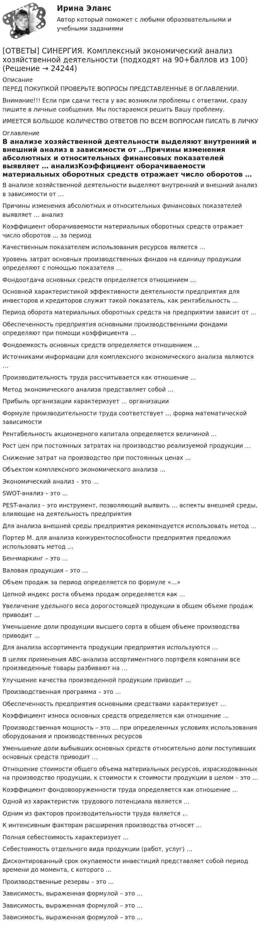      
          Описание
          ПЕРЕД ПОКУПКОЙ ПРОВЕРЬТЕ ВОПРОСЫ ПРЕДСТАВЛЕННЫЕ В ОГЛАВЛЕНИИ.Внимание!!! Если при сдачи теста у вас возникли проблемы с ответами, сразу пишите в личные сообщения. Мы постараемся решить Вашу проблему.ИМЕЕТСЯ БОЛЬШОЕ КОЛИЧЕСТВО ОТВЕТОВ ПО ВСЕМ ВОПРОСАМ ПИСАТЬ В ЛИЧКУ 
          Оглавление
          В анализе хозяйственной деятельности выделяют внутренний и внешний анализ в зависимости от …Причины изменения абсолютных и относительных финансовых показателей выявляет … анализКоэффициент оборачиваемости материальных оборотных средств отражает число оборотов … за периодКачественным показателем использования ресурсов является …Уровень затрат основных производственных фондов на единицу продукции определяют с помощью показателя …Фондоотдача основных средств определяется отношением …Основной характеристикой эффективности деятельности предприятия для инвесторов и кредиторов служит такой показатель, как рентабельность …Период оборота материальных оборотных средств на предприятии зависит от …Обеспеченность предприятия основными производственными фондами определяют при помощи коэффициента …Фондоемкость основных средств определяется отношением …Источниками информации для комплексного экономического анализа являются …Производительность труда рассчитывается как отношение …Метод экономического анализа представляет собой …Прибыль организации характеризует … организацииФормуле производительности труда соответствует … форма математической зависимостиРентабельность акционерного капитала определяется величиной …Рост цен при постоянных затратах на производство реализуемой продукции …Снижение затрат на производство при постоянных ценах …Объектом комплексного экономического анализа …Экономический анализ – это …SWOT-анализ – это …PEST-анализ – это инструмент, позволяющий выявить … аспекты внешней среды, влияющие на деятельность предприятияДля анализа внешней среды предприятия рекомендуется использовать метод …Портер М. для анализа конкурентоспособности предприятия предложил использовать метод …Бенчмаркинг – это …Валовая продукция – это …Объем продаж за период определяется по формуле «…»Цепной индекс роста объема продаж определяется как …Увеличение удельного веса дорогостоящей продукции в общем объеме продаж приводит …Уменьшение доли продукции высшего сорта в общем объеме производства приводит …Для анализа ассортимента продукции предприятия используются …В целях применения АВС-анализа ассортиментного портфеля компании все произведенные товары разбивают на …Улучшение качества произведенной продукции приводит …Производственная программа – это …Обеспеченность предприятия основными средствами характеризует …Коэффициент износа основных средств определяется как отношение …Производственная мощность – это … при определенных условиях использования оборудования и производственных ресурсовУменьшение доли выбывших основных средств относительно доли поступивших основных средств приводит …Отношение стоимости общего объема материальных ресурсов, израсходованных на производство продукции, к стоимости к стоимости продукции в целом – это …Коэффициент фондовооруженности труда определяется как отношение …Одной из характеристик трудового потенциала является …Одним из факторов производительности труда является …К интенсивным факторам расширения производства относят …Полная себестоимость характеризует …Себестоимость отдельного вида продукции (работ, услуг) …Дисконтированный срок окупаемости инвестиций представляет собой период времени до момента, с которого …Производственные резервы – это …Зависимость, выраженная формулой  – это …Зависимость, выраженная формулой – это …Зависимость, выраженная формулой – это … 
            
            
            [ОТВЕТЫ] СИНЕРГИЯ. Коммуникационный менеджмент в государственном и муниципальном управлении (новые тесты 2023г.) (подходят на 90+баллов из 100)[ОТВЕТЫ] СИНЕРГИЯ. Комплексный экономический анализ хозяйственной деятельности (подходят на 90+баллов из 100)[ОТВЕТЫ] СИНЕРГИЯ. Компьютерная графика в дизайне (новые тесты 2022г.) Промежуточные тесты итоговый тест и компетентностный тест[ОТВЕТЫ] СИНЕРГИЯ. Компьютерная графика в дизайне (подходят на 90+баллов из 100)[ОТВЕТЫ] СИНЕРГИЯ. Компьютерная графика в дизайне.фип_БАК (новые тесты 2023г.) (подходят на 90+баллов из 100)[ОТВЕТЫ] СИНЕРГИЯ. Компьютерная графика (подходят на 90+баллов из 100)[ОТВЕТЫ] СИНЕРГИЯ. Компьютерное моделирование (подходят на 90+баллов из 100)[ОТВЕТЫ] СИНЕРГИЯ. Командная работа и лидерство (подходят на 90+баллов из 100)[ОТВЕТЫ] СИНЕРГИЯ. Командообразование (1) (подходят на 90+баллов из 100)[ОТВЕТЫ] СИНЕРГИЯ. Командообразование (2) (подходят на 90+баллов из 100)[ОТВЕТЫ] СИНЕРГИЯ. Командообразование (3) (подходят на 90+баллов из 100)[ОТВЕТЫ] СИНЕРГИЯ. Командообразование (4) (подходят на 90+баллов из 100)[ОТВЕТЫ] СИНЕРГИЯ. Командообразование (5) (подходят на 90+баллов из 100)[ОТВЕТЫ] СИНЕРГИЯ. Коммерческая логистика.dor (новые тесты 2023г.) 4 промежуточных тестов и итоговый тест (подходят на 90+баллов из 100)