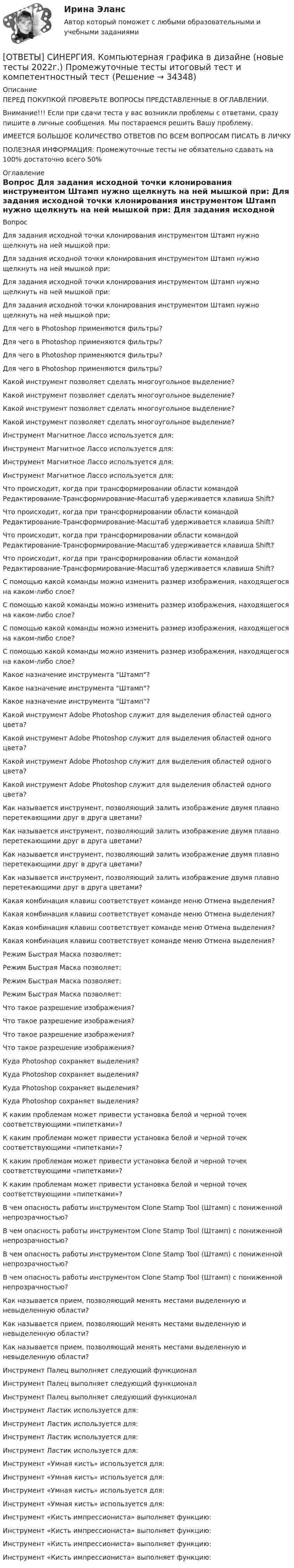      
          Описание
          ПЕРЕД ПОКУПКОЙ ПРОВЕРЬТЕ ВОПРОСЫ ПРЕДСТАВЛЕННЫЕ В ОГЛАВЛЕНИИ.Внимание!!! Если при сдачи теста у вас возникли проблемы с ответами, сразу пишите в личные сообщения. Мы постараемся решить Вашу проблему.ИМЕЕТСЯ БОЛЬШОЕ КОЛИЧЕСТВО ОТВЕТОВ ПО ВСЕМ ВОПРОСАМ ПИСАТЬ В ЛИЧКУПОЛЕЗНАЯ ИНФОРМАЦИЯ: Промежуточные тесты не обязательно сдавать на 100% достаточно всего 50% 
          Оглавление
          Вопрос Для задания исходной точки клонирования инструментом Штамп нужно щелкнуть на ней мышкой при: Для задания исходной точки клонирования инструментом Штамп нужно щелкнуть на ней мышкой при: Для задания исходной точки клонирования инструментом Штамп нужно щелкнуть на ней мышкой при: Для задания исходной точки клонирования инструментом Штамп нужно щелкнуть на ней мышкой при: Для чего в Photoshop применяются фильтры? Для чего в Photoshop применяются фильтры? Для чего в Photoshop применяются фильтры? Для чего в Photoshop применяются фильтры? Какой инструмент позволяет сделать многоугольное выделение? Какой инструмент позволяет сделать многоугольное выделение? Какой инструмент позволяет сделать многоугольное выделение? Какой инструмент позволяет сделать многоугольное выделение? Инструмент Магнитное Лассо используется для: Инструмент Магнитное Лассо используется для: Инструмент Магнитное Лассо используется для: Инструмент Магнитное Лассо используется для: Что происходит, когда при трансформировании области командой Редактирование-Трансформирование-Масштаб удерживается клавиша Shift? Что происходит, когда при трансформировании области командой Редактирование-Трансформирование-Масштаб удерживается клавиша Shift? Что происходит, когда при трансформировании области командой Редактирование-Трансформирование-Масштаб удерживается клавиша Shift? Что происходит, когда при трансформировании области командой Редактирование-Трансформирование-Масштаб удерживается клавиша Shift? С помощью какой команды можно изменить размер изображения, находящегося на каком-либо слое? С помощью какой команды можно изменить размер изображения, находящегося на каком-либо слое? С помощью какой команды можно изменить размер изображения, находящегося на каком-либо слое? С помощью какой команды можно изменить размер изображения, находящегося на каком-либо слое? Какое назначение инструмента Штамп? Какое назначение инструмента Штамп? Какое назначение инструмента Штамп? Какой инструмент Adobe Photoshop служит для выделения областей одного цвета? Какой инструмент Adobe Photoshop служит для выделения областей одного цвета? Какой инструмент Adobe Photoshop служит для выделения областей одного цвета? Какой инструмент Adobe Photoshop служит для выделения областей одного цвета? Как называется инструмент, позволяющий залить изображение двумя плавно перетекающими друг в друга цветами? Как называется инструмент, позволяющий залить изображение двумя плавно перетекающими друг в друга цветами? Как называется инструмент, позволяющий залить изображение двумя плавно перетекающими друг в друга цветами? Как называется инструмент, позволяющий залить изображение двумя плавно перетекающими друг в друга цветами? Какая комбинация клавиш соответствует команде меню Отмена выделения? Какая комбинация клавиш соответствует команде меню Отмена выделения? Какая комбинация клавиш соответствует команде меню Отмена выделения? Какая комбинация клавиш соответствует команде меню Отмена выделения? Режим Быстрая Маска позволяет: Режим Быстрая Маска позволяет: Режим Быстрая Маска позволяет: Режим Быстрая Маска позволяет: Что такое разрешение изображения? Что такое разрешение изображения? Что такое разрешение изображения? Что такое разрешение изображения? Куда Photoshop сохраняет выделения? Куда Photoshop сохраняет выделения? Куда Photoshop сохраняет выделения? Куда Photoshop сохраняет выделения? К каким проблемам может привести установка белой и черной точек соответствующими «пипетками»? К каким проблемам может привести установка белой и черной точек соответствующими «пипетками»? К каким проблемам может привести установка белой и черной точек соответствующими «пипетками»? К каким проблемам может привести установка белой и черной точек соответствующими «пипетками»? В чем опасность работы инструментом Clone Stamp Tool (Штамп) с пониженной непрозрачностью? В чем опасность работы инструментом Clone Stamp Tool (Штамп) с пониженной непрозрачностью? В чем опасность работы инструментом Clone Stamp Tool (Штамп) с пониженной непрозрачностью? В чем опасность работы инструментом Clone Stamp Tool (Штамп) с пониженной непрозрачностью? Как называется прием, позволяющий менять местами выделенную и невыделенную области? Как называется прием, позволяющий менять местами выделенную и невыделенную области? Как называется прием, позволяющий менять местами выделенную и невыделенную области? Инструмент Палец выполняет следующий функционал Инструмент Палец выполняет следующий функционал Инструмент Палец выполняет следующий функционал Инструмент Ластик используется для: Инструмент Ластик используется для: Инструмент Ластик используется для: Инструмент Ластик используется для: Инструмент «Умная кисть» используется для: Инструмент «Умная кисть» используется для: Инструмент «Умная кисть» используется для: Инструмент «Умная кисть» используется для: Инструмент «Кисть импрессиониста» выполняет функцию: Инструмент «Кисть импрессиониста» выполняет функцию: Инструмент «Кисть импрессиониста» выполняет функцию: Инструмент «Кисть импрессиониста» выполняет функцию: 
            
            
            [ОТВЕТЫ] СИНЕРГИЯ. Комплексный экономический анализ хозяйственной деятельности (подходят на 90+баллов из 100)[ОТВЕТЫ] СИНЕРГИЯ. Компьютерная графика в дизайне (новые тесты 2022г.) Промежуточные тесты итоговый тест и компетентностный тест[ОТВЕТЫ] СИНЕРГИЯ. Компьютерная графика в дизайне (подходят на 90+баллов из 100)[ОТВЕТЫ] СИНЕРГИЯ. Компьютерная графика в дизайне.фип_БАК (новые тесты 2023г.) (подходят на 90+баллов из 100)[ОТВЕТЫ] СИНЕРГИЯ. Компьютерная графика (подходят на 90+баллов из 100)[ОТВЕТЫ] СИНЕРГИЯ. Компьютерное моделирование (подходят на 90+баллов из 100)[ОТВЕТЫ] СИНЕРГИЯ. Конкурентная деятельность в индивидуальном предпринимательстве.кс_СПО (новые тесты 2023г.) (подходят на 90+баллов из 100)[ОТВЕТЫ] СИНЕРГИЯ. Командообразование (1) (подходят на 90+баллов из 100)[ОТВЕТЫ] СИНЕРГИЯ. Командообразование (2) (подходят на 90+баллов из 100)[ОТВЕТЫ] СИНЕРГИЯ. Командообразование (3) (подходят на 90+баллов из 100)[ОТВЕТЫ] СИНЕРГИЯ. Командообразование (4) (подходят на 90+баллов из 100)[ОТВЕТЫ] СИНЕРГИЯ. Командообразование (5) (подходят на 90+баллов из 100)[ОТВЕТЫ] СИНЕРГИЯ. Коммерческая логистика.dor (новые тесты 2023г.) 4 промежуточных тестов и итоговый тест (подходят на 90+баллов из 100)[ОТВЕТЫ] СИНЕРГИЯ. Коммуникации top-менеджера (подходят на 90+баллов из 100)