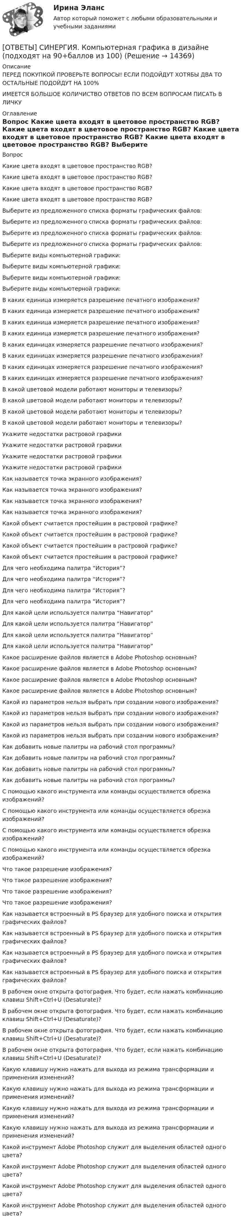     
          Описание
          ПЕРЕД ПОКУПКОЙ ПРОВЕРЬТЕ ВОПРОСЫ! ЕСЛИ ПОДОЙДУТ ХОТЯБЫ ДВА ТО ОСТАЛЬНЫЕ ПОДОЙДУТ НА 100%ИМЕЕТСЯ БОЛЬШОЕ КОЛИЧИСТВО ОТВЕТОВ ПО ВСЕМ ВОПРОСАМ ПИСАТЬ В ЛИЧКУ 
          Оглавление
          Вопрос Какие цвета входят в цветовое пространство RGB? Какие цвета входят в цветовое пространство RGB? Какие цвета входят в цветовое пространство RGB? Какие цвета входят в цветовое пространство RGB? Выберите из предложенного списка форматы графических файлов: Выберите из предложенного списка форматы графических файлов: Выберите из предложенного списка форматы графических файлов: Выберите из предложенного списка форматы графических файлов: Выберите виды компьютерной графики: Выберите виды компьютерной графики: Выберите виды компьютерной графики: Выберите виды компьютерной графики: В каких единица измеряется разрешение печатного изображения? В каких единица измеряется разрешение печатного изображения? В каких единица измеряется разрешение печатного изображения? В каких единица измеряется разрешение печатного изображения? В каких единицах измеряется разрешение печатного изображения? В каких единицах измеряется разрешение печатного изображения? В каких единицах измеряется разрешение печатного изображения? В каких единицах измеряется разрешение печатного изображения? В какой цветовой модели работают мониторы и телевизоры? В какой цветовой модели работают мониторы и телевизоры? В какой цветовой модели работают мониторы и телевизоры? В какой цветовой модели работают мониторы и телевизоры? Укажите недостатки растровой графики Укажите недостатки растровой графики Укажите недостатки растровой графики Укажите недостатки растровой графики Как называется точка экранного изображения? Как называется точка экранного изображения? Как называется точка экранного изображения? Как называется точка экранного изображения? Какой объект считается простейшим в растровой графике? Какой объект считается простейшим в растровой графике? Какой объект считается простейшим в растровой графике? Какой объект считается простейшим в растровой графике? Для чего необходима палитра “История”? Для чего необходима палитра “История”? Для чего необходима палитра “История”? Для чего необходима палитра “История”? Для какой цели используется палитра “Навигатор” Для какой цели используется палитра “Навигатор” Для какой цели используется палитра “Навигатор” Для какой цели используется палитра “Навигатор” Какое расширение файлов является в Adobe Photoshop основным? Какое расширение файлов является в Adobe Photoshop основным? Какое расширение файлов является в Adobe Photoshop основным? Какое расширение файлов является в Adobe Photoshop основным? Какой из параметров нельзя выбрать при создании нового изображения? Какой из параметров нельзя выбрать при создании нового изображения? Какой из параметров нельзя выбрать при создании нового изображения? Какой из параметров нельзя выбрать при создании нового изображения? Как добавить новые палитры на рабочий стол программы? Как добавить новые палитры на рабочий стол программы? Как добавить новые палитры на рабочий стол программы? Как добавить новые палитры на рабочий стол программы? С помощью какого инструмента или команды осуществляется обрезка изображений? С помощью какого инструмента или команды осуществляется обрезка изображений? С помощью какого инструмента или команды осуществляется обрезка изображений? С помощью какого инструмента или команды осуществляется обрезка изображений? Что такое разрешение изображения? Что такое разрешение изображения? Что такое разрешение изображения? Что такое разрешение изображения? Как называется встроенный в PS браузер для удобного поиска и открытия графических файлов? Как называется встроенный в PS браузер для удобного поиска и открытия графических файлов? Как называется встроенный в PS браузер для удобного поиска и открытия графических файлов? Как называется встроенный в PS браузер для удобного поиска и открытия графических файлов? В рабочем окне открыта фотография. Что будет, если нажать комбинацию клавиш Shift+Ctrl+U (Desaturate)? В рабочем окне открыта фотография. Что будет, если нажать комбинацию клавиш Shift+Ctrl+U (Desaturate)? В рабочем окне открыта фотография. Что будет, если нажать комбинацию клавиш Shift+Ctrl+U (Desaturate)? В рабочем окне открыта фотография. Что будет, если нажать комбинацию клавиш Shift+Ctrl+U (Desaturate)? Какую клавишу нужно нажать для выхода из режима трансформации и применения изменений? Какую клавишу нужно нажать для выхода из режима трансформации и применения изменений? Какую клавишу нужно нажать для выхода из режима трансформации и применения изменений? Какую клавишу нужно нажать для выхода из режима трансформации и применения изменений? Какой инструмент Adobe Photoshop служит для выделения областей одного цвета? Какой инструмент Adobe Photoshop служит для выделения областей одного цвета? Какой инструмент Adobe Photoshop служит для выделения областей одного цвета? Какой инструмент Adobe Photoshop служит для выделения областей одного цвета? 
            
            
            [ОТВЕТЫ] СИНЕРГИЯ. Компьютерная графика в дизайне (новые тесты 2022г.) Промежуточные тесты итоговый тест и компетентностный тест[ОТВЕТЫ] СИНЕРГИЯ. Компьютерная графика в дизайне (подходят на 90+баллов из 100)[ОТВЕТЫ] СИНЕРГИЯ. Компьютерная графика в дизайне.фип_БАК (новые тесты 2023г.) (подходят на 90+баллов из 100)[ОТВЕТЫ] СИНЕРГИЯ. Компьютерная графика (подходят на 90+баллов из 100)[ОТВЕТЫ] СИНЕРГИЯ. Компьютерное моделирование (подходят на 90+баллов из 100)[ОТВЕТЫ] СИНЕРГИЯ. Конкурентная деятельность в индивидуальном предпринимательстве.кс_СПО (новые тесты 2023г.) (подходят на 90+баллов из 100)[ОТВЕТЫ] СИНЕРГИЯ. Конституционное право (1) (подходят на 90+баллов из 100)[ОТВЕТЫ] СИНЕРГИЯ. Командообразование (2) (подходят на 90+баллов из 100)[ОТВЕТЫ] СИНЕРГИЯ. Командообразование (3) (подходят на 90+баллов из 100)[ОТВЕТЫ] СИНЕРГИЯ. Командообразование (4) (подходят на 90+баллов из 100)[ОТВЕТЫ] СИНЕРГИЯ. Командообразование (5) (подходят на 90+баллов из 100)[ОТВЕТЫ] СИНЕРГИЯ. Коммерческая логистика.dor (новые тесты 2023г.) 4 промежуточных тестов и итоговый тест (подходят на 90+баллов из 100)[ОТВЕТЫ] СИНЕРГИЯ. Коммуникации top-менеджера (подходят на 90+баллов из 100)[ОТВЕТЫ] СИНЕРГИЯ. Коммуникационный менеджмент в государственном и муниципальном управлении (новые тесты 2023г.) (подходят на 90+баллов из 100)