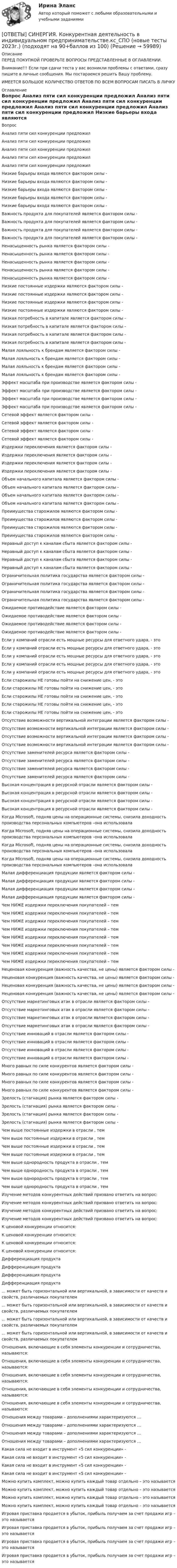      
            Описание
            ПЕРЕД ПОКУПКОЙ ПРОВЕРЬТЕ ВОПРОСЫ ПРЕДСТАВЛЕННЫЕ В ОГЛАВЛЕНИИ.Внимание!!! Если при сдачи теста у вас возникли проблемы с ответами, сразу пишите в личные сообщения. Мы постараемся решить Вашу проблему.ИМЕЕТСЯ БОЛЬШОЕ КОЛИЧЕСТВО ОТВЕТОВ ПО ВСЕМ ВОПРОСАМ ПИСАТЬ В ЛИЧКУ 
            Оглавление
            Вопрос Анализ пяти сил конкуренции предложил Анализ пяти сил конкуренции предложил Анализ пяти сил конкуренции предложил Анализ пяти сил конкуренции предложил Анализ пяти сил конкуренции предложил Низкие барьеры входа являются фактором силы - Низкие барьеры входа являются фактором силы - Низкие барьеры входа являются фактором силы - Низкие барьеры входа являются фактором силы - Низкие барьеры входа являются фактором силы - Важность продукта для покупателей является фактором силы - Важность продукта для покупателей является фактором силы - Важность продукта для покупателей является фактором силы - Важность продукта для покупателей является фактором силы - Ненасыщенность рынка является фактором силы - Ненасыщенность рынка является фактором силы - Ненасыщенность рынка является фактором силы - Ненасыщенность рынка является фактором силы - Ненасыщенность рынка является фактором силы - Низкие постоянные издержки являются фактором силы - Низкие постоянные издержки являются фактором силы - Низкие постоянные издержки являются фактором силы - Низкие постоянные издержки являются фактором силы - Низкая потребность в капитале является фактором силы - Низкая потребность в капитале является фактором силы - Низкая потребность в капитале является фактором силы - Низкая потребность в капитале является фактором силы - Малая лояльность к брендам является фактором силы - Малая лояльность к брендам является фактором силы - Малая лояльность к брендам является фактором силы - Малая лояльность к брендам является фактором силы - Эффект масштаба при производстве является фактором силы - Эффект масштаба при производстве является фактором силы - Эффект масштаба при производстве является фактором силы - Эффект масштаба при производстве является фактором силы - Сетевой эффект является фактором силы - Сетевой эффект является фактором силы - Сетевой эффект является фактором силы - Сетевой эффект является фактором силы - Издержки переключения является фактором силы - Издержки переключения является фактором силы - Издержки переключения является фактором силы - Издержки переключения является фактором силы - Объем начального капитала является фактором силы - Объем начального капитала является фактором силы - Объем начального капитала является фактором силы - Объем начального капитала является фактором силы - Преимущества старожилов являются фактором силы - Преимущества старожилов являются фактором силы - Преимущества старожилов являются фактором силы - Преимущества старожилов являются фактором силы - Неравный доступ к каналам сбыта является фактором силы - Неравный доступ к каналам сбыта является фактором силы - Неравный доступ к каналам сбыта является фактором силы - Неравный доступ к каналам сбыта является фактором силы - Ограничительная политика государства является фактором силы - Ограничительная политика государства является фактором силы - Ограничительная политика государства является фактором силы - Ограничительная политика государства является фактором силы - Ожидаемое противодействие является фактором силы - Ожидаемое противодействие является фактором силы - Ожидаемое противодействие является фактором силы - Ожидаемое противодействие является фактором силы - Если у компаний отрасли есть мощные ресурсы для ответного удара, - это Если у компаний отрасли есть мощные ресурсы для ответного удара, - это Если у компаний отрасли есть мощные ресурсы для ответного удара, - это Если у компаний отрасли есть мощные ресурсы для ответного удара, - это Если у компаний отрасли есть мощные ресурсы для ответного удара, - это Если старожилы НЕ готовы пойти на снижение цен, - это Если старожилы НЕ готовы пойти на снижение цен, - это Если старожилы НЕ готовы пойти на снижение цен, - это Если старожилы НЕ готовы пойти на снижение цен, - это Если старожилы НЕ готовы пойти на снижение цен, - это Отсутствие возможности вертикальной интеграции является фактором силы - Отсутствие возможности вертикальной интеграции является фактором силы - Отсутствие возможности вертикальной интеграции является фактором силы - Отсутствие возможности вертикальной интеграции является фактором силы - Отсутствие заменителей ресурса является фактором силы - Отсутствие заменителей ресурса является фактором силы - Отсутствие заменителей ресурса является фактором силы - Отсутствие заменителей ресурса является фактором силы - Высокая концентрация в ресурсной отрасли является фактором силы - Высокая концентрация в ресурсной отрасли является фактором силы - Высокая концентрация в ресурсной отрасли является фактором силы - Высокая концентрация в ресурсной отрасли является фактором силы - Когда Microsoft, подняв цены на операционные системы, снизила доходность производства персональных компьютеров –она использовала Когда Microsoft, подняв цены на операционные системы, снизила доходность производства персональных компьютеров –она использовала Когда Microsoft, подняв цены на операционные системы, снизила доходность производства персональных компьютеров –она использовала Когда Microsoft, подняв цены на операционные системы, снизила доходность производства персональных компьютеров –она использовала Малая дифференциация продукции является фактором силы - Малая дифференциация продукции является фактором силы - Малая дифференциация продукции является фактором силы - Малая дифференциация продукции является фактором силы - Чем НИЖЕ издержки переключения покупателей – тем Чем НИЖЕ издержки переключения покупателей – тем Чем НИЖЕ издержки переключения покупателей – тем Чем НИЖЕ издержки переключения покупателей – тем Чем НИЖЕ издержки переключения покупателей – тем Чем НИЖЕ издержки переключения покупателей – тем Чем НИЖЕ издержки переключения покупателей – тем Чем НИЖЕ издержки переключения покупателей – тем Неценовая конкуренция (важность качества, не цены) является фактором силы - Неценовая конкуренция (важность качества, не цены) является фактором силы - Неценовая конкуренция (важность качества, не цены) является фактором силы - Неценовая конкуренция (важность качества, не цены) является фактором силы - Отсутствие маркетинговых атак в отрасли является фактором силы - Отсутствие маркетинговых атак в отрасли является фактором силы - Отсутствие маркетинговых атак в отрасли является фактором силы - Отсутствие маркетинговых атак в отрасли является фактором силы - Отсутствие инноваций в отрасли является фактором силы - Отсутствие инноваций в отрасли является фактором силы - Отсутствие инноваций в отрасли является фактором силы - Отсутствие инноваций в отрасли является фактором силы - Много равных по силе конкурентов является фактором силы - Много равных по силе конкурентов является фактором силы - Много равных по силе конкурентов является фактором силы - Много равных по силе конкурентов является фактором силы - Зрелость (стагнация) рынка является фактором силы - Зрелость (стагнация) рынка является фактором силы - Зрелость (стагнация) рынка является фактором силы - Зрелость (стагнация) рынка является фактором силы - Чем выше постоянные издержки в отрасли , тем Чем выше постоянные издержки в отрасли , тем Чем выше постоянные издержки в отрасли , тем Чем выше постоянные издержки в отрасли , тем Чем выше однородность продукта в отрасли , тем Чем выше однородность продукта в отрасли , тем Чем выше однородность продукта в отрасли , тем Чем выше однородность продукта в отрасли , тем Изучение методов конкурентных действий призвано ответить на вопрос: Изучение методов конкурентных действий призвано ответить на вопрос: Изучение методов конкурентных действий призвано ответить на вопрос: Изучение методов конкурентных действий призвано ответить на вопрос: К ценовой конкуренции относится: К ценовой конкуренции относится: К ценовой конкуренции относится: К ценовой конкуренции относится: Дифференциация продукта Дифференциация продукта Дифференциация продукта Дифференциация продукта ... может быть горизонтальной или вертикальной, в зависимости от качеств и свойств, различаемых покупателем ... может быть горизонтальной или вертикальной, в зависимости от качеств и свойств, различаемых покупателем ... может быть горизонтальной или вертикальной, в зависимости от качеств и свойств, различаемых покупателем ... может быть горизонтальной или вертикальной, в зависимости от качеств и свойств, различаемых покупателем Отношения, включающие в себя элементы конкуренции и сотрудничества, называются: Отношения, включающие в себя элементы конкуренции и сотрудничества, называются: Отношения, включающие в себя элементы конкуренции и сотрудничества, называются: Отношения, включающие в себя элементы конкуренции и сотрудничества, называются: Отношения, включающие в себя элементы конкуренции и сотрудничества, называются: Отношения между товарами – дополнениями характеризуются … Отношения между товарами – дополнениями характеризуются … Отношения между товарами – дополнениями характеризуются … Отношения между товарами – дополнениями характеризуются … Какая сила не входит в инструмент «5 сил конкуренции» - Какая сила не входит в инструмент «5 сил конкуренции» - Какая сила не входит в инструмент «5 сил конкуренции» - Какая сила не входит в инструмент «5 сил конкуренции» - Можно купить комплект, можно купить каждый товар отдельно – это называется Можно купить комплект, можно купить каждый товар отдельно – это называется Можно купить комплект, можно купить каждый товар отдельно – это называется Можно купить комплект, можно купить каждый товар отдельно – это называется Игровая приставка продается в убыток, прибыль получаем за счет продажи игр – это называется Игровая приставка продается в убыток, прибыль получаем за счет продажи игр – это называется Игровая приставка продается в убыток, прибыль получаем за счет продажи игр – это называется Игровая приставка продается в убыток, прибыль получаем за счет продажи игр – это называется  
            
            
            [ОТВЕТЫ] СИНЕРГИЯ. Компьютерное моделирование (подходят на 90+баллов из 100)[ОТВЕТЫ] СИНЕРГИЯ. Конкурентная деятельность в индивидуальном предпринимательстве.кс_СПО (новые тесты 2023г.) (подходят на 90+баллов из 100)[ОТВЕТЫ] СИНЕРГИЯ. Конституционное право (1) (подходят на 90+баллов из 100)[ОТВЕТЫ] СИНЕРГИЯ. Конституционное право (2) (подходят на 90+баллов из 100)[ОТВЕТЫ] СИНЕРГИЯ. Конституционное право (3) (подходят на 90+баллов из 100)[ОТВЕТЫ] СИНЕРГИЯ. Конституционное право (4) (подходят на 90+баллов из 100)[ОТВЕТЫ] СИНЕРГИЯ. Конституционное право (новые тесты 2023г.) 6 промежуточных тестов итоговый тест и компетентностный тест (подходят на 90+баллов из 100)[ОТВЕТЫ] СИНЕРГИЯ. Коммерческая логистика.dor (новые тесты 2023г.) 4 промежуточных тестов и итоговый тест (подходят на 90+баллов из 100)[ОТВЕТЫ] СИНЕРГИЯ. Коммуникации top-менеджера (подходят на 90+баллов из 100)[ОТВЕТЫ] СИНЕРГИЯ. Коммуникационный менеджмент в государственном и муниципальном управлении (новые тесты 2023г.) (подходят на 90+баллов из 100)[ОТВЕТЫ] СИНЕРГИЯ. Комплексный экономический анализ хозяйственной деятельности (подходят на 90+баллов из 100)[ОТВЕТЫ] СИНЕРГИЯ. Компьютерная графика в дизайне (новые тесты 2022г.) Промежуточные тесты итоговый тест и компетентностный тест[ОТВЕТЫ] СИНЕРГИЯ. Компьютерная графика в дизайне (подходят на 90+баллов из 100)[ОТВЕТЫ] СИНЕРГИЯ. Компьютерная графика в дизайне.фип_БАК (новые тесты 2023г.) (подходят на 90+баллов из 100)