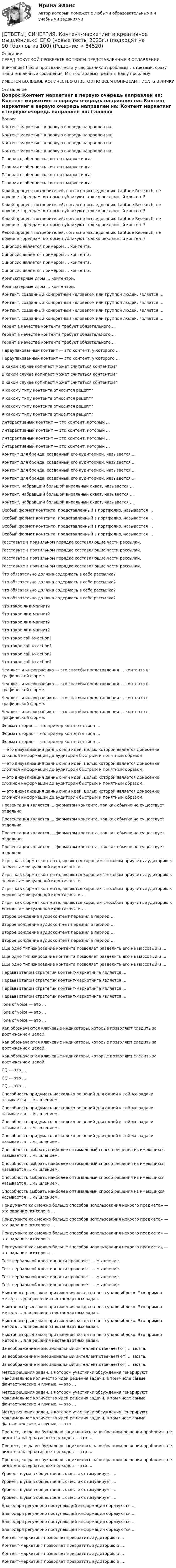     
            Описание
            ПЕРЕД ПОКУПКОЙ ПРОВЕРЬТЕ ВОПРОСЫ ПРЕДСТАВЛЕННЫЕ В ОГЛАВЛЕНИИ.Внимание!!! Если при сдачи теста у вас возникли проблемы с ответами, сразу пишите в личные сообщения. Мы постараемся решить Вашу проблему.ИМЕЕТСЯ БОЛЬШОЕ КОЛИЧЕСТВО ОТВЕТОВ ПО ВСЕМ ВОПРОСАМ ПИСАТЬ В ЛИЧКУ 
            Оглавление
            Вопрос Контент маркетинг в первую очередь направлен на: Контент маркетинг в первую очередь направлен на: Контент маркетинг в первую очередь направлен на: Контент маркетинг в первую очередь направлен на: Главная особенность контент-маркетинга: Главная особенность контент-маркетинга: Главная особенность контент-маркетинга: Главная особенность контент-маркетинга: Какой процент потребителей, согласно исследованию Latitude Research, не доверяет брендам, которые публикуют только рекламный контент? Какой процент потребителей, согласно исследованию Latitude Research, не доверяет брендам, которые публикуют только рекламный контент? Какой процент потребителей, согласно исследованию Latitude Research, не доверяет брендам, которые публикуют только рекламный контент? Какой процент потребителей, согласно исследованию Latitude Research, не доверяет брендам, которые публикуют только рекламный контент? Синопсис является примером … контента. Синопсис является примером … контента. Синопсис является примером … контента. Синопсис является примером … контента. Компьютерные игры … контентом. Компьютерные игры … контентом. Контент, созданный конкретным человеком или группой людей, является … Контент, созданный конкретным человеком или группой людей, является … Контент, созданный конкретным человеком или группой людей, является … Контент, созданный конкретным человеком или группой людей, является … Рерайт в качестве контента требует обязательного … Рерайт в качестве контента требует обязательного … Рерайт в качестве контента требует обязательного … Переупакованный контент — это контент, у которого … Переупакованный контент — это контент, у которого … В каком случае копипаст может считаться контентом? В каком случае копипаст может считаться контентом? В каком случае копипаст может считаться контентом? К какому типу контента относится рецепт? К какому типу контента относится рецепт? К какому типу контента относится рецепт? К какому типу контента относится рецепт? Интерактивный контент — это контент, который … Интерактивный контент — это контент, который … Интерактивный контент — это контент, который … Интерактивный контент — это контент, который … Контент для бренда, созданный его аудиторией, называется … Контент для бренда, созданный его аудиторией, называется … Контент для бренда, созданный его аудиторией, называется … Контент для бренда, созданный его аудиторией, называется … Контент, набравший большой виральный охват, называется … Контент, набравший большой виральный охват, называется … Контент, набравший большой виральный охват, называется … Особый формат контента, представленный в портфолио, называется … Особый формат контента, представленный в портфолио, называется … Особый формат контента, представленный в портфолио, называется … Особый формат контента, представленный в портфолио, называется … Расставьте в правильном порядке составляющие части рассылки. Расставьте в правильном порядке составляющие части рассылки. Расставьте в правильном порядке составляющие части рассылки. Расставьте в правильном порядке составляющие части рассылки. Что обязательно должна содержать в себе рассылка? Что обязательно должна содержать в себе рассылка? Что обязательно должна содержать в себе рассылка? Что обязательно должна содержать в себе рассылка? Что такое лид-магнит? Что такое лид-магнит? Что такое лид-магнит? Что такое лид-магнит? Что такое call-to-action? Что такое call-to-action? Что такое call-to-action? Что такое call-to-action? Чек-лист и инфографика — это способы представления … контента в графической форме. Чек-лист и инфографика — это способы представления … контента в графической форме. Чек-лист и инфографика — это способы представления … контента в графической форме. Чек-лист и инфографика — это способы представления … контента в графической форме. Формат сторис — это пример контента типа … Формат сторис — это пример контента типа … Формат сторис — это пример контента типа … — это визуализация данных или идей, целью которой является донесение сложной информации до аудитории быстрым и понятным образом. — это визуализация данных или идей, целью которой является донесение сложной информации до аудитории быстрым и понятным образом. — это визуализация данных или идей, целью которой является донесение сложной информации до аудитории быстрым и понятным образом. — это визуализация данных или идей, целью которой является донесение сложной информации до аудитории быстрым и понятным образом. Презентация является … форматом контента, так как обычно не существует отдельно. Презентация является … форматом контента, так как обычно не существует отдельно. Презентация является … форматом контента, так как обычно не существует отдельно. Презентация является … форматом контента, так как обычно не существует отдельно. Игры, как формат контента, являются хорошим способом приучить аудиторию к элементам визуальной идентичности … Игры, как формат контента, являются хорошим способом приучить аудиторию к элементам визуальной идентичности … Игры, как формат контента, являются хорошим способом приучить аудиторию к элементам визуальной идентичности … Игры, как формат контента, являются хорошим способом приучить аудиторию к элементам визуальной идентичности … Второе рождение аудиоконтент пережил в период … Второе рождение аудиоконтент пережил в период … Второе рождение аудиоконтент пережил в период … Второе рождение аудиоконтент пережил в период … Еще одно типизирование контента позволяет разделить его на массовый и … Еще одно типизирование контента позволяет разделить его на массовый и … Еще одно типизирование контента позволяет разделить его на массовый и … Первым этапом стратегии контент-маркетинга является … Первым этапом стратегии контент-маркетинга является … Первым этапом стратегии контент-маркетинга является … Первым этапом стратегии контент-маркетинга является … Tone of voice — это … Tone of voice — это … Tone of voice — это … Как обозначаются ключевые индикаторы, которые позволяют следить за достижением целей. Как обозначаются ключевые индикаторы, которые позволяют следить за достижением целей. Как обозначаются ключевые индикаторы, которые позволяют следить за достижением целей. CQ — это … CQ — это … CQ — это … Способность придумать несколько решений для одной и той же задачи называется … мышлением. Способность придумать несколько решений для одной и той же задачи называется … мышлением. Способность придумать несколько решений для одной и той же задачи называется … мышлением. Способность придумать несколько решений для одной и той же задачи называется … мышлением. Способность выбрать наиболее оптимальный способ решения из имеющихся называется … мышлением. Способность выбрать наиболее оптимальный способ решения из имеющихся называется … мышлением. Способность выбрать наиболее оптимальный способ решения из имеющихся называется … мышлением. Способность выбрать наиболее оптимальный способ решения из имеющихся называется … мышлением. Придумайте как можно больше способов использования некоего предмета» — это задание психолога … Придумайте как можно больше способов использования некоего предмета» — это задание психолога … Придумайте как можно больше способов использования некоего предмета» — это задание психолога … Придумайте как можно больше способов использования некоего предмета» — это задание психолога … Тест вербальной креативности проверяет … мышление. Тест вербальной креативности проверяет … мышление. Тест вербальной креативности проверяет … мышление. Тест вербальной креативности проверяет … мышление. Ньютон открыл закон притяжения, когда на него упало яблоко. Это пример метода … для решения нестандартных задач. Ньютон открыл закон притяжения, когда на него упало яблоко. Это пример метода … для решения нестандартных задач. Ньютон открыл закон притяжения, когда на него упало яблоко. Это пример метода … для решения нестандартных задач. Ньютон открыл закон притяжения, когда на него упало яблоко. Это пример метода … для решения нестандартных задач. За воображение и эмоциональный интеллект отвечает(ют) … мозга. За воображение и эмоциональный интеллект отвечает(ют) … мозга. За воображение и эмоциональный интеллект отвечает(ют) … мозга. Метод решения задач, в котором участники обсуждения генерируют максимальное количество идей решения задачи, в том числе самые фантастические и глупые, — это … Метод решения задач, в котором участники обсуждения генерируют максимальное количество идей решения задачи, в том числе самые фантастические и глупые, — это … Метод решения задач, в котором участники обсуждения генерируют максимальное количество идей решения задачи, в том числе самые фантастические и глупые, — это … Процесс, когда вы буквально зациклились на выбранном решении проблемы, не видите альтернативных подходов — это … Процесс, когда вы буквально зациклились на выбранном решении проблемы, не видите альтернативных подходов — это … Процесс, когда вы буквально зациклились на выбранном решении проблемы, не видите альтернативных подходов — это … Уровень шума в общественных местах стимулирует … Уровень шума в общественных местах стимулирует … Уровень шума в общественных местах стимулирует … Уровень шума в общественных местах стимулирует … Благодаря регулярно поступающей информации образуются … Благодаря регулярно поступающей информации образуются … Благодаря регулярно поступающей информации образуются … Благодаря регулярно поступающей информации образуются … Контент-маркетинг позволяет превратить аудиторию в … Контент-маркетинг позволяет превратить аудиторию в … Контент-маркетинг позволяет превратить аудиторию в … Контент-маркетинг позволяет превратить аудиторию в …  
            
            
            [ОТВЕТЫ] СИНЕРГИЯ. Конструкции из дерева и пластмасс.ти_ФРК (новые тесты 2023г.) (подходят на 90+баллов из 100)[ОТВЕТЫ] СИНЕРГИЯ. Контент-маркетинг и креативное мышление.кс_СПО (новые тесты 2023г.) (подходят на 90+баллов из 100)[ОТВЕТЫ] СИНЕРГИЯ. Контроллинг в системе государственного и муниципального управления.фмен_МАГ (новые тесты 2023г.) (подходят на 90+баллов из 100)[ОТВЕТЫ] СИНЕРГИЯ. Контроль за продажами и эффективность продаж (Мерчендайзинг) (подходят на 90+баллов из 100)[ОТВЕТЫ] СИНЕРГИЯ. Контроль и надзор за безопасностью технических объектов (1) (подходят на 90+баллов из 100)[ОТВЕТЫ] СИНЕРГИЯ. Контроль и надзор за безопасностью технических объектов (подходят на 90+баллов из 100)[ОТВЕТЫ] СИНЕРГИЯ. Контроль и сопровождение образовательной деятельности.фм_МАГ (новые тесты 2023г.) (подходят на 90+баллов из 100)[ОТВЕТЫ] СИНЕРГИЯ. Конституционное право (1) (подходят на 90+баллов из 100)[ОТВЕТЫ] СИНЕРГИЯ. Конституционное право (2) (подходят на 90+баллов из 100)[ОТВЕТЫ] СИНЕРГИЯ. Конституционное право (3) (подходят на 90+баллов из 100)[ОТВЕТЫ] СИНЕРГИЯ. Конституционное право (4) (подходят на 90+баллов из 100)[ОТВЕТЫ] СИНЕРГИЯ. Конституционное право (новые тесты 2023г.) 6 промежуточных тестов итоговый тест и компетентностный тест (подходят на 90+баллов из 100)[ОТВЕТЫ] СИНЕРГИЯ. Конституционное право России (новые тесты 2023г.) (подходят на 90+баллов из 100)[ОТВЕТЫ] СИНЕРГИЯ. КОНСТИТУЦИОННОЕ ПРАВО. ТЕСТ 97 БАЛЛОВ.