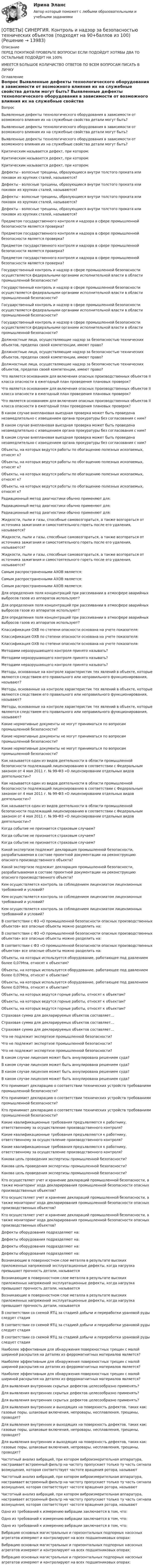      
          Описание
          ПЕРЕД ПОКУПКОЙ ПРОВЕРЬТЕ ВОПРОСЫ! ЕСЛИ ПОДОЙДУТ ХОТЯБЫ ДВА ТО ОСТАЛЬНЫЕ ПОДОЙДУТ НА 100%ИМЕЕТСЯ БОЛЬШОЕ КОЛИЧИСТВО ОТВЕТОВ ПО ВСЕМ ВОПРОСАМ ПИСАТЬ В ЛИЧКУ 
          Оглавление
          Вопрос Выявленные дефекты технологического оборудования в зависимости от возможного влияния их на служебные свойства детали могут быть? Выявленные дефекты технологического оборудования в зависимости от возможного влияния их на служебные свойства детали могут быть? Выявленные дефекты технологического оборудования в зависимости от возможного влияния их на служебные свойства детали могут быть? Критическим называется дефект, при котором: Критическим называется дефект, при котором: Критическим называется дефект, при котором: Дефекты - волосные трещины, образующиеся внутри толстого проката или поковок из хрупких сталей, называются? Дефекты - волосные трещины, образующиеся внутри толстого проката или поковок из хрупких сталей, называются? Дефекты - волосные трещины, образующиеся внутри толстого проката или поковок из хрупких сталей, называются? Дефекты - волосные трещины, образующиеся внутри толстого проката или поковок из хрупких сталей, называются? Предметом государственного контроля и надзора в сфере промышленной безопасности является проверка? Предметом государственного контроля и надзора в сфере промышленной безопасности является проверка? Предметом государственного контроля и надзора в сфере промышленной безопасности является проверка? Предметом государственного контроля и надзора в сфере промышленной безопасности является проверка? Государственный контроль и надзор в сфере промышленной безопасности осуществляется федеральными органами исполнительной власти в области промышленной безопасности? Государственный контроль и надзор в сфере промышленной безопасности осуществляется федеральными органами исполнительной власти в области промышленной безопасности? Государственный контроль и надзор в сфере промышленной безопасности осуществляется федеральными органами исполнительной власти в области промышленной безопасности? Государственный контроль и надзор в сфере промышленной безопасности осуществляется федеральными органами исполнительной власти в области промышленной безопасности? Должностные лица, осуществляющие надзор за безопасностью технических объектов, пределах своей компетенции, имеют право? Должностные лица, осуществляющие надзор за безопасностью технических объектов, пределах своей компетенции, имеют право? Должностные лица, осуществляющие надзор за безопасностью технических объектов, пределах своей компетенции, имеют право? Что является основанием для включения опасных производственных объектов II класса опасности в ежегодный план проведения плановых проверок? Что является основанием для включения опасных производственных объектов II класса опасности в ежегодный план проведения плановых проверок? Что является основанием для включения опасных производственных объектов II класса опасности в ежегодный план проведения плановых проверок? В каком случае внеплановая выездная проверка может быть проведена незамедлительно с извещением органа прокуратуры без согласования с ним? В каком случае внеплановая выездная проверка может быть проведена незамедлительно с извещением органа прокуратуры без согласования с ним? В каком случае внеплановая выездная проверка может быть проведена незамедлительно с извещением органа прокуратуры без согласования с ним? Объекты, на которых ведутся работы по обогащению полезных ископаемых, относят к? Объекты, на которых ведутся работы по обогащению полезных ископаемых, относят к? Объекты, на которых ведутся работы по обогащению полезных ископаемых, относят к? Объекты, на которых ведутся работы по обогащению полезных ископаемых, относят к? Радиационный метод диагностики обычно применяют для: Радиационный метод диагностики обычно применяют для: Радиационный метод диагностики обычно применяют для: Жидкости, пыли и газы, способные самовозгораться, а также возгораться от источника зажигания и самостоятельного гореть после его удаления, называются? Жидкости, пыли и газы, способные самовозгораться, а также возгораться от источника зажигания и самостоятельного гореть после его удаления, называются? Жидкости, пыли и газы, способные самовозгораться, а также возгораться от источника зажигания и самостоятельного гореть после его удаления, называются? Самым распространенными АХОВ является: Самым распространенными АХОВ является: Самым распространенными АХОВ является: Для определения поля концентраций при рассеивании в атмосфере аварийных выбросов газов из аппаратов используют? Для определения поля концентраций при рассеивании в атмосфере аварийных выбросов газов из аппаратов используют? Для определения поля концентраций при рассеивании в атмосфере аварийных выбросов газов из аппаратов используют? Классификация ОХВ по степени опасности основана на учете показателя: Классификация ОХВ по степени опасности основана на учете показателя: Классификация ОХВ по степени опасности основана на учете показателя: Методами неразрушающего контроля принято называть? Методами неразрушающего контроля принято называть? Методами неразрушающего контроля принято называть? Методы, основанные на контроле характеристик тех явлений в объекте, которые являются следствием его правильного или неправильного функционирования, называют? Методы, основанные на контроле характеристик тех явлений в объекте, которые являются следствием его правильного или неправильного функционирования, называют? Методы, основанные на контроле характеристик тех явлений в объекте, которые являются следствием его правильного или неправильного функционирования, называют? Какие нормативные документы не могут приниматься по вопросам промышленной безопасности? Какие нормативные документы не могут приниматься по вопросам промышленной безопасности? Какие нормативные документы не могут приниматься по вопросам промышленной безопасности? Как называется один из видов деятельности в области промышленной безопасности подлежащий лицензированию в соответствии с Федеральным законом от 4 мая 2011 г. № 99-ФЗ «О лицензировании отдельных видов деятельности»? Как называется один из видов деятельности в области промышленной безопасности подлежащий лицензированию в соответствии с Федеральным законом от 4 мая 2011 г. № 99-ФЗ «О лицензировании отдельных видов деятельности»? Как называется один из видов деятельности в области промышленной безопасности подлежащий лицензированию в соответствии с Федеральным законом от 4 мая 2011 г. № 99-ФЗ «О лицензировании отдельных видов деятельности»? Когда событие не признается страховым случаем? Когда событие не признается страховым случаем? Когда событие не признается страховым случаем? Какой экспертизе подлежит декларация промышленной безопасности, разрабатываемая в составе проектной документации на реконструкцию опасного производственного объекта? Какой экспертизе подлежит декларация промышленной безопасности, разрабатываемая в составе проектной документации на реконструкцию опасного производственного объекта? Кем осуществляется контроль за соблюдением лицензиатом лицензионных требований и условий? Кем осуществляется контроль за соблюдением лицензиатом лицензионных требований и условий? Кем осуществляется контроль за соблюдением лицензиатом лицензионных требований и условий? В соответствии с ФЗ «О промышленной безопасности опасных производственных объектов» все опасные объекты можно разделить на: В соответствии с ФЗ «О промышленной безопасности опасных производственных объектов» все опасные объекты можно разделить на: В соответствии с ФЗ «О промышленной безопасности опасных производственных объектов» все опасные объекты можно разделить на: Объекты, на которых используется оборудование, работающее под давлением более 0,07Мпа, относят к объектам? Объекты, на которых используется оборудование, работающее под давлением более 0,07Мпа, относят к объектам? Объекты, на которых используется оборудование, работающее под давлением более 0,07Мпа, относят к объектам? Объекты, на которых ведутся горные работы, относят к объектам? Объекты, на которых ведутся горные работы, относят к объектам? Объекты, на которых ведутся горные работы, относят к объектам? Страховая сумма для декларируемых объектов составляет... Страховая сумма для декларируемых объектов составляет... Страховая сумма для декларируемых объектов составляет... Что не подлежит экспертизе промышленной безопасности? Что не подлежит экспертизе промышленной безопасности? Что не подлежит экспертизе промышленной безопасности? В каком случае лицензия может быть аннулирована решением суда? В каком случае лицензия может быть аннулирована решением суда? В каком случае лицензия может быть аннулирована решением суда? В каком случае лицензия может быть аннулирована решением суда? Кто принимает декларацию о соответствии технических устройств требованиям промышленной безопасности? Кто принимает декларацию о соответствии технических устройств требованиям промышленной безопасности? Кто принимает декларацию о соответствии технических устройств требованиям промышленной безопасности? Какие квалификационные требования предъявляются к работнику, ответственному за осуществление производственного контроля? Какие квалификационные требования предъявляются к работнику, ответственному за осуществление производственного контроля? Какие квалификационные требования предъявляются к работнику, ответственному за осуществление производственного контроля? Какова цель проведения экспертизы промышленной безопасности? Какова цель проведения экспертизы промышленной безопасности? Какова цель проведения экспертизы промышленной безопасности? Кто осуществляет учет и хранение деклараций промышленной безопасности, а также мониторинг хода декларирования промышленной безопасности опасных производственных объектов? Кто осуществляет учет и хранение деклараций промышленной безопасности, а также мониторинг хода декларирования промышленной безопасности опасных производственных объектов? Кто осуществляет учет и хранение деклараций промышленной безопасности, а также мониторинг хода декларирования промышленной безопасности опасных производственных объектов? Дефекты оборудования подразделяют на: Дефекты оборудования подразделяют на: Дефекты оборудования подразделяют на: Дефекты оборудования подразделяют на: Возникающие в поверхностном слое металла в результате высоких приложенных напряжений эксплуатационные дефекты, когда нагрузка превышает прочность детали, называется Возникающие в поверхностном слое металла в результате высоких приложенных напряжений эксплуатационные дефекты, когда нагрузка превышает прочность детали, называется Возникающие в поверхностном слое металла в результате высоких приложенных напряжений эксплуатационные дефекты, когда нагрузка превышает прочность детали, называется В соответствии со схемой ЯТЦ за стадией добычи и переработки урановой руды следует стадия В соответствии со схемой ЯТЦ за стадией добычи и переработки урановой руды следует стадия В соответствии со схемой ЯТЦ за стадией добычи и переработки урановой руды следует стадия Наиболее эффективным для обнаружения поверхностных трещин с малой шириной раскрытия на деталях из ферромагнитных материалов является? Наиболее эффективным для обнаружения поверхностных трещин с малой шириной раскрытия на деталях из ферромагнитных материалов является? Наиболее эффективным для обнаружения поверхностных трещин с малой шириной раскрытия на деталях из ферромагнитных материалов является? Для выявления внутренних скрытых дефектов целесообразно применять? Для выявления внутренних скрытых дефектов целесообразно применять? Для выявления внутренних скрытых дефектов целесообразно применять? Для выявления внутренних и выходящих на поверхность дефектов, таких как: газовые поры, шлаковые включения, непровары, несплавления, трещины, проводят? Для выявления внутренних и выходящих на поверхность дефектов, таких как: газовые поры, шлаковые включения, непровары, несплавления, трещины, проводят? Для выявления внутренних и выходящих на поверхность дефектов, таких как: газовые поры, шлаковые включения, непровары, несплавления, трещины, проводят? Частотный анализ вибраций, при котором виброизмерительная аппаратура, настраивает встроенный фильтр на частоту пропускает только ту часть сигнала возмущения, которая соответствует частоте вращения ротора, называют Частотный анализ вибраций, при котором виброизмерительная аппаратура, настраивает встроенный фильтр на частоту пропускает только ту часть сигнала возмущения, которая соответствует частоте вращения ротора, называют Частотный анализ вибраций, при котором виброизмерительная аппаратура, настраивает встроенный фильтр на частоту пропускает только ту часть сигнала возмущения, которая соответствует частоте вращения ротора, называют Одно из требований к измерению вибрации заключается в том, что: Одно из требований к измерению вибрации заключается в том, что: Одно из требований к измерению вибрации заключается в том, что: Вибрацию основных магистральных и горизонтальных подпорных насосных агрегатов измеряют и контролируют на всех подшипниковых опорах: Вибрацию основных магистральных и горизонтальных подпорных насосных агрегатов измеряют и контролируют на всех подшипниковых опорах: Вибрацию основных магистральных и горизонтальных подпорных насосных агрегатов измеряют и контролируют на всех подшипниковых опорах: 
            
            
            [ОТВЕТЫ] СИНЕРГИЯ. Контроль и надзор за безопасностью технических объектов (1) (подходят на 90+баллов из 100)[ОТВЕТЫ] СИНЕРГИЯ. Контроль и надзор за безопасностью технических объектов (подходят на 90+баллов из 100)[ОТВЕТЫ] СИНЕРГИЯ. Контроль и сопровождение образовательной деятельности.фм_МАГ (новые тесты 2023г.) (подходят на 90+баллов из 100)[ОТВЕТЫ] СИНЕРГИЯ. Конфликтология (подходят на 90+баллов из 100)[ОТВЕТЫ] СИНЕРГИЯ. Копирайтинг (новые тесты 2022г.) Промежуточные тесты итоговый тест и компетентностный тест[ОТВЕТЫ] СИНЕРГИЯ. Корпоративная логистика (новые тесты 2023г.) 3 промежуточных тестов и итоговый тест (подходят на 90+баллов из 100)[ОТВЕТЫ] СИНЕРГИЯ. Корпоративная система управления проектами (подходят на 90+баллов из 100)[ОТВЕТЫ] СИНЕРГИЯ. Конституционное право (новые тесты 2023г.) 6 промежуточных тестов итоговый тест и компетентностный тест (подходят на 90+баллов из 100)[ОТВЕТЫ] СИНЕРГИЯ. Конституционное право России (новые тесты 2023г.) (подходят на 90+баллов из 100)[ОТВЕТЫ] СИНЕРГИЯ. КОНСТИТУЦИОННОЕ ПРАВО. ТЕСТ 97 БАЛЛОВ.[ОТВЕТЫ] СИНЕРГИЯ. Конструкции из дерева и пластмасс (новые тесты 2023г.) (подходят на 90+баллов из 100)[ОТВЕТЫ] СИНЕРГИЯ. Конструкции из дерева и пластмасс.ти_ФРК (новые тесты 2023г.) (подходят на 90+баллов из 100)[ОТВЕТЫ] СИНЕРГИЯ. Контент-маркетинг и креативное мышление.кс_СПО (новые тесты 2023г.) (подходят на 90+баллов из 100)[ОТВЕТЫ] СИНЕРГИЯ. Контроллинг в системе государственного и муниципального управления.фмен_МАГ (новые тесты 2023г.) (подходят на 90+баллов из 100)