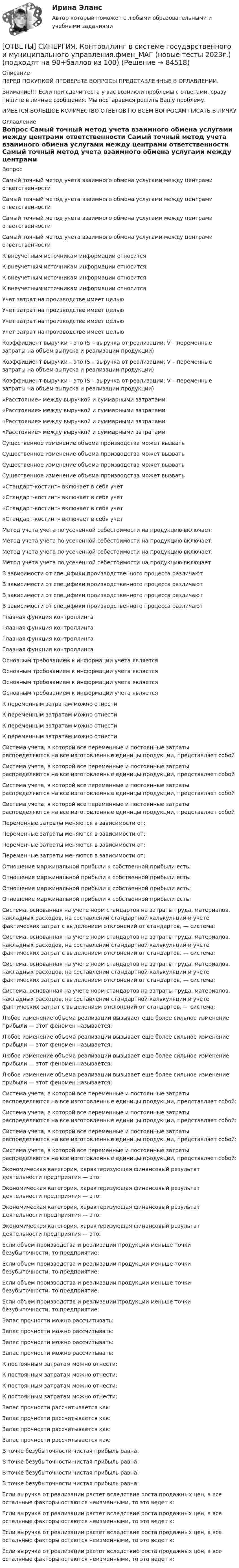      
            Описание
            ПЕРЕД ПОКУПКОЙ ПРОВЕРЬТЕ ВОПРОСЫ ПРЕДСТАВЛЕННЫЕ В ОГЛАВЛЕНИИ.Внимание!!! Если при сдачи теста у вас возникли проблемы с ответами, сразу пишите в личные сообщения. Мы постараемся решить Вашу проблему.ИМЕЕТСЯ БОЛЬШОЕ КОЛИЧЕСТВО ОТВЕТОВ ПО ВСЕМ ВОПРОСАМ ПИСАТЬ В ЛИЧКУ 
            Оглавление
            Вопрос Самый точный метод учета взаимного обмена услугами между центрами ответственности Самый точный метод учета взаимного обмена услугами между центрами ответственности Самый точный метод учета взаимного обмена услугами между центрами ответственности Самый точный метод учета взаимного обмена услугами между центрами ответственности К внеучетным источникам информации относится К внеучетным источникам информации относится К внеучетным источникам информации относится К внеучетным источникам информации относится Учет затрат на производстве имеет целью Учет затрат на производстве имеет целью Учет затрат на производстве имеет целью Учет затрат на производстве имеет целью Коэффициент выручки – это (S – выручка от реализации; V – переменные затраты на объем выпуска и реализации продукции) Коэффициент выручки – это (S – выручка от реализации; V – переменные затраты на объем выпуска и реализации продукции) Коэффициент выручки – это (S – выручка от реализации; V – переменные затраты на объем выпуска и реализации продукции) «Расстояние» между выручкой и суммарными затратами «Расстояние» между выручкой и суммарными затратами «Расстояние» между выручкой и суммарными затратами «Расстояние» между выручкой и суммарными затратами Существенное изменение объема производства может вызвать Существенное изменение объема производства может вызвать Существенное изменение объема производства может вызвать Существенное изменение объема производства может вызвать «Стандарт-костинг» включает в себя учет «Стандарт-костинг» включает в себя учет «Стандарт-костинг» включает в себя учет «Стандарт-костинг» включает в себя учет Метод учета учета по усеченной себестоимости на продукцию включает: Метод учета учета по усеченной себестоимости на продукцию включает: Метод учета учета по усеченной себестоимости на продукцию включает: Метод учета учета по усеченной себестоимости на продукцию включает: В зависимости от специфики производственного процесса различают В зависимости от специфики производственного процесса различают В зависимости от специфики производственного процесса различают В зависимости от специфики производственного процесса различают Главная функция контроллинга Главная функция контроллинга Главная функция контроллинга Главная функция контроллинга Основным требованием к информации учета является Основным требованием к информации учета является Основным требованием к информации учета является Основным требованием к информации учета является К переменным затратам можно отнести К переменным затратам можно отнести К переменным затратам можно отнести К переменным затратам можно отнести Система учета, в которой все переменные и постоянные затраты распределяются на все изготовленные единицы продукции, представляет собой Система учета, в которой все переменные и постоянные затраты распределяются на все изготовленные единицы продукции, представляет собой Система учета, в которой все переменные и постоянные затраты распределяются на все изготовленные единицы продукции, представляет собой Система учета, в которой все переменные и постоянные затраты распределяются на все изготовленные единицы продукции, представляет собой Переменные затраты меняются в зависимости от: Переменные затраты меняются в зависимости от: Переменные затраты меняются в зависимости от: Переменные затраты меняются в зависимости от: Отношение маржинальной прибыли к собственной прибыли есть: Отношение маржинальной прибыли к собственной прибыли есть: Отношение маржинальной прибыли к собственной прибыли есть: Отношение маржинальной прибыли к собственной прибыли есть: Система, основанная на учете норм стандартов на затраты труда, материалов, накладных расходов, на составлении стандартной калькуляции и учете фактических затрат с выделением отклонений от стандартов, — система: Система, основанная на учете норм стандартов на затраты труда, материалов, накладных расходов, на составлении стандартной калькуляции и учете фактических затрат с выделением отклонений от стандартов, — система: Система, основанная на учете норм стандартов на затраты труда, материалов, накладных расходов, на составлении стандартной калькуляции и учете фактических затрат с выделением отклонений от стандартов, — система: Система, основанная на учете норм стандартов на затраты труда, материалов, накладных расходов, на составлении стандартной калькуляции и учете фактических затрат с выделением отклонений от стандартов, — система: Любое изменение объема реализации вызывает еще более сильное изменение прибыли — этот феномен называется: Любое изменение объема реализации вызывает еще более сильное изменение прибыли — этот феномен называется: Любое изменение объема реализации вызывает еще более сильное изменение прибыли — этот феномен называется: Любое изменение объема реализации вызывает еще более сильное изменение прибыли — этот феномен называется: Система учета, в которой все переменные и постоянные затраты распределяются на все изготовленные единицы продукции, представляет собой: Система учета, в которой все переменные и постоянные затраты распределяются на все изготовленные единицы продукции, представляет собой: Система учета, в которой все переменные и постоянные затраты распределяются на все изготовленные единицы продукции, представляет собой: Система учета, в которой все переменные и постоянные затраты распределяются на все изготовленные единицы продукции, представляет собой: Экономическая категория, характеризующая финансовый результат деятельности предприятия — это: Экономическая категория, характеризующая финансовый результат деятельности предприятия — это: Экономическая категория, характеризующая финансовый результат деятельности предприятия — это: Экономическая категория, характеризующая финансовый результат деятельности предприятия — это: Если объем производства и реализации продукции меньше точки безубыточности, то предприятие: Если объем производства и реализации продукции меньше точки безубыточности, то предприятие: Если объем производства и реализации продукции меньше точки безубыточности, то предприятие: Если объем производства и реализации продукции меньше точки безубыточности, то предприятие: Запас прочности можно рассчитывать: Запас прочности можно рассчитывать: Запас прочности можно рассчитывать: Запас прочности можно рассчитывать: К постоянным затратам можно отнести: К постоянным затратам можно отнести: К постоянным затратам можно отнести: К постоянным затратам можно отнести: Запас прочности рассчитывается как: Запас прочности рассчитывается как: Запас прочности рассчитывается как: Запас прочности рассчитывается как: В точке безубыточности чистая прибыль равна: В точке безубыточности чистая прибыль равна: В точке безубыточности чистая прибыль равна: В точке безубыточности чистая прибыль равна: Если выручка от реализации растет вследствие роста продажных цен, а все остальные факторы остаются неизменными, то это ведет к: Если выручка от реализации растет вследствие роста продажных цен, а все остальные факторы остаются неизменными, то это ведет к: Если выручка от реализации растет вследствие роста продажных цен, а все остальные факторы остаются неизменными, то это ведет к: Если выручка от реализации растет вследствие роста продажных цен, а все остальные факторы остаются неизменными, то это ведет к:  
            
            
            [ОТВЕТЫ] СИНЕРГИЯ. Контент-маркетинг и креативное мышление.кс_СПО (новые тесты 2023г.) (подходят на 90+баллов из 100)[ОТВЕТЫ] СИНЕРГИЯ. Контроллинг в системе государственного и муниципального управления.фмен_МАГ (новые тесты 2023г.) (подходят на 90+баллов из 100)[ОТВЕТЫ] СИНЕРГИЯ. Контроль за продажами и эффективность продаж (Мерчендайзинг) (подходят на 90+баллов из 100)[ОТВЕТЫ] СИНЕРГИЯ. Контроль и надзор за безопасностью технических объектов (1) (подходят на 90+баллов из 100)[ОТВЕТЫ] СИНЕРГИЯ. Контроль и надзор за безопасностью технических объектов (подходят на 90+баллов из 100)[ОТВЕТЫ] СИНЕРГИЯ. Контроль и сопровождение образовательной деятельности.фм_МАГ (новые тесты 2023г.) (подходят на 90+баллов из 100)[ОТВЕТЫ] СИНЕРГИЯ. Конфликтология (подходят на 90+баллов из 100)[ОТВЕТЫ] СИНЕРГИЯ. Конституционное право (2) (подходят на 90+баллов из 100)[ОТВЕТЫ] СИНЕРГИЯ. Конституционное право (3) (подходят на 90+баллов из 100)[ОТВЕТЫ] СИНЕРГИЯ. Конституционное право (4) (подходят на 90+баллов из 100)[ОТВЕТЫ] СИНЕРГИЯ. Конституционное право (новые тесты 2023г.) 6 промежуточных тестов итоговый тест и компетентностный тест (подходят на 90+баллов из 100)[ОТВЕТЫ] СИНЕРГИЯ. Конституционное право России (новые тесты 2023г.) (подходят на 90+баллов из 100)[ОТВЕТЫ] СИНЕРГИЯ. КОНСТИТУЦИОННОЕ ПРАВО. ТЕСТ 97 БАЛЛОВ.[ОТВЕТЫ] СИНЕРГИЯ. Конструкции из дерева и пластмасс (новые тесты 2023г.) (подходят на 90+баллов из 100)