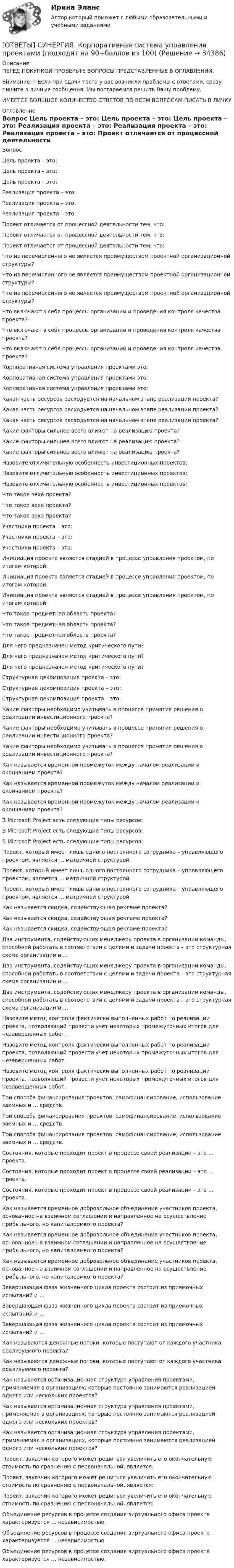      
          Описание
          ПЕРЕД ПОКУПКОЙ ПРОВЕРЬТЕ ВОПРОСЫ ПРЕДСТАВЛЕННЫЕ В ОГЛАВЛЕНИИ.Внимание!!! Если при сдачи теста у вас возникли проблемы с ответами, сразу пишите в личные сообщения. Мы постараемся решить Вашу проблему.ИМЕЕТСЯ БОЛЬШОЕ КОЛИЧЕСТВО ОТВЕТОВ ПО ВСЕМ ВОПРОСАМ ПИСАТЬ В ЛИЧКУ 
          Оглавление
          Вопрос Цель проекта – это: Цель проекта – это: Цель проекта – это: Реализация проекта – это: Реализация проекта – это: Реализация проекта – это: Проект отличается от процессной деятельности тем, что: Проект отличается от процессной деятельности тем, что: Проект отличается от процессной деятельности тем, что: Что из перечисленного не является преимуществом проектной организационной структуры? Что из перечисленного не является преимуществом проектной организационной структуры? Что из перечисленного не является преимуществом проектной организационной структуры? Что включают в себя процессы организации и проведения контроля качества проекта? Что включают в себя процессы организации и проведения контроля качества проекта? Что включают в себя процессы организации и проведения контроля качества проекта? Корпоративная система управления проектами это: Корпоративная система управления проектами это: Корпоративная система управления проектами это: Какая часть ресурсов расходуется на начальном этапе реализации проекта? Какая часть ресурсов расходуется на начальном этапе реализации проекта? Какая часть ресурсов расходуется на начальном этапе реализации проекта? Какие факторы сильнее всего влияют на реализацию проекта? Какие факторы сильнее всего влияют на реализацию проекта? Какие факторы сильнее всего влияют на реализацию проекта? Назовите отличительную особенность инвестиционных проектов: Назовите отличительную особенность инвестиционных проектов: Назовите отличительную особенность инвестиционных проектов: Что такое веха проекта? Что такое веха проекта? Что такое веха проекта? Участники проекта – это: Участники проекта – это: Участники проекта – это: Инициация проекта является стадией в процессе управления проектом, по итогам которой: Инициация проекта является стадией в процессе управления проектом, по итогам которой: Инициация проекта является стадией в процессе управления проектом, по итогам которой: Что такое предметная область проекта? Что такое предметная область проекта? Что такое предметная область проекта? Для чего предназначен метод критического пути? Для чего предназначен метод критического пути? Для чего предназначен метод критического пути? Структурная декомпозиция проекта – это: Структурная декомпозиция проекта – это: Структурная декомпозиция проекта – это: Какие факторы необходимо учитывать в процессе принятия решения о реализации инвестиционного проекта? Какие факторы необходимо учитывать в процессе принятия решения о реализации инвестиционного проекта? Какие факторы необходимо учитывать в процессе принятия решения о реализации инвестиционного проекта? Как называется временной промежуток между началом реализации и окончанием проекта? Как называется временной промежуток между началом реализации и окончанием проекта? Как называется временной промежуток между началом реализации и окончанием проекта? В Microsoft Project есть следующие типы ресурсов: В Microsoft Project есть следующие типы ресурсов: В Microsoft Project есть следующие типы ресурсов: Проект, который имеет лишь одного постоянного сотрудника – управляющего проектом, является … матричной структурой. Проект, который имеет лишь одного постоянного сотрудника – управляющего проектом, является … матричной структурой. Проект, который имеет лишь одного постоянного сотрудника – управляющего проектом, является … матричной структурой. Как называется скидка, содействующая рекламе проекта? Как называется скидка, содействующая рекламе проекта? Как называется скидка, содействующая рекламе проекта? Два инструмента, содействующих менеджеру проекта в организации команды, способной работать в соответствии с целями и задачи проекта – это структурная схема организации и…. Два инструмента, содействующих менеджеру проекта в организации команды, способной работать в соответствии с целями и задачи проекта – это структурная схема организации и…. Два инструмента, содействующих менеджеру проекта в организации команды, способной работать в соответствии с целями и задачи проекта – это структурная схема организации и…. Назовите метод контроля фактически выполненных работ по реализации проекта, позволяющий провести учет некоторых промежуточных итогов для незавершенных работ. Назовите метод контроля фактически выполненных работ по реализации проекта, позволяющий провести учет некоторых промежуточных итогов для незавершенных работ. Назовите метод контроля фактически выполненных работ по реализации проекта, позволяющий провести учет некоторых промежуточных итогов для незавершенных работ. Три способа финансирования проектов: самофинансирование, использование заемных и … средств. Три способа финансирования проектов: самофинансирование, использование заемных и … средств. Три способа финансирования проектов: самофинансирование, использование заемных и … средств. Состояния, которые проходит проект в процессе своей реализации – это … проекта. Состояния, которые проходит проект в процессе своей реализации – это … проекта. Состояния, которые проходит проект в процессе своей реализации – это … проекта. Как называется временное добровольное объединение участников проекта, основанное на взаимном соглашении и направленное на осуществление прибыльного, но капиталоемкого проекта? Как называется временное добровольное объединение участников проекта, основанное на взаимном соглашении и направленное на осуществление прибыльного, но капиталоемкого проекта? Как называется временное добровольное объединение участников проекта, основанное на взаимном соглашении и направленное на осуществление прибыльного, но капиталоемкого проекта? Завершающая фаза жизненного цикла проекта состоит из приемочных испытаний и … Завершающая фаза жизненного цикла проекта состоит из приемочных испытаний и … Завершающая фаза жизненного цикла проекта состоит из приемочных испытаний и … Как называются денежные потоки, которые поступают от каждого участника реализуемого проекта? Как называются денежные потоки, которые поступают от каждого участника реализуемого проекта? Как называется организационная структура управления проектами, применяемая в организациях, которые постоянно занимаются реализацией одного или нескольких проектов? Как называется организационная структура управления проектами, применяемая в организациях, которые постоянно занимаются реализацией одного или нескольких проектов? Как называется организационная структура управления проектами, применяемая в организациях, которые постоянно занимаются реализацией одного или нескольких проектов? Проект, заказчик которого может решиться увеличить его окончательную стоимость по сравнению с первоначальной, является: Проект, заказчик которого может решиться увеличить его окончательную стоимость по сравнению с первоначальной, является: Проект, заказчик которого может решиться увеличить его окончательную стоимость по сравнению с первоначальной, является: Объединение ресурсов в процессе создания виртуального офиса проекта характеризуется … независимостью. Объединение ресурсов в процессе создания виртуального офиса проекта характеризуется … независимостью. Объединение ресурсов в процессе создания виртуального офиса проекта характеризуется … независимостью. 
            
            
            [ОТВЕТЫ] СИНЕРГИЯ. Корпоративная логистика (новые тесты 2023г.) 3 промежуточных тестов и итоговый тест (подходят на 90+баллов из 100)[ОТВЕТЫ] СИНЕРГИЯ. Корпоративная система управления проектами (подходят на 90+баллов из 100)[ОТВЕТЫ] СИНЕРГИЯ. Корпоративное право (новые тесты 2023г.) 2 промежуточных тестов и итоговый тест (подходят на 90+баллов из 100)[ОТВЕТЫ] СИНЕРГИЯ. Корпоративное право (новые тесты 2023г.) 2 промежуточных тестов и итоговый тест (подходят на 90+баллов из 100)[ОТВЕТЫ] СИНЕРГИЯ. Корпоративные финансы (подходят на 90+баллов из 100)[ОТВЕТЫ] СИНЕРГИЯ. Косметика и косметическая химия (подходят на 90+баллов из 100)[ОТВЕТЫ] СИНЕРГИЯ. Котельные установки и парогенераторы (новые тесты 2023г.) (подходят на 90+баллов из 100)[ОТВЕТЫ] СИНЕРГИЯ. Контент-маркетинг и креативное мышление.кс_СПО (новые тесты 2023г.) (подходят на 90+баллов из 100)[ОТВЕТЫ] СИНЕРГИЯ. Контроллинг в системе государственного и муниципального управления.фмен_МАГ (новые тесты 2023г.) (подходят на 90+баллов из 100)[ОТВЕТЫ] СИНЕРГИЯ. Контроль за продажами и эффективность продаж (Мерчендайзинг) (подходят на 90+баллов из 100)[ОТВЕТЫ] СИНЕРГИЯ. Контроль и надзор за безопасностью технических объектов (1) (подходят на 90+баллов из 100)[ОТВЕТЫ] СИНЕРГИЯ. Контроль и надзор за безопасностью технических объектов (подходят на 90+баллов из 100)[ОТВЕТЫ] СИНЕРГИЯ. Контроль и сопровождение образовательной деятельности.фм_МАГ (новые тесты 2023г.) (подходят на 90+баллов из 100)[ОТВЕТЫ] СИНЕРГИЯ. Конфликтология (подходят на 90+баллов из 100)
