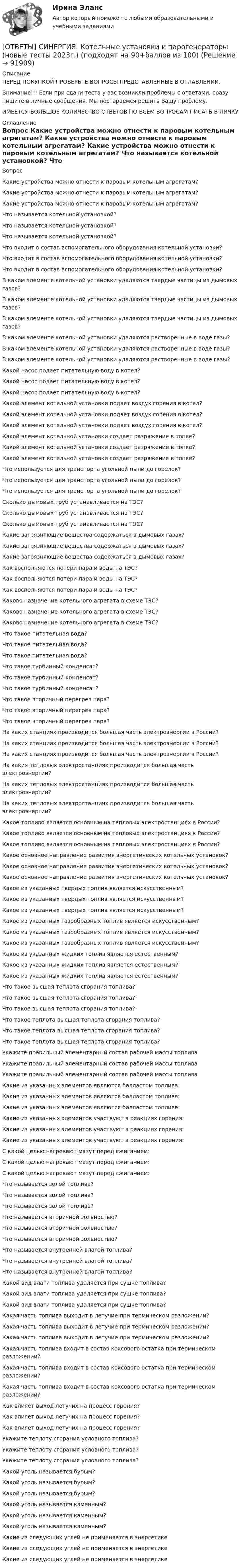      
            Описание
            ПЕРЕД ПОКУПКОЙ ПРОВЕРЬТЕ ВОПРОСЫ ПРЕДСТАВЛЕННЫЕ В ОГЛАВЛЕНИИ.Внимание!!! Если при сдачи теста у вас возникли проблемы с ответами, сразу пишите в личные сообщения. Мы постараемся решить Вашу проблему.ИМЕЕТСЯ БОЛЬШОЕ КОЛИЧЕСТВО ОТВЕТОВ ПО ВСЕМ ВОПРОСАМ ПИСАТЬ В ЛИЧКУ 
            Оглавление
            Вопрос Какие устройства можно отнести к паровым котельным агрегатам? Какие устройства можно отнести к паровым котельным агрегатам? Какие устройства можно отнести к паровым котельным агрегатам? Что называется котельной установкой? Что называется котельной установкой? Что называется котельной установкой? Что входит в состав вспомогательного оборудования котельной установки? Что входит в состав вспомогательного оборудования котельной установки? Что входит в состав вспомогательного оборудования котельной установки? В каком элементе котельной установки удаляются твердые частицы из дымовых газов? В каком элементе котельной установки удаляются твердые частицы из дымовых газов? В каком элементе котельной установки удаляются твердые частицы из дымовых газов? В каком элементе котельной установки удаляются растворенные в воде газы? В каком элементе котельной установки удаляются растворенные в воде газы? В каком элементе котельной установки удаляются растворенные в воде газы? Какой насос подает питательную воду в котел? Какой насос подает питательную воду в котел? Какой насос подает питательную воду в котел? Какой элемент котельной установки подает воздух горения в котел? Какой элемент котельной установки подает воздух горения в котел? Какой элемент котельной установки подает воздух горения в котел? Какой элемент котельной установки создает разряжение в топке? Какой элемент котельной установки создает разряжение в топке? Какой элемент котельной установки создает разряжение в топке? Что используется для транспорта угольной пыли до горелок? Что используется для транспорта угольной пыли до горелок? Что используется для транспорта угольной пыли до горелок? Сколько дымовых труб устанавливается на ТЭС? Сколько дымовых труб устанавливается на ТЭС? Сколько дымовых труб устанавливается на ТЭС? Какие загрязняющие вещества содержаться в дымовых газах? Какие загрязняющие вещества содержаться в дымовых газах? Какие загрязняющие вещества содержаться в дымовых газах? Как восполняются потери пара и воды на ТЭС? Как восполняются потери пара и воды на ТЭС? Как восполняются потери пара и воды на ТЭС? Каково назначение котельного агрегата в схеме ТЭС? Каково назначение котельного агрегата в схеме ТЭС? Каково назначение котельного агрегата в схеме ТЭС? Что такое питательная вода? Что такое питательная вода? Что такое питательная вода? Что такое турбинный конденсат? Что такое турбинный конденсат? Что такое турбинный конденсат? Что такое вторичный перегрев пара? Что такое вторичный перегрев пара? Что такое вторичный перегрев пара? На каких станциях производится большая часть электроэнергии в России? На каких станциях производится большая часть электроэнергии в России? На каких станциях производится большая часть электроэнергии в России? На каких тепловых электростанциях производится большая часть электроэнергии? На каких тепловых электростанциях производится большая часть электроэнергии? На каких тепловых электростанциях производится большая часть электроэнергии? Какое топливо является основным на тепловых электростанциях в России? Какое топливо является основным на тепловых электростанциях в России? Какое топливо является основным на тепловых электростанциях в России? Какое основное направление развития энергетических котельных установок? Какое основное направление развития энергетических котельных установок? Какое основное направление развития энергетических котельных установок? Какое из указанных твердых топлив является искусственным? Какое из указанных твердых топлив является искусственным? Какое из указанных твердых топлив является искусственным? Какое из указанных газообразных топлив является искусственным? Какое из указанных газообразных топлив является искусственным? Какое из указанных газообразных топлив является искусственным? Какое из указанных жидких топлив является естественным? Какое из указанных жидких топлив является естественным? Какое из указанных жидких топлив является естественным? Что такое высшая теплота сгорания топлива? Что такое высшая теплота сгорания топлива? Что такое высшая теплота сгорания топлива? Что такое теплота высшая теплота сгорания топлива? Что такое теплота высшая теплота сгорания топлива? Что такое теплота высшая теплота сгорания топлива? Укажите правильный элементарный состав рабочей массы топлива Укажите правильный элементарный состав рабочей массы топлива Укажите правильный элементарный состав рабочей массы топлива Какие из указанных элементов являются балластом топлива: Какие из указанных элементов являются балластом топлива: Какие из указанных элементов являются балластом топлива: Какие из указанных элементов участвуют в реакциях горения: Какие из указанных элементов участвуют в реакциях горения: Какие из указанных элементов участвуют в реакциях горения: С какой целью нагревают мазут перед сжиганием: С какой целью нагревают мазут перед сжиганием: С какой целью нагревают мазут перед сжиганием: Что называется золой топлива? Что называется золой топлива? Что называется золой топлива? Что называется вторичной зольностью? Что называется вторичной зольностью? Что называется вторичной зольностью? Что называется внутренней влагой топлива? Что называется внутренней влагой топлива? Что называется внутренней влагой топлива? Какой вид влаги топлива удаляется при сушке топлива? Какой вид влаги топлива удаляется при сушке топлива? Какой вид влаги топлива удаляется при сушке топлива? Какая часть топлива выходит в летучие при термическом разложении? Какая часть топлива выходит в летучие при термическом разложении? Какая часть топлива выходит в летучие при термическом разложении? Какая часть топлива входит в состав коксового остатка при термическом разложении? Какая часть топлива входит в состав коксового остатка при термическом разложении? Какая часть топлива входит в состав коксового остатка при термическом разложении? Как влияет выход летучих на процесс горения? Как влияет выход летучих на процесс горения? Как влияет выход летучих на процесс горения? Укажите теплоту сгорания условного топлива? Укажите теплоту сгорания условного топлива? Укажите теплоту сгорания условного топлива? Какой уголь называется бурым? Какой уголь называется бурым? Какой уголь называется бурым? Какой уголь называется каменным? Какой уголь называется каменным? Какой уголь называется каменным? Какие из следующих углей не применяется в энергетике Какие из следующих углей не применяется в энергетике Какие из следующих углей не применяется в энергетике  
            
            
            [ОТВЕТЫ] СИНЕРГИЯ. Косметика и косметическая химия (подходят на 90+баллов из 100)[ОТВЕТЫ] СИНЕРГИЯ. Котельные установки и парогенераторы (новые тесты 2023г.) (подходят на 90+баллов из 100)[ОТВЕТЫ] СИНЕРГИЯ. Коучинг, лидерство и построение команд (новые тесты 2022г.) Промежуточные тесты итоговый тест и компетентностный тест[ОТВЕТЫ] СИНЕРГИЯ. Коучинг, лидерство и построение команд (подходят на 90+баллов из 100)[ОТВЕТЫ] СИНЕРГИЯ. Краткосрочная финансовая политика (подходят на 90+баллов из 100)Ответы Синергия: Креативные технологии в рекламе[ОТВЕТЫ] СИНЕРГИЯ. Криминалистика (новые тесты 2023г.) 5 промежуточных тестов и итоговый тест (подходят на 90+баллов из 100)[ОТВЕТЫ] СИНЕРГИЯ. Контроль и сопровождение образовательной деятельности.фм_МАГ (новые тесты 2023г.) (подходят на 90+баллов из 100)[ОТВЕТЫ] СИНЕРГИЯ. Конфликтология (подходят на 90+баллов из 100)[ОТВЕТЫ] СИНЕРГИЯ. Копирайтинг (новые тесты 2022г.) Промежуточные тесты итоговый тест и компетентностный тест[ОТВЕТЫ] СИНЕРГИЯ. Корпоративная логистика (новые тесты 2023г.) 3 промежуточных тестов и итоговый тест (подходят на 90+баллов из 100)[ОТВЕТЫ] СИНЕРГИЯ. Корпоративная система управления проектами (подходят на 90+баллов из 100)[ОТВЕТЫ] СИНЕРГИЯ. Корпоративное право (новые тесты 2023г.) 2 промежуточных тестов и итоговый тест (подходят на 90+баллов из 100)[ОТВЕТЫ] СИНЕРГИЯ. Корпоративное право (новые тесты 2023г.) 2 промежуточных тестов и итоговый тест (подходят на 90+баллов из 100)