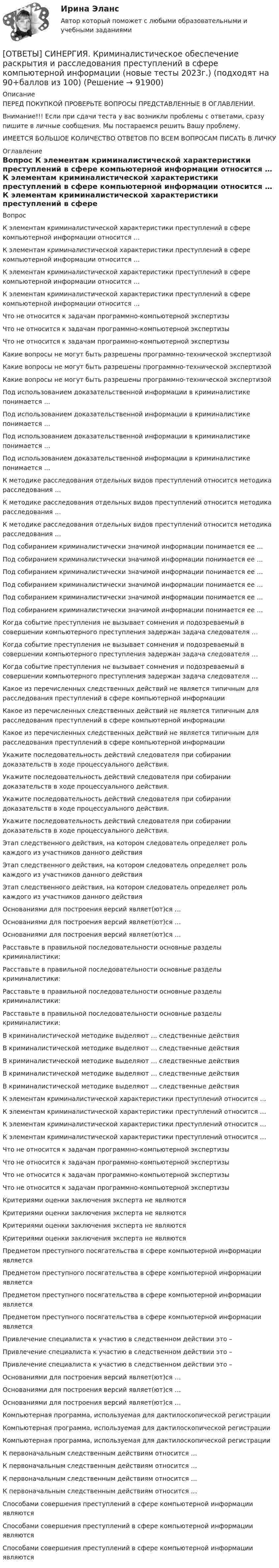      
            Описание
            ПЕРЕД ПОКУПКОЙ ПРОВЕРЬТЕ ВОПРОСЫ ПРЕДСТАВЛЕННЫЕ В ОГЛАВЛЕНИИ.Внимание!!! Если при сдачи теста у вас возникли проблемы с ответами, сразу пишите в личные сообщения. Мы постараемся решить Вашу проблему.ИМЕЕТСЯ БОЛЬШОЕ КОЛИЧЕСТВО ОТВЕТОВ ПО ВСЕМ ВОПРОСАМ ПИСАТЬ В ЛИЧКУ 
            Оглавление
            Вопрос К элементам криминалистической характеристики преступлений в сфере компьютерной информации относится … К элементам криминалистической характеристики преступлений в сфере компьютерной информации относится … К элементам криминалистической характеристики преступлений в сфере компьютерной информации относится … К элементам криминалистической характеристики преступлений в сфере компьютерной информации относится … Что не относится к задачам программно-компьютерной экспертизы Что не относится к задачам программно-компьютерной экспертизы Что не относится к задачам программно-компьютерной экспертизы Какие вопросы не могут быть разрешены программно-технической экспертизой Какие вопросы не могут быть разрешены программно-технической экспертизой Какие вопросы не могут быть разрешены программно-технической экспертизой Под использованием доказательственной информации в криминалистике понимается … Под использованием доказательственной информации в криминалистике понимается … Под использованием доказательственной информации в криминалистике понимается … Под использованием доказательственной информации в криминалистике понимается … К методике расследования отдельных видов преступлений относится методика расследования … К методике расследования отдельных видов преступлений относится методика расследования … К методике расследования отдельных видов преступлений относится методика расследования … Под собиранием криминалистически значимой информации понимается ее … Под собиранием криминалистически значимой информации понимается ее … Под собиранием криминалистически значимой информации понимается ее … Под собиранием криминалистически значимой информации понимается ее … Под собиранием криминалистически значимой информации понимается ее … Под собиранием криминалистически значимой информации понимается ее … Когда событие преступления не вызывает сомнения и подозреваемый в совершении компьютерного преступления задержан задача следователя … Когда событие преступления не вызывает сомнения и подозреваемый в совершении компьютерного преступления задержан задача следователя … Когда событие преступления не вызывает сомнения и подозреваемый в совершении компьютерного преступления задержан задача следователя … Какое из перечисленных следственных действий не является типичным для расследования преступлений в сфере компьютерной информации Какое из перечисленных следственных действий не является типичным для расследования преступлений в сфере компьютерной информации Какое из перечисленных следственных действий не является типичным для расследования преступлений в сфере компьютерной информации Укажите последовательность действий следователя при собирании доказательств в ходе процессуального действия. Укажите последовательность действий следователя при собирании доказательств в ходе процессуального действия. Укажите последовательность действий следователя при собирании доказательств в ходе процессуального действия. Укажите последовательность действий следователя при собирании доказательств в ходе процессуального действия. Этап следственного действия, на котором следователь определяет роль каждого из участников данного действия Этап следственного действия, на котором следователь определяет роль каждого из участников данного действия Этап следственного действия, на котором следователь определяет роль каждого из участников данного действия Основаниями для построения версий являет(ют)ся … Основаниями для построения версий являет(ют)ся … Основаниями для построения версий являет(ют)ся … Расставьте в правильной последовательности основные разделы криминалистики: Расставьте в правильной последовательности основные разделы криминалистики: Расставьте в правильной последовательности основные разделы криминалистики: Расставьте в правильной последовательности основные разделы криминалистики: В криминалистической методике выделяют … следственные действия В криминалистической методике выделяют … следственные действия В криминалистической методике выделяют … следственные действия В криминалистической методике выделяют … следственные действия В криминалистической методике выделяют … следственные действия К элементам криминалистической характеристики преступлений относится … К элементам криминалистической характеристики преступлений относится … К элементам криминалистической характеристики преступлений относится … К элементам криминалистической характеристики преступлений относится … Что не относится к задачам программно-компьютерной экспертизы Что не относится к задачам программно-компьютерной экспертизы Что не относится к задачам программно-компьютерной экспертизы Что не относится к задачам программно-компьютерной экспертизы Критериями оценки заключения эксперта не являются Критериями оценки заключения эксперта не являются Критериями оценки заключения эксперта не являются Критериями оценки заключения эксперта не являются Предметом преступного посягательства в сфере компьютерной информации является Предметом преступного посягательства в сфере компьютерной информации является Предметом преступного посягательства в сфере компьютерной информации является Предметом преступного посягательства в сфере компьютерной информации является Привлечение специалиста к участию в следственном действии это – Привлечение специалиста к участию в следственном действии это – Привлечение специалиста к участию в следственном действии это – Основаниями для построения версий являет(ют)ся … Основаниями для построения версий являет(ют)ся … Основаниями для построения версий являет(ют)ся … Компьютерная программа, используемая для дактилоскопической регистрации Компьютерная программа, используемая для дактилоскопической регистрации Компьютерная программа, используемая для дактилоскопической регистрации К первоначальным следственным действиям относится … К первоначальным следственным действиям относится … К первоначальным следственным действиям относится … К первоначальным следственным действиям относится … Способами совершения преступлений в сфере компьютерной информации являются Способами совершения преступлений в сфере компьютерной информации являются Способами совершения преступлений в сфере компьютерной информации являются  
            
            
            [ОТВЕТЫ] СИНЕРГИЯ. Криминалистика.ои(dor) (новые тесты 2023г.) (подходят на 90+баллов из 100)[ОТВЕТЫ] СИНЕРГИЯ. Криминалистическое обеспечение раскрытия и расследования преступлений в сфере компьютерной информации (новые тесты 2023г.) (подходят на 90+баллов из 100)[ОТВЕТЫ] СИНЕРГИЯ. Кросскультурные коммуникации (подходят на 90+баллов из 100)[ОТВЕТЫ] СИНЕРГИЯ. Культура и межкультурные взаимодействия в современном мире (новые тесты 2023г.) (подходят на 90+баллов из 100)[ОТВЕТЫ] СИНЕРГИЯ. Культура и межкультурные взаимодействия в современном мире (подходят на 90+баллов из 100)[ОТВЕТЫ] СИНЕРГИЯ. Культура питания народов мира (новые тесты 2023г.) (подходят на 90+баллов из 100)[ОТВЕТЫ] СИНЕРГИЯ. Лабораторный практикум по бухгалтерскому учету (подходят на 90+баллов из 100)[ОТВЕТЫ] СИНЕРГИЯ. Корпоративные финансы (подходят на 90+баллов из 100)[ОТВЕТЫ] СИНЕРГИЯ. Косметика и косметическая химия (подходят на 90+баллов из 100)[ОТВЕТЫ] СИНЕРГИЯ. Котельные установки и парогенераторы (новые тесты 2023г.) (подходят на 90+баллов из 100)[ОТВЕТЫ] СИНЕРГИЯ. Коучинг, лидерство и построение команд (новые тесты 2022г.) Промежуточные тесты итоговый тест и компетентностный тест[ОТВЕТЫ] СИНЕРГИЯ. Коучинг, лидерство и построение команд (подходят на 90+баллов из 100)[ОТВЕТЫ] СИНЕРГИЯ. Краткосрочная финансовая политика (подходят на 90+баллов из 100)Ответы Синергия: Креативные технологии в рекламе