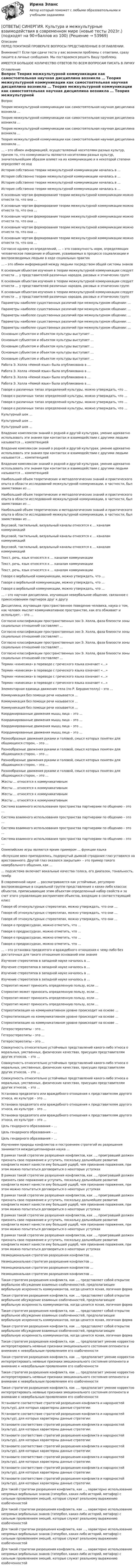      
            Описание
            ПЕРЕД ПОКУПКОЙ ПРОВЕРЬТЕ ВОПРОСЫ ПРЕДСТАВЛЕННЫЕ В ОГЛАВЛЕНИИ.Внимание!!! Если при сдачи теста у вас возникли проблемы с ответами, сразу пишите в личные сообщения. Мы постараемся решить Вашу проблему.ИМЕЕТСЯ БОЛЬШОЕ КОЛИЧЕСТВО ОТВЕТОВ ПО ВСЕМ ВОПРОСАМ ПИСАТЬ В ЛИЧКУ 
            Оглавление
            Вопрос Теория межкультурной коммуникации как самостоятельная научная дисциплина возникла … Теория межкультурной коммуникации как самостоятельная научная дисциплина возникла … Теория межкультурной коммуникации как самостоятельная научная дисциплина возникла … Теория межкультурной коммуникации как самостоятельная научная дисциплина возникла … … – это обмен информацией, осуществляемый носителями разных культур, причем то, что коммуниканты являются носителями разных культур, значительнейшим образом влияет на их коммуникацию и в некоторой степени определяет ее ход История собственно теории межкультурной коммуникации началась в … История собственно теории межкультурной коммуникации началась в … История собственно теории межкультурной коммуникации началась в … История собственно теории межкультурной коммуникации началась в … К основным чертам формирования теории межкультурной коммуникации можно отнести то, что она … К основным чертам формирования теории межкультурной коммуникации можно отнести то, что она … К основным чертам формирования теории межкультурной коммуникации можно отнести то, что она … К основным чертам формирования теории межкультурной коммуникации можно отнести то, что она … К основным чертам формирования теории межкультурной коммуникации можно отнести то, что она … Согласно одному из определений, … – это совокупность норм, определяющих человеческое поведение и общение, усваиваемых в процессе социализации и воспроизводимых людьми в ходе социальных практик … – это обмен информацией между людьми посредством общей системы знаков К основным объектам изучения в теории межкультурной коммуникации следует отнести … у представителей различных народов, расовых и этнических групп К основным объектам изучения в теории межкультурной коммуникации следует отнести … у представителей различных народов, расовых и этнических групп К основным объектам изучения в теории межкультурной коммуникации следует отнести … у представителей различных народов, расовых и этнических групп Параметры наиболее существенных различий при межкультурном общении: … Параметры наиболее существенных различий при межкультурном общении: … Параметры наиболее существенных различий при межкультурном общении: … Параметры наиболее существенных различий при межкультурном общении: … Параметры наиболее существенных различий при межкультурном общении: … Основным субъектом и объектом культуры выступает … Основным субъектом и объектом культуры выступает … Основным субъектом и объектом культуры выступает … Основным субъектом и объектом культуры выступает … Основным субъектом и объектом культуры выступает … Работа Э. Холла «Немой язык» была опубликована в … Работа Э. Холла «Немой язык» была опубликована в … Работа Э. Холла «Немой язык» была опубликована в … Работа Э. Холла «Немой язык» была опубликована в … Говоря о различных типах определений культуры, можно утверждать, что … Говоря о различных типах определений культуры, можно утверждать, что … Говоря о различных типах определений культуры, можно утверждать, что … Говоря о различных типах определений культуры, можно утверждать, что … Культурный шок … Культурный шок … Культурный шок … Владение комплексом знаний о родной и другой культурах, умение адекватно использовать эти знания при контактах и взаимодействии с другими людьми называется … компетенцией Владение комплексом знаний о родной и другой культурах, умение адекватно использовать эти знания при контактах и взаимодействии с другими людьми называется … компетенцией Владение комплексом знаний о родной и другой культурах, умение адекватно использовать эти знания при контактах и взаимодействии с другими людьми называется … компетенцией Наибольший объем теоретических и методологических знаний и практического опыта в области исследований межкультурной коммуникации, в частности, был заимствован из … Наибольший объем теоретических и методологических знаний и практического опыта в области исследований межкультурной коммуникации, в частности, был заимствован из … Наибольший объем теоретических и методологических знаний и практического опыта в области исследований межкультурной коммуникации, в частности, был заимствован из … Вкусовой, тактильный, визуальный каналы относятся к … каналам коммуникаций Вкусовой, тактильный, визуальный каналы относятся к … каналам коммуникаций Вкусовой, тактильный, визуальный каналы относятся к … каналам коммуникаций Текст, речь, язык относятся к … каналам коммуникации Текст, речь, язык относятся к … каналам коммуникации Текст, речь, язык относятся к … каналам коммуникации Говоря о вербальной коммуникации, можно утверждать, что … Говоря о вербальной коммуникации, можно утверждать, что … Говоря о вербальной коммуникации, можно утверждать, что … … – это научная дисциплина, изучающая невербальное общение, связанное с прикосновением партнеров друг к другу Дисциплина, изучающая пространственное поведение человека, наука о том, как человек мыслит коммуникативное пространство, как его обживает и использует, – это … Согласно классификации пространственных зон Э. Холла, фаза близости зоны социальных отношений составляет … Согласно классификации пространственных зон Э. Холла, фаза близости зоны социальных отношений составляет … Согласно классификации пространственных зон Э. Холла, фаза близости зоны социальных отношений составляет … Согласно классификации пространственных зон Э. Холла, фаза близости зоны социальных отношений составляет … Термин «кинесика» в переводе с греческого языка означает «…» Термин «кинесика» в переводе с греческого языка означает «…» Термин «кинесика» в переводе с греческого языка означает «…» Термин «кинесика» в переводе с греческого языка означает «…» Элементарная единица движения тела (по Р. Бердвистеллу) – это … Коммуникация без помощи речи называется … Коммуникация без помощи речи называется … Коммуникация без помощи речи называется … Координированные движения мышц лица – это … Координированные движения мышц лица – это … Координированные движения мышц лица – это … Координированные движения мышц лица – это … Разнообразные движения руками и головой, смысл которых понятен для общающихся сторон, – это … Разнообразные движения руками и головой, смысл которых понятен для общающихся сторон, – это … Разнообразные движения руками и головой, смысл которых понятен для общающихся сторон, – это … Разнообразные движения руками и головой, смысл которых понятен для общающихся сторон, – это … Жесты … относятся к коммуникативным Жесты … относятся к коммуникативным Жесты … относятся к коммуникативным Жесты … относятся к коммуникативным Система взаимного использования пространства партнерами по общению – это … Система взаимного использования пространства партнерами по общению – это … Система взаимного использования пространства партнерами по общению – это … Система взаимного использования пространства партнерами по общению – это … Олимпийские игры являются ярким примером … функции языка «Вспухшее веко приподнялось, подернутый дымкой страдания глаз уставился на арестованного. Другой глаз оказался закрытым» – это пример такого невербального общения, как … … подсистема включает вокальные качества голоса, его диапазон, тональность, тембр В современной науке … рассматриваются как устойчивые, регулярно воспроизводимые в социальной группе представления о каких-либо классах объектов, приписывающие этим объектам определенный набор свойств и за счет этого управляющие восприятием объектов, входящих в соответствующий класс Говоря об этнокультурных стереотипах, можно утверждать, что они … Говоря об этнокультурных стереотипах, можно утверждать, что они … Говоря об этнокультурных стереотипах, можно утверждать, что они … Говоря о предрассудках, можно отметить, что … Говоря о предрассудках, можно отметить, что … Говоря о предрассудках, можно отметить, что … Говоря о предрассудках, можно отметить, что … … – это установка предвзятого и враждебного отношения к чему-либо без достаточных для такого отношения оснований или знания Изучение стереотипов в западной науке началось в … Изучение стереотипов в западной науке началось в … Изучение стереотипов в западной науке началось в … Изучение стереотипов в западной науке началось в … Стереотип может приносить определенную пользу, если … Стереотип может приносить определенную пользу, если … Стереотип может приносить определенную пользу, если … Стереотип может приносить определенную пользу, если … Стереотипизация на коммуникативном уровне происходит на основе … Стереотипизация на коммуникативном уровне происходит на основе … Стереотипизация на коммуникативном уровне происходит на основе … Гетеростереотипы – это … Гетеростереотипы – это … Гетеростереотипы – это … Совокупность относительно устойчивых представлений какого-либо этноса о моральных, умственных, физических качествах, присущих представителям других этносов, – это … Совокупность относительно устойчивых представлений какого-либо этноса о моральных, умственных, физических качествах, присущих представителям других этносов, – это … Совокупность относительно устойчивых представлений какого-либо этноса о моральных, умственных, физических качествах, присущих представителям других этносов, – это … Установка предвзятого или враждебного отношения к представителям другого этноса, их культуре – это … Установка предвзятого или враждебного отношения к представителям другого этноса, их культуре – это … Установка предвзятого или враждебного отношения к представителям другого этноса, их культуре – это … Цель гендерного образования – … Цель гендерного образования – … Цель гендерного образования – … Изучением природы конфликтов и построением стратегий их разрешения занимается междисциплинарная наука … В рамках такой стратегии разрешения конфликтов, как …, проигравший должен признать свое поражение и уступить, поскольку дальнейшее развитие конфликта может нанести ему больший ущерб, чем признание поражения, при этом можно попытаться договориться о некоторых уступках В рамках такой стратегии разрешения конфликтов, как …, проигравший должен признать свое поражение и уступить, поскольку дальнейшее развитие конфликта может нанести ему больший ущерб, чем признание поражения, при этом можно попытаться договориться о некоторых уступках В рамках такой стратегии разрешения конфликтов, как …, проигравший должен признать свое поражение и уступить, поскольку дальнейшее развитие конфликта может нанести ему больший ущерб, чем признание поражения, при этом можно попытаться договориться о некоторых уступках В рамках такой стратегии разрешения конфликтов, как …, проигравший должен признать свое поражение и уступить, поскольку дальнейшее развитие конфликта может нанести ему больший ущерб, чем признание поражения, при этом можно попытаться договориться о некоторых уступках В рамках такой стратегии разрешения конфликтов, как …, проигравший должен признать свое поражение и уступить, поскольку дальнейшее развитие конфликта может нанести ему больший ущерб, чем признание поражения, при этом можно попытаться договориться о некоторых уступках Неэмоциональная стратегия разрешения конфликтов … Неэмоциональная стратегия разрешения конфликтов … Неэмоциональная стратегия разрешения конфликтов … Неэмоциональная стратегия разрешения конфликтов … Такая стратегия разрешения конфликта, как …, представляет собой открытое вербальное обсуждение взаимных озабоченностей, предполагающее вербальную искренность коммуникантов, когда ценится ясная, логичная форма Такая стратегия разрешения конфликта, как …, представляет собой открытое вербальное обсуждение взаимных озабоченностей, предполагающее вербальную искренность коммуникантов, когда ценится ясная, логичная форма Такая стратегия разрешения конфликта, как …, представляет собой открытое вербальное обсуждение взаимных озабоченностей, предполагающее вербальную искренность коммуникантов, когда ценится ясная, логичная форма Такая стратегия разрешения конфликта, как …, представляет собой открытое вербальное обсуждение взаимных озабоченностей, предполагающее вербальную искренность коммуникантов, когда ценится ясная, логичная форма Такая стратегия разрешения конфликта, как …, предполагает умение корректно интерпретировать неявные признаки эмоционального состояния оппонента и внимание к невербальным проявлениям его озабоченности Такая стратегия разрешения конфликта, как …, предполагает умение корректно интерпретировать неявные признаки эмоционального состояния оппонента и внимание к невербальным проявлениям его озабоченности Такая стратегия разрешения конфликта, как …, предполагает умение корректно интерпретировать неявные признаки эмоционального состояния оппонента и внимание к невербальным проявлениям его озабоченности Такая стратегия разрешения конфликта, как …, предполагает умение корректно интерпретировать неявные признаки эмоционального состояния оппонента и внимание к невербальным проявлениям его озабоченности Установите соответствие стратегий разрешения конфликта и народностей (культур), для которых характерны данные стратегии: Установите соответствие стратегий разрешения конфликта и народностей (культур), для которых характерны данные стратегии: Установите соответствие стратегий разрешения конфликта и народностей (культур), для которых характерны данные стратегии: Установите соответствие стратегий разрешения конфликта и народностей (культур), для которых характерны данные стратегии: Установите соответствие стратегий разрешения конфликта и народностей (культур), для которых характерны данные стратегии: Установите соответствие стратегий разрешения конфликта и народностей (культур), для которых характерны данные стратегии: Установите соответствие стратегий разрешения конфликта и народностей (культур), для которых характерны данные стратегии: Установите соответствие стратегий разрешения конфликта и народностей (культур), для которых характерны данные стратегии: Для такой стратегии разрешения конфликта, как …, характерно использование непрямых вербальных знаков (гипербол, каких-либо историй, метафор) с сильным проявлением эмоций, которые служат реальному выражению озабоченностей Для такой стратегии разрешения конфликта, как …, характерно использование непрямых вербальных знаков (гипербол, каких-либо историй, метафор) с сильным проявлением эмоций, которые служат реальному выражению озабоченностей Для такой стратегии разрешения конфликта, как …, характерно использование непрямых вербальных знаков (гипербол, каких-либо историй, метафор) с сильным проявлением эмоций, которые служат реальному выражению озабоченностей Для такой стратегии разрешения конфликта, как …, характерно использование непрямых вербальных знаков (гипербол, каких-либо историй, метафор) с сильным проявлением эмоций, которые служат реальному выражению озабоченностей 
            
            
            [ОТВЕТЫ] СИНЕРГИЯ. Кросскультурные коммуникации (подходят на 90+баллов из 100)[ОТВЕТЫ] СИНЕРГИЯ. Культура и межкультурные взаимодействия в современном мире (новые тесты 2023г.) (подходят на 90+баллов из 100)[ОТВЕТЫ] СИНЕРГИЯ. Культура и межкультурные взаимодействия в современном мире (подходят на 90+баллов из 100)[ОТВЕТЫ] СИНЕРГИЯ. Культура питания народов мира (новые тесты 2023г.) (подходят на 90+баллов из 100)[ОТВЕТЫ] СИНЕРГИЯ. Лабораторный практикум по бухгалтерскому учету (подходят на 90+баллов из 100)[ОТВЕТЫ] СИНЕРГИЯ. Лайфхаки практики и психология общения с клиентом (подходят на 90+баллов из 100)[ОТВЕТЫ] СИНЕРГИЯ. Латинский язык (новые тесты 2023г.) (подходят на 90+баллов из 100)[ОТВЕТЫ] СИНЕРГИЯ. Котельные установки и парогенераторы (новые тесты 2023г.) (подходят на 90+баллов из 100)[ОТВЕТЫ] СИНЕРГИЯ. Коучинг, лидерство и построение команд (новые тесты 2022г.) Промежуточные тесты итоговый тест и компетентностный тест[ОТВЕТЫ] СИНЕРГИЯ. Коучинг, лидерство и построение команд (подходят на 90+баллов из 100)[ОТВЕТЫ] СИНЕРГИЯ. Краткосрочная финансовая политика (подходят на 90+баллов из 100)Ответы Синергия: Креативные технологии в рекламе[ОТВЕТЫ] СИНЕРГИЯ. Криминалистика (новые тесты 2023г.) 5 промежуточных тестов и итоговый тест (подходят на 90+баллов из 100)[ОТВЕТЫ] СИНЕРГИЯ. Криминалистика.ои(dor) (новые тесты 2023г.) (подходят на 90+баллов из 100)