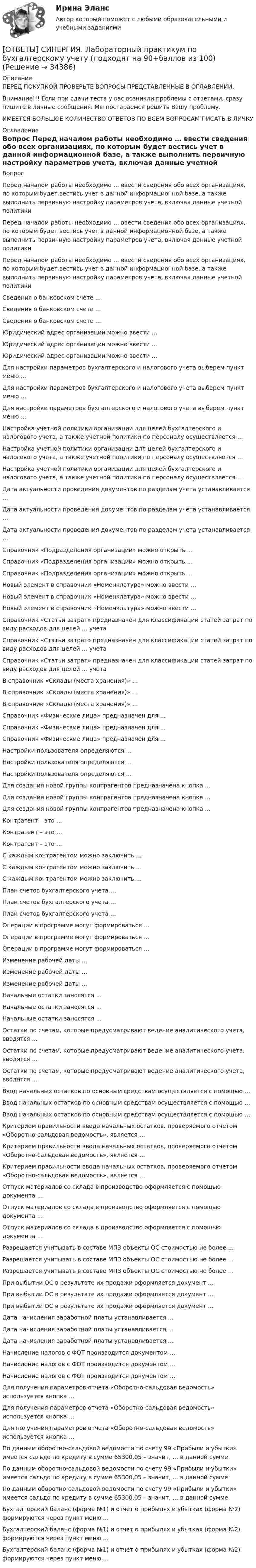      
          Описание
          ПЕРЕД ПОКУПКОЙ ПРОВЕРЬТЕ ВОПРОСЫ ПРЕДСТАВЛЕННЫЕ В ОГЛАВЛЕНИИ.Внимание!!! Если при сдачи теста у вас возникли проблемы с ответами, сразу пишите в личные сообщения. Мы постараемся решить Вашу проблему.ИМЕЕТСЯ БОЛЬШОЕ КОЛИЧЕСТВО ОТВЕТОВ ПО ВСЕМ ВОПРОСАМ ПИСАТЬ В ЛИЧКУ 
          Оглавление
          Вопрос Перед началом работы необходимо … ввести сведения обо всех организациях, по которым будет вестись учет в данной информационной базе, а также выполнить первичную настройку параметров учета, включая данные учетной политики Перед началом работы необходимо … ввести сведения обо всех организациях, по которым будет вестись учет в данной информационной базе, а также выполнить первичную настройку параметров учета, включая данные учетной политики Перед началом работы необходимо … ввести сведения обо всех организациях, по которым будет вестись учет в данной информационной базе, а также выполнить первичную настройку параметров учета, включая данные учетной политики Сведения о банковском счете … Сведения о банковском счете … Сведения о банковском счете … Юридический адрес организации можно ввести … Юридический адрес организации можно ввести … Юридический адрес организации можно ввести … Для настройки параметров бухгалтерского и налогового учета выберем пункт меню … Для настройки параметров бухгалтерского и налогового учета выберем пункт меню … Для настройки параметров бухгалтерского и налогового учета выберем пункт меню … Настройка учетной политики организации для целей бухгалтерского и налогового учета, а также учетной политики по персоналу осуществляется … Настройка учетной политики организации для целей бухгалтерского и налогового учета, а также учетной политики по персоналу осуществляется … Настройка учетной политики организации для целей бухгалтерского и налогового учета, а также учетной политики по персоналу осуществляется … Дата актуальности проведения документов по разделам учета устанавливается … Дата актуальности проведения документов по разделам учета устанавливается … Дата актуальности проведения документов по разделам учета устанавливается … Справочник «Подразделения организации» можно открыть … Справочник «Подразделения организации» можно открыть … Справочник «Подразделения организации» можно открыть … Новый элемент в справочник «Номенклатура» можно ввести … Новый элемент в справочник «Номенклатура» можно ввести … Новый элемент в справочник «Номенклатура» можно ввести … Справочник «Статьи затрат» предназначен для классификации статей затрат по виду расходов для целей … учета Справочник «Статьи затрат» предназначен для классификации статей затрат по виду расходов для целей … учета Справочник «Статьи затрат» предназначен для классификации статей затрат по виду расходов для целей … учета В справочник «Склады (места хранения)» … В справочник «Склады (места хранения)» … В справочник «Склады (места хранения)» … Справочник «Физические лица» предназначен для … Справочник «Физические лица» предназначен для … Справочник «Физические лица» предназначен для … Настройки пользователя определяются … Настройки пользователя определяются … Настройки пользователя определяются … Для создания новой группы контрагентов предназначена кнопка … Для создания новой группы контрагентов предназначена кнопка … Для создания новой группы контрагентов предназначена кнопка … Контрагент – это … Контрагент – это … Контрагент – это … С каждым контрагентом можно заключить … С каждым контрагентом можно заключить … С каждым контрагентом можно заключить … План счетов бухгалтерского учета … План счетов бухгалтерского учета … План счетов бухгалтерского учета … Операции в программе могут формироваться … Операции в программе могут формироваться … Операции в программе могут формироваться … Изменение рабочей даты … Изменение рабочей даты … Изменение рабочей даты … Начальные остатки заносятся … Начальные остатки заносятся … Начальные остатки заносятся … Остатки по счетам, которые предусматривают ведение аналитического учета, вводятся … Остатки по счетам, которые предусматривают ведение аналитического учета, вводятся … Остатки по счетам, которые предусматривают ведение аналитического учета, вводятся … Ввод начальных остатков по основным средствам осуществляется с помощью … Ввод начальных остатков по основным средствам осуществляется с помощью … Ввод начальных остатков по основным средствам осуществляется с помощью … Критерием правильности ввода начальных остатков, проверяемого отчетом «Оборотно-сальдовая ведомость», является … Критерием правильности ввода начальных остатков, проверяемого отчетом «Оборотно-сальдовая ведомость», является … Критерием правильности ввода начальных остатков, проверяемого отчетом «Оборотно-сальдовая ведомость», является … Отпуск материалов со склада в производство оформляется с помощью документа … Отпуск материалов со склада в производство оформляется с помощью документа … Отпуск материалов со склада в производство оформляется с помощью документа … Разрешается учитывать в составе МПЗ объекты ОС стоимостью не более … Разрешается учитывать в составе МПЗ объекты ОС стоимостью не более … Разрешается учитывать в составе МПЗ объекты ОС стоимостью не более … При выбытии ОС в результате их продажи оформляется документ … При выбытии ОС в результате их продажи оформляется документ … При выбытии ОС в результате их продажи оформляется документ … Дата начисления заработной платы устанавливается … Дата начисления заработной платы устанавливается … Дата начисления заработной платы устанавливается … Начисление налогов с ФОТ производится документом … Начисление налогов с ФОТ производится документом … Начисление налогов с ФОТ производится документом … Для получения параметров отчета «Оборотно-сальдовая ведомость» используется кнопка … Для получения параметров отчета «Оборотно-сальдовая ведомость» используется кнопка … Для получения параметров отчета «Оборотно-сальдовая ведомость» используется кнопка … По данным оборотно-сальдовой ведомости по счету 99 «Прибыли и убытки» имеется сальдо по кредиту в сумме 65300,05 – значит, … в данной сумме По данным оборотно-сальдовой ведомости по счету 99 «Прибыли и убытки» имеется сальдо по кредиту в сумме 65300,05 – значит, … в данной сумме По данным оборотно-сальдовой ведомости по счету 99 «Прибыли и убытки» имеется сальдо по кредиту в сумме 65300,05 – значит, … в данной сумме Бухгалтерский баланс (форма №1) и отчет о прибылях и убытках (форма №2) формируются через пункт меню … Бухгалтерский баланс (форма №1) и отчет о прибылях и убытках (форма №2) формируются через пункт меню … Бухгалтерский баланс (форма №1) и отчет о прибылях и убытках (форма №2) формируются через пункт меню … 
            
            
            [ОТВЕТЫ] СИНЕРГИЯ. Культура питания народов мира (новые тесты 2023г.) (подходят на 90+баллов из 100)[ОТВЕТЫ] СИНЕРГИЯ. Лабораторный практикум по бухгалтерскому учету (подходят на 90+баллов из 100)[ОТВЕТЫ] СИНЕРГИЯ. Лайфхаки практики и психология общения с клиентом (подходят на 90+баллов из 100)[ОТВЕТЫ] СИНЕРГИЯ. Латинский язык (новые тесты 2023г.) (подходят на 90+баллов из 100)[ОТВЕТЫ] СИНЕРГИЯ. Лидерство 2 (подходят на 90+баллов из 100)[ОТВЕТЫ] СИНЕРГИЯ. Лидерство (подходят на 90+баллов из 100)[ОТВЕТЫ] СИНЕРГИЯ. Лингвострановедение (новые тесты 2023г.) 4 промежуточных тестов итоговый тест и компетентностный тест (подходят на 90+баллов из 100)[ОТВЕТЫ] СИНЕРГИЯ. Краткосрочная финансовая политика (подходят на 90+баллов из 100)Ответы Синергия: Креативные технологии в рекламе[ОТВЕТЫ] СИНЕРГИЯ. Криминалистика (новые тесты 2023г.) 5 промежуточных тестов и итоговый тест (подходят на 90+баллов из 100)[ОТВЕТЫ] СИНЕРГИЯ. Криминалистика.ои(dor) (новые тесты 2023г.) (подходят на 90+баллов из 100)[ОТВЕТЫ] СИНЕРГИЯ. Криминалистическое обеспечение раскрытия и расследования преступлений в сфере компьютерной информации (новые тесты 2023г.) (подходят на 90+баллов из 100)[ОТВЕТЫ] СИНЕРГИЯ. Кросскультурные коммуникации (подходят на 90+баллов из 100)[ОТВЕТЫ] СИНЕРГИЯ. Культура и межкультурные взаимодействия в современном мире (новые тесты 2023г.) (подходят на 90+баллов из 100)