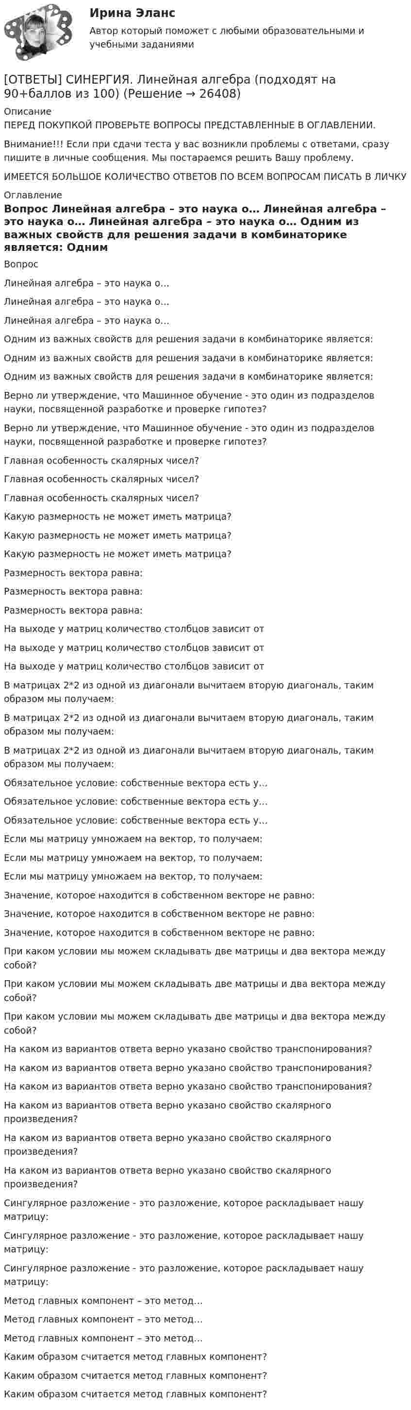      
          Описание
          ПЕРЕД ПОКУПКОЙ ПРОВЕРЬТЕ ВОПРОСЫ ПРЕДСТАВЛЕННЫЕ В ОГЛАВЛЕНИИ.Внимание!!! Если при сдачи теста у вас возникли проблемы с ответами, сразу пишите в личные сообщения. Мы постараемся решить Вашу проблему.ИМЕЕТСЯ БОЛЬШОЕ КОЛИЧЕСТВО ОТВЕТОВ ПО ВСЕМ ВОПРОСАМ ПИСАТЬ В ЛИЧКУ 
          Оглавление
          Вопрос Линейная алгебра – это наука о… Линейная алгебра – это наука о… Линейная алгебра – это наука о… Одним из важных свойств для решения задачи в комбинаторике является: Одним из важных свойств для решения задачи в комбинаторике является: Одним из важных свойств для решения задачи в комбинаторике является: Верно ли утверждение, что Машинное обучение - это один из подразделов науки, посвященной разработке и проверке гипотез? Верно ли утверждение, что Машинное обучение - это один из подразделов науки, посвященной разработке и проверке гипотез? Главная особенность скалярных чисел? Главная особенность скалярных чисел? Главная особенность скалярных чисел? Какую размерность не может иметь матрица? Какую размерность не может иметь матрица? Какую размерность не может иметь матрица? Размерность вектора равна: Размерность вектора равна: Размерность вектора равна: На выходе у матриц количество столбцов зависит от На выходе у матриц количество столбцов зависит от На выходе у матриц количество столбцов зависит от В матрицах 2*2 из одной из диагонали вычитаем вторую диагональ, таким образом мы получаем: В матрицах 2*2 из одной из диагонали вычитаем вторую диагональ, таким образом мы получаем: В матрицах 2*2 из одной из диагонали вычитаем вторую диагональ, таким образом мы получаем: Обязательное условие: собственные вектора есть у… Обязательное условие: собственные вектора есть у… Обязательное условие: собственные вектора есть у… Если мы матрицу умножаем на вектор, то получаем: Если мы матрицу умножаем на вектор, то получаем: Если мы матрицу умножаем на вектор, то получаем: Значение, которое находится в собственном векторе не равно: Значение, которое находится в собственном векторе не равно: Значение, которое находится в собственном векторе не равно: При каком условии мы можем складывать две матрицы и два вектора между собой? При каком условии мы можем складывать две матрицы и два вектора между собой? При каком условии мы можем складывать две матрицы и два вектора между собой? На каком из вариантов ответа верно указано свойство транспонирования? На каком из вариантов ответа верно указано свойство транспонирования? На каком из вариантов ответа верно указано свойство транспонирования? На каком из вариантов ответа верно указано свойство скалярного произведения? На каком из вариантов ответа верно указано свойство скалярного произведения? На каком из вариантов ответа верно указано свойство скалярного произведения? Сингулярное разложение - это разложение, которое раскладывает нашу матрицу: Сингулярное разложение - это разложение, которое раскладывает нашу матрицу: Сингулярное разложение - это разложение, которое раскладывает нашу матрицу: Метод главных компонент – это метод… Метод главных компонент – это метод… Метод главных компонент – это метод… Каким образом считается метод главных компонент? Каким образом считается метод главных компонент? Каким образом считается метод главных компонент? 
            
            
            [ОТВЕТЫ] СИНЕРГИЯ. Линейная алгебра и геометрия (подходят на 90+баллов из 100)[ОТВЕТЫ] СИНЕРГИЯ. Линейная алгебра (подходят на 90+баллов из 100)[ОТВЕТЫ] СИНЕРГИЯ. Литература (1) (подходят на 90+баллов из 100)[ОТВЕТЫ] СИНЕРГИЯ. Литература (2) (подходят на 90+баллов из 100)[ОТВЕТЫ] СИНЕРГИЯ. Литература (3) (подходят на 90+баллов из 100)[ОТВЕТЫ] СИНЕРГИЯ. Литература (4) (подходят на 90+баллов из 100)[ОТВЕТЫ] СИНЕРГИЯ. Литература (5) (подходят на 90+баллов из 100)[ОТВЕТЫ] СИНЕРГИЯ. Культура и межкультурные взаимодействия в современном мире (подходят на 90+баллов из 100)[ОТВЕТЫ] СИНЕРГИЯ. Культура питания народов мира (новые тесты 2023г.) (подходят на 90+баллов из 100)[ОТВЕТЫ] СИНЕРГИЯ. Лабораторный практикум по бухгалтерскому учету (подходят на 90+баллов из 100)[ОТВЕТЫ] СИНЕРГИЯ. Лайфхаки практики и психология общения с клиентом (подходят на 90+баллов из 100)[ОТВЕТЫ] СИНЕРГИЯ. Латинский язык (новые тесты 2023г.) (подходят на 90+баллов из 100)[ОТВЕТЫ] СИНЕРГИЯ. Лидерство 2 (подходят на 90+баллов из 100)[ОТВЕТЫ] СИНЕРГИЯ. Лидерство (подходят на 90+баллов из 100)