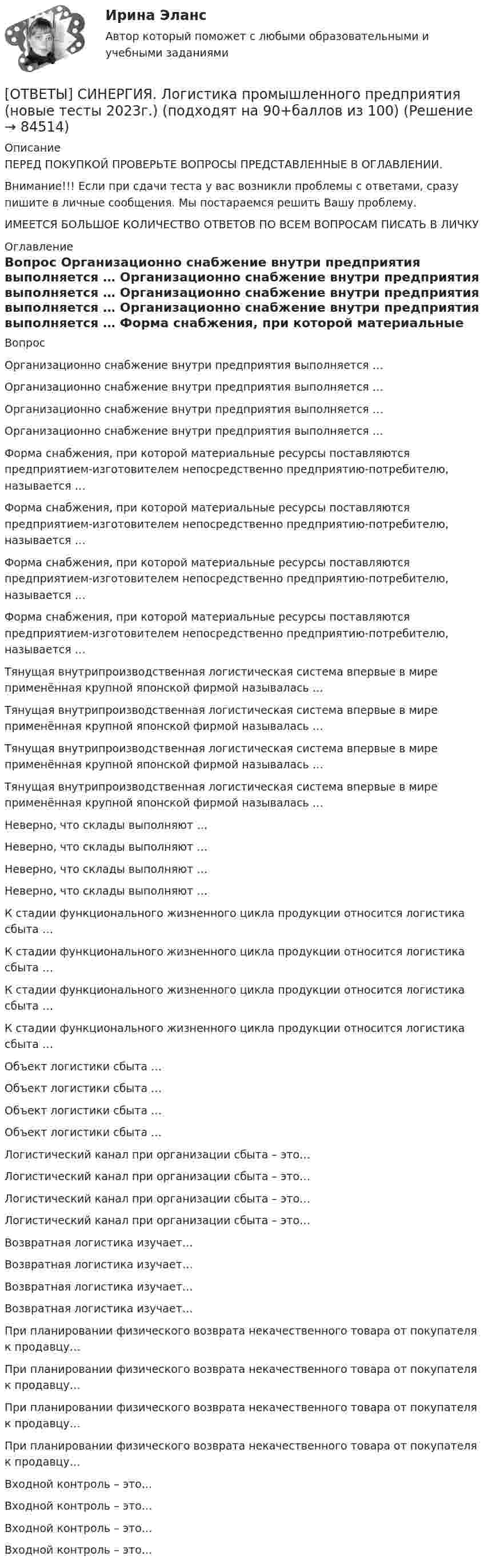      
            Описание
            ПЕРЕД ПОКУПКОЙ ПРОВЕРЬТЕ ВОПРОСЫ ПРЕДСТАВЛЕННЫЕ В ОГЛАВЛЕНИИ.Внимание!!! Если при сдачи теста у вас возникли проблемы с ответами, сразу пишите в личные сообщения. Мы постараемся решить Вашу проблему.ИМЕЕТСЯ БОЛЬШОЕ КОЛИЧЕСТВО ОТВЕТОВ ПО ВСЕМ ВОПРОСАМ ПИСАТЬ В ЛИЧКУ 
            Оглавление
            Вопрос Организационно снабжение внутри предприятия выполняется … Организационно снабжение внутри предприятия выполняется … Организационно снабжение внутри предприятия выполняется … Организационно снабжение внутри предприятия выполняется … Форма снабжения, при которой материальные ресурсы поставляются предприятием-изготовителем непосредственно предприятию-потребителю, называется … Форма снабжения, при которой материальные ресурсы поставляются предприятием-изготовителем непосредственно предприятию-потребителю, называется … Форма снабжения, при которой материальные ресурсы поставляются предприятием-изготовителем непосредственно предприятию-потребителю, называется … Форма снабжения, при которой материальные ресурсы поставляются предприятием-изготовителем непосредственно предприятию-потребителю, называется … Тянущая внутрипроизводственная логистическая система впервые в мире применённая крупной японской фирмой называлась … Тянущая внутрипроизводственная логистическая система впервые в мире применённая крупной японской фирмой называлась … Тянущая внутрипроизводственная логистическая система впервые в мире применённая крупной японской фирмой называлась … Тянущая внутрипроизводственная логистическая система впервые в мире применённая крупной японской фирмой называлась … Неверно, что склады выполняют … Неверно, что склады выполняют … Неверно, что склады выполняют … Неверно, что склады выполняют … К стадии функционального жизненного цикла продукции относится логистика сбыта … К стадии функционального жизненного цикла продукции относится логистика сбыта … К стадии функционального жизненного цикла продукции относится логистика сбыта … К стадии функционального жизненного цикла продукции относится логистика сбыта … Объект логистики сбыта … Объект логистики сбыта … Объект логистики сбыта … Объект логистики сбыта … Логистический канал при организации сбыта – это… Логистический канал при организации сбыта – это… Логистический канал при организации сбыта – это… Логистический канал при организации сбыта – это… Возвратная логистика изучает… Возвратная логистика изучает… Возвратная логистика изучает… Возвратная логистика изучает… При планировании физического возврата некачественного товара от покупателя к продавцу… При планировании физического возврата некачественного товара от покупателя к продавцу… При планировании физического возврата некачественного товара от покупателя к продавцу… При планировании физического возврата некачественного товара от покупателя к продавцу… Входной контроль – это… Входной контроль – это… Входной контроль – это… Входной контроль – это…  
            
            
            [ОТВЕТЫ] СИНЕРГИЯ. Логистика в торговле.ои(ЦЗН) (новые тесты 2023г.) (подходят на 90+баллов из 100)[ОТВЕТЫ] СИНЕРГИЯ. Логистика промышленного предприятия (новые тесты 2023г.) (подходят на 90+баллов из 100)[ОТВЕТЫ] СИНЕРГИЯ. Логистическая стратегия предприятия (новые тесты 2023г.) 7 промежуточных тестов и итоговый тест (подходят на 90+баллов из 100)[ОТВЕТЫ] СИНЕРГИЯ. Логистическое администрирование (новые тесты 2023г.) (подходят на 90+баллов из 100)[ОТВЕТЫ] СИНЕРГИЯ. Малоотходные технологии в энергетике (подходят на 90+баллов из 100)[ОТВЕТЫ] СИНЕРГИЯ. Маркетинг в индустрии гостеприимства (подходят на 90+баллов из 100)[ОТВЕТЫ] СИНЕРГИЯ. Маркетинг в медиапространстве.фип_БАК (новые тесты 2023г.) (подходят на 90+баллов из 100)[ОТВЕТЫ] СИНЕРГИЯ. Литература (5) (подходят на 90+баллов из 100)[ОТВЕТЫ] СИНЕРГИЯ. Литература (6) (подходят на 90+баллов из 100)[ОТВЕТЫ] СИНЕРГИЯ. Лоббизм и GR теория и практика (новые тесты 2022г.) Промежуточные тесты итоговый тест и компетентностный тест[ОТВЕТЫ] СИНЕРГИЯ. ЛОГИКА (ВСЕ ТЕСТЫ 90/100⭐Баллов)[ОТВЕТЫ] СИНЕРГИЯ. Логистика (1) (подходят на 90+баллов из 100)[ОТВЕТЫ] СИНЕРГИЯ. Логистика (2) (подходят на 90+баллов из 100)[ОТВЕТЫ] СИНЕРГИЯ. Логистика (3) (подходят на 90+баллов из 100)