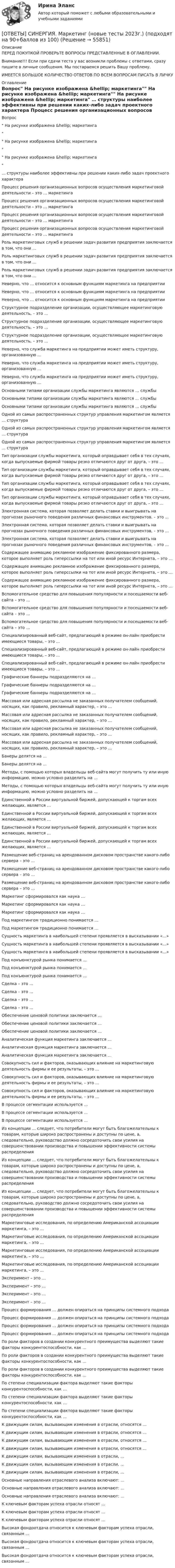      
            Описание
            ПЕРЕД ПОКУПКОЙ ПРОВЕРЬТЕ ВОПРОСЫ ПРЕДСТАВЛЕННЫЕ В ОГЛАВЛЕНИИ.Внимание!!! Если при сдачи теста у вас возникли проблемы с ответами, сразу пишите в личные сообщения. Мы постараемся решить Вашу проблему.ИМЕЕТСЯ БОЛЬШОЕ КОЛИЧЕСТВО ОТВЕТОВ ПО ВСЕМ ВОПРОСАМ ПИСАТЬ В ЛИЧКУ 
            Оглавление
            Вопрос На рисунке изображена &amp;hellip; маркетинга На рисунке изображена &amp;hellip; маркетинга На рисунке изображена &amp;hellip; маркетинга … структуры наиболее эффективны при решении каких-либо задач проектного характера Процесс решения организационных вопросов осуществления маркетинговой деятельности – это … маркетинга Процесс решения организационных вопросов осуществления маркетинговой деятельности – это … маркетинга Процесс решения организационных вопросов осуществления маркетинговой деятельности – это … маркетинга Процесс решения организационных вопросов осуществления маркетинговой деятельности – это … маркетинга Роль маркетинговых служб в решении задач развития предприятия заключается в том, что они … Роль маркетинговых служб в решении задач развития предприятия заключается в том, что они … Роль маркетинговых служб в решении задач развития предприятия заключается в том, что они … Неверно, что … относится к основным функциям маркетинга на предприятии Неверно, что … относится к основным функциям маркетинга на предприятии Неверно, что … относится к основным функциям маркетинга на предприятии Структурное подразделение организации, осуществляющее маркетинговую деятельность, – это … Структурное подразделение организации, осуществляющее маркетинговую деятельность, – это … Структурное подразделение организации, осуществляющее маркетинговую деятельность, – это … Неверно, что служба маркетинга на предприятии может иметь структуру, организованную … Неверно, что служба маркетинга на предприятии может иметь структуру, организованную … Неверно, что служба маркетинга на предприятии может иметь структуру, организованную … Основными типами организации службы маркетинга являются … службы Основными типами организации службы маркетинга являются … службы Основными типами организации службы маркетинга являются … службы Одной из самых распространенных структур управления маркетингом является … структура Одной из самых распространенных структур управления маркетингом является … структура Одной из самых распространенных структур управления маркетингом является … структура Тип организации службы маркетинга, который оправдывает себя в тех случаях, когда выпускаемые фирмой товары резко отличаются друг от друга, – это … Тип организации службы маркетинга, который оправдывает себя в тех случаях, когда выпускаемые фирмой товары резко отличаются друг от друга, – это … Тип организации службы маркетинга, который оправдывает себя в тех случаях, когда выпускаемые фирмой товары резко отличаются друг от друга, – это … Тип организации службы маркетинга, который оправдывает себя в тех случаях, когда выпускаемые фирмой товары резко отличаются друг от друга, – это … Электронная система, которая позволяет делать ставки и выигрывать на прогнозах рыночного поведения различных финансовых инструментов, – это … Электронная система, которая позволяет делать ставки и выигрывать на прогнозах рыночного поведения различных финансовых инструментов, – это … Электронная система, которая позволяет делать ставки и выигрывать на прогнозах рыночного поведения различных финансовых инструментов, – это … Содержащее анимацию рекламное изображение фиксированного размера, которое выполняет роль гиперссылки на тот или иной ресурс Интернета, – это … Содержащее анимацию рекламное изображение фиксированного размера, которое выполняет роль гиперссылки на тот или иной ресурс Интернета, – это … Содержащее анимацию рекламное изображение фиксированного размера, которое выполняет роль гиперссылки на тот или иной ресурс Интернета, – это … Вспомогательное средство для повышения популярности и посещаемости веб-сайта – это … Вспомогательное средство для повышения популярности и посещаемости веб-сайта – это … Вспомогательное средство для повышения популярности и посещаемости веб-сайта – это … Специализированный веб-сайт, предлагающий в режиме он-лайн приобрести имеющиеся товары, – это … Специализированный веб-сайт, предлагающий в режиме он-лайн приобрести имеющиеся товары, – это … Специализированный веб-сайт, предлагающий в режиме он-лайн приобрести имеющиеся товары, – это … Графические баннеры подразделяются на … Графические баннеры подразделяются на … Графические баннеры подразделяются на … Массовая или адресная рассылка не заказанных получателем сообщений, носящих, как правило, рекламный характер, – это … Массовая или адресная рассылка не заказанных получателем сообщений, носящих, как правило, рекламный характер, – это … Массовая или адресная рассылка не заказанных получателем сообщений, носящих, как правило, рекламный характер, – это … Массовая или адресная рассылка не заказанных получателем сообщений, носящих, как правило, рекламный характер, – это … Банеры делятся на … Банеры делятся на … Методы, с помощью которых владельцы веб-сайта могут получить ту или иную информацию, можно условно разделить на … Методы, с помощью которых владельцы веб-сайта могут получить ту или иную информацию, можно условно разделить на … Единственной в России виртуальной биржей, допускающей к торгам всех желающих, является … Единственной в России виртуальной биржей, допускающей к торгам всех желающих, является … Единственной в России виртуальной биржей, допускающей к торгам всех желающих, является … Единственной в России виртуальной биржей, допускающей к торгам всех желающих, является … Размещение веб-страниц на арендованном дисковом пространстве какого-либо сервера – это … Размещение веб-страниц на арендованном дисковом пространстве какого-либо сервера – это … Размещение веб-страниц на арендованном дисковом пространстве какого-либо сервера – это … Маркетинг сформировался как наука … Маркетинг сформировался как наука … Маркетинг сформировался как наука … Под маркетингом традиционно понимается … Под маркетингом традиционно понимается … Сущность маркетинга в наибольшей степени проявляется в высказывании «…» Сущность маркетинга в наибольшей степени проявляется в высказывании «…» Сущность маркетинга в наибольшей степени проявляется в высказывании «…» Под конъюнктурой рынка понимается … Под конъюнктурой рынка понимается … Под конъюнктурой рынка понимается … Сделка – это … Сделка – это … Сделка – это … Сделка – это … Обеспечение ценовой политики заключается … Обеспечение ценовой политики заключается … Обеспечение ценовой политики заключается … Аналитическая функция маркетинга заключается … Аналитическая функция маркетинга заключается … Аналитическая функция маркетинга заключается … Совокупность сил и факторов, оказывающих влияние на маркетинговую деятельность фирмы и ее результаты, – это … Совокупность сил и факторов, оказывающих влияние на маркетинговую деятельность фирмы и ее результаты, – это … Совокупность сил и факторов, оказывающих влияние на маркетинговую деятельность фирмы и ее результаты, – это … В процессе сегментации используется … В процессе сегментации используется … В процессе сегментации используется … Из концепции … следует, что потребители могут быть благожелательны к товарам, которые широко распространены и доступны по цене, а, следовательно, руководство должно сосредоточить свои усилия на совершенствовании производства и повышении эффективности системы распределения Из концепции … следует, что потребители могут быть благожелательны к товарам, которые широко распространены и доступны по цене, а, следовательно, руководство должно сосредоточить свои усилия на совершенствовании производства и повышении эффективности системы распределения Из концепции … следует, что потребители могут быть благожелательны к товарам, которые широко распространены и доступны по цене, а, следовательно, руководство должно сосредоточить свои усилия на совершенствовании производства и повышении эффективности системы распределения Маркетинговые исследования, по определению Американской ассоциации маркетинга, – это … Маркетинговые исследования, по определению Американской ассоциации маркетинга, – это … Маркетинговые исследования, по определению Американской ассоциации маркетинга, – это … Маркетинговые исследования, по определению Американской ассоциации маркетинга, – это … Эксперимент – это … Эксперимент – это … Эксперимент – это … Эксперимент – это … Процесс формирования … должен опираться на принципы системного подхода Процесс формирования … должен опираться на принципы системного подхода Процесс формирования … должен опираться на принципы системного подхода Процесс формирования … должен опираться на принципы системного подхода По роли факторов в создании конкурентного преимущества выделяют такие факторы конкурентоспособности, как … По роли факторов в создании конкурентного преимущества выделяют такие факторы конкурентоспособности, как … По роли факторов в создании конкурентного преимущества выделяют такие факторы конкурентоспособности, как … По степени специализации фактора выделяют такие факторы конкурентоспособности, как … По степени специализации фактора выделяют такие факторы конкурентоспособности, как … По степени специализации фактора выделяют такие факторы конкурентоспособности, как … К движущим силам, вызывающим изменения в отрасли, относятся … К движущим силам, вызывающим изменения в отрасли, относятся … К движущим силам, вызывающим изменения в отрасли, относятся … К движущим силам, вызывающим изменения в отрасли, относятся … К движущим силам, вызывающим изменения в отрасли, … К движущим силам, вызывающим изменения в отрасли, … К движущим силам, вызывающим изменения в отрасли, … Основные направления отраслевого анализа включают: … Основные направления отраслевого анализа включают: … Основные направления отраслевого анализа включают: … К ключевым факторам успеха отрасли относят … К ключевым факторам успеха отрасли относят … К ключевым факторам успеха отрасли относят … Высокая фондоотдача относится к ключевым факторам успеха отрасли, связанным … Высокая фондоотдача относится к ключевым факторам успеха отрасли, связанным … Высокая фондоотдача относится к ключевым факторам успеха отрасли, связанным …  
            
            
            [ОТВЕТЫ] СИНЕРГИЯ. Маркетинг в медиапространстве.фип_БАК (новые тесты 2023г.) (подходят на 90+баллов из 100)[ОТВЕТЫ] СИНЕРГИЯ. Маркетинг (новые тесты 2023г.) (подходят на 90+баллов из 100)[ОТВЕТЫ] СИНЕРГИЯ. Маркетинговое планирование и бюджетирование (новые тесты 2023г.) (подходят на 90+баллов из 100)[ОТВЕТЫ] СИНЕРГИЯ. Маркетинговое планирование и бюджет маркетинга (новые тесты 2023г.) (подходят на 90+баллов из 100)[ОТВЕТЫ] СИНЕРГИЯ. Маркетинговые коммуникации (новые тесты 2023г.) (подходят на 90+баллов из 100)[ОТВЕТЫ] СИНЕРГИЯ. Маркетинговые стратегии (новые тесты 2023г.) (подходят на 90+баллов из 100)[ОТВЕТЫ] СИНЕРГИЯ. Маркетинг (подходят на 90+баллов из 100)[ОТВЕТЫ] СИНЕРГИЯ. Логистика (3) (подходят на 90+баллов из 100)[ОТВЕТЫ] СИНЕРГИЯ. Логистика (4) (подходят на 90+баллов из 100)[ОТВЕТЫ] СИНЕРГИЯ. Логистика в торговле.ои(ЦЗН) (новые тесты 2023г.) (подходят на 90+баллов из 100)[ОТВЕТЫ] СИНЕРГИЯ. Логистика промышленного предприятия (новые тесты 2023г.) (подходят на 90+баллов из 100)[ОТВЕТЫ] СИНЕРГИЯ. Логистическая стратегия предприятия (новые тесты 2023г.) 7 промежуточных тестов и итоговый тест (подходят на 90+баллов из 100)[ОТВЕТЫ] СИНЕРГИЯ. Логистическое администрирование (новые тесты 2023г.) (подходят на 90+баллов из 100)[ОТВЕТЫ] СИНЕРГИЯ. Малоотходные технологии в энергетике (подходят на 90+баллов из 100)