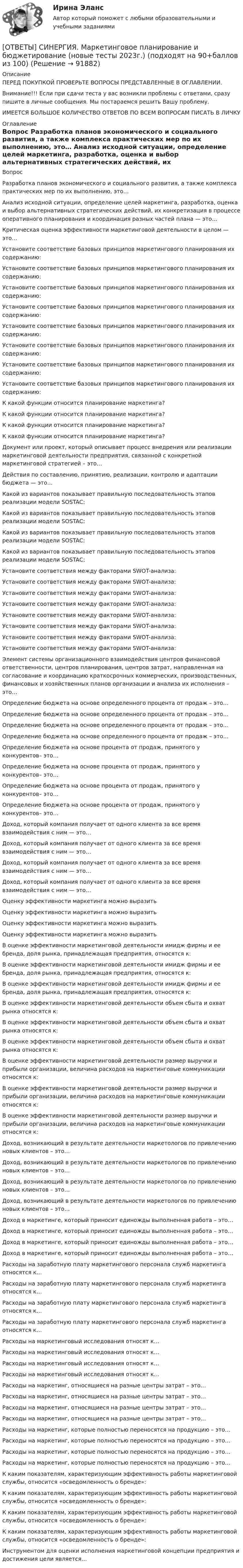      
            Описание
            ПЕРЕД ПОКУПКОЙ ПРОВЕРЬТЕ ВОПРОСЫ ПРЕДСТАВЛЕННЫЕ В ОГЛАВЛЕНИИ.Внимание!!! Если при сдачи теста у вас возникли проблемы с ответами, сразу пишите в личные сообщения. Мы постараемся решить Вашу проблему.ИМЕЕТСЯ БОЛЬШОЕ КОЛИЧЕСТВО ОТВЕТОВ ПО ВСЕМ ВОПРОСАМ ПИСАТЬ В ЛИЧКУ 
            Оглавление
            Вопрос Разработка планов экономического и социального развития, а также комплекса практических мер по их выполнению, это… Анализ исходной ситуации, определение целей маркетинга, разработка, оценка и выбор альтернативных стратегических действий, их конкретизация в процессе оперативного планирования и координация разных частей плана — это… Критическая оценка эффективности маркетинговой деятельности в целом — это… Установите соответствие базовых принципов маркетингового планирования их содержанию: Установите соответствие базовых принципов маркетингового планирования их содержанию: Установите соответствие базовых принципов маркетингового планирования их содержанию: Установите соответствие базовых принципов маркетингового планирования их содержанию: Установите соответствие базовых принципов маркетингового планирования их содержанию: Установите соответствие базовых принципов маркетингового планирования их содержанию: Установите соответствие базовых принципов маркетингового планирования их содержанию: Установите соответствие базовых принципов маркетингового планирования их содержанию: К какой функции относится планирование маркетинга? К какой функции относится планирование маркетинга? К какой функции относится планирование маркетинга? К какой функции относится планирование маркетинга? Документ или проект, который описывает процесс внедрения или реализации маркетинговой деятельности предприятия, связанной с конкретной маркетинговой стратегией – это… Действия по составлению, принятию, реализации, контролю и адаптации бюджета — это… Какой из вариантов показывает правильную последовательность этапов реализации модели SOSTAC: Какой из вариантов показывает правильную последовательность этапов реализации модели SOSTAC: Какой из вариантов показывает правильную последовательность этапов реализации модели SOSTAC: Какой из вариантов показывает правильную последовательность этапов реализации модели SOSTAC: Установите соответствия между факторами SWOT-анализа: Установите соответствия между факторами SWOT-анализа: Установите соответствия между факторами SWOT-анализа: Установите соответствия между факторами SWOT-анализа: Установите соответствия между факторами SWOT-анализа: Установите соответствия между факторами SWOT-анализа: Установите соответствия между факторами SWOT-анализа: Установите соответствия между факторами SWOT-анализа: Элемент системы организационного взаимодействия центров финансовой ответственности, центров планирования, центров затрат, направленная на согласование и координацию краткосрочных коммерческих, производственных, финансовых и хозяйственных планов организации и анализа их исполнения – это… Определение бюджета на основе определенного процента от продаж – это… Определение бюджета на основе определенного процента от продаж – это… Определение бюджета на основе определенного процента от продаж – это… Определение бюджета на основе определенного процента от продаж – это… Определение бюджета на основе процента от продаж, принятого у конкурентов– это… Определение бюджета на основе процента от продаж, принятого у конкурентов– это… Определение бюджета на основе процента от продаж, принятого у конкурентов– это… Определение бюджета на основе процента от продаж, принятого у конкурентов– это… Доход, который компания получает от одного клиента за все время взаимодействия с ним — это… Доход, который компания получает от одного клиента за все время взаимодействия с ним — это… Доход, который компания получает от одного клиента за все время взаимодействия с ним — это… Доход, который компания получает от одного клиента за все время взаимодействия с ним — это… Оценку эффективности маркетинга можно выразить Оценку эффективности маркетинга можно выразить Оценку эффективности маркетинга можно выразить Оценку эффективности маркетинга можно выразить В оценке эффективности маркетинговой деятельности имидж фирмы и ее бренда, доля рынка, принадлежащая предприятия, относятся к: В оценке эффективности маркетинговой деятельности имидж фирмы и ее бренда, доля рынка, принадлежащая предприятия, относятся к: В оценке эффективности маркетинговой деятельности имидж фирмы и ее бренда, доля рынка, принадлежащая предприятия, относятся к: В оценке эффективности маркетинговой деятельности объем сбыта и охват рынка относятся к: В оценке эффективности маркетинговой деятельности объем сбыта и охват рынка относятся к: В оценке эффективности маркетинговой деятельности объем сбыта и охват рынка относятся к: В оценке эффективности маркетинговой деятельности размер выручки и прибыли организации, величина расходов на маркетинговые коммуникации относятся к: В оценке эффективности маркетинговой деятельности размер выручки и прибыли организации, величина расходов на маркетинговые коммуникации относятся к: В оценке эффективности маркетинговой деятельности размер выручки и прибыли организации, величина расходов на маркетинговые коммуникации относятся к: Доход, возникающий в результате деятельности маркетологов по привлечению новых клиентов – это… Доход, возникающий в результате деятельности маркетологов по привлечению новых клиентов – это… Доход, возникающий в результате деятельности маркетологов по привлечению новых клиентов – это… Доход, возникающий в результате деятельности маркетологов по привлечению новых клиентов – это… Доход в маркетинге, который приносит единожды выполненная работа – это… Доход в маркетинге, который приносит единожды выполненная работа – это… Доход в маркетинге, который приносит единожды выполненная работа – это… Доход в маркетинге, который приносит единожды выполненная работа – это… Расходы на заработную плату маркетингового персонала служб маркетинга относятся к… Расходы на заработную плату маркетингового персонала служб маркетинга относятся к… Расходы на заработную плату маркетингового персонала служб маркетинга относятся к… Расходы на заработную плату маркетингового персонала служб маркетинга относятся к… Расходы на маркетинговый исследования относят к… Расходы на маркетинговый исследования относят к… Расходы на маркетинговый исследования относят к… Расходы на маркетинговый исследования относят к… Расходы на маркетинг, относящиеся на разные центры затрат – это… Расходы на маркетинг, относящиеся на разные центры затрат – это… Расходы на маркетинг, относящиеся на разные центры затрат – это… Расходы на маркетинг, относящиеся на разные центры затрат – это… Расходы на маркетинг, которые полностью переносятся на продукцию – это… Расходы на маркетинг, которые полностью переносятся на продукцию – это… Расходы на маркетинг, которые полностью переносятся на продукцию – это… Расходы на маркетинг, которые полностью переносятся на продукцию – это… К каким показателям, характеризующим эффективность работы маркетинговой службы, относится «осведомленность о бренде»: К каким показателям, характеризующим эффективность работы маркетинговой службы, относится «осведомленность о бренде»: К каким показателям, характеризующим эффективность работы маркетинговой службы, относится «осведомленность о бренде»: К каким показателям, характеризующим эффективность работы маркетинговой службы, относится «осведомленность о бренде»: Инструментом для оценки исполнения маркетинговой концепции предприятия и достижения цели является…  
            
            
            [ОТВЕТЫ] СИНЕРГИЯ. Маркетинг (новые тесты 2023г.) (подходят на 90+баллов из 100)[ОТВЕТЫ] СИНЕРГИЯ. Маркетинговое планирование и бюджетирование (новые тесты 2023г.) (подходят на 90+баллов из 100)[ОТВЕТЫ] СИНЕРГИЯ. Маркетинговое планирование и бюджет маркетинга (новые тесты 2023г.) (подходят на 90+баллов из 100)[ОТВЕТЫ] СИНЕРГИЯ. Маркетинговые коммуникации (новые тесты 2023г.) (подходят на 90+баллов из 100)[ОТВЕТЫ] СИНЕРГИЯ. Маркетинговые стратегии (новые тесты 2023г.) (подходят на 90+баллов из 100)[ОТВЕТЫ] СИНЕРГИЯ. Маркетинг (подходят на 90+баллов из 100)[ОТВЕТЫ] СИНЕРГИЯ. Маркетинг услуг.ои(dor) (новые тесты 2023г.) (подходят на 90+баллов из 100)[ОТВЕТЫ] СИНЕРГИЯ. Логистика (4) (подходят на 90+баллов из 100)[ОТВЕТЫ] СИНЕРГИЯ. Логистика в торговле.ои(ЦЗН) (новые тесты 2023г.) (подходят на 90+баллов из 100)[ОТВЕТЫ] СИНЕРГИЯ. Логистика промышленного предприятия (новые тесты 2023г.) (подходят на 90+баллов из 100)[ОТВЕТЫ] СИНЕРГИЯ. Логистическая стратегия предприятия (новые тесты 2023г.) 7 промежуточных тестов и итоговый тест (подходят на 90+баллов из 100)[ОТВЕТЫ] СИНЕРГИЯ. Логистическое администрирование (новые тесты 2023г.) (подходят на 90+баллов из 100)[ОТВЕТЫ] СИНЕРГИЯ. Малоотходные технологии в энергетике (подходят на 90+баллов из 100)[ОТВЕТЫ] СИНЕРГИЯ. Маркетинг в индустрии гостеприимства (подходят на 90+баллов из 100)
