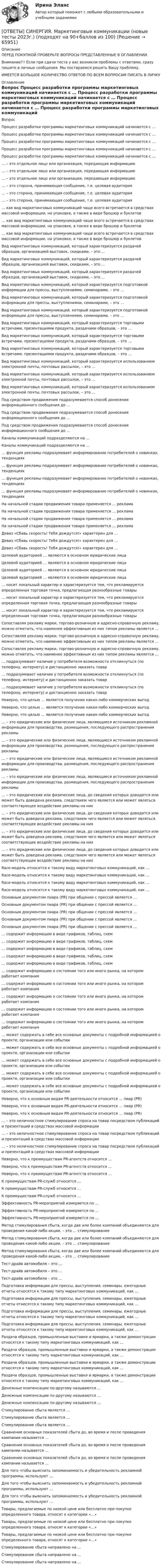      
            Описание
            ПЕРЕД ПОКУПКОЙ ПРОВЕРЬТЕ ВОПРОСЫ ПРЕДСТАВЛЕННЫЕ В ОГЛАВЛЕНИИ.Внимание!!! Если при сдачи теста у вас возникли проблемы с ответами, сразу пишите в личные сообщения. Мы постараемся решить Вашу проблему.ИМЕЕТСЯ БОЛЬШОЕ КОЛИЧЕСТВО ОТВЕТОВ ПО ВСЕМ ВОПРОСАМ ПИСАТЬ В ЛИЧКУ 
            Оглавление
            Вопрос Процесс разработки программы маркетинговых коммуникаций начинается с … Процесс разработки программы маркетинговых коммуникаций начинается с … Процесс разработки программы маркетинговых коммуникаций начинается с … Процесс разработки программы маркетинговых коммуникаций начинается с … Процесс разработки программы маркетинговых коммуникаций начинается с … … – это отдельное лицо или организация, передающая информацию … – это отдельное лицо или организация, передающая информацию … – это отдельное лицо или организация, передающая информацию … – это сторона, принимающая сообщение, т.е. целевая аудитория … – это сторона, принимающая сообщение, т.е. целевая аудитория … – это сторона, принимающая сообщение, т.е. целевая аудитория … как вид маркетинговых коммуникаций чаще всего встречается в средствах массовой информации, на упаковке, а также в виде брошюр и буклетов … как вид маркетинговых коммуникаций чаще всего встречается в средствах массовой информации, на упаковке, а также в виде брошюр и буклетов … как вид маркетинговых коммуникаций чаще всего встречается в средствах массовой информации, на упаковке, а также в виде брошюр и буклетов Вид маркетинговых коммуникаций, который характеризуется раздачей образцов, организацией выставок, скидками, – это … Вид маркетинговых коммуникаций, который характеризуется раздачей образцов, организацией выставок, скидками, – это … Вид маркетинговых коммуникаций, который характеризуется раздачей образцов, организацией выставок, скидками, – это … Вид маркетинговых коммуникаций, который характеризуется подготовкой информации для прессы, выступлениями, семинарами, – это … Вид маркетинговых коммуникаций, который характеризуется подготовкой информации для прессы, выступлениями, семинарами, – это … Вид маркетинговых коммуникаций, который характеризуется подготовкой информации для прессы, выступлениями, семинарами, – это … Вид маркетинговых коммуникаций, который характеризуется торговыми встречами, презентациями продукта, раздачами образцов, – это … Вид маркетинговых коммуникаций, который характеризуется торговыми встречами, презентациями продукта, раздачами образцов, – это … Вид маркетинговых коммуникаций, который характеризуется торговыми встречами, презентациями продукта, раздачами образцов, – это … Вид маркетинговых коммуникаций, который характеризуется использованием электронной почты, почтовых рассылок, – это … Вид маркетинговых коммуникаций, который характеризуется использованием электронной почты, почтовых рассылок, – это … Вид маркетинговых коммуникаций, который характеризуется использованием электронной почты, почтовых рассылок, – это … Под средством продвижения подразумевается способ донесения информационного сообщения до … Под средством продвижения подразумевается способ донесения информационного сообщения до … Под средством продвижения подразумевается способ донесения информационного сообщения до … Каналы коммуникаций подразделяются на … Каналы коммуникаций подразделяются на … … функция рекламы подразумевает информирование потребителей о новинках, тенденциях … функция рекламы подразумевает информирование потребителей о новинках, тенденциях … функция рекламы подразумевает информирование потребителей о новинках, тенденциях … функция рекламы подразумевает информирование потребителей о новинках, тенденциях На начальной стадии продвижения товара применяется … реклама На начальной стадии продвижения товара применяется … реклама На начальной стадии продвижения товара применяется … реклама На начальной стадии продвижения товара применяется … реклама Девиз «Сбавь скорость! Тебя дождутся!» характерен для … Девиз «Сбавь скорость! Тебя дождутся!» характерен для … Девиз «Сбавь скорость! Тебя дождутся!» характерен для … Целевой аудиторией … являются в основном юридические лица Целевой аудиторией … являются в основном юридические лица Целевой аудиторией … являются в основном юридические лица Целевой аудиторией … являются в основном юридические лица … носит локальный характер и характеризуется тем, что рекламируется определенная торговая точка, предлагающая разнообразные товары … носит локальный характер и характеризуется тем, что рекламируется определенная торговая точка, предлагающая разнообразные товары … носит локальный характер и характеризуется тем, что рекламируется определенная торговая точка, предлагающая разнообразные товары Сопоставляя рекламу марки, торгово-розничную и адресно-справочную рекламу, можно отметить, что наименее эффективным из них типом рекламы является … Сопоставляя рекламу марки, торгово-розничную и адресно-справочную рекламу, можно отметить, что наименее эффективным из них типом рекламы является … Сопоставляя рекламу марки, торгово-розничную и адресно-справочную рекламу, можно отметить, что наименее эффективным из них типом рекламы является … … подразумевает наличие у потребителя возможности откликнуться (по телефону, интернету) и дистанционно заказать товар … подразумевает наличие у потребителя возможности откликнуться (по телефону, интернету) и дистанционно заказать товар … подразумевает наличие у потребителя возможности откликнуться (по телефону, интернету) и дистанционно заказать товар Неверно, что целью … является получение каких-либо коммерческих выгод Неверно, что целью … является получение каких-либо коммерческих выгод Неверно, что целью … является получение каких-либо коммерческих выгод … – это юридические или физические лица, являющиеся источником рекламной информации для производства, размещения, последующего распространения рекламы … – это юридические или физические лица, являющиеся источником рекламной информации для производства, размещения, последующего распространения рекламы … – это юридические или физические лица, являющиеся источником рекламной информации для производства, размещения, последующего распространения рекламы … – это юридические или физические лица, являющиеся источником рекламной информации для производства, размещения, последующего распространения рекламы … – это юридические или физические лица, до сведения которых доводится или может быть доведена реклама, следствием чего является или может являться соответствующее воздействие рекламы на них … – это юридические или физические лица, до сведения которых доводится или может быть доведена реклама, следствием чего является или может являться соответствующее воздействие рекламы на них … – это юридические или физические лица, до сведения которых доводится или может быть доведена реклама, следствием чего является или может являться соответствующее воздействие рекламы на них … – это юридические или физические лица, до сведения которых доводится или может быть доведена реклама, следствием чего является или может являться соответствующее воздействие рекламы на них Race-модель относится к такому виду маркетинговых коммуникаций, как … Race-модель относится к такому виду маркетинговых коммуникаций, как … Race-модель относится к такому виду маркетинговых коммуникаций, как … Race-модель относится к такому виду маркетинговых коммуникаций, как … Основным документом пиара (PR) при общении с прессой является … Основным документом пиара (PR) при общении с прессой является … Основным документом пиара (PR) при общении с прессой является … Основным документом пиара (PR) при общении с прессой является … Основным документом пиара (PR) при общении с прессой является … … содержит информацию в виде графиков, таблиц, схем … содержит информацию в виде графиков, таблиц, схем … содержит информацию в виде графиков, таблиц, схем … содержит информацию в виде графиков, таблиц, схем … содержит информацию в виде графиков, таблиц, схем … содержит информацию о состоянии того или иного рынка, на котором работает компания … содержит информацию о состоянии того или иного рынка, на котором работает компания … содержит информацию о состоянии того или иного рынка, на котором работает компания … содержит информацию о состоянии того или иного рынка, на котором работает компания … содержит информацию о состоянии того или иного рынка, на котором работает компания … может содержать в себе все основные документы с подробной информацией о проекте, организации или событии … может содержать в себе все основные документы с подробной информацией о проекте, организации или событии … может содержать в себе все основные документы с подробной информацией о проекте, организации или событии … может содержать в себе все основные документы с подробной информацией о проекте, организации или событии … может содержать в себе все основные документы с подробной информацией о проекте, организации или событии Неверно, что к основным видам PR-деятельности относится … пиар (PR) Неверно, что к основным видам PR-деятельности относится … пиар (PR) Неверно, что к основным видам PR-деятельности относится … пиар (PR) … – это неличностное стимулирование спроса на товар посредством публикаций и презентаций в средствах массовой информации … – это неличностное стимулирование спроса на товар посредством публикаций и презентаций в средствах массовой информации … – это неличностное стимулирование спроса на товар посредством публикаций и презентаций в средствах массовой информации Неверно, что к преимуществам PR-агентств относится … Неверно, что к преимуществам PR-агентств относится … Неверно, что к преимуществам PR-агентств относится … К преимуществам PR-служб относится … К преимуществам PR-служб относится … К преимуществам PR-служб относится … Эффективность PR-мероприятий измеряется по … Эффективность PR-мероприятий измеряется по … Эффективность PR-мероприятий измеряется по … Метод стимулирования сбыта, когда две или более компаний объединяются для проведения какой-либо акции, – это … стимулирование Метод стимулирования сбыта, когда две или более компаний объединяются для проведения какой-либо акции, – это … стимулирование Метод стимулирования сбыта, когда две или более компаний объединяются для проведения какой-либо акции, – это … стимулирование Тест-драйв автомобиля – это … Тест-драйв автомобиля – это … Тест-драйв автомобиля – это … Подготовка информации для прессы, выступления, семинары, ежегодные отчеты относятся к такому типу маркетинговых коммуникаций, как … Подготовка информации для прессы, выступления, семинары, ежегодные отчеты относятся к такому типу маркетинговых коммуникаций, как … Подготовка информации для прессы, выступления, семинары, ежегодные отчеты относятся к такому типу маркетинговых коммуникаций, как … Подготовка информации для прессы, выступления, семинары, ежегодные отчеты относятся к такому типу маркетинговых коммуникаций, как … Раздача образцов, промышленные выставки и ярмарки, а также демонстрации относятся к такому типу маркетинговых коммуникаций, как … Раздача образцов, промышленные выставки и ярмарки, а также демонстрации относятся к такому типу маркетинговых коммуникаций, как … Раздача образцов, промышленные выставки и ярмарки, а также демонстрации относятся к такому типу маркетинговых коммуникаций, как … Раздача образцов, промышленные выставки и ярмарки, а также демонстрации относятся к такому типу маркетинговых коммуникаций, как … Денежные компенсации по-другому называются … Денежные компенсации по-другому называются … Денежные компенсации по-другому называются … Стимулирование сбыта является … Стимулирование сбыта является … Стимулирование сбыта является … Сравнение основных показателей сбыта до, во время и после проведения кампании называется … Сравнение основных показателей сбыта до, во время и после проведения кампании называется … Сравнение основных показателей сбыта до, во время и после проведения кампании называется … Для того чтобы выяснить запоминаемость и убедительность рекламной программы, используют … Для того чтобы выяснить запоминаемость и убедительность рекламной программы, используют … Для того чтобы выяснить запоминаемость и убедительность рекламной программы, используют … Товары, предлагаемые по низкой цене или бесплатно при покупке определенного товара, относят к категории «…» Товары, предлагаемые по низкой цене или бесплатно при покупке определенного товара, относят к категории «…» Товары, предлагаемые по низкой цене или бесплатно при покупке определенного товара, относят к категории «…» Стимулирование сбыта направлено на … Стимулирование сбыта направлено на … Стимулирование сбыта направлено на …  
            
            
            [ОТВЕТЫ] СИНЕРГИЯ. Маркетинговое планирование и бюджет маркетинга (новые тесты 2023г.) (подходят на 90+баллов из 100)[ОТВЕТЫ] СИНЕРГИЯ. Маркетинговые коммуникации (новые тесты 2023г.) (подходят на 90+баллов из 100)[ОТВЕТЫ] СИНЕРГИЯ. Маркетинговые стратегии (новые тесты 2023г.) (подходят на 90+баллов из 100)[ОТВЕТЫ] СИНЕРГИЯ. Маркетинг (подходят на 90+баллов из 100)[ОТВЕТЫ] СИНЕРГИЯ. Маркетинг услуг.ои(dor) (новые тесты 2023г.) (подходят на 90+баллов из 100)[ОТВЕТЫ] СИНЕРГИЯ. Математика Алгебра и начала математического анализа (подходят на 90+баллов из 100)[ОТВЕТЫ] СИНЕРГИЯ. Математика (подходят на 90+баллов из 100)[ОТВЕТЫ] СИНЕРГИЯ. Логистика промышленного предприятия (новые тесты 2023г.) (подходят на 90+баллов из 100)[ОТВЕТЫ] СИНЕРГИЯ. Логистическая стратегия предприятия (новые тесты 2023г.) 7 промежуточных тестов и итоговый тест (подходят на 90+баллов из 100)[ОТВЕТЫ] СИНЕРГИЯ. Логистическое администрирование (новые тесты 2023г.) (подходят на 90+баллов из 100)[ОТВЕТЫ] СИНЕРГИЯ. Малоотходные технологии в энергетике (подходят на 90+баллов из 100)[ОТВЕТЫ] СИНЕРГИЯ. Маркетинг в индустрии гостеприимства (подходят на 90+баллов из 100)[ОТВЕТЫ] СИНЕРГИЯ. Маркетинг в медиапространстве.фип_БАК (новые тесты 2023г.) (подходят на 90+баллов из 100)[ОТВЕТЫ] СИНЕРГИЯ. Маркетинг (новые тесты 2023г.) (подходят на 90+баллов из 100)