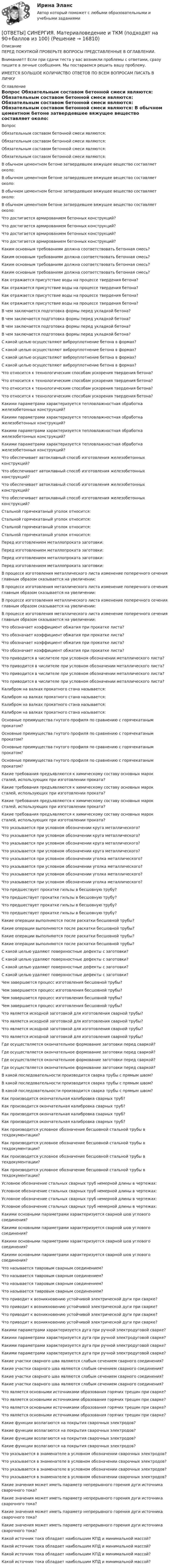      
          Описание
          ПЕРЕД ПОКУПКОЙ ПРОВЕРЬТЕ ВОПРОСЫ ПРЕДСТАВЛЕННЫЕ В ОГЛАВЛЕНИИ.Внимание!!! Если при сдачи теста у вас возникли проблемы с ответами, сразу пишите в личные сообщения. Мы постараемся решить вашу проблему. ИМЕЕТСЯ БОЛЬШОЕ КОЛИЧИСТВО ОТВЕТОВ ПО ВСЕМ ВОПРОСАМ ПИСАТЬ В ЛИЧКУ 
          Оглавление
          Вопрос Обязательным составом бетонной смеси являются: Обязательным составом бетонной смеси являются: Обязательным составом бетонной смеси являются: Обязательным составом бетонной смеси являются: В обычном цементном бетоне затвердевшее вяжущее вещество составляет около: В обычном цементном бетоне затвердевшее вяжущее вещество составляет около: В обычном цементном бетоне затвердевшее вяжущее вещество составляет около: В обычном цементном бетоне затвердевшее вяжущее вещество составляет около: Что достигается армированием бетонных конструкций? Что достигается армированием бетонных конструкций? Что достигается армированием бетонных конструкций? Что достигается армированием бетонных конструкций? Каким основным требованиям должна соответствовать бетонная смесь? Каким основным требованиям должна соответствовать бетонная смесь? Каким основным требованиям должна соответствовать бетонная смесь? Каким основным требованиям должна соответствовать бетонная смесь? Как отражается присутствие воды на процессе твердения бетона? Как отражается присутствие воды на процессе твердения бетона? Как отражается присутствие воды на процессе твердения бетона? Как отражается присутствие воды на процессе твердения бетона? В чем заключается подготовка формы перед укладкой бетона? В чем заключается подготовка формы перед укладкой бетона? В чем заключается подготовка формы перед укладкой бетона? В чем заключается подготовка формы перед укладкой бетона? С какой целью осуществляют виброуплотнение бетона в формах? С какой целью осуществляют виброуплотнение бетона в формах? С какой целью осуществляют виброуплотнение бетона в формах? С какой целью осуществляют виброуплотнение бетона в формах? Что относится к технологическим способам ускорения твердения бетона? Что относится к технологическим способам ускорения твердения бетона? Что относится к технологическим способам ускорения твердения бетона? Что относится к технологическим способам ускорения твердения бетона? Какими параметрами характеризуется тепловлажностная обработка железобетонных конструкций? Какими параметрами характеризуется тепловлажностная обработка железобетонных конструкций? Какими параметрами характеризуется тепловлажностная обработка железобетонных конструкций? Какими параметрами характеризуется тепловлажностная обработка железобетонных конструкций? Что обеспечивает автоклавный способ изготовления железобетонных конструкций? Что обеспечивает автоклавный способ изготовления железобетонных конструкций? Что обеспечивает автоклавный способ изготовления железобетонных конструкций? Что обеспечивает автоклавный способ изготовления железобетонных конструкций? Стальной горячекатаный уголок относится: Стальной горячекатаный уголок относится: Стальной горячекатаный уголок относится: Стальной горячекатаный уголок относится: Перед изготовлением металлопроката заготовки: Перед изготовлением металлопроката заготовки: Перед изготовлением металлопроката заготовки: Перед изготовлением металлопроката заготовки: В процессе изготовления металлического листа изменение поперечного сечения главным образом сказывается на увеличении: В процессе изготовления металлического листа изменение поперечного сечения главным образом сказывается на увеличении: В процессе изготовления металлического листа изменение поперечного сечения главным образом сказывается на увеличении: В процессе изготовления металлического листа изменение поперечного сечения главным образом сказывается на увеличении: Что обозначает коэффициент обжатия при прокатке листа? Что обозначает коэффициент обжатия при прокатке листа? Что обозначает коэффициент обжатия при прокатке листа? Что обозначает коэффициент обжатия при прокатке листа? Что приводится в числителе при условном обозначении металлического листа? Что приводится в числителе при условном обозначении металлического листа? Что приводится в числителе при условном обозначении металлического листа? Что приводится в числителе при условном обозначении металлического листа? Калибром на валках прокатного стана называется: Калибром на валках прокатного стана называется: Калибром на валках прокатного стана называется: Калибром на валках прокатного стана называется: Основные преимущества гнутого профиля по сравнению с горячекатаным прокатом? Основные преимущества гнутого профиля по сравнению с горячекатаным прокатом? Основные преимущества гнутого профиля по сравнению с горячекатаным прокатом? Основные преимущества гнутого профиля по сравнению с горячекатаным прокатом? Какие требования предъявляются к химическому составу основных марок сталей, использующих при изготовлении проката? Какие требования предъявляются к химическому составу основных марок сталей, использующих при изготовлении проката? Какие требования предъявляются к химическому составу основных марок сталей, использующих при изготовлении проката? Какие требования предъявляются к химическому составу основных марок сталей, использующих при изготовлении проката? Что указывается при условном обозначении круга металлического? Что указывается при условном обозначении круга металлического? Что указывается при условном обозначении круга металлического? Что указывается при условном обозначении круга металлического? Что указывается при условном обозначении уголка металлического? Что указывается при условном обозначении уголка металлического? Что указывается при условном обозначении уголка металлического? Что указывается при условном обозначении уголка металлического? Что предшествует прокатке гильзы в бесшовную трубу? Что предшествует прокатке гильзы в бесшовную трубу? Что предшествует прокатке гильзы в бесшовную трубу? Что предшествует прокатке гильзы в бесшовную трубу? Какие операции выполняются после раскатки бесшовной трубы? Какие операции выполняются после раскатки бесшовной трубы? Какие операции выполняются после раскатки бесшовной трубы? Какие операции выполняются после раскатки бесшовной трубы? С какой целью удаляют поверхностные дефекты с заготовки? С какой целью удаляют поверхностные дефекты с заготовки? С какой целью удаляют поверхностные дефекты с заготовки? С какой целью удаляют поверхностные дефекты с заготовки? Чем завершается процесс изготовления бесшовной трубы? Чем завершается процесс изготовления бесшовной трубы? Чем завершается процесс изготовления бесшовной трубы? Чем завершается процесс изготовления бесшовной трубы? Что является исходной заготовкой для изготовления сварной трубы? Что является исходной заготовкой для изготовления сварной трубы? Что является исходной заготовкой для изготовления сварной трубы? Что является исходной заготовкой для изготовления сварной трубы? Где осуществляется окончательное формование заготовки перед сваркой? Где осуществляется окончательное формование заготовки перед сваркой? Где осуществляется окончательное формование заготовки перед сваркой? Где осуществляется окончательное формование заготовки перед сваркой? В какой последовательности производится сварка трубы с прямым швом? В какой последовательности производится сварка трубы с прямым швом? В какой последовательности производится сварка трубы с прямым швом? Как производится окончательная калибровка сварных труб? Как производится окончательная калибровка сварных труб? Как производится окончательная калибровка сварных труб? Как производится окончательная калибровка сварных труб? Как производится условное обозначение бесшовной стальной трубы в техдокументации? Как производится условное обозначение бесшовной стальной трубы в техдокументации? Как производится условное обозначение бесшовной стальной трубы в техдокументации? Как производится условное обозначение бесшовной стальной трубы в техдокументации? Условное обозначение стальных сварных труб немерной длины в чертежах: Условное обозначение стальных сварных труб немерной длины в чертежах: Условное обозначение стальных сварных труб немерной длины в чертежах: Условное обозначение стальных сварных труб немерной длины в чертежах: Какими основными параметрами характеризуется сварной шов углового соединения? Какими основными параметрами характеризуется сварной шов углового соединения? Какими основными параметрами характеризуется сварной шов углового соединения? Какими основными параметрами характеризуется сварной шов углового соединения? Что называется тавровым сварным соединением? Что называется тавровым сварным соединением? Что называется тавровым сварным соединением? Что называется тавровым сварным соединением? Что приводит к возникновению устойчивой электрической дуги при сварке? Что приводит к возникновению устойчивой электрической дуги при сварке? Что приводит к возникновению устойчивой электрической дуги при сварке? Что приводит к возникновению устойчивой электрической дуги при сварке? Какими параметрами характеризуется дуга при ручной электродуговой сварке? Какими параметрами характеризуется дуга при ручной электродуговой сварке? Какими параметрами характеризуется дуга при ручной электродуговой сварке? Какими параметрами характеризуется дуга при ручной электродуговой сварке? Какие участки сварного шва являются слабым сечением сварного соединения? Какие участки сварного шва являются слабым сечением сварного соединения? Какие участки сварного шва являются слабым сечением сварного соединения? Какие участки сварного шва являются слабым сечением сварного соединения? Что является основными источниками образования горячих трещин при сварке? Что является основными источниками образования горячих трещин при сварке? Что является основными источниками образования горячих трещин при сварке? Что является основными источниками образования горячих трещин при сварке? Какие функции возлагаются на покрытия сварочных электродов? Какие функции возлагаются на покрытия сварочных электродов? Какие функции возлагаются на покрытия сварочных электродов? Какие функции возлагаются на покрытия сварочных электродов? Что указывается в знаменателе в условном обозначении сварочных электродов? Что указывается в знаменателе в условном обозначении сварочных электродов? Что указывается в знаменателе в условном обозначении сварочных электродов? Что указывается в знаменателе в условном обозначении сварочных электродов? Какие значения может иметь параметр непрерывного горения дуги источника сварочного тока? Какие значения может иметь параметр непрерывного горения дуги источника сварочного тока? Какие значения может иметь параметр непрерывного горения дуги источника сварочного тока? Какие значения может иметь параметр непрерывного горения дуги источника сварочного тока? Какой источник тока обладает наибольшим КПД и минимальной массой? Какой источник тока обладает наибольшим КПД и минимальной массой? Какой источник тока обладает наибольшим КПД и минимальной массой? Какой источник тока обладает наибольшим КПД и минимальной массой? 
            
            
            [ОТВЕТЫ] СИНЕРГИЯ. Математическое моделирование.м) (новые тесты 2023г.) (подходят на 90+баллов из 100)[ОТВЕТЫ] СИНЕРГИЯ. Материаловедение и ТКМ (подходят на 90+баллов из 100)[ОТВЕТЫ] СИНЕРГИЯ. Материаловедение (новые тесты 2023г.) (подходят на 90+баллов из 100)[ОТВЕТЫ] СИНЕРГИЯ. Материально-техническое снабжение в нефтегазовой отрасли (новые тесты 2023г.) (подходят на 90+баллов из 100)[ОТВЕТЫ] СИНЕРГИЯ. Материально-техническое снабжение и сбыт продукции горной промышленности (подходят на 90+баллов из 100)[ОТВЕТЫ] СИНЕРГИЯ. Медиация.фпдг_БАК (новые тесты 2023г.) (подходят на 90+баллов из 100)[ОТВЕТЫ] СИНЕРГИЯ. Медийная и контекстная реклама в Интернет (подходят на 90+баллов из 100)[ОТВЕТЫ] СИНЕРГИЯ. Маркетинговые коммуникации (новые тесты 2023г.) (подходят на 90+баллов из 100)[ОТВЕТЫ] СИНЕРГИЯ. Маркетинговые стратегии (новые тесты 2023г.) (подходят на 90+баллов из 100)[ОТВЕТЫ] СИНЕРГИЯ. Маркетинг (подходят на 90+баллов из 100)[ОТВЕТЫ] СИНЕРГИЯ. Маркетинг услуг.ои(dor) (новые тесты 2023г.) (подходят на 90+баллов из 100)[ОТВЕТЫ] СИНЕРГИЯ. Математика Алгебра и начала математического анализа (подходят на 90+баллов из 100)[ОТВЕТЫ] СИНЕРГИЯ. Математика (подходят на 90+баллов из 100)[ОТВЕТЫ] СИНЕРГИЯ. Математические и инструментальные методы поддержки принятия решений (подходят на 90+баллов из 100)
