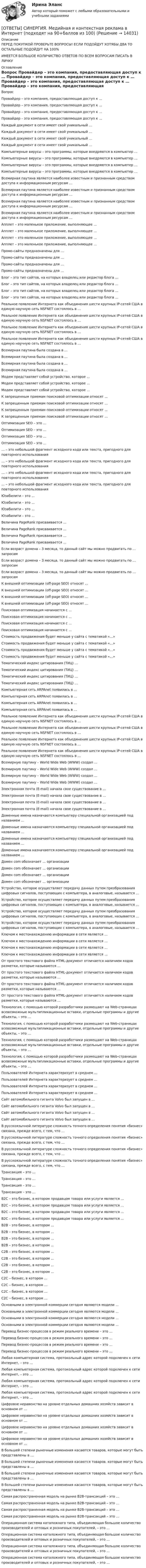      
          Описание
          ПЕРЕД ПОКУПКОЙ ПРОВЕРЬТЕ ВОПРОСЫ! ЕСЛИ ПОДОЙДУТ ХОТЯБЫ ДВА ТО ОСТАЛЬНЫЕ ПОДОЙДУТ НА 100%ИМЕЕТСЯ БОЛЬШОЕ КОЛИЧИСТВО ОТВЕТОВ ПО ВСЕМ ВОПРОСАМ ПИСАТЬ В ЛИЧКУ 
          Оглавление
          Вопрос Провайдер – это компания, предоставляющая доступ к … Провайдер – это компания, предоставляющая доступ к … Провайдер – это компания, предоставляющая доступ к … Провайдер – это компания, предоставляющая доступ к … Каждый документ в сети имеет свой уникальный … Каждый документ в сети имеет свой уникальный … Каждый документ в сети имеет свой уникальный … Каждый документ в сети имеет свой уникальный … Компьютерные вирусы – это программы, которые внедряются в компьютер … Компьютерные вирусы – это программы, которые внедряются в компьютер … Компьютерные вирусы – это программы, которые внедряются в компьютер … Компьютерные вирусы – это программы, которые внедряются в компьютер … Всемирная паутина является наиболее известным и признанным средством доступа к информационным ресурсам … Всемирная паутина является наиболее известным и признанным средством доступа к информационным ресурсам … Всемирная паутина является наиболее известным и признанным средством доступа к информационным ресурсам … Всемирная паутина является наиболее известным и признанным средством доступа к информационным ресурсам … Апплет – это маленькое приложение, выполняющее … Апплет – это маленькое приложение, выполняющее … Апплет – это маленькое приложение, выполняющее … Апплет – это маленькое приложение, выполняющее … Промо-сайты предназначены для … Промо-сайты предназначены для … Промо-сайты предназначены для … Промо-сайты предназначены для … Блог – это тип сайтов, на которых владелец или редактор блога … Блог – это тип сайтов, на которых владелец или редактор блога … Блог – это тип сайтов, на которых владелец или редактор блога … Блог – это тип сайтов, на которых владелец или редактор блога … Реальное появление Интернета как объединения шести крупных IP-сетей США в единую научную сеть NSFNET состоялось в … Реальное появление Интернета как объединения шести крупных IP-сетей США в единую научную сеть NSFNET состоялось в … Реальное появление Интернета как объединения шести крупных IP-сетей США в единую научную сеть NSFNET состоялось в … Реальное появление Интернета как объединения шести крупных IP-сетей США в единую научную сеть NSFNET состоялось в … Всемирная паутина была создана в … Всемирная паутина была создана в … Всемирная паутина была создана в … Всемирная паутина была создана в … Модем представляет собой устройство, которое … Модем представляет собой устройство, которое … Модем представляет собой устройство, которое … К запрещенным приемам поисковой оптимизации относят … К запрещенным приемам поисковой оптимизации относят … К запрещенным приемам поисковой оптимизации относят … К запрещенным приемам поисковой оптимизации относят … Оптимизация SEO – это … Оптимизация SEO – это … Оптимизация SEO – это … Оптимизация SEO – это … … – это небольшой фрагмент исходного кода или текста, пригодного для повторного использования … – это небольшой фрагмент исходного кода или текста, пригодного для повторного использования … – это небольшой фрагмент исходного кода или текста, пригодного для повторного использования … – это небольшой фрагмент исходного кода или текста, пригодного для повторного использования Юзабилити – это … Юзабилити – это … Юзабилити – это … Юзабилити – это … Величина PageRank присваивается … Величина PageRank присваивается … Величина PageRank присваивается … Величина PageRank присваивается … Если возраст домена  – 3 месяца, то данный сайт мы можно продвигать по … запросам Если возраст домена  – 3 месяца, то данный сайт мы можно продвигать по … запросам Если возраст домена  – 3 месяца, то данный сайт мы можно продвигать по … запросам К внешней оптимизации (off-page SEO) относят … К внешней оптимизации (off-page SEO) относят … К внешней оптимизации (off-page SEO) относят … К внешней оптимизации (off-page SEO) относят … Поисковая оптимизация начинается с … Поисковая оптимизация начинается с … Поисковая оптимизация начинается с … Поисковая оптимизация начинается с … Стоимость продвижения будет меньше у сайта с тематикой «…» Стоимость продвижения будет меньше у сайта с тематикой «…» Стоимость продвижения будет меньше у сайта с тематикой «…» Стоимость продвижения будет меньше у сайта с тематикой «…» Тематический индекс цитирования (ТИЦ) … Тематический индекс цитирования (ТИЦ) … Тематический индекс цитирования (ТИЦ) … Тематический индекс цитирования (ТИЦ) … Компьютерная сеть ARPAnet появилась в … Компьютерная сеть ARPAnet появилась в … Компьютерная сеть ARPAnet появилась в … Компьютерная сеть ARPAnet появилась в … Реальное появление Интернета как объединения шести крупных IP-сетей США в единую научную сеть NSFNET состоялось в … Реальное появление Интернета как объединения шести крупных IP-сетей США в единую научную сеть NSFNET состоялось в … Реальное появление Интернета как объединения шести крупных IP-сетей США в единую научную сеть NSFNET состоялось в … Реальное появление Интернета как объединения шести крупных IP-сетей США в единую научную сеть NSFNET состоялось в … Всемирную паутину – World Wide Web (WWW) создал … Всемирную паутину – World Wide Web (WWW) создал … Всемирную паутину – World Wide Web (WWW) создал … Всемирную паутину – World Wide Web (WWW) создал … Электронная почта (E-mail) начала свое существование в … Электронная почта (E-mail) начала свое существование в … Электронная почта (E-mail) начала свое существование в … Электронная почта (E-mail) начала свое существование в … Доменные имена назначаются компьютеру специальной организацией под названием … Доменные имена назначаются компьютеру специальной организацией под названием … Доменные имена назначаются компьютеру специальной организацией под названием … Доменные имена назначаются компьютеру специальной организацией под названием … Домен com обозначает … организации Домен com обозначает … организации Домен com обозначает … организации Домен com обозначает … организации Устройство, которое осуществляет передачу данных путем преобразования цифровых сигналов, поступающих с компьютера, в аналоговые, называется … Устройство, которое осуществляет передачу данных путем преобразования цифровых сигналов, поступающих с компьютера, в аналоговые, называется … Устройство, которое осуществляет передачу данных путем преобразования цифровых сигналов, поступающих с компьютера, в аналоговые, называется … Устройство, которое осуществляет передачу данных путем преобразования цифровых сигналов, поступающих с компьютера, в аналоговые, называется … Ключом к местонахождению информации в сети является … Ключом к местонахождению информации в сети является … Ключом к местонахождению информации в сети является … Ключом к местонахождению информации в сети является … От простого текстового файла HTML-документ отличается наличием кодов разметки, которые называются … От простого текстового файла HTML-документ отличается наличием кодов разметки, которые называются … От простого текстового файла HTML-документ отличается наличием кодов разметки, которые называются … От простого текстового файла HTML-документ отличается наличием кодов разметки, которые называются … Технология, с помощью которой разработчики размещают на Web-страницах всевозможные мультипликационные вставки, отдельные программы и другие объекты, – это … Технология, с помощью которой разработчики размещают на Web-страницах всевозможные мультипликационные вставки, отдельные программы и другие объекты, – это … Технология, с помощью которой разработчики размещают на Web-страницах всевозможные мультипликационные вставки, отдельные программы и другие объекты, – это … Технология, с помощью которой разработчики размещают на Web-страницах всевозможные мультипликационные вставки, отдельные программы и другие объекты, – это … Пользователей Интернета характеризует в среднем … Пользователей Интернета характеризует в среднем … Пользователей Интернета характеризует в среднем … Пользователей Интернета характеризует в среднем … Сайт автомобильного гиганта Volvo был запущен в … Сайт автомобильного гиганта Volvo был запущен в … Сайт автомобильного гиганта Volvo был запущен в … Сайт автомобильного гиганта Volvo был запущен в … В русскоязычной литературе сложность точного определения понятия «бизнес» связана, прежде всего, с тем, что … В русскоязычной литературе сложность точного определения понятия «бизнес» связана, прежде всего, с тем, что … В русскоязычной литературе сложность точного определения понятия «бизнес» связана, прежде всего, с тем, что … В русскоязычной литературе сложность точного определения понятия «бизнес» связана, прежде всего, с тем, что … Трансакция – это … Трансакция – это … Трансакция – это … Трансакция – это … В2С – это бизнес, в котором продавцом товара или услуги является … В2С – это бизнес, в котором продавцом товара или услуги является … В2С – это бизнес, в котором продавцом товара или услуги является … В2С – это бизнес, в котором продавцом товара или услуги является … В2В – это бизнес, в котором … В2В – это бизнес, в котором … В2В – это бизнес, в котором … В2В – это бизнес, в котором … С2В – это бизнес, в котором … С2В – это бизнес, в котором … С2В – это бизнес, в котором … С2В – это бизнес, в котором … С2С – бизнес, в котором … С2С – бизнес, в котором … С2С – бизнес, в котором … С2С – бизнес, в котором … Основными в электронной коммерции сегодня являются модели … Основными в электронной коммерции сегодня являются модели … Основными в электронной коммерции сегодня являются модели … Основными в электронной коммерции сегодня являются модели … Перевод бизнес-процессов в режим реального времени – это … Перевод бизнес-процессов в режим реального времени – это … Перевод бизнес-процессов в режим реального времени – это … Перевод бизнес-процессов в режим реального времени – это … Любая компьютерная система, протокольный адрес которой подключен к сети Интернет, – это … Любая компьютерная система, протокольный адрес которой подключен к сети Интернет, – это … Любая компьютерная система, протокольный адрес которой подключен к сети Интернет, – это … Любая компьютерная система, протокольный адрес которой подключен к сети Интернет, – это … Цифровое неравенство на уровне отдельных домашних хозяйств зависит в основном от … Цифровое неравенство на уровне отдельных домашних хозяйств зависит в основном от … Цифровое неравенство на уровне отдельных домашних хозяйств зависит в основном от … Цифровое неравенство на уровне отдельных домашних хозяйств зависит в основном от … В большей степени рыночные изменения касаются товаров, которые могут быть представлены в … В большей степени рыночные изменения касаются товаров, которые могут быть представлены в … В большей степени рыночные изменения касаются товаров, которые могут быть представлены в … В большей степени рыночные изменения касаются товаров, которые могут быть представлены в … Самая распространенная модель на рынке В2В-трансакций – это … Самая распространенная модель на рынке В2В-трансакций – это … Самая распространенная модель на рынке В2В-трансакций – это … Самая распространенная модель на рынке В2В-трансакций – это … Операционная система каталожного типа, объединяющая большое количество производителей и оптовых и розничных покупателей, – это … Операционная система каталожного типа, объединяющая большое количество производителей и оптовых и розничных покупателей, – это … Операционная система каталожного типа, объединяющая большое количество производителей и оптовых и розничных покупателей, – это … Операционная система каталожного типа, объединяющая большое количество производителей и оптовых и розничных покупателей, – это … 
            
            
            [ОТВЕТЫ] СИНЕРГИЯ. Медиация.фпдг_БАК (новые тесты 2023г.) (подходят на 90+баллов из 100)[ОТВЕТЫ] СИНЕРГИЯ. Медийная и контекстная реклама в Интернет (подходят на 90+баллов из 100)[ОТВЕТЫ] СИНЕРГИЯ. Медийная и контекстная реклама в Интернет.фип (новые тесты 2023г.) (подходят на 90+баллов из 100)[ОТВЕТЫ] СИНЕРГИЯ. Медико-биологические основы безопасности (новые тесты 2023г.) (подходят на 90+баллов из 100)[ОТВЕТЫ] СИНЕРГИЯ. Медико-биологические основы безопасности (новые тесты 2023г.) (подходят на 90+баллов из 100)[ОТВЕТЫ] СИНЕРГИЯ. Международная логистика (1) (подходят на 90+баллов из 100)[ОТВЕТЫ] СИНЕРГИЯ. Международная логистика (2) (подходят на 90+баллов из 100)[ОТВЕТЫ] СИНЕРГИЯ. Математика (подходят на 90+баллов из 100)[ОТВЕТЫ] СИНЕРГИЯ. Математические и инструментальные методы поддержки принятия решений (подходят на 90+баллов из 100)[ОТВЕТЫ] СИНЕРГИЯ. Математические методы в психологии (подходят на 90+баллов из 100)[ОТВЕТЫ] СИНЕРГИЯ. Математическое моделирование.м) (новые тесты 2023г.) (подходят на 90+баллов из 100)[ОТВЕТЫ] СИНЕРГИЯ. Материаловедение и ТКМ (подходят на 90+баллов из 100)[ОТВЕТЫ] СИНЕРГИЯ. Материаловедение (новые тесты 2023г.) (подходят на 90+баллов из 100)[ОТВЕТЫ] СИНЕРГИЯ. Материально-техническое снабжение в нефтегазовой отрасли (новые тесты 2023г.) (подходят на 90+баллов из 100)