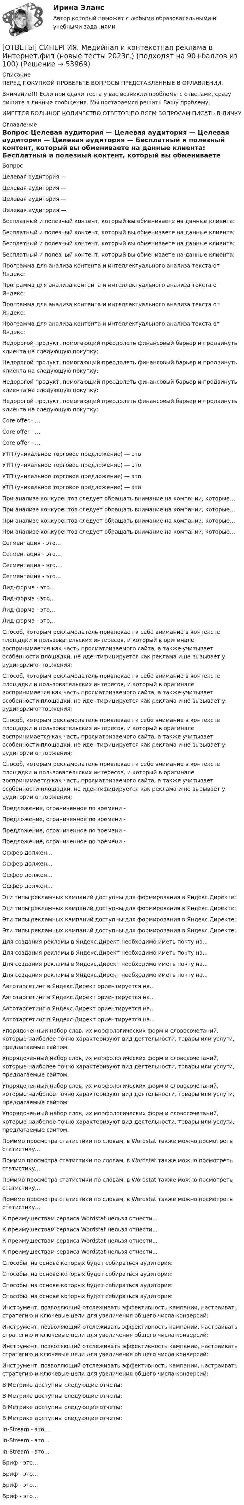      
            Описание
            ПЕРЕД ПОКУПКОЙ ПРОВЕРЬТЕ ВОПРОСЫ ПРЕДСТАВЛЕННЫЕ В ОГЛАВЛЕНИИ.Внимание!!! Если при сдачи теста у вас возникли проблемы с ответами, сразу пишите в личные сообщения. Мы постараемся решить Вашу проблему.ИМЕЕТСЯ БОЛЬШОЕ КОЛИЧЕСТВО ОТВЕТОВ ПО ВСЕМ ВОПРОСАМ ПИСАТЬ В ЛИЧКУ 
            Оглавление
            Вопрос Целевая аудитория — Целевая аудитория — Целевая аудитория — Целевая аудитория — Бесплатный и полезный контент, который вы обмениваете на данные клиента: Бесплатный и полезный контент, который вы обмениваете на данные клиента: Бесплатный и полезный контент, который вы обмениваете на данные клиента: Бесплатный и полезный контент, который вы обмениваете на данные клиента: Программа для анализа контента и интеллектуального анализа текста от Яндекс: Программа для анализа контента и интеллектуального анализа текста от Яндекс: Программа для анализа контента и интеллектуального анализа текста от Яндекс: Программа для анализа контента и интеллектуального анализа текста от Яндекс: Недорогой продукт, помогающий преодолеть финансовый барьер и продвинуть клиента на следующую покупку: Недорогой продукт, помогающий преодолеть финансовый барьер и продвинуть клиента на следующую покупку: Недорогой продукт, помогающий преодолеть финансовый барьер и продвинуть клиента на следующую покупку: Недорогой продукт, помогающий преодолеть финансовый барьер и продвинуть клиента на следующую покупку: Core offer - … Core offer - … Core offer - … УТП (уникальное торговое предложение) — это УТП (уникальное торговое предложение) — это УТП (уникальное торговое предложение) — это УТП (уникальное торговое предложение) — это При анализе конкурентов следует обращать внимание на компании, которые… При анализе конкурентов следует обращать внимание на компании, которые… При анализе конкурентов следует обращать внимание на компании, которые… При анализе конкурентов следует обращать внимание на компании, которые… Сегментация - это... Сегментация - это... Сегментация - это... Сегментация - это... Лид-форма - это... Лид-форма - это... Лид-форма - это... Лид-форма - это... Способ, которым рекламодатель привлекает к себе внимание в контексте площадки и пользовательских интересов, и который в оригинале воспринимается как часть просматриваемого сайта, а также учитывает особенности площадки, не идентифицируется как реклама и не вызывает у аудитории отторжения: Способ, которым рекламодатель привлекает к себе внимание в контексте площадки и пользовательских интересов, и который в оригинале воспринимается как часть просматриваемого сайта, а также учитывает особенности площадки, не идентифицируется как реклама и не вызывает у аудитории отторжения: Способ, которым рекламодатель привлекает к себе внимание в контексте площадки и пользовательских интересов, и который в оригинале воспринимается как часть просматриваемого сайта, а также учитывает особенности площадки, не идентифицируется как реклама и не вызывает у аудитории отторжения: Способ, которым рекламодатель привлекает к себе внимание в контексте площадки и пользовательских интересов, и который в оригинале воспринимается как часть просматриваемого сайта, а также учитывает особенности площадки, не идентифицируется как реклама и не вызывает у аудитории отторжения: Предложение, ограниченное по времени - Предложение, ограниченное по времени - Предложение, ограниченное по времени - Предложение, ограниченное по времени - Оффер должен… Оффер должен… Оффер должен… Оффер должен… Эти типы рекламных кампаний доступны для формирования в Яндекс.Директе: Эти типы рекламных кампаний доступны для формирования в Яндекс.Директе: Эти типы рекламных кампаний доступны для формирования в Яндекс.Директе: Эти типы рекламных кампаний доступны для формирования в Яндекс.Директе: Для создания рекламы в Яндекс.Директ необходимо иметь почту на... Для создания рекламы в Яндекс.Директ необходимо иметь почту на... Для создания рекламы в Яндекс.Директ необходимо иметь почту на... Для создания рекламы в Яндекс.Директ необходимо иметь почту на... Автотаргетинг в Яндекс.Директ ориентируется на... Автотаргетинг в Яндекс.Директ ориентируется на... Автотаргетинг в Яндекс.Директ ориентируется на... Автотаргетинг в Яндекс.Директ ориентируется на... Упорядоченный набор слов, их морфологических форм и словосочетаний, которые наиболее точно характеризуют вид деятельности, товары или услуги, предлагаемые сайтом: Упорядоченный набор слов, их морфологических форм и словосочетаний, которые наиболее точно характеризуют вид деятельности, товары или услуги, предлагаемые сайтом: Упорядоченный набор слов, их морфологических форм и словосочетаний, которые наиболее точно характеризуют вид деятельности, товары или услуги, предлагаемые сайтом: Упорядоченный набор слов, их морфологических форм и словосочетаний, которые наиболее точно характеризуют вид деятельности, товары или услуги, предлагаемые сайтом: Помимо просмотра статистики по словам, в Wordstat также можно посмотреть статистику... Помимо просмотра статистики по словам, в Wordstat также можно посмотреть статистику... Помимо просмотра статистики по словам, в Wordstat также можно посмотреть статистику... Помимо просмотра статистики по словам, в Wordstat также можно посмотреть статистику... К преимуществам сервиса Wordstat нельзя отнести... К преимуществам сервиса Wordstat нельзя отнести... К преимуществам сервиса Wordstat нельзя отнести... К преимуществам сервиса Wordstat нельзя отнести... Способы, на основе которых будет собираться аудитория: Способы, на основе которых будет собираться аудитория: Способы, на основе которых будет собираться аудитория: Способы, на основе которых будет собираться аудитория: Инструмент, позволяющий отслеживать эффективность кампании, настраивать стратегию и ключевые цели для увеличения общего числа конверсий: Инструмент, позволяющий отслеживать эффективность кампании, настраивать стратегию и ключевые цели для увеличения общего числа конверсий: Инструмент, позволяющий отслеживать эффективность кампании, настраивать стратегию и ключевые цели для увеличения общего числа конверсий: Инструмент, позволяющий отслеживать эффективность кампании, настраивать стратегию и ключевые цели для увеличения общего числа конверсий: В Метрике доступны следующие отчеты: В Метрике доступны следующие отчеты: В Метрике доступны следующие отчеты: В Метрике доступны следующие отчеты: In-Stream - это… In-Stream - это… In-Stream - это… Бриф - это... Бриф - это... Бриф - это... Бриф - это... 
            
            
            [ОТВЕТЫ] СИНЕРГИЯ. Медийная и контекстная реклама в Интернет (подходят на 90+баллов из 100)[ОТВЕТЫ] СИНЕРГИЯ. Медийная и контекстная реклама в Интернет.фип (новые тесты 2023г.) (подходят на 90+баллов из 100)[ОТВЕТЫ] СИНЕРГИЯ. Медико-биологические основы безопасности (новые тесты 2023г.) (подходят на 90+баллов из 100)[ОТВЕТЫ] СИНЕРГИЯ. Медико-биологические основы безопасности (новые тесты 2023г.) (подходят на 90+баллов из 100)[ОТВЕТЫ] СИНЕРГИЯ. Международная логистика (1) (подходят на 90+баллов из 100)[ОТВЕТЫ] СИНЕРГИЯ. Международная логистика (2) (подходят на 90+баллов из 100)[ОТВЕТЫ] СИНЕРГИЯ. Международная логистика (3) (подходят на 90+баллов из 100)[ОТВЕТЫ] СИНЕРГИЯ. Математические и инструментальные методы поддержки принятия решений (подходят на 90+баллов из 100)[ОТВЕТЫ] СИНЕРГИЯ. Математические методы в психологии (подходят на 90+баллов из 100)[ОТВЕТЫ] СИНЕРГИЯ. Математическое моделирование.м) (новые тесты 2023г.) (подходят на 90+баллов из 100)[ОТВЕТЫ] СИНЕРГИЯ. Материаловедение и ТКМ (подходят на 90+баллов из 100)[ОТВЕТЫ] СИНЕРГИЯ. Материаловедение (новые тесты 2023г.) (подходят на 90+баллов из 100)[ОТВЕТЫ] СИНЕРГИЯ. Материально-техническое снабжение в нефтегазовой отрасли (новые тесты 2023г.) (подходят на 90+баллов из 100)[ОТВЕТЫ] СИНЕРГИЯ. Материально-техническое снабжение и сбыт продукции горной промышленности (подходят на 90+баллов из 100)
