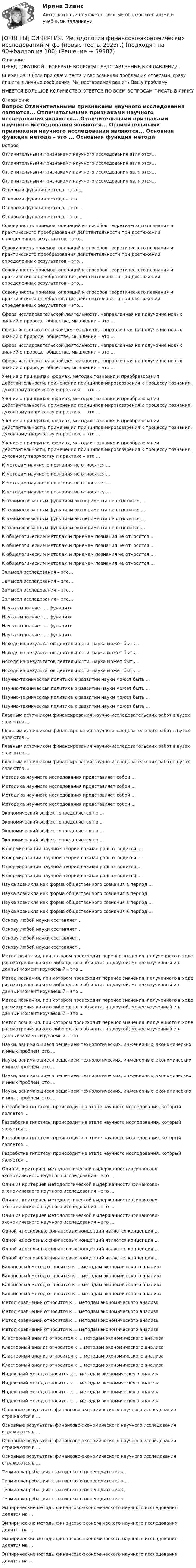      
            Описание
            ПЕРЕД ПОКУПКОЙ ПРОВЕРЬТЕ ВОПРОСЫ ПРЕДСТАВЛЕННЫЕ В ОГЛАВЛЕНИИ.Внимание!!! Если при сдачи теста у вас возникли проблемы с ответами, сразу пишите в личные сообщения. Мы постараемся решить Вашу проблему.ИМЕЕТСЯ БОЛЬШОЕ КОЛИЧЕСТВО ОТВЕТОВ ПО ВСЕМ ВОПРОСАМ ПИСАТЬ В ЛИЧКУ 
            Оглавление
            Вопрос Отличительными признаками научного исследования являются... Отличительными признаками научного исследования являются... Отличительными признаками научного исследования являются... Отличительными признаками научного исследования являются... Основная функция метода – это ... Основная функция метода – это ... Основная функция метода – это ... Основная функция метода – это ... Совокупность приемов, операций и способов теоретического познания и практического преобразования действительности при достижении определенных результатов – это... Совокупность приемов, операций и способов теоретического познания и практического преобразования действительности при достижении определенных результатов – это... Совокупность приемов, операций и способов теоретического познания и практического преобразования действительности при достижении определенных результатов – это... Совокупность приемов, операций и способов теоретического познания и практического преобразования действительности при достижении определенных результатов – это... Сфера исследовательской деятельности, направленная на получение новых знаний о природе, обществе, мышлении – это ... Сфера исследовательской деятельности, направленная на получение новых знаний о природе, обществе, мышлении – это ... Сфера исследовательской деятельности, направленная на получение новых знаний о природе, обществе, мышлении – это ... Сфера исследовательской деятельности, направленная на получение новых знаний о природе, обществе, мышлении – это ... Учение о принципах, формах, методах познания и преобразования действительности, применении принципов мировоззрения к процессу познания, духовному творчеству и практике – это ... Учение о принципах, формах, методах познания и преобразования действительности, применении принципов мировоззрения к процессу познания, духовному творчеству и практике – это ... Учение о принципах, формах, методах познания и преобразования действительности, применении принципов мировоззрения к процессу познания, духовному творчеству и практике – это ... Учение о принципах, формах, методах познания и преобразования действительности, применении принципов мировоззрения к процессу познания, духовному творчеству и практике – это ... К методам научного познания не относятся ... К методам научного познания не относятся ... К методам научного познания не относятся ... К методам научного познания не относятся ... К взаимосвязанным функциям эксперимента не относится ... К взаимосвязанным функциям эксперимента не относится ... К взаимосвязанным функциям эксперимента не относится ... К взаимосвязанным функциям эксперимента не относится ... К общелогическим методам и приемам познания не относится ... К общелогическим методам и приемам познания не относится ... К общелогическим методам и приемам познания не относится ... К общелогическим методам и приемам познания не относится ... Замысел исследования – это… Замысел исследования – это… Замысел исследования – это… Замысел исследования – это… Наука выполняет ... функцию Наука выполняет ... функцию Наука выполняет ... функцию Наука выполняет ... функцию Исходя из результатов деятельности, наука может быть ... Исходя из результатов деятельности, наука может быть ... Исходя из результатов деятельности, наука может быть ... Исходя из результатов деятельности, наука может быть ... Научно-техническая политика в развитии науки может быть ... Научно-техническая политика в развитии науки может быть ... Научно-техническая политика в развитии науки может быть ... Научно-техническая политика в развитии науки может быть ... Главным источником финансирования научно-исследовательских работ в вузах являются ... Главным источником финансирования научно-исследовательских работ в вузах являются ... Главным источником финансирования научно-исследовательских работ в вузах являются ... Главным источником финансирования научно-исследовательских работ в вузах являются ... Методика научного исследования представляет собой ... Методика научного исследования представляет собой ... Методика научного исследования представляет собой ... Методика научного исследования представляет собой ... Экономический эффект определяется по ... Экономический эффект определяется по ... Экономический эффект определяется по ... Экономический эффект определяется по ... В формировании научной теории важная роль отводится ... В формировании научной теории важная роль отводится ... В формировании научной теории важная роль отводится ... В формировании научной теории важная роль отводится ... Наука возникла как форма общественного сознания в период ... Наука возникла как форма общественного сознания в период ... Наука возникла как форма общественного сознания в период ... Наука возникла как форма общественного сознания в период ... Основу любой науки составляет… Основу любой науки составляет… Основу любой науки составляет… Основу любой науки составляет… Метод познания, при котором происходит перенос значения, полученного в ходе рассмотрения какого-либо одного объекта, на другой, менее изученный и в данный момент изучаемый – это ... Метод познания, при котором происходит перенос значения, полученного в ходе рассмотрения какого-либо одного объекта, на другой, менее изученный и в данный момент изучаемый – это ... Метод познания, при котором происходит перенос значения, полученного в ходе рассмотрения какого-либо одного объекта, на другой, менее изученный и в данный момент изучаемый – это ... Метод познания, при котором происходит перенос значения, полученного в ходе рассмотрения какого-либо одного объекта, на другой, менее изученный и в данный момент изучаемый – это ... Науки, занимающиеся решением технологических, инженерных, экономических и иных проблем, это … Науки, занимающиеся решением технологических, инженерных, экономических и иных проблем, это … Науки, занимающиеся решением технологических, инженерных, экономических и иных проблем, это … Науки, занимающиеся решением технологических, инженерных, экономических и иных проблем, это … Разработка гипотезы происходит на этапе научного исследования, который является ... Разработка гипотезы происходит на этапе научного исследования, который является ... Разработка гипотезы происходит на этапе научного исследования, который является ... Разработка гипотезы происходит на этапе научного исследования, который является ... Один из критериев методологической выдержанности финансово-экономического научного исследования – это ... Один из критериев методологической выдержанности финансово-экономического научного исследования – это ... Один из критериев методологической выдержанности финансово-экономического научного исследования – это ... Один из критериев методологической выдержанности финансово-экономического научного исследования – это ... Одной из основных финансовых концепций является концепция ... Одной из основных финансовых концепций является концепция ... Одной из основных финансовых концепций является концепция ... Одной из основных финансовых концепций является концепция ... Балансовый метод относится к ... методам экономического анализа Балансовый метод относится к ... методам экономического анализа Балансовый метод относится к ... методам экономического анализа Балансовый метод относится к ... методам экономического анализа Метод сравнений относится к ... методам экономического анализа Метод сравнений относится к ... методам экономического анализа Метод сравнений относится к ... методам экономического анализа Метод сравнений относится к ... методам экономического анализа Кластерный анализ относится к ... методам экономического анализа Кластерный анализ относится к ... методам экономического анализа Кластерный анализ относится к ... методам экономического анализа Кластерный анализ относится к ... методам экономического анализа Индексный метод относится к ... методам экономического анализа Индексный метод относится к ... методам экономического анализа Индексный метод относится к ... методам экономического анализа Индексный метод относится к ... методам экономического анализа Основные результаты финансово-экономического научного исследования отражаются в ... Основные результаты финансово-экономического научного исследования отражаются в ... Основные результаты финансово-экономического научного исследования отражаются в ... Основные результаты финансово-экономического научного исследования отражаются в ... Термин «апробация» с латинского переводится как ... Термин «апробация» с латинского переводится как ... Термин «апробация» с латинского переводится как ... Термин «апробация» с латинского переводится как ... Эмпирические методы финансово-экономического научного исследования делятся на ... Эмпирические методы финансово-экономического научного исследования делятся на ... Эмпирические методы финансово-экономического научного исследования делятся на ... Эмпирические методы финансово-экономического научного исследования делятся на ...  
            
            
            [ОТВЕТЫ] СИНЕРГИЯ. Методология познавательной деятельности (подходят на 90+баллов из 100)[ОТВЕТЫ] СИНЕРГИЯ. Методология финансово-экономических исследований.м_фэ (новые тесты 2023г.) (подходят на 90+баллов из 100)[ОТВЕТЫ] СИНЕРГИЯ. Методы и средства обеспечения пожарной безопасности (новые тесты 2023г.) (подходят на 90+баллов из 100)[ОТВЕТЫ] СИНЕРГИЯ. Методы исследования в менеджменте (1) (подходят на 90+баллов из 100)[ОТВЕТЫ] СИНЕРГИЯ. Методы исследования в менеджменте (2) (подходят на 90+баллов из 100)[ОТВЕТЫ] СИНЕРГИЯ. Методы исследования в менеджменте (3) (подходят на 90+баллов из 100)[ОТВЕТЫ] СИНЕРГИЯ. Методы исследования в менеджменте (4) (подходят на 90+баллов из 100)[ОТВЕТЫ] СИНЕРГИЯ. Менеджмент ХХI века (подходят на 90+баллов из 100)[ОТВЕТЫ] СИНЕРГИЯ. Мерчендайзинг (1) (подходят на 90+баллов из 100)[ОТВЕТЫ] СИНЕРГИЯ. Мерчендайзинг (2) (подходят на 90+баллов из 100)[ОТВЕТЫ] СИНЕРГИЯ. Методика литературного чтения с практикой читательской деятельности (новые тесты 2023г.) (подходят на 90+баллов из 100)[ОТВЕТЫ] СИНЕРГИЯ. Методика обучения русскому языку в начальной школе (новые тесты 2023г.) 5 промежуточных тестов итоговый тест и компетентностный тест (подходят на 90+баллов из 100)[ОТВЕТЫ] СИНЕРГИЯ. Методика разработки и проведения тренинга (новые тесты 2023г.) 8 промежуточных тестов и итоговый тест (подходят на 90+баллов из 100)[ОТВЕТЫ] СИНЕРГИЯ. Методологические проблемы психологии.dor_МАГ_221223 (новые тесты 2023г.) 4 промежуточных тестов и итоговый тест (подходят на 90+баллов из 100)