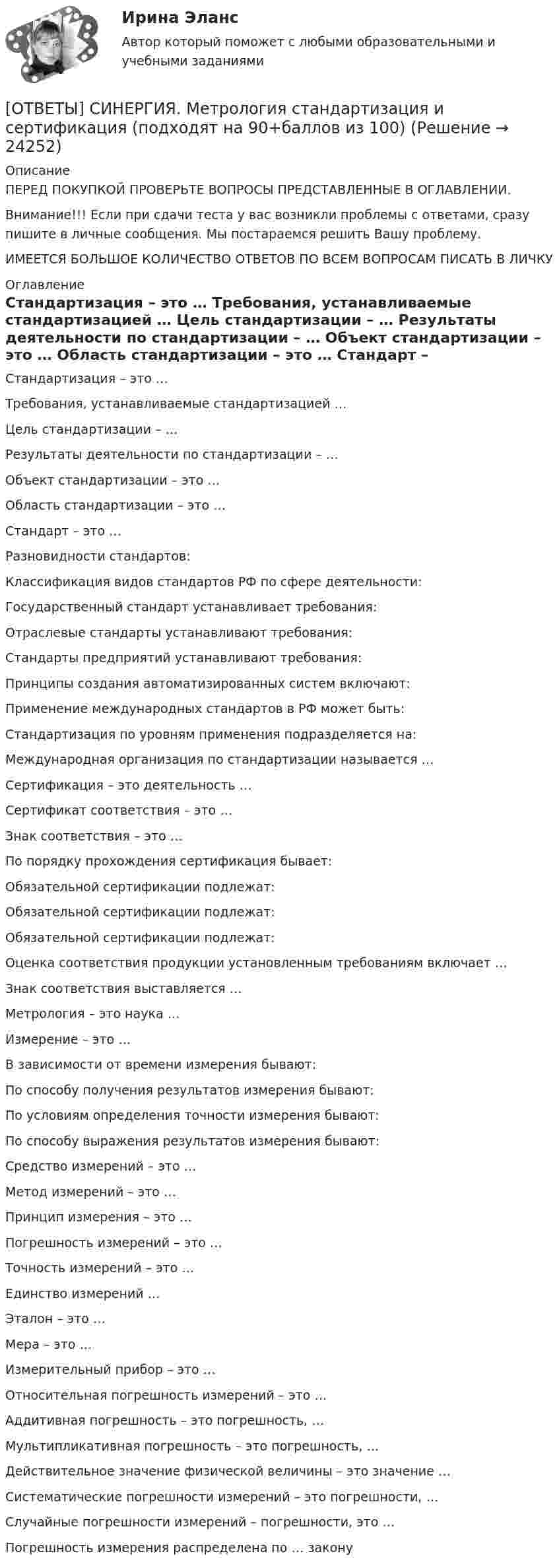      
          Описание
          ПЕРЕД ПОКУПКОЙ ПРОВЕРЬТЕ ВОПРОСЫ ПРЕДСТАВЛЕННЫЕ В ОГЛАВЛЕНИИ.Внимание!!! Если при сдачи теста у вас возникли проблемы с ответами, сразу пишите в личные сообщения. Мы постараемся решить Вашу проблему.ИМЕЕТСЯ БОЛЬШОЕ КОЛИЧЕСТВО ОТВЕТОВ ПО ВСЕМ ВОПРОСАМ ПИСАТЬ В ЛИЧКУ 
          Оглавление
          Стандартизация – это … Требования, устанавливаемые стандартизацией … Цель стандартизации – … Результаты деятельности по стандартизации – … Объект стандартизации – это … Область стандартизации – это … Стандарт – это … Разновидности стандартов: Классификация видов стандартов РФ по сфере деятельности: Государственный стандарт устанавливает требования: Отраслевые стандарты устанавливают требования: Стандарты предприятий устанавливают требования: Принципы создания автоматизированных систем включают: Применение международных стандартов в РФ может быть: Стандартизация по уровням применения подразделяется на: Международная организация по стандартизации называется … Сертификация – это деятельность … Сертификат соответствия – это … Знак соответствия – это … По порядку прохождения сертификация бывает: Обязательной сертификации подлежат: Обязательной сертификации подлежат: Обязательной сертификации подлежат: Оценка соответствия продукции установленным требованиям включает … Знак соответствия выставляется … Метрология – это наука … Измерение – это … В зависимости от времени измерения бывают: По способу получения результатов измерения бывают: По условиям определения точности измерения бывают: По способу выражения результатов измерения бывают: Средство измерений – это … Метод измерений – это … Принцип измерения – это … Погрешность измерений – это … Точность измерений – это … Единство измерений … Эталон – это … Мера – это … Измерительный прибор – это … Относительная погрешность измерений – это … Аддитивная погрешность – это погрешность, … Мультипликативная погрешность – это погрешность, … Действительное значение физической величины – это значение … Систематические погрешности измерений – это погрешности, … Случайные погрешности измерений – погрешности, это … Погрешность измерения распределена по … закону 
            
            
            [ОТВЕТЫ] СИНЕРГИЯ. Метрология и измерительная техника (подходят на 90+баллов из 100)[ОТВЕТЫ] СИНЕРГИЯ. Метрология стандартизация и сертификация (подходят на 90+баллов из 100)[ОТВЕТЫ] СИНЕРГИЯ. Мировая экономика и международные экономические отношения (подходят на 90+баллов из 100)[ОТВЕТЫ] СИНЕРГИЯ. Мировая экономика и международные экономические отношения (подходят на 90+баллов из 100)[ОТВЕТЫ] СИНЕРГИЯ. Моделирование и анализ программного обеспечения.ти ЭБС (подходят на 90+баллов из 100)[ОТВЕТЫ] СИНЕРГИЯ. Монтаж, наладка и эксплуатация электрических сетей.ти ЭБС (новые тесты 2023г.) (подходят на 90+баллов из 100)[ОТВЕТЫ] СИНЕРГИЯ. Монтаж электрооборудования (новые тесты 2023г.) (подходят на 90+баллов из 100)[ОТВЕТЫ] СИНЕРГИЯ. Методы исследования в менеджменте (3) (подходят на 90+баллов из 100)[ОТВЕТЫ] СИНЕРГИЯ. Методы исследования в менеджменте (4) (подходят на 90+баллов из 100)[ОТВЕТЫ] СИНЕРГИЯ. Методы исследования в менеджменте (5) (подходят на 90+баллов из 100)[ОТВЕТЫ] СИНЕРГИЯ. Методы поддержки профессиональной компетенции в работе организационного психолога (супервизия).фпдг_МАГ (подходят на 90+баллов из 100)[ОТВЕТЫ] СИНЕРГИЯ. Методы принятия и исполнение управленческих решений в государственном и муниципальном управлении (новые тесты 2022г.) Промежуточные тесты итоговый тест и компетентностный тест[ОТВЕТЫ] СИНЕРГИЯ. Методы расчета надежности технических систем (1) (подходят на 90+баллов из 100)[ОТВЕТЫ] СИНЕРГИЯ. Методы расчета надежности технических систем (2) (подходят на 90+баллов из 100)