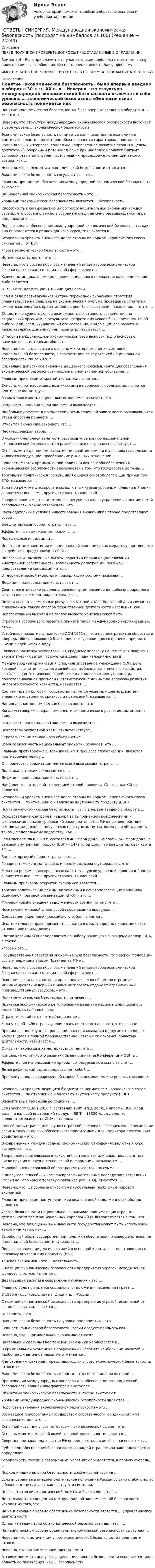      
          Описание
          ПЕРЕД ПОКУПКОЙ ПРОВЕРЬТЕ ВОПРОСЫ ПРЕДСТАВЛЕННЫЕ В ОГЛАВЛЕНИИ.Внимание!!! Если при сдачи теста у вас возникли проблемы с ответами, сразу пишите в личные сообщения. Мы постараемся решить Вашу проблему.ИМЕЕТСЯ БОЛЬШОЕ КОЛИЧЕСТВО ОТВЕТОВ ПО ВСЕМ ВОПРОСАМ ПИСАТЬ В ЛИЧКУ 
          Оглавление
          Понятие «экономическая безопасность» было впервые введено в оборот в 30-х гг. ХХ в. в …Неверно, что структура международной экономической безопасности включает в себя уровень … экономической безопасностиЭкономическая безопасность понимается как «…состояние экономики и институтов власти, при котором обеспечиваются гарантированная защита национальных интересов, социально направленное развитие страны в целом, достаточный оборонный потенциал даже при наиболее неблагоприятных условиях развития внутренних и внешних процессов» в концепции такого автора, как …Неверно, что к элементам экономической безопасности относится …Экономическая безопасность государства – это …Главным принципом обеспечения международной экономической безопасности выступает …Национальная экономическая безопасность – это …Уровнями экономической безопасности являются … безопасностьСпособность к саморазвитию и прогрессу национальной экономики каждой страны, что особенно важно в современном динамично развивающемся мире, предполагает: …Первая задача обеспечения международной экономической безопасности, как она определяется в рамках данного курса, заключается в …Безопасным уровнем внешнего долга страны по нормам Европейского союза считается … от ВВПУгроза экономической безопасности – это …Источники опасности – это …Неверно, что в состав пороговых значений индикаторов экономической безопасности страны в социальной сфере входит …Ключевым индикатором для оценки социального положения населения какой-либо является …В 1990-е гг. коэффициент Джини для России …Если в ряде развивающихся и стран переходной экономики стратегия правительства направлена на экономический рост, на проведение стратегии импортозамещения с ориентацией на рост благосостояния населения, – то это …Объективно существующая возможность негативного воздействия на социальный организм, в результате которого ему может быть причинен какой-либо ущерб, вред, ухудшающий его состояние, придающий его развитию нежелательную динамику или параметр, называется …В теории международной экономической безопасности под опасностью понимается … интересам обществаНеверно, что … относится к основным критериям оценки состояния национальной безопасности, в соответствии со Стратегией национальной безопасности РФ до 2020 г.Социально допустимое значение децильного коэффициента для обеспечения экономической безопасности национальной экономики составляет …Главным признаком открытой экономики является …Основным противоречием, возникающим в процессе глобализации, является противоречие между …Взаимозависимость национальных экономик означает, что …Открытость национальной экономики выражается …Наибольший эффект в преодолении ассиметричной зависимости развивающихся стран способна принести …Открытая экономика означает, что …Неоклассическая теория …В условиях неполной занятости ресурсов укреплению национальной экономической безопасности в развивающихся странах способствуют …Основными тенденциями развития мировой экономики в условиях глобализации являются следующие: преобладание рыночных отношений; …Сущность мягкой промышленной политики как способа обеспечения экономической безопасности заключается в том, что государства должны: …Торговый и политический режим, являющийся основополагающим принципом ВТО, называется …Если при режиме фиксированных валютных курсов уровень инфляции в Японии окажется выше, чем в других странах, то японский …Говоря о роли и месте таможенного регулирования в укреплении экономической безопасности, можно утверждать, что …Законодательные условия инвестирования в какой-либо стране представляют собой …Внешнеторговый оборот страны – это …Эффективные таможенные пошлины …Портфельные инвестиции …Иностранные инвестиции в национальной экономике как мера государственного воздействия представляют собой …Налоговые и таможенные льготы, гарантии против национализации иностранной собственности, возможность репатриации прибыли, предоставление концессий – это …В теориях мировой экономики «разоряющим ростом» называют …Дефицит продовольствия испытывают …Свои энергетические проблемы решает путем расширения добычи природного газа на шельфе моря такая страна, как …Потери лесных и земельных ресурсов в Южной и Юго-Восточной Азии связаны с применением такого способа хозяйственной деятельности населения, как …Перспективным выходом из экологического кризиса может быть:Стратегия устойчивого развития принята такой международной организацией, как …Устойчивое развитие в трактовке ООН 1992 г. – это процесс развития общества и природы, обеспечивающий благоприятные условия для сохранения природы, жизни людей, имея в виду …Согласно расчетам экспертов ООН, среднему человеку на Земле для покрытия энергетических затрат требуется в день пища калорийностью в …Международная организация, специализированное учреждение ООН, цель которой – развитие сельского хозяйства, рыболовства и лесного хозяйства, оказывающая техническое содействие и продовольственную помощь, подготавливающая прогнозы и статистические данные по вопросам развития мирового сельского хозяйства, называется …Состояние, при котором государство является уязвимым для воздействия внешних и внутренних кризисов и потрясений, называется …Национальная экономическая безопасность – это …Когда мы говорим о неравномерности экономического развития, мы имеем в виду …Открытость национальной экономики выражается …Показатель экспортной квоты свидетельствует …Стратегический альянс – это объединение …Взаимозависимость национальных экономик означает, что …Главным противоречием, возникающим в процессе глобализации, является противоречие между …От процесса глобализации менее всего выигрывают страны …Политика автаркии заключается в …Дефицит продовольствия испытывают …Наиболее значительной тенденцией второй половины XX – начала XXI вв. является …Безопасным уровнем внешнего долга страны по нормам Европейского союза считается ... по отношению к валовому внутреннему продукту (ВВП)Понятие «экономическая безопасность» было впервые введено в оборот в …Осуществление контроля и надзора за выполнением юридическими и физическими лицами требований законодательства РФ о противодействии легализации доходов, полученных преступным путем, вменена в обязанность такому федеральному ведомству, как …Если экспорт РФ в 2010 г. составлял 400 млрд долл., импорт – 248 млрд долл., а валовой внутренний продукт (ВВП) – 1479 млрд долл., то внешнеторговая квота РФ …Внешнеторговый оборот страны – это …Говоря о таможенных тарифах и пошлинах, можно утверждать, что …Если при режиме фиксированных валютных курсов уровень инфляции в Японии окажется выше, чем в других странах, то японский …Главным признаком открытой экономики является …Торгово-политический режим, включенный в основополагающие принципы Всемирной торговой организации (ВТО), – это …Мировой кризис внешней задолженности возник потому, что …Носителями мировой финансовой глобализации выступают …Следствием укрепления российского рубля является …Исключительное право применять санкции в международных экономических отношениях принадлежит …Состав корзины SDR определяется по набору валют, включающему доллар США, а также …Угроза – это …Государственная стратегия экономической безопасности Российской Федерации была утверждена Указом Президента РФ в …Неверно, что в состав пороговых значений индикаторов экономической безопасности страны в социальной сфере входит …Экономическая цель, которая преследуется, если общество стремится минимизировать издержки и максимизировать отдачу от ограниченных производственных ресурсов, – это …Понятие «потенциал безопасности» означает …Практика экономического регулирования развития национальных хозяйств должна быть направлена на …Стратегический союз – это объединение …Если у какой-либо страны увеличилась ее экспортная квота, это означает …Проникновение крупной транснациональной компании в другие отрасли, не находящиеся в прямой производственной связи с ее основной областью деятельности, называется …Открытая экономика характеризуется тем, что …Концепция устойчивого развития была принята на Конференции ООН в …Эффективное использование природных ресурсов возможно за счет …Демографический взрыв представляет собой …Проблему голода в современной мировой экономике можно решить с помощью …Безопасным уровнем дефицита бюджета по нормативам Европейского союза считается … по отношению к валовому внутреннему продукту (ВВП)Эффективные таможенные пошлины …Если экспорт США в 2010 г. составлял 1289 млрд долл., импорт – 1936 млрд долл., а валовой внутренний продукт (ВВП) – 13336 млрд долл., то внешнеторговая квота США оставляла …Способность страны (или группы стран) обеспечивать своевременное погашение своих международных обязательств приемлемыми для кредитора платежными средствами – это …В современных международных экономических отношениях валютный курс базируется на …Запрещение ввоза/вывоза в какую-либо страну тех или иных товаров, в том числе оружия и научно-технической информации, называется …Мировой внешнеторговый оборот рассчитывается как сумма …К числу мер, способных компенсировать негативные последствия вступления России во Всемирную торговую организацию (ВТО), относится …Неверно, что … проблема относится к глобальным проблемам мировой экономикиГлавным признаком наступления кризиса внешней задолженности обычно является …Угроза безопасности национальной экономике принимающих стран от деятельности транснациональных корпораций (ТНК) заключается в том, что …Неверно, что для оценки выживаемости государства может быть использован такой индикатор, как …Выработкой общегосударственной политики обеспечения и совершенствования национальной безопасности руководит …Пороговое значение для инвестиций в основной капитал – … по отношению к валовому внутреннему продукту (ВВП)Теневая экономика – это … деятельностьС позиции экономической безопасности предприятия угрозой, исходящей от фондового рынка, является …Девальвация валюты в современных условиях – это …Главную роль при оценке социального положения населения играет …В 1990-е годы коэффициент Джини для России …С позиции экономической безопасности предприятия угрозой, исходящей от фондового рынка, является …Опасность – это …Экономическая безопасность на уровне предприятия – это …Сущность финансовой безопасности России следует понимать как …Неверно, что к криминальной экономике относят …Наибольший удельный вес теневой экономики наблюдается в …В криминальной экономике в современных условиях наибольший масштаб и наиболее динамичное развитие отмечается …К внутренним факторам, представляющим угрозу экономической безопасности, относится …Экономическая безопасность личности – это состояние, при котором …При решении международных вопросов для обеспечения экономической безопасности важнейшим фактором выступает …Объектами экономической безопасности в России выступают …Уровнями международной экономической безопасности являются …Пороговые значения экономической безопасности – это …Возмездное приобретение государством собственности юридических или физических лиц – это …Основной источник угроз интересам в экономической сфере – это …Основным мотивом любой хозяйственной деятельности является …Современное законодательство РФ определяет понятие «безопасность» как …Субъектом обеспечения безопасности в каждой стране мира законодательство определяет …Безопасность России в современных условиях определяется, в первую очередь, …Подход к национальной безопасности должен строиться на …Если внутреннее и внешнеполитическое положение России бывало стабильно, то в большинстве случаев, как явствует из истории, …Целью стратегии экономической политики России является …Деятельностная концепция международной экономической безопасности исходит из того, что …На национальном уровне обеспечение безопасности является … управленческой деятельностиОдной из задач науки об экономической безопасности является …На национальном уровне объектами экономической безопасности выступают …Неверно, что к источникам угроз экономической безопасности предприятия относят …Неверно, что организованной преступности …В зависимости от типа угрозы для национальной безопасности выделяется такая область ее проявления, как … безопасность 
            
            
            [ОТВЕТЫ] СИНЕРГИЯ. Международная логистика (3) (подходят на 90+баллов из 100)[ОТВЕТЫ] СИНЕРГИЯ. Международная экономическая безопасность (подходят на 90+баллов из 100)[ОТВЕТЫ] СИНЕРГИЯ. Международное право.dor (новые тесты 2023г.) 12 промежуточных тестов итоговый тест и компетентностный тест (подходят на 90+баллов из 100)[ОТВЕТЫ] СИНЕРГИЯ. Международное частное право (подходят на 90+баллов из 100)[ОТВЕТЫ] СИНЕРГИЯ. Международные валютно-кредитные и финансовые отношения (подходят на 90+баллов из 100)[ОТВЕТЫ] СИНЕРГИЯ. Международные расчеты по экспортно-импортным операциям (1) (подходят на 90+баллов из 100)[ОТВЕТЫ] СИНЕРГИЯ. Международные расчеты по экспортно-импортным операциям (подходят на 90+баллов из 100)[ОТВЕТЫ] СИНЕРГИЯ. Материально-техническое снабжение и сбыт продукции горной промышленности (подходят на 90+баллов из 100)[ОТВЕТЫ] СИНЕРГИЯ. Медиация.фпдг_БАК (новые тесты 2023г.) (подходят на 90+баллов из 100)[ОТВЕТЫ] СИНЕРГИЯ. Медийная и контекстная реклама в Интернет (подходят на 90+баллов из 100)[ОТВЕТЫ] СИНЕРГИЯ. Медийная и контекстная реклама в Интернет.фип (новые тесты 2023г.) (подходят на 90+баллов из 100)[ОТВЕТЫ] СИНЕРГИЯ. Медико-биологические основы безопасности (новые тесты 2023г.) (подходят на 90+баллов из 100)[ОТВЕТЫ] СИНЕРГИЯ. Медико-биологические основы безопасности (новые тесты 2023г.) (подходят на 90+баллов из 100)[ОТВЕТЫ] СИНЕРГИЯ. Международная логистика (1) (подходят на 90+баллов из 100)