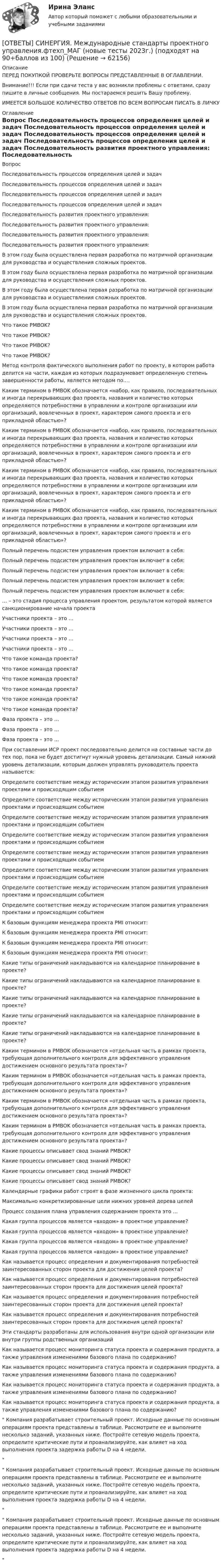      
            Описание
            ПЕРЕД ПОКУПКОЙ ПРОВЕРЬТЕ ВОПРОСЫ ПРЕДСТАВЛЕННЫЕ В ОГЛАВЛЕНИИ.Внимание!!! Если при сдачи теста у вас возникли проблемы с ответами, сразу пишите в личные сообщения. Мы постараемся решить Вашу проблему.ИМЕЕТСЯ БОЛЬШОЕ КОЛИЧЕСТВО ОТВЕТОВ ПО ВСЕМ ВОПРОСАМ ПИСАТЬ В ЛИЧКУ 
            Оглавление
            Вопрос Последовательность процессов определения целей и задач Последовательность процессов определения целей и задач Последовательность процессов определения целей и задач Последовательность процессов определения целей и задач Последовательность развития проектного управления: Последовательность развития проектного управления: Последовательность развития проектного управления: Последовательность развития проектного управления: В этом году была осуществлена первая разработка по матричной организации для руководства и осуществления сложных проектов. В этом году была осуществлена первая разработка по матричной организации для руководства и осуществления сложных проектов. В этом году была осуществлена первая разработка по матричной организации для руководства и осуществления сложных проектов. В этом году была осуществлена первая разработка по матричной организации для руководства и осуществления сложных проектов. Что такое PMBOK? Что такое PMBOK? Что такое PMBOK? Что такое PMBOK? Метод контроля фактического выполнения работ по проекту, в котором работа делится на части, каждая из которых подразумевает определенную степень завершенности работы, является методом по…. Каким термином в PMBOK обозначается «набор, как правило, последовательных и иногда перекрывающих фаз проекта, названия и количество которых определяются потребностями в управлении и контроле организации или организаций, вовлеченных в проект, характером самого проекта и его прикладной областью»? Каким термином в PMBOK обозначается «набор, как правило, последовательных и иногда перекрывающих фаз проекта, названия и количество которых определяются потребностями в управлении и контроле организации или организаций, вовлеченных в проект, характером самого проекта и его прикладной областью»? Каким термином в PMBOK обозначается «набор, как правило, последовательных и иногда перекрывающих фаз проекта, названия и количество которых определяются потребностями в управлении и контроле организации или организаций, вовлеченных в проект, характером самого проекта и его прикладной областью»? Каким термином в PMBOK обозначается «набор, как правило, последовательных и иногда перекрывающих фаз проекта, названия и количество которых определяются потребностями в управлении и контроле организации или организаций, вовлеченных в проект, характером самого проекта и его прикладной областью»? Полный перечень подсистем управления проектом включает в себя: Полный перечень подсистем управления проектом включает в себя: Полный перечень подсистем управления проектом включает в себя: Полный перечень подсистем управления проектом включает в себя: Полный перечень подсистем управления проектом включает в себя: … – это стадия процесса управления проектом, результатом которой является санкционирование начала проекта Участники проекта – это … Участники проекта – это … Участники проекта – это … Участники проекта – это … Что такое команда проекта? Что такое команда проекта? Что такое команда проекта? Что такое команда проекта? Что такое команда проекта? Что такое команда проекта? Фаза проекта – это … Фаза проекта – это … Фаза проекта – это … При составлении ИСР проект последовательно делится на составные части до тех пор, пока не будет достигнут нужный уровень детализации. Самый нижний уровень детализации, которым должен управлять руководитель проекта называется: Определите соответствие между историческим этапом развития управления проектами и происходящим событием Определите соответствие между историческим этапом развития управления проектами и происходящим событием Определите соответствие между историческим этапом развития управления проектами и происходящим событием Определите соответствие между историческим этапом развития управления проектами и происходящим событием Определите соответствие между историческим этапом развития управления проектами и происходящим событием Определите соответствие между историческим этапом развития управления проектами и происходящим событием Определите соответствие между историческим этапом развития управления проектами и происходящим событием Определите соответствие между историческим этапом развития управления проектами и происходящим событием К базовым функциям менеджера проекта PMI относит: К базовым функциям менеджера проекта PMI относит: К базовым функциям менеджера проекта PMI относит: К базовым функциям менеджера проекта PMI относит: Какие типы ограничений накладываются на календарное планирование в проекте? Какие типы ограничений накладываются на календарное планирование в проекте? Какие типы ограничений накладываются на календарное планирование в проекте? Какие типы ограничений накладываются на календарное планирование в проекте? Какие типы ограничений накладываются на календарное планирование в проекте? Каким термином в PMBOK обозначается «отдельная часть в рамках проекта, требующая дополнительного контроля для эффективного управления достижением основного результата проекта»? Каким термином в PMBOK обозначается «отдельная часть в рамках проекта, требующая дополнительного контроля для эффективного управления достижением основного результата проекта»? Каким термином в PMBOK обозначается «отдельная часть в рамках проекта, требующая дополнительного контроля для эффективного управления достижением основного результата проекта»? Каким термином в PMBOK обозначается «отдельная часть в рамках проекта, требующая дополнительного контроля для эффективного управления достижением основного результата проекта»? Какие процессы описывает свод знаний PMBOK? Какие процессы описывает свод знаний PMBOK? Какие процессы описывает свод знаний PMBOK? Какие процессы описывает свод знаний PMBOK? Календарные графики работ строят в фазе жизненного цикла проекта: Максимально конкретизированные цели нижних уровней дерева целей Процесс создания плана управления содержанием проекта это … Какая группа процессов является «входом» в проектное управление? Какая группа процессов является «входом» в проектное управление? Какая группа процессов является «входом» в проектное управление? Какая группа процессов является «входом» в проектное управление? Как называется процесс определения и документирования потребностей заинтересованных сторон проекта для достижения целей проекта? Как называется процесс определения и документирования потребностей заинтересованных сторон проекта для достижения целей проекта? Как называется процесс определения и документирования потребностей заинтересованных сторон проекта для достижения целей проекта? Как называется процесс определения и документирования потребностей заинтересованных сторон проекта для достижения целей проекта? Эти стандарты разработаны для использования внутри одной организации или внутри группы родственных организаций Как называется процесс мониторинга статуса проекта и содержания продукта, а также управления изменениями базового плана по содержанию? Как называется процесс мониторинга статуса проекта и содержания продукта, а также управления изменениями базового плана по содержанию? Как называется процесс мониторинга статуса проекта и содержания продукта, а также управления изменениями базового плана по содержанию? Как называется процесс мониторинга статуса проекта и содержания продукта, а также управления изменениями базового плана по содержанию? Компания разрабатывает строительный проект. Исходные данные по основным операциям проекта представлены в таблице. Рассмотрите ее и выполните несколько заданий, указанных ниже. Постройте сетевую модель проекта, определите критические пути и проанализируйте, как влияет на ход выполнения проекта задержка работы D на 4 недели. Компания разрабатывает строительный проект. Исходные данные по основным операциям проекта представлены в таблице. Рассмотрите ее и выполните несколько заданий, указанных ниже. Постройте сетевую модель проекта, определите критические пути и проанализируйте, как влияет на ход выполнения проекта задержка работы D на 4 недели. Компания разрабатывает строительный проект. Исходные данные по основным операциям проекта представлены в таблице. Рассмотрите ее и выполните несколько заданий, указанных ниже. Постройте сетевую модель проекта, определите критические пути и проанализируйте, как влияет на ход выполнения проекта задержка работы D на 4 недели.  
            
            
            [ОТВЕТЫ] СИНЕРГИЯ. Международные расчеты по экспортно-импортным операциям (подходят на 90+баллов из 100)[ОТВЕТЫ] СИНЕРГИЯ. Международные стандарты проектного управления.фтехп_МАГ (новые тесты 2023г.) (подходят на 90+баллов из 100)[ОТВЕТЫ] СИНЕРГИЯ. Международный маркетинг (новые тесты 2023г.) (подходят на 90+баллов из 100)[ОТВЕТЫ] СИНЕРГИЯ. Менеджмент в информационно-коммуникационных технологиях (новые тесты 2023г.) 6 промежуточных тестов итоговый тест и компетентностный тест (подходят на 90+баллов из 100)[ОТВЕТЫ] СИНЕРГИЯ. Менеджмент в профессиональной деятельности (новые тесты 2023г.) (подходят на 90+баллов из 100)[ОТВЕТЫ] СИНЕРГИЯ. Менеджмент и маркетинг в современном здравоохранении (новые тесты 2023г.) (подходят на 90+баллов из 100)[ОТВЕТЫ] СИНЕРГИЯ. Менеджмент киберспортивных команд (подходят на 90+баллов из 100)[ОТВЕТЫ] СИНЕРГИЯ. Международная логистика (1) (подходят на 90+баллов из 100)[ОТВЕТЫ] СИНЕРГИЯ. Международная логистика (2) (подходят на 90+баллов из 100)[ОТВЕТЫ] СИНЕРГИЯ. Международная логистика (3) (подходят на 90+баллов из 100)[ОТВЕТЫ] СИНЕРГИЯ. Международная экономическая безопасность (подходят на 90+баллов из 100)[ОТВЕТЫ] СИНЕРГИЯ. Международное право.dor (новые тесты 2023г.) 12 промежуточных тестов итоговый тест и компетентностный тест (подходят на 90+баллов из 100)[ОТВЕТЫ] СИНЕРГИЯ. Международное частное право (подходят на 90+баллов из 100)[ОТВЕТЫ] СИНЕРГИЯ. Международные валютно-кредитные и финансовые отношения (подходят на 90+баллов из 100)