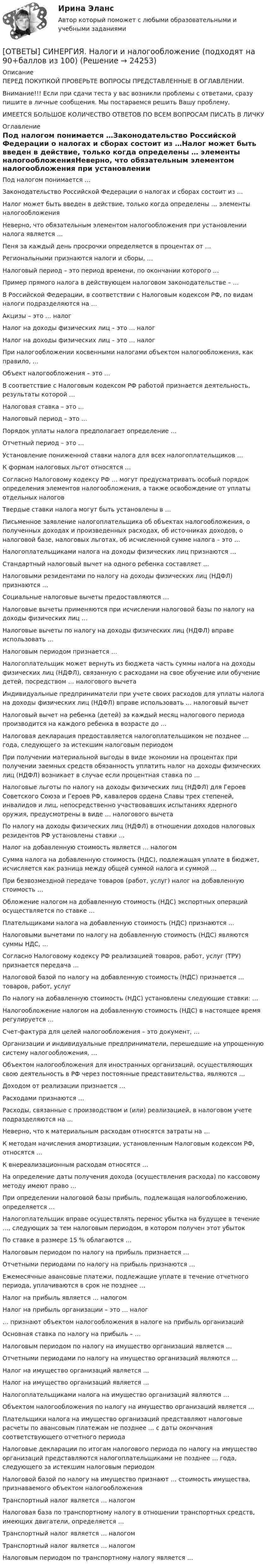      
          Описание
          ПЕРЕД ПОКУПКОЙ ПРОВЕРЬТЕ ВОПРОСЫ ПРЕДСТАВЛЕННЫЕ В ОГЛАВЛЕНИИ.Внимание!!! Если при сдачи теста у вас возникли проблемы с ответами, сразу пишите в личные сообщения. Мы постараемся решить Вашу проблему.ИМЕЕТСЯ БОЛЬШОЕ КОЛИЧЕСТВО ОТВЕТОВ ПО ВСЕМ ВОПРОСАМ ПИСАТЬ В ЛИЧКУ 
          Оглавление
          Под налогом понимается …Законодательство Российской Федерации о налогах и сборах состоит из …Налог может быть введен в действие, только когда определены … элементы налогообложенияНеверно, что обязательным элементом налогообложения при установлении налога является …Пеня за каждый день просрочки определяется в процентах от …Региональными признаются налоги и сборы, …Налоговый период – это период времени, по окончании которого …Пример прямого налога в действующем налоговом законодательстве – …В Российской Федерации, в соответствии с Налоговым кодексом РФ, по видам налоги подразделяются на …Акцизы – это … налогНалог на доходы физических лиц – это … налогНалог на доходы физических лиц – это … налогПри налогообложении косвенными налогами объектом налогообложения, как правило, …Объект налогообложения – это …В соответствие с Налоговым кодексом РФ работой признается деятельность, результаты которой …Налоговая ставка – это …Налоговый период – это …Порядок уплаты налога предполагает определение …Отчетный период – это …Установление пониженной ставки налога для всех налогоплательщиков …К формам налоговых льгот относятся …Согласно Налоговому кодексу РФ … могут предусматривать особый порядок определения элементов налогообложения, а также освобождение от уплаты отдельных налоговТвердые ставки налога могут быть установлены в …Письменное заявление налогоплательщика об объектах налогообложения, о полученных доходах и произведенных расходах, об источниках доходов, о налоговой базе, налоговых льготах, об исчисленной сумме налога – это …Налогоплательщиками налога на доходы физических лиц признаются …Стандартный налоговый вычет на одного ребенка составляет …Налоговыми резидентами по налогу на доходы физических лиц (НДФЛ) признаются …Социальные налоговые вычеты предоставляются …Налоговые вычеты применяются при исчислении налоговой базы по налогу на доходы физических лиц …Налоговые вычеты по налогу на доходы физических лиц (НДФЛ) вправе использовать …Налоговым периодом признается …Налогоплательщик может вернуть из бюджета часть суммы налога на доходы физических лиц (НДФЛ), связанную с расходами на свое обучение или обучение детей, посредством … налогового вычетаИндивидуальные предприниматели при учете своих расходов для уплаты налога на доходы физических лиц (НДФЛ) вправе использовать … налоговый вычетНалоговый вычет на ребенка (детей) за каждый месяц налогового периода производится на каждого ребенка в возрасте до …Налоговая декларация предоставляется налогоплательщиком не позднее … года, следующего за истекшим налоговым периодомПри получении материальной выгоды в виде экономии на процентах при получении заемных средств обязанность уплатить налог на доходы физических лиц (НДФЛ) возникает в случае если процентная ставка по …Налоговые льготы по налогу на доходы физических лиц (НДФЛ) для Героев Советского Союза и Героев РФ, кавалеров ордена Славы трех степеней, инвалидов и лиц, непосредственно участвовавших испытаниях ядерного оружия, предусмотрены в виде … налогового вычетаПо налогу на доходы физических лиц (НДФЛ) в отношении доходов налоговых резидентов РФ установлены ставки …Налог на добавленную стоимость является … налогомСумма налога на добавленную стоимость (НДС), подлежащая уплате в бюджет, исчисляется как разница между общей суммой налога и суммой …При безвозмездной передаче товаров (работ, услуг) налог на добавленную стоимость …Обложение налогом на добавленную стоимость (НДС) экспортных операций осуществляется по ставке …Плательщиками налога на добавленную стоимость (НДС) признаются …Налоговыми вычетами по налогу на добавленную стоимость (НДС) являются суммы НДС, …Согласно Налоговому кодексу РФ реализацией товаров, работ, услуг (ТРУ) признается передача …Налоговой базой по налогу на добавленную стоимость (НДС) признается … товаров, работ, услугПо налогу на добавленную стоимость (НДС) установлены следующие ставки: …Налогообложение налогом на добавленную стоимость (НДС) в настоящее время регулируется …Счет-фактура для целей налогообложения – это документ, …Организации и индивидуальные предприниматели, перешедшие на упрощенную систему налогообложения, …Объектом налогообложения для иностранных организаций, осуществляющих свою деятельность в РФ через постоянные представительства, являются …Доходом от реализации признается …Расходами признаются …Расходы, связанные с производством и (или) реализацией, в налоговом учете подразделяются на …Неверно, что к материальным расходам относятся затраты на …К методам начисления амортизации, установленным Налоговым кодексом РФ, относятся …К внереализационным расходам относятся …На определение даты получения дохода (осуществления расхода) по кассовому методу имеют право …При определении налоговой базы прибыль, подлежащая налогообложению, определяется …Налогоплательщик вправе осуществлять перенос убытка на будущее в течение …, следующих за тем налоговым периодом, в котором получен этот убытокПо ставке в размере 15 % облагаются …Налоговым периодом по налогу на прибыль признается …Отчетными периодами по налогу на прибыль признаются …Ежемесячные авансовые платежи, подлежащие уплате в течение отчетного периода, уплачиваются в срок не позднее …Налог на прибыль является … налогомНалог на прибыль организации – это … налог… признают объектом налогообложения в налоге на прибыль организацийОсновная ставка по налогу на прибыль – …Налоговым периодом по налогу на имущество организаций является …Отчетными периодами по налогу на имущество организаций являются …Налог на имущество организаций является …Налог на имущество организаций является …Налогоплательщиками налога на имущество организаций являются …Объектом налогообложения по налогу на имущество организаций является …Плательщики налога на имущество организаций представляют налоговые расчеты по авансовым платежам не позднее … с даты окончания соответствующего отчетного периодаНалоговые декларации по итогам налогового периода по налогу на имущество организаций представляются налогоплательщиками не позднее … года, следующего за истекшим налоговым периодомНалоговой базой по налогу на имущество признают … стоимость имущества, признаваемого объектом налогообложенияТранспортный налог является … налогомНалоговая база по транспортному налогу в отношении транспортных средств, имеющих двигатели, определяется …Транспортный налог является … налогомТранспортный налог является … налогомНалоговым периодом по транспортному налогу является … 
            
            
            [ОТВЕТЫ] СИНЕРГИЯ. Наладка электрооборудования.ти (новые тесты 2023г.) (подходят на 90+баллов из 100)[ОТВЕТЫ] СИНЕРГИЯ. Налоги и налогообложение (подходят на 90+баллов из 100)[ОТВЕТЫ] СИНЕРГИЯ. Налоговое администрирование.фэ (новые тесты 2023г.) (подходят на 90+баллов из 100)[ОТВЕТЫ] СИНЕРГИЯ. Налогообложение физических лиц (новые тесты 2023г.) (подходят на 90+баллов из 100)[ОТВЕТЫ] СИНЕРГИЯ. Наследственное право.фю_БАК (новые тесты 2023г.) (подходят на 90+баллов из 100)[ОТВЕТЫ] СИНЕРГИЯ. Научные исследования социально-экономических и политических процессов.фмен_МАГ (новые тесты 2023г.) (подходят на 90+баллов из 100)[ОТВЕТЫ] СИНЕРГИЯ. Научные школы и теории в современной психологии (подходят на 90+баллов из 100)[ОТВЕТЫ] СИНЕРГИЯ. Моделирование и анализ программного обеспечения.ти ЭБС (подходят на 90+баллов из 100)[ОТВЕТЫ] СИНЕРГИЯ. Монтаж, наладка и эксплуатация электрических сетей.ти ЭБС (новые тесты 2023г.) (подходят на 90+баллов из 100)[ОТВЕТЫ] СИНЕРГИЯ. Монтаж электрооборудования (новые тесты 2023г.) (подходят на 90+баллов из 100)[ОТВЕТЫ] СИНЕРГИЯ. Монтаж электрооборудования промышленных и гражданских зданий (подходят на 90+баллов из 100)[ОТВЕТЫ] СИНЕРГИЯ. Мотивация труда персонала.ои(dor_БАК) (новые тесты 2023г.) (подходят на 90+баллов из 100)[ОТВЕТЫ] СИНЕРГИЯ. Муниципальное право (все ответы + тесты 87/100 баллов)[ОТВЕТЫ] СИНЕРГИЯ. Навыки эффективного руководителя (новые тесты 2022г.) Промежуточные тесты итоговый тест и компетентностный тест (подходят на 90+баллов из 100)