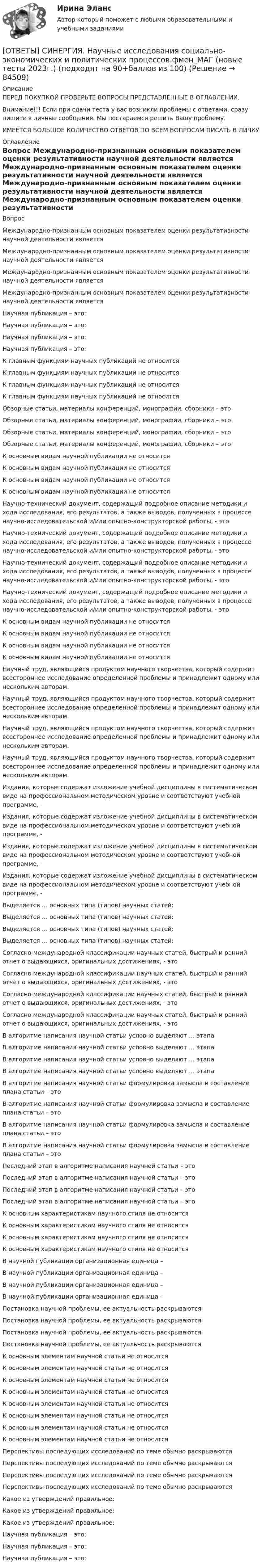      
            Описание
            ПЕРЕД ПОКУПКОЙ ПРОВЕРЬТЕ ВОПРОСЫ ПРЕДСТАВЛЕННЫЕ В ОГЛАВЛЕНИИ.Внимание!!! Если при сдачи теста у вас возникли проблемы с ответами, сразу пишите в личные сообщения. Мы постараемся решить Вашу проблему.ИМЕЕТСЯ БОЛЬШОЕ КОЛИЧЕСТВО ОТВЕТОВ ПО ВСЕМ ВОПРОСАМ ПИСАТЬ В ЛИЧКУ 
            Оглавление
            Вопрос Международно-признанным основным показателем оценки результативности научной деятельности является Международно-признанным основным показателем оценки результативности научной деятельности является Международно-признанным основным показателем оценки результативности научной деятельности является Международно-признанным основным показателем оценки результативности научной деятельности является Научная публикация – это: Научная публикация – это: Научная публикация – это: Научная публикация – это: К главным функциям научных публикаций не относится К главным функциям научных публикаций не относится К главным функциям научных публикаций не относится К главным функциям научных публикаций не относится Обзорные статьи, материалы конференций, монографии, сборники – это Обзорные статьи, материалы конференций, монографии, сборники – это Обзорные статьи, материалы конференций, монографии, сборники – это Обзорные статьи, материалы конференций, монографии, сборники – это К основным видам научной публикации не относится К основным видам научной публикации не относится К основным видам научной публикации не относится К основным видам научной публикации не относится Научно-технический документ, содержащий подробное описание методики и хода исследования, его результатов, а также выводов, полученных в процессе научно-исследовательской и/или опытно-конструкторской работы, - это Научно-технический документ, содержащий подробное описание методики и хода исследования, его результатов, а также выводов, полученных в процессе научно-исследовательской и/или опытно-конструкторской работы, - это Научно-технический документ, содержащий подробное описание методики и хода исследования, его результатов, а также выводов, полученных в процессе научно-исследовательской и/или опытно-конструкторской работы, - это Научно-технический документ, содержащий подробное описание методики и хода исследования, его результатов, а также выводов, полученных в процессе научно-исследовательской и/или опытно-конструкторской работы, - это К основным видам научной публикации не относится К основным видам научной публикации не относится К основным видам научной публикации не относится К основным видам научной публикации не относится Научный труд, являющийся продуктом научного творчества, который содержит всестороннее исследование определенной проблемы и принадлежит одному или нескольким авторам. Научный труд, являющийся продуктом научного творчества, который содержит всестороннее исследование определенной проблемы и принадлежит одному или нескольким авторам. Научный труд, являющийся продуктом научного творчества, который содержит всестороннее исследование определенной проблемы и принадлежит одному или нескольким авторам. Научный труд, являющийся продуктом научного творчества, который содержит всестороннее исследование определенной проблемы и принадлежит одному или нескольким авторам. Издания, которые содержат изложение учебной дисциплины в систематическом виде на профессиональном методическом уровне и соответствуют учебной программе, - Издания, которые содержат изложение учебной дисциплины в систематическом виде на профессиональном методическом уровне и соответствуют учебной программе, - Издания, которые содержат изложение учебной дисциплины в систематическом виде на профессиональном методическом уровне и соответствуют учебной программе, - Издания, которые содержат изложение учебной дисциплины в систематическом виде на профессиональном методическом уровне и соответствуют учебной программе, - Выделяется … основных типа (типов) научных статей: Выделяется … основных типа (типов) научных статей: Выделяется … основных типа (типов) научных статей: Выделяется … основных типа (типов) научных статей: Согласно международной классификации научных статей, быстрый и ранний отчет о выдающихся, оригинальных достижениях, - это Согласно международной классификации научных статей, быстрый и ранний отчет о выдающихся, оригинальных достижениях, - это Согласно международной классификации научных статей, быстрый и ранний отчет о выдающихся, оригинальных достижениях, - это Согласно международной классификации научных статей, быстрый и ранний отчет о выдающихся, оригинальных достижениях, - это В алгоритме написания научной статьи условно выделяют … этапа В алгоритме написания научной статьи условно выделяют … этапа В алгоритме написания научной статьи условно выделяют … этапа В алгоритме написания научной статьи условно выделяют … этапа В алгоритме написания научной статьи формулировка замысла и составление плана статьи – это В алгоритме написания научной статьи формулировка замысла и составление плана статьи – это В алгоритме написания научной статьи формулировка замысла и составление плана статьи – это В алгоритме написания научной статьи формулировка замысла и составление плана статьи – это Последний этап в алгоритме написания научной статьи – это Последний этап в алгоритме написания научной статьи – это Последний этап в алгоритме написания научной статьи – это Последний этап в алгоритме написания научной статьи – это К основным характеристикам научного стиля не относится К основным характеристикам научного стиля не относится К основным характеристикам научного стиля не относится К основным характеристикам научного стиля не относится В научной публикации организационная единица – В научной публикации организационная единица – В научной публикации организационная единица – В научной публикации организационная единица – Постановка научной проблемы, ее актуальность раскрываются Постановка научной проблемы, ее актуальность раскрываются Постановка научной проблемы, ее актуальность раскрываются Постановка научной проблемы, ее актуальность раскрываются К основным элементам научной статьи не относится К основным элементам научной статьи не относится К основным элементам научной статьи не относится К основным элементам научной статьи не относится К основным элементам научной статьи не относится К основным элементам научной статьи не относится К основным элементам научной статьи не относится К основным элементам научной статьи не относится Перспективы последующих исследований по теме обычно раскрываются Перспективы последующих исследований по теме обычно раскрываются Перспективы последующих исследований по теме обычно раскрываются Перспективы последующих исследований по теме обычно раскрываются Какое из утверждений правильное: Какое из утверждений правильное: Какое из утверждений правильное: Научная публикация – это: Научная публикация – это: Научная публикация – это:  
            
            
            [ОТВЕТЫ] СИНЕРГИЯ. Наследственное право.фю_БАК (новые тесты 2023г.) (подходят на 90+баллов из 100)[ОТВЕТЫ] СИНЕРГИЯ. Научные исследования социально-экономических и политических процессов.фмен_МАГ (новые тесты 2023г.) (подходят на 90+баллов из 100)[ОТВЕТЫ] СИНЕРГИЯ. Научные школы и теории в современной психологии (подходят на 90+баллов из 100)[ОТВЕТЫ] СИНЕРГИЯ. Нейронные сети и машинное обучение (новые тесты 2023г.) (подходят на 90+баллов из 100)[ОТВЕТЫ] СИНЕРГИЯ. Нефтехимия (новые тесты 2023г.) (подходят на 90+баллов из 100)ОТВЕТЫ] СИНЕРГИЯ. Облачные сервисы и ресурсы (1) (подходят на 90+баллов из 100)ОТВЕТЫ] СИНЕРГИЯ. Облачные сервисы и ресурсы (2) (подходят на 90+баллов из 100)[ОТВЕТЫ] СИНЕРГИЯ. Мотивация труда персонала.ои(dor_БАК) (новые тесты 2023г.) (подходят на 90+баллов из 100)[ОТВЕТЫ] СИНЕРГИЯ. Муниципальное право (все ответы + тесты 87/100 баллов)[ОТВЕТЫ] СИНЕРГИЯ. Навыки эффективного руководителя (новые тесты 2022г.) Промежуточные тесты итоговый тест и компетентностный тест (подходят на 90+баллов из 100)[ОТВЕТЫ] СИНЕРГИЯ. Надежность систем энергообеспечения предприятий (подходят на 90+баллов из 100)[ОТВЕТЫ] СИНЕРГИЯ. Наладка электрооборудования.ти (новые тесты 2023г.) (подходят на 90+баллов из 100)[ОТВЕТЫ] СИНЕРГИЯ. Налоги и налогообложение (подходят на 90+баллов из 100)[ОТВЕТЫ] СИНЕРГИЯ. Налоговое администрирование.фэ (новые тесты 2023г.) (подходят на 90+баллов из 100)