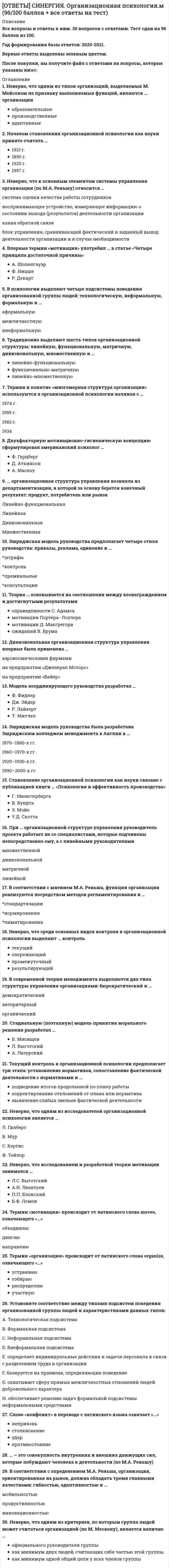     
          Описание
          Ответы к тесту по Организационной психологии 2022г. Синергия. Готовые ответы на тест 📗Сдано на 100 из 100 баллов. Все ответы выделены в файле. После покупки вы сможете скачать файл со всеми ответами. Все вопросы указаны в оглавлении. 
          Оглавление
          Двухфакторную мотивационно-гигиеническую концепцию сформулировал американский психологФ. ГерцбергД. АткинсонА. Маслоу.Неверно, что одним из исследователей организационной психологии является ...Л. ГилбертВ. МурС КертисФ. Тейлор .Термин и понятие «многомерная структура организации» используются в организационной психологии начиная с ...1974 г.1955 г.1933 г.1934 .Впервые термин «мотивация» употребил ... в статье «Четыре принципа достаточной причины»А. ШопенгауэрФ. НицшеР. Декарт.Неверно, что одним ив критериев, по которым группа людей может считаться организацией (по М. Мескону), является наличие...официального руководителя группыкак минимум двух людей, считающих себя частью этой группыкак минимум одной общей цели у всех членов группы .В современной теории менеджмента выделяются два типа структуры управления организациями: бюрократический и ...Тип ответа: Одиночный выбордемократическийавторитарныйорганический.... - это совокупность внутренних и внешних движущих сил, которые побуждают человека к деятельности (по М.А. Реньшу)Тип ответа: Текстовый свет.Эшриджская модель руководства предполагает четыре стиля руководства: приказы, реклама, единение и …штрафыконтрольпремиальныеконсультации.Теория ... основывается на соотношении между вознаграждением и достигнутыми результатамисправедливости С Адамсамотивации Портера-Лсулерамотивации Д. Макгрегораожиданий В. Брума.Модель координирующего руководства разработал ...Ф. ФидлерДж. ЭйдерР. ЛайкертТ. Ми-чел.... организационная структура управления возникла из департаментизации, в которой за основу берется конечный результат: продукт., потребитель или рынокЛинейно-функциональнаяЛинейнаяДивизиональнаяМножественная.В соответствии с мнением МА Реньша, функции организации реализуются посредством методов регламентирования и...стандартизациинормированиялимитирования.В соответствии с определением МА Реньша. организация, ориентированная на рынок, должна обладать тремя главными качествами: гибкостью., адаптивностью и ...мобильностьюпродуктивностььюинновационностью     .При ... организационной структуре управления руководитель проекта работает не со специалистами, которые подчинены непосредственно ему, а с линейными руководителямимножественнейдивизиональнойматричнойлинейной.Эшриджская модель руководства была разработана Эшриджским колледжем менеджмента б Англии б1870-1880-х гг.1960-1970-х гг.1920-1930-х гг.1990-2000-х гг..Неверно, что среди основных видов контроля в организационной психологии выделяют... контрольтекущийопережающийпромежуточныйрезультирующий.Неверно, что исследованием и разработкой теории мотивации занимался ...Л.С. ВыготскийА.Н. ЛеонтьевП.П. БлонскийБ.О. Ломов.Становление организационной психологии как науки связано с публикацией книги ... «Психология и эффективность производства»Г. МюнсербергаВ. ВундтаЭ. МайоУ.Д. Скотта.Неверно, что к основным элементам системы управления организации (по М.А. Реньшу) относится ...система оценки качества работы сотрудниковвоспринимающее устройство, измеряющее информацию о состоянии выхода (результатов) деятельности организацииканал обратной связиблок управления, сравнивающий фактический и заданный выход деятельности организации и в случае необходимости вырабатывающий управляющее воздействие.Термин «мотивация» происходит от латинского слеза moveo, означающегообъединяюдвигаюнаправляю.Стадиальную (поэтапную) модель принятия морального решения разработал ...В. МясищевС ШварцЛ. ВыготскийА. Лазурский.Традиционно выделяют шесть типов организационной структуры: линейную, функциональную, матричную, дивизиональную, множественную и...линейно-функциональнуюфункционально-матричнуюлинейно-множественную.Слово «конфликт» в переводе с латинского языка означает «...»неприязньстолкновениеударпротивостояние.Началом становления организационной психологии как науки принято считать ...1913 г.1890 г.1925 г.1957 г.Дивизиональная организационная структура управления впервые была применена ...аэрокосмическими фирмамина предприятии «Дженерал Моторе»на предприятии «Байер» 
            
            
            [ОТВЕТЫ СИНЕРГИЯ] Организационная психология тест 2022г.(100 баллов + все ответы отлично)[ОТВЕТЫ СИНЕРГИЯ] Организационное консультирование тест (87/100 баллов + все ответы фэо)[ОТВЕТЫ] СИНЕРГИЯ. Организационное поведение тест 2022г.(83/100 баллов + все ответы)[ОТВЕТЫ] СИНЕРГИЯ. Основы архитектуры и строительных конструкций (80/100 баллов + все ответы на тест)[ОТВЕТЫ СИНЕРГИЯ] Основы архитектуры и строительных конструкций тест 2022г.(90/100 баллов + все ответы)[ОТВЕТЫ СИНЕРГИЯ]. Основы государственного и муниципального управления (тесты 97/100 баллов)[ОТВЕТЫ] СИНЕРГИЯ. Основы коммерческой деятельности (83/100 баллов + все ответы на тест)[ОТВЕТЫ СИНЕРГИЯ].Методика расследования преступлений в сфере экономики (тесты 90/100 баллов) 2021г.[ОТВЕТЫ] СИНЕРГИЯ. Микроэкономика (80/100 баллов + все ответы на тест)[ОТВЕТЫ] СИНЕРГИЯ/МОИ. Математические методы защиты информации (80/100 баллов + все ответы на тест)[ОТВЕТЫ] СИНЕРГИЯ/МОИ. Реинжиниринг и управление бизнес-процессами (83/100 баллов + все ответы на тест)[ОТВЕТЫ] СИНЕРГИЯ. Мотивация трудовой деятельности (83/100 баллов + все ответы на тест)[ОТВЕТЫ] СИНЕРГИЯ. Обществознание(2) (90/100 баллов + все ответы на тест)[ОТВЕТЫ] СИНЕРГИЯ. Олимпийское движение и международные спортивные организации (93/100 баллов + все ответы на тест)