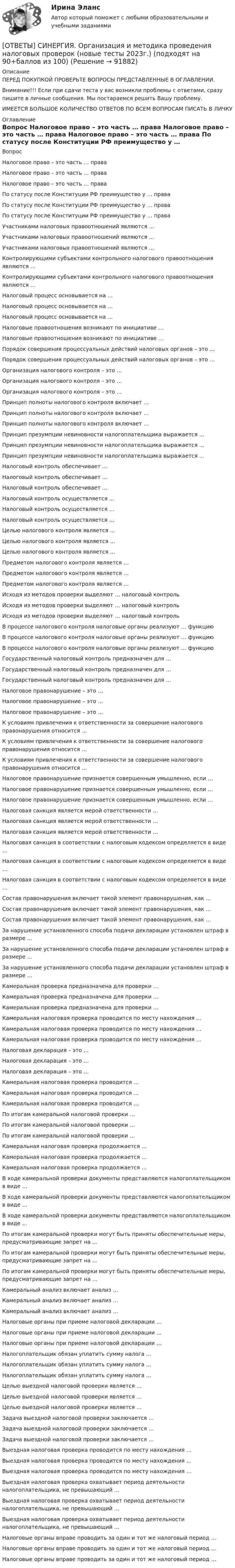      
            Описание
            ПЕРЕД ПОКУПКОЙ ПРОВЕРЬТЕ ВОПРОСЫ ПРЕДСТАВЛЕННЫЕ В ОГЛАВЛЕНИИ.Внимание!!! Если при сдачи теста у вас возникли проблемы с ответами, сразу пишите в личные сообщения. Мы постараемся решить Вашу проблему.ИМЕЕТСЯ БОЛЬШОЕ КОЛИЧЕСТВО ОТВЕТОВ ПО ВСЕМ ВОПРОСАМ ПИСАТЬ В ЛИЧКУ 
            Оглавление
            Вопрос Налоговое право – это часть … права Налоговое право – это часть … права Налоговое право – это часть … права По статусу после Конституции РФ преимущество у … права По статусу после Конституции РФ преимущество у … права По статусу после Конституции РФ преимущество у … права Участниками налоговых правоотношений являются … Участниками налоговых правоотношений являются … Участниками налоговых правоотношений являются … Контролирующими субъектами контрольного налогового правоотношения являются … Контролирующими субъектами контрольного налогового правоотношения являются … Налоговый процесс основывается на … Налоговый процесс основывается на … Налоговый процесс основывается на … Налоговые правоотношения возникают по инициативе … Налоговые правоотношения возникают по инициативе … Порядок совершения процессуальных действий налоговых органов – это … Порядок совершения процессуальных действий налоговых органов – это … Организация налогового контроля – это … Организация налогового контроля – это … Организация налогового контроля – это … Принцип полноты налогового контроля включает … Принцип полноты налогового контроля включает … Принцип полноты налогового контроля включает … Принцип презумпции невиновности налогоплательщика выражается … Принцип презумпции невиновности налогоплательщика выражается … Принцип презумпции невиновности налогоплательщика выражается … Налоговый контроль обеспечивает … Налоговый контроль обеспечивает … Налоговый контроль обеспечивает … Налоговый контроль осуществляется … Налоговый контроль осуществляется … Налоговый контроль осуществляется … Целью налогового контроля является … Целью налогового контроля является … Целью налогового контроля является … Предметом налогового контроля является … Предметом налогового контроля является … Предметом налогового контроля является … Исходя из методов проверки выделяют … налоговый контроль Исходя из методов проверки выделяют … налоговый контроль Исходя из методов проверки выделяют … налоговый контроль В процессе налогового контроля налоговые органы реализуют … функцию В процессе налогового контроля налоговые органы реализуют … функцию В процессе налогового контроля налоговые органы реализуют … функцию Государственный налоговый контроль предназначен для … Государственный налоговый контроль предназначен для … Государственный налоговый контроль предназначен для … Налоговое правонарушение – это … Налоговое правонарушение – это … Налоговое правонарушение – это … К условиям привлечения к ответственности за совершение налогового правонарушения относится … К условиям привлечения к ответственности за совершение налогового правонарушения относится … К условиям привлечения к ответственности за совершение налогового правонарушения относится … Налоговое правонарушение признается совершенным умышленно, если … Налоговое правонарушение признается совершенным умышленно, если … Налоговое правонарушение признается совершенным умышленно, если … Налоговая санкция является мерой ответственности … Налоговая санкция является мерой ответственности … Налоговая санкция является мерой ответственности … Налоговая санкция в соответствии с налоговым кодексом определяется в виде … Налоговая санкция в соответствии с налоговым кодексом определяется в виде … Налоговая санкция в соответствии с налоговым кодексом определяется в виде … Состав правонарушения включает такой элемент правонарушения, как … Состав правонарушения включает такой элемент правонарушения, как … Состав правонарушения включает такой элемент правонарушения, как … За нарушение установленного способа подачи декларации установлен штраф в размере … За нарушение установленного способа подачи декларации установлен штраф в размере … За нарушение установленного способа подачи декларации установлен штраф в размере … Камеральная проверка предназначена для проверки … Камеральная проверка предназначена для проверки … Камеральная проверка предназначена для проверки … Камеральная налоговая проверка проводится по месту нахождения … Камеральная налоговая проверка проводится по месту нахождения … Камеральная налоговая проверка проводится по месту нахождения … Налоговая декларация – это … Налоговая декларация – это … Налоговая декларация – это … Камеральная налоговая проверка проводится … Камеральная налоговая проверка проводится … Камеральная налоговая проверка проводится … По итогам камеральной налоговой проверки … По итогам камеральной налоговой проверки … По итогам камеральной налоговой проверки … Камеральная налоговая проверка продолжается … Камеральная налоговая проверка продолжается … Камеральная налоговая проверка продолжается … В ходе камеральной проверки документы представляются налогоплательщиком в виде … В ходе камеральной проверки документы представляются налогоплательщиком в виде … В ходе камеральной проверки документы представляются налогоплательщиком в виде … По итогам камеральной проверки могут быть приняты обеспечительные меры, предусматривающие запрет на … По итогам камеральной проверки могут быть приняты обеспечительные меры, предусматривающие запрет на … По итогам камеральной проверки могут быть приняты обеспечительные меры, предусматривающие запрет на … Камеральный анализ включает анализ … Камеральный анализ включает анализ … Камеральный анализ включает анализ … Налоговые органы при приеме налоговой декларации … Налоговые органы при приеме налоговой декларации … Налоговые органы при приеме налоговой декларации … Налогоплательщик обязан уплатить сумму налога … Налогоплательщик обязан уплатить сумму налога … Налогоплательщик обязан уплатить сумму налога … Целью выездной налоговой проверки является … Целью выездной налоговой проверки является … Целью выездной налоговой проверки является … Задача выездной налоговой проверки заключается … Задача выездной налоговой проверки заключается … Задача выездной налоговой проверки заключается … Выездная налоговая проверка проводится по месту нахождения … Выездная налоговая проверка проводится по месту нахождения … Выездная налоговая проверка проводится по месту нахождения … Выездная налоговая проверка охватывает период деятельности налогоплательщика, не превышающий … Выездная налоговая проверка охватывает период деятельности налогоплательщика, не превышающий … Выездная налоговая проверка охватывает период деятельности налогоплательщика, не превышающий … Налоговые органы вправе проводить за один и тот же налоговый период … Налоговые органы вправе проводить за один и тот же налоговый период … Налоговые органы вправе проводить за один и тот же налоговый период …  
            
            
            [ОТВЕТЫ] СИНЕРГИЯ. Организация деятельности электромонтажной организации (подходят на 90+баллов из 100)[ОТВЕТЫ] СИНЕРГИЯ. Организация и методика проведения налоговых проверок (новые тесты 2023г.) (подходят на 90+баллов из 100)[ОТВЕТЫ] СИНЕРГИЯ. Организация и предоставление государственных и муниципальных услуг.фмен_БАК (новые тесты 2023г.) (подходят на 90+баллов из 100)[ОТВЕТЫ] СИНЕРГИЯ. Организация и управление онлайн-продажами (новые тесты 2023г.) (подходят на 90+баллов из 100)[ОТВЕТЫ] СИНЕРГИЯ. Организация корпоративного обучения (подходят на 90+баллов из 100)[ОТВЕТЫ] СИНЕРГИЯ. Организация мотивации персонала_ управление вознаграждениями (подходят на 90+баллов из 100)[ОТВЕТЫ] СИНЕРГИЯ. Организация работы кадровой службы в крупном, среднем и малом бизнесе (подходят на 90+баллов из 100)[ОТВЕТЫ] СИНЕРГИЯ. Операционная деятельность в индустрии гостеприимства (ТЕСТЫ 97/100⭐БАЛЛОВ)ОТВЕТЫ] СИНЕРГИЯ. Операционные системы и среды (подходят на 90+баллов из 100)ОТВЕТЫ] СИНЕРГИЯ. Операционный менеджмент.МВА-1 (подходят на 90+баллов из 100)[ОТВЕТЫ] СИНЕРГИЯ. Операционный менеджмент (подходят на 90+баллов из 100)[ОТВЕТЫ] СИНЕРГИЯ. Организационная психология (новые тесты 2023г.) (подходят на 90+баллов из 100)[ОТВЕТЫ] СИНЕРГИЯ. Организационно-управленческая деятельность юриста (новые тесты 2022г.) Промежуточные тесты итоговый тест и компетентностный тест (подходят на 90+баллов из 100)[ОТВЕТЫ] СИНЕРГИЯ. Организация безналичных расчетов (новые тесты 2023г.) (подходят на 90+баллов из 100)