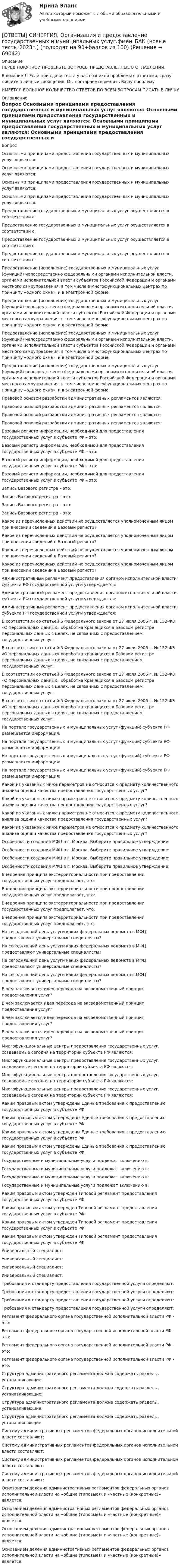      
            Описание
            ПЕРЕД ПОКУПКОЙ ПРОВЕРЬТЕ ВОПРОСЫ ПРЕДСТАВЛЕННЫЕ В ОГЛАВЛЕНИИ.Внимание!!! Если при сдачи теста у вас возникли проблемы с ответами, сразу пишите в личные сообщения. Мы постараемся решить Вашу проблему.ИМЕЕТСЯ БОЛЬШОЕ КОЛИЧЕСТВО ОТВЕТОВ ПО ВСЕМ ВОПРОСАМ ПИСАТЬ В ЛИЧКУ 
            Оглавление
            Вопрос Основными принципами предоставления государственных и муниципальных услуг являются: Основными принципами предоставления государственных и муниципальных услуг являются: Основными принципами предоставления государственных и муниципальных услуг являются: Основными принципами предоставления государственных и муниципальных услуг являются: Предоставление государственных и муниципальных услуг осуществляется в соответствии с: Предоставление государственных и муниципальных услуг осуществляется в соответствии с: Предоставление государственных и муниципальных услуг осуществляется в соответствии с: Предоставление государственных и муниципальных услуг осуществляется в соответствии с: Предоставление (исполнение) государственных и муниципальных услуг (функций) непосредственно федеральными органами исполнительной власти, органами исполнительной власти субъектов Российской Федерации и органами местного самоуправления, в том числе в многофункциональных центрах по принципу «одного окна», и в электронной форме: Предоставление (исполнение) государственных и муниципальных услуг (функций) непосредственно федеральными органами исполнительной власти, органами исполнительной власти субъектов Российской Федерации и органами местного самоуправления, в том числе в многофункциональных центрах по принципу «одного окна», и в электронной форме: Предоставление (исполнение) государственных и муниципальных услуг (функций) непосредственно федеральными органами исполнительной власти, органами исполнительной власти субъектов Российской Федерации и органами местного самоуправления, в том числе в многофункциональных центрах по принципу «одного окна», и в электронной форме: Предоставление (исполнение) государственных и муниципальных услуг (функций) непосредственно федеральными органами исполнительной власти, органами исполнительной власти субъектов Российской Федерации и органами местного самоуправления, в том числе в многофункциональных центрах по принципу «одного окна», и в электронной форме: Правовой основой разработки административных регламентов являются: Правовой основой разработки административных регламентов являются: Правовой основой разработки административных регламентов являются: Правовой основой разработки административных регламентов являются: Базовый регистр информации, необходимой для предоставления государственных услуг в субъекте РФ – это: Базовый регистр информации, необходимой для предоставления государственных услуг в субъекте РФ – это: Базовый регистр информации, необходимой для предоставления государственных услуг в субъекте РФ – это: Базовый регистр информации, необходимой для предоставления государственных услуг в субъекте РФ – это: Запись Базового регистра – это: Запись Базового регистра – это: Запись Базового регистра – это: Запись Базового регистра – это: Какое из перечисленных действий не осуществляется уполномоченным лицом при внесении сведений в Базовый регистр? Какое из перечисленных действий не осуществляется уполномоченным лицом при внесении сведений в Базовый регистр? Какое из перечисленных действий не осуществляется уполномоченным лицом при внесении сведений в Базовый регистр? Какое из перечисленных действий не осуществляется уполномоченным лицом при внесении сведений в Базовый регистр? Административный регламент предоставления органом исполнительной власти субъекта РФ государственной услуги утверждается: Административный регламент предоставления органом исполнительной власти субъекта РФ государственной услуги утверждается: Административный регламент предоставления органом исполнительной власти субъекта РФ государственной услуги утверждается: В соответствии со статьей 5 Федерального закона от 27 июля 2006 г. № 152-ФЗ «О персональных данных» обработка хранящихся в Базовом регистре персональных данных в целях, не связанных с предоставлением государственных услуг: В соответствии со статьей 5 Федерального закона от 27 июля 2006 г. № 152-ФЗ «О персональных данных» обработка хранящихся в Базовом регистре персональных данных в целях, не связанных с предоставлением государственных услуг: В соответствии со статьей 5 Федерального закона от 27 июля 2006 г. № 152-ФЗ «О персональных данных» обработка хранящихся в Базовом регистре персональных данных в целях, не связанных с предоставлением государственных услуг: В соответствии со статьей 5 Федерального закона от 27 июля 2006 г. № 152-ФЗ «О персональных данных» обработка хранящихся в Базовом регистре персональных данных в целях, не связанных с предоставлением государственных услуг: На портале государственных и муниципальных услуг (функций) субъекта РФ размещается информация: На портале государственных и муниципальных услуг (функций) субъекта РФ размещается информация: На портале государственных и муниципальных услуг (функций) субъекта РФ размещается информация: На портале государственных и муниципальных услуг (функций) субъекта РФ размещается информация: Какой из указанных ниже параметров не относится к предмету количественного анализа оценки качества предоставления государственных услуг? Какой из указанных ниже параметров не относится к предмету количественного анализа оценки качества предоставления государственных услуг? Какой из указанных ниже параметров не относится к предмету количественного анализа оценки качества предоставления государственных услуг? Какой из указанных ниже параметров не относится к предмету количественного анализа оценки качества предоставления государственных услуг? Особенности создания МФЦ в г. Москва. Выберите правильное утверждение: Особенности создания МФЦ в г. Москва. Выберите правильное утверждение: Особенности создания МФЦ в г. Москва. Выберите правильное утверждение: Особенности создания МФЦ в г. Москва. Выберите правильное утверждение: Внедрения принципа экстерриториальности при предоставлении государственных услуг предполагает, что: Внедрения принципа экстерриториальности при предоставлении государственных услуг предполагает, что: Внедрения принципа экстерриториальности при предоставлении государственных услуг предполагает, что: Внедрения принципа экстерриториальности при предоставлении государственных услуг предполагает, что: На сегодняшний день услуги каких федеральных ведомств в МФЦ предоставляют универсальные специалисты? На сегодняшний день услуги каких федеральных ведомств в МФЦ предоставляют универсальные специалисты? На сегодняшний день услуги каких федеральных ведомств в МФЦ предоставляют универсальные специалисты? На сегодняшний день услуги каких федеральных ведомств в МФЦ предоставляют универсальные специалисты? В чем заключается идея перехода на эксведомственный принцип предоставления услуг? В чем заключается идея перехода на эксведомственный принцип предоставления услуг? В чем заключается идея перехода на эксведомственный принцип предоставления услуг? В чем заключается идея перехода на эксведомственный принцип предоставления услуг? Многофункциональные центры предоставления государственных услуг, создаваемые сегодня на территории субъекта РФ являются: Многофункциональные центры предоставления государственных услуг, создаваемые сегодня на территории субъекта РФ являются: Многофункциональные центры предоставления государственных услуг, создаваемые сегодня на территории субъекта РФ являются: Многофункциональные центры предоставления государственных услуг, создаваемые сегодня на территории субъекта РФ являются: Каким правовым актом утверждены Единые требования к предоставлению государственных услуг в субъекте РФ: Каким правовым актом утверждены Единые требования к предоставлению государственных услуг в субъекте РФ: Каким правовым актом утверждены Единые требования к предоставлению государственных услуг в субъекте РФ: Каким правовым актом утверждены Единые требования к предоставлению государственных услуг в субъекте РФ: Государственные и муниципальные услуги подлежат включению в: Государственные и муниципальные услуги подлежат включению в: Государственные и муниципальные услуги подлежат включению в: Государственные и муниципальные услуги подлежат включению в: Каким правовым актом утвержден Типовой регламент предоставления государственных услуг в субъекте РФ: Каким правовым актом утвержден Типовой регламент предоставления государственных услуг в субъекте РФ: Каким правовым актом утвержден Типовой регламент предоставления государственных услуг в субъекте РФ: Каким правовым актом утвержден Типовой регламент предоставления государственных услуг в субъекте РФ: Универсальный специалист: Универсальный специалист: Универсальный специалист: Универсальный специалист: Требования к стандарту предоставления государственной услуги определяют: Требования к стандарту предоставления государственной услуги определяют: Требования к стандарту предоставления государственной услуги определяют: Требования к стандарту предоставления государственной услуги определяют: Регламент федерального органа государственной исполнительной власти РФ - это: Регламент федерального органа государственной исполнительной власти РФ - это: Регламент федерального органа государственной исполнительной власти РФ - это: Регламент федерального органа государственной исполнительной власти РФ - это: Структура административного регламента должна содержать разделы, устанавливающие: Структура административного регламента должна содержать разделы, устанавливающие: Структура административного регламента должна содержать разделы, устанавливающие: Структура административного регламента должна содержать разделы, устанавливающие: Систему административных регламентов федеральных органов исполнительной власти составляют: Систему административных регламентов федеральных органов исполнительной власти составляют: Систему административных регламентов федеральных органов исполнительной власти составляют: Систему административных регламентов федеральных органов исполнительной власти составляют: Основанием деления административных регламентов федеральных органов исполнительной власти на «общие (типовые)» и «частные (конкретные)» является: Основанием деления административных регламентов федеральных органов исполнительной власти на «общие (типовые)» и «частные (конкретные)» является: Основанием деления административных регламентов федеральных органов исполнительной власти на «общие (типовые)» и «частные (конкретные)» является: Основанием деления административных регламентов федеральных органов исполнительной власти на «общие (типовые)» и «частные (конкретные)» является:  
            
            
            [ОТВЕТЫ] СИНЕРГИЯ. Организация и методика проведения налоговых проверок (новые тесты 2023г.) (подходят на 90+баллов из 100)[ОТВЕТЫ] СИНЕРГИЯ. Организация и предоставление государственных и муниципальных услуг.фмен_БАК (новые тесты 2023г.) (подходят на 90+баллов из 100)[ОТВЕТЫ] СИНЕРГИЯ. Организация и управление онлайн-продажами (новые тесты 2023г.) (подходят на 90+баллов из 100)[ОТВЕТЫ] СИНЕРГИЯ. Организация корпоративного обучения (подходят на 90+баллов из 100)[ОТВЕТЫ] СИНЕРГИЯ. Организация мотивации персонала_ управление вознаграждениями (подходят на 90+баллов из 100)[ОТВЕТЫ] СИНЕРГИЯ. Организация работы кадровой службы в крупном, среднем и малом бизнесе (подходят на 90+баллов из 100)[ОТВЕТЫ] СИНЕРГИЯ. Организация работы органов и учреждений социальной защиты населения_ органов ПФР (подходят на 90+баллов из 100)ОТВЕТЫ] СИНЕРГИЯ. Операционные системы и среды (подходят на 90+баллов из 100)ОТВЕТЫ] СИНЕРГИЯ. Операционный менеджмент.МВА-1 (подходят на 90+баллов из 100)[ОТВЕТЫ] СИНЕРГИЯ. Операционный менеджмент (подходят на 90+баллов из 100)[ОТВЕТЫ] СИНЕРГИЯ. Организационная психология (новые тесты 2023г.) (подходят на 90+баллов из 100)[ОТВЕТЫ] СИНЕРГИЯ. Организационно-управленческая деятельность юриста (новые тесты 2022г.) Промежуточные тесты итоговый тест и компетентностный тест (подходят на 90+баллов из 100)[ОТВЕТЫ] СИНЕРГИЯ. Организация безналичных расчетов (новые тесты 2023г.) (подходят на 90+баллов из 100)[ОТВЕТЫ] СИНЕРГИЯ. Организация деятельности электромонтажной организации. (новые тесты 2023г.) (подходят на 90+баллов из 100)