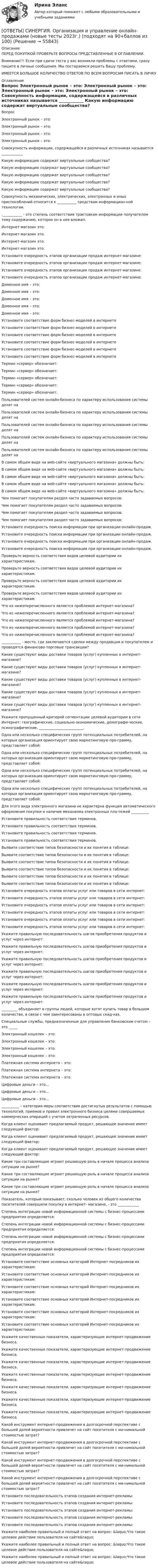      
            Описание
            ПЕРЕД ПОКУПКОЙ ПРОВЕРЬТЕ ВОПРОСЫ ПРЕДСТАВЛЕННЫЕ В ОГЛАВЛЕНИИ.Внимание!!! Если при сдачи теста у вас возникли проблемы с ответами, сразу пишите в личные сообщения. Мы постараемся решить Вашу проблему.ИМЕЕТСЯ БОЛЬШОЕ КОЛИЧЕСТВО ОТВЕТОВ ПО ВСЕМ ВОПРОСАМ ПИСАТЬ В ЛИЧКУ 
            Оглавление
            Вопрос Электронный рынок – это: Электронный рынок – это: Электронный рынок – это: Электронный рынок – это: Совокупность информации, содержащейся в различных источниках называется ____________ Какую информацию содержат виртуальные сообщества? Какую информацию содержат виртуальные сообщества? Какую информацию содержат виртуальные сообщества? Какую информацию содержат виртуальные сообщества? Какую информацию содержат виртуальные сообщества? Совокупность механических, электрических, электронных и иных приспособлений относится к ___________ средствам информацион-ной технологии. .___________ - это степень соответствия трактовкам информации получателем тому содержанию, которое он в нее вложил. Интернет-магазин это: Интернет-магазин это: Интернет-магазин это: Интернет-магазин это: Установите очередность этапов организации продаж интернет-магазине: Установите очередность этапов организации продаж интернет-магазине: Установите очередность этапов организации продаж интернет-магазине: Установите очередность этапов организации продаж интернет-магазине: Доменное имя – это: Доменное имя – это: Доменное имя – это: Доменное имя – это: Доменное имя – это: Установите соответствие форм бизнес-моделей в интернете Установите соответствие форм бизнес-моделей в интернете Установите соответствие форм бизнес-моделей в интернете Установите соответствие форм бизнес-моделей в интернете Установите соответствие форм бизнес-моделей в интернете Установите соответствие форм бизнес-моделей в интернете Термин «сервер» обозначает: Термин «сервер» обозначает: Термин «сервер» обозначает: Термин «сервер» обозначает: Термин «сервер» обозначает: Пользователей систем онлайн-бизнеса по характеру использования системы делят на Пользователей систем онлайн-бизнеса по характеру использования системы делят на Пользователей систем онлайн-бизнеса по характеру использования системы делят на Пользователей систем онлайн-бизнеса по характеру использования системы делят на Пользователей систем онлайн-бизнеса по характеру использования системы делят на В самом общем виде на web-сайте «виртуального магазина» должны быть: В самом общем виде на web-сайте «виртуального магазина» должны быть: В самом общем виде на web-сайте «виртуального магазина» должны быть: В самом общем виде на web-сайте «виртуального магазина» должны быть: В самом общем виде на web-сайте «виртуального магазина» должны быть: Чем помогает покупателям раздел часто задаваемых вопросов: Чем помогает покупателям раздел часто задаваемых вопросов: Чем помогает покупателям раздел часто задаваемых вопросов: Чем помогает покупателям раздел часто задаваемых вопросов: Установите очередность поиска информации при организации онлайн-продаж. Установите очередность поиска информации при организации онлайн-продаж. Установите очередность поиска информации при организации онлайн-продаж. Установите очередность поиска информации при организации онлайн-продаж. Проверьте верность соответствия видов целевой аудитории их характеристикам. Проверьте верность соответствия видов целевой аудитории их характеристикам. Проверьте верность соответствия видов целевой аудитории их характеристикам. Проверьте верность соответствия видов целевой аудитории их характеристикам. Что из нижеперечисленного является проблемой интернет-магазина? Что из нижеперечисленного является проблемой интернет-магазина? Что из нижеперечисленного является проблемой интернет-магазина? Что из нижеперечисленного является проблемой интернет-магазина? Что из нижеперечисленного является проблемой интернет-магазина? ___________ - место, где заключаются сделки между продавцом и покупателем и проводятся финансово-торговые трансакции? Какие существуют виды доставки товаров (услуг) купленных в интернет-магазине? Какие существуют виды доставки товаров (услуг) купленных в интернет-магазине? Какие существуют виды доставки товаров (услуг) купленных в интернет-магазине? Какие существуют виды доставки товаров (услуг) купленных в интернет-магазине? Какие существуют виды доставки товаров (услуг) купленных в интернет-магазине? Укажите пропущенный критерий сегментации целевой аудитории в сети Интернет: географические, социально-экономические, демографи-ческие, психографические, _________________________. Одна или несколько специфических групп потенциальных потребителей, на которых организация ориентирует свою маркетинговую про-грамму, представляет собой: Одна или несколько специфических групп потенциальных потребителей, на которых организация ориентирует свою маркетинговую про-грамму, представляет собой: Одна или несколько специфических групп потенциальных потребителей, на которых организация ориентирует свою маркетинговую про-грамму, представляет собой: Одна или несколько специфических групп потенциальных потребителей, на которых организация ориентирует свою маркетинговую про-грамму, представляет собой: Для этого вида электронного магазина не характерна функция автоматического оформления покупки и наличие механизма электронных пла-тежей __________ Установите правильность соответствия терминов. Установите правильность соответствия терминов. Установите правильность соответствия терминов. Установите правильность соответствия терминов. Выявите соответствие типов безопасности и их понятия в таблице: Выявите соответствие типов безопасности и их понятия в таблице: Выявите соответствие типов безопасности и их понятия в таблице: Выявите соответствие типов безопасности и их понятия в таблице: Выявите соответствие типов безопасности и их понятия в таблице: Выявите соответствие типов безопасности и их понятия в таблице: Установите очередность этапов оплаты услуг или товаров в сети интернет: Установите очередность этапов оплаты услуг или товаров в сети интернет: Установите очередность этапов оплаты услуг или товаров в сети интернет: Установите очередность этапов оплаты услуг или товаров в сети интернет: Установите очередность этапов оплаты услуг или товаров в сети интернет: Установите очередность этапов оплаты услуг или товаров в сети интернет: Укажите правильную последовательность шагов приобретения продуктов и услуг через интернет: Укажите правильную последовательность шагов приобретения продуктов и услуг через интернет: Укажите правильную последовательность шагов приобретения продуктов и услуг через интернет: Укажите правильную последовательность шагов приобретения продуктов и услуг через интернет: Укажите правильную последовательность шагов приобретения продуктов и услуг через интернет: Укажите правильную последовательность шагов приобретения продуктов и услуг через интернет: _________ объединяет в группы людей, которые хотят купить товар в большом количестве, в связи с чем заинтересованы в оптовых скид-ках. Специальные службы, предназначенные для управления банковским счетом – это _____ Электронный кошелек – это: Электронный кошелек – это: Электронный кошелек – это: Электронный кошелек – это: Платежная система интернета – это: Платежная система интернета – это: Платежная система интернета – это: Цифровые деньги – это… Цифровые деньги – это… Цифровые деньги – это… __________ – категория меры соответствия достигнутых результатов с помощью технологий, приемов и правил электронного бизнеса целями совершаемых коммерческих операций с учетом затраченных ресурсов. Когда клиент оценивает предлагаемый продукт, решающее значение имеет следующий фактор: Когда клиент оценивает предлагаемый продукт, решающее значение имеет следующий фактор: Когда клиент оценивает предлагаемый продукт, решающее значение имеет следующий фактор: Какие три составляющие играют решающую роль в начале процесса анализа ситуации на рынке? Какие три составляющие играют решающую роль в начале процесса анализа ситуации на рынке? Какие три составляющие играют решающую роль в начале процесса анализа ситуации на рынке? Показатель, который показывает, сколько человек из общего количества посетителей совершили покупку в интернет- магазине, - это ____________ Степень интеграции новой информационной системы с бизнес-процессами предприятия определяется: Степень интеграции новой информационной системы с бизнес-процессами предприятия определяется: Степень интеграции новой информационной системы с бизнес-процессами предприятия определяется: Степень интеграции новой информационной системы с бизнес-процессами предприятия определяется: Установите соответствие основных категорий Интернет-посредников их характеристикам: Установите соответствие основных категорий Интернет-посредников их характеристикам: Установите соответствие основных категорий Интернет-посредников их характеристикам: Установите соответствие основных категорий Интернет-посредников их характеристикам: Установите соответствие основных категорий Интернет-посредников их характеристикам: Установите соответствие основных категорий Интернет-посредников их характеристикам: Укажите качественные показатели, характеризующие интернет-продвижение бизнеса. Укажите качественные показатели, характеризующие интернет-продвижение бизнеса. Укажите качественные показатели, характеризующие интернет-продвижение бизнеса. Укажите качественные показатели, характеризующие интернет-продвижение бизнеса. Укажите качественные показатели, характеризующие интернет-продвижение бизнеса. Укажите качественные показатели, характеризующие интернет-продвижение бизнеса. Укажите качественные показатели, характеризующие интернет-продвижение бизнеса. Какой инструмент интернет-продвижения в долгосрочной перспективе с большей долей вероятности привлечет на сайт посетителя с ми-нимальной стоимостью затрат? Какой инструмент интернет-продвижения в долгосрочной перспективе с большей долей вероятности привлечет на сайт посетителя с ми-нимальной стоимостью затрат? Какой инструмент интернет-продвижения в долгосрочной перспективе с большей долей вероятности привлечет на сайт посетителя с ми-нимальной стоимостью затрат? Какой инструмент интернет-продвижения в долгосрочной перспективе с большей долей вероятности привлечет на сайт посетителя с ми-нимальной стоимостью затрат? Установите последовательность этапов создания интернет-рекламы: Установите последовательность этапов создания интернет-рекламы: Установите последовательность этапов создания интернет-рекламы: Установите последовательность этапов создания интернет-рекламы: Установите последовательность этапов создания интернет-рекламы: Укажите наиболее правильный и полный ответ на вопрос: &amp;laquo;Что такое целевое действие пользователя на сайте&amp;raquo; Укажите наиболее правильный и полный ответ на вопрос: &amp;laquo;Что такое целевое действие пользователя на сайте&amp;raquo; Укажите наиболее правильный и полный ответ на вопрос: &amp;laquo;Что такое целевое действие пользователя на сайте&amp;raquo;  
            
            
            [ОТВЕТЫ] СИНЕРГИЯ. Организация и предоставление государственных и муниципальных услуг.фмен_БАК (новые тесты 2023г.) (подходят на 90+баллов из 100)[ОТВЕТЫ] СИНЕРГИЯ. Организация и управление онлайн-продажами (новые тесты 2023г.) (подходят на 90+баллов из 100)[ОТВЕТЫ] СИНЕРГИЯ. Организация корпоративного обучения (подходят на 90+баллов из 100)[ОТВЕТЫ] СИНЕРГИЯ. Организация мотивации персонала_ управление вознаграждениями (подходят на 90+баллов из 100)[ОТВЕТЫ] СИНЕРГИЯ. Организация работы кадровой службы в крупном, среднем и малом бизнесе (подходят на 90+баллов из 100)[ОТВЕТЫ] СИНЕРГИЯ. Организация работы органов и учреждений социальной защиты населения_ органов ПФР (подходят на 90+баллов из 100)[ОТВЕТЫ] СИНЕРГИЯ. Организация работы с партнерами, фандрайзинг.dor_БАК_220722 (новые тесты 2023г.) 16 промежуточных тестов и итоговый тест (подходят на 90+баллов из 100)ОТВЕТЫ] СИНЕРГИЯ. Операционный менеджмент.МВА-1 (подходят на 90+баллов из 100)[ОТВЕТЫ] СИНЕРГИЯ. Операционный менеджмент (подходят на 90+баллов из 100)[ОТВЕТЫ] СИНЕРГИЯ. Организационная психология (новые тесты 2023г.) (подходят на 90+баллов из 100)[ОТВЕТЫ] СИНЕРГИЯ. Организационно-управленческая деятельность юриста (новые тесты 2022г.) Промежуточные тесты итоговый тест и компетентностный тест (подходят на 90+баллов из 100)[ОТВЕТЫ] СИНЕРГИЯ. Организация безналичных расчетов (новые тесты 2023г.) (подходят на 90+баллов из 100)[ОТВЕТЫ] СИНЕРГИЯ. Организация деятельности электромонтажной организации. (новые тесты 2023г.) (подходят на 90+баллов из 100)[ОТВЕТЫ] СИНЕРГИЯ. Организация деятельности электромонтажной организации (подходят на 90+баллов из 100)