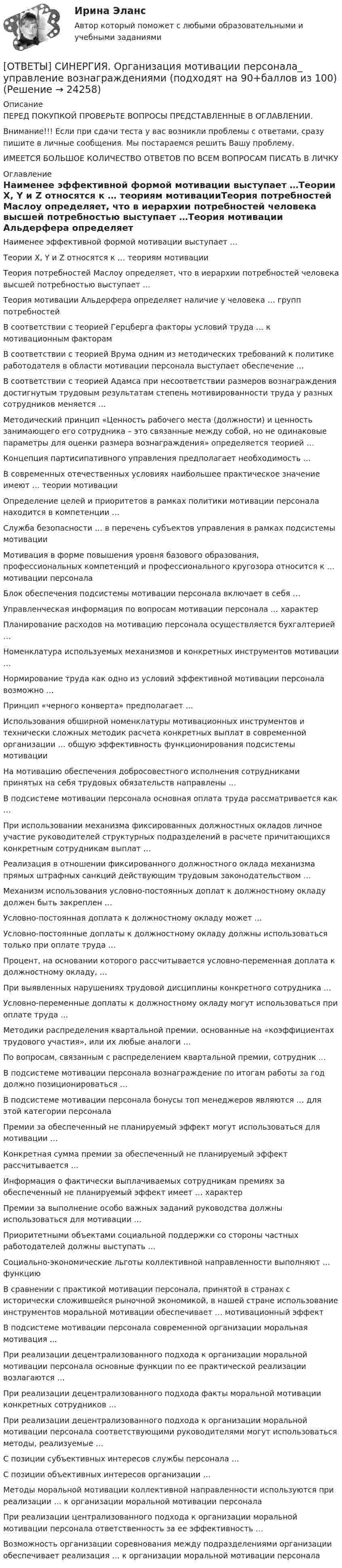      
          Описание
          ПЕРЕД ПОКУПКОЙ ПРОВЕРЬТЕ ВОПРОСЫ ПРЕДСТАВЛЕННЫЕ В ОГЛАВЛЕНИИ.Внимание!!! Если при сдачи теста у вас возникли проблемы с ответами, сразу пишите в личные сообщения. Мы постараемся решить Вашу проблему.ИМЕЕТСЯ БОЛЬШОЕ КОЛИЧЕСТВО ОТВЕТОВ ПО ВСЕМ ВОПРОСАМ ПИСАТЬ В ЛИЧКУ 
          Оглавление
          Наименее эффективной формой мотивации выступает …Теории Х, Y и Z относятся к … теориям мотивацииТеория потребностей Маслоу определяет, что в иерархии потребностей человека высшей потребностью выступает …Теория мотивации Альдерфера определяет наличие у человека … групп потребностейВ соответствии с теорией Герцберга факторы условий труда … к мотивационным факторамВ соответствии с теорией Врума одним из методических требований к политике работодателя в области мотивации персонала выступает обеспечение …В соответствии с теорией Адамса при несоответствии размеров вознаграждения достигнутым трудовым результатам степень мотивированности труда у разных сотрудников меняется …Методический принцип «Ценность рабочего места (должности) и ценность занимающего его сотрудника – это связанные между собой, но не одинаковые параметры для оценки размера вознаграждения» определяется теорией …Концепция партисипативного управления предполагает необходимость …В современных отечественных условиях наибольшее практическое значение имеют … теории мотивацииОпределение целей и приоритетов в рамках политики мотивации персонала находится в компетенции …Служба безопасности … в перечень субъектов управления в рамках подсистемы мотивацииМотивация в форме повышения уровня базового образования, профессиональных компетенций и профессионального кругозора относится к … мотивации персоналаБлок обеспечения подсистемы мотивации персонала включает в себя …Управленческая информация по вопросам мотивации персонала … характерПланирование расходов на мотивацию персонала осуществляется бухгалтерией …Номенклатура используемых механизмов и конкретных инструментов мотивации …Нормирование труда как одно из условий эффективной мотивации персонала возможно …Принцип «черного конверта» предполагает …Использования обширной номенклатуры мотивационных инструментов и технически сложных методик расчета конкретных выплат в современной организации … общую эффективность функционирования подсистемы мотивацииНа мотивацию обеспечения добросовестного исполнения сотрудниками принятых на себя трудовых обязательств направлены …В подсистеме мотивации персонала основная оплата труда рассматривается как …При использовании механизма фиксированных должностных окладов личное участие руководителей структурных подразделений в расчете причитающихся конкретным сотрудникам выплат …Реализация в отношении фиксированного должностного оклада механизма прямых штрафных санкций действующим трудовым законодательством …Механизм использования условно-постоянных доплат к должностному окладу должен быть закреплен …Условно-постоянная доплата к должностному окладу может …Условно-постоянные доплаты к должностному окладу должны использоваться только при оплате труда …Процент, на основании которого рассчитывается условно-переменная доплата к должностному окладу, …При выявленных нарушениях трудовой дисциплины конкретного сотрудника …Условно-переменные доплаты к должностному окладу могут использоваться при оплате труда …Методики распределения квартальной премии, основанные на «коэффициентах трудового участия», или их любые аналоги …По вопросам, связанным с распределением квартальной премии, сотрудник ...В подсистеме мотивации персонала вознаграждение по итогам работы за год должно позиционироваться …В подсистеме мотивации персонала бонусы топ менеджеров являются … для этой категории персоналаПремии за обеспеченный не планируемый эффект могут использоваться для мотивации …Конкретная сумма премии за обеспеченный не планируемый эффект рассчитывается …Информация о фактически выплачиваемых сотрудникам премиях за обеспеченный не планируемый эффект имеет … характерПремии за выполнение особо важных заданий руководства должны использоваться для мотивации …Приоритетными объектами социальной поддержки со стороны частных работодателей должны выступать …Социально-экономические льготы коллективной направленности выполняют … функциюВ сравнении с практикой мотивации персонала, принятой в странах с исторически сложившейся рыночной экономикой, в нашей стране использование инструментов моральной мотивации обеспечивает … мотивационный эффектВ подсистеме мотивации персонала современной организации моральная мотивация ...При реализации децентрализованного подхода к организации моральной мотивации персонала основные функции по ее практической реализации возлагаются …При реализации децентрализованного подхода факты моральной мотивации конкретных сотрудников …При реализации децентрализованного подхода к организации моральной мотивации персонала соответствующими руководителями могут использоваться методы, реализуемые …С позиции субъективных интересов службы персонала …С позиции объективных интересов организации …Методы моральной мотивации коллективной направленности используются при реализации … к организации моральной мотивации персоналаПри реализации централизованного подхода к организации моральной мотивации персонала ответственность за ее эффективность …Возможность организации соревнования между подразделениями организации обеспечивает реализация … к организации моральной мотивации персонала 
            
            
            [ОТВЕТЫ] СИНЕРГИЯ. Организация корпоративного обучения (подходят на 90+баллов из 100)[ОТВЕТЫ] СИНЕРГИЯ. Организация мотивации персонала_ управление вознаграждениями (подходят на 90+баллов из 100)[ОТВЕТЫ] СИНЕРГИЯ. Организация работы кадровой службы в крупном, среднем и малом бизнесе (подходят на 90+баллов из 100)[ОТВЕТЫ] СИНЕРГИЯ. Организация работы органов и учреждений социальной защиты населения_ органов ПФР (подходят на 90+баллов из 100)[ОТВЕТЫ] СИНЕРГИЯ. Организация работы с партнерами, фандрайзинг.dor_БАК_220722 (новые тесты 2023г.) 16 промежуточных тестов и итоговый тест (подходят на 90+баллов из 100)[ОТВЕТЫ] СИНЕРГИЯ. Организация расчетов с бюджетами и внебюджетными фондами.ои(dor_СПО) (новые тесты 2023г.) (подходят на 90+баллов из 100)[ОТВЕТЫ] СИНЕРГИЯ. Организация, технология и проектирование торговых предприятий.mosap_БАК (новые тесты 2023г.) (подходят на 90+баллов из 100)[ОТВЕТЫ] СИНЕРГИЯ. Организационная психология (новые тесты 2023г.) (подходят на 90+баллов из 100)[ОТВЕТЫ] СИНЕРГИЯ. Организационно-управленческая деятельность юриста (новые тесты 2022г.) Промежуточные тесты итоговый тест и компетентностный тест (подходят на 90+баллов из 100)[ОТВЕТЫ] СИНЕРГИЯ. Организация безналичных расчетов (новые тесты 2023г.) (подходят на 90+баллов из 100)[ОТВЕТЫ] СИНЕРГИЯ. Организация деятельности электромонтажной организации. (новые тесты 2023г.) (подходят на 90+баллов из 100)[ОТВЕТЫ] СИНЕРГИЯ. Организация деятельности электромонтажной организации (подходят на 90+баллов из 100)[ОТВЕТЫ] СИНЕРГИЯ. Организация и методика проведения налоговых проверок (новые тесты 2023г.) (подходят на 90+баллов из 100)[ОТВЕТЫ] СИНЕРГИЯ. Организация и предоставление государственных и муниципальных услуг.фмен_БАК (новые тесты 2023г.) (подходят на 90+баллов из 100)
