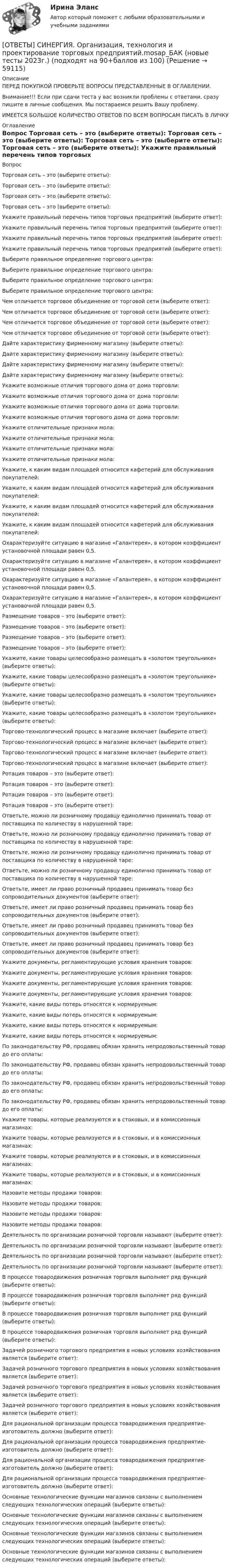      
            Описание
            ПЕРЕД ПОКУПКОЙ ПРОВЕРЬТЕ ВОПРОСЫ ПРЕДСТАВЛЕННЫЕ В ОГЛАВЛЕНИИ.Внимание!!! Если при сдачи теста у вас возникли проблемы с ответами, сразу пишите в личные сообщения. Мы постараемся решить Вашу проблему.ИМЕЕТСЯ БОЛЬШОЕ КОЛИЧЕСТВО ОТВЕТОВ ПО ВСЕМ ВОПРОСАМ ПИСАТЬ В ЛИЧКУ 
            Оглавление
            Вопрос Торговая сеть – это (выберите ответы): Торговая сеть – это (выберите ответы): Торговая сеть – это (выберите ответы): Торговая сеть – это (выберите ответы): Укажите правильный перечень типов торговых предприятий (выберите ответ): Укажите правильный перечень типов торговых предприятий (выберите ответ): Укажите правильный перечень типов торговых предприятий (выберите ответ): Укажите правильный перечень типов торговых предприятий (выберите ответ): Выберите правильное определение торгового центра: Выберите правильное определение торгового центра: Выберите правильное определение торгового центра: Выберите правильное определение торгового центра: Чем отличается торговое объединение от торговой сети (выберите ответ): Чем отличается торговое объединение от торговой сети (выберите ответ): Чем отличается торговое объединение от торговой сети (выберите ответ): Чем отличается торговое объединение от торговой сети (выберите ответ): Дайте характеристику фирменному магазину (выберите ответы): Дайте характеристику фирменному магазину (выберите ответы): Дайте характеристику фирменному магазину (выберите ответы): Дайте характеристику фирменному магазину (выберите ответы): Укажите возможные отличия торгового дома от дома торговли: Укажите возможные отличия торгового дома от дома торговли: Укажите возможные отличия торгового дома от дома торговли: Укажите возможные отличия торгового дома от дома торговли: Укажите отличительные признаки мола: Укажите отличительные признаки мола: Укажите отличительные признаки мола: Укажите отличительные признаки мола: Укажите, к каким видам площадей относится кафетерий для обслуживания покупателей: Укажите, к каким видам площадей относится кафетерий для обслуживания покупателей: Укажите, к каким видам площадей относится кафетерий для обслуживания покупателей: Укажите, к каким видам площадей относится кафетерий для обслуживания покупателей: Охарактеризуйте ситуацию в магазине «Галантерея», в котором коэффициент установочной площади равен 0,5. Охарактеризуйте ситуацию в магазине «Галантерея», в котором коэффициент установочной площади равен 0,5. Охарактеризуйте ситуацию в магазине «Галантерея», в котором коэффициент установочной площади равен 0,5. Охарактеризуйте ситуацию в магазине «Галантерея», в котором коэффициент установочной площади равен 0,5. Размещение товаров – это (выберите ответ): Размещение товаров – это (выберите ответ): Размещение товаров – это (выберите ответ): Размещение товаров – это (выберите ответ): Укажите, какие товары целесообразно размещать в «золотом треугольнике» (выберите ответы): Укажите, какие товары целесообразно размещать в «золотом треугольнике» (выберите ответы): Укажите, какие товары целесообразно размещать в «золотом треугольнике» (выберите ответы): Укажите, какие товары целесообразно размещать в «золотом треугольнике» (выберите ответы): Торгово-технологический процесс в магазине включает (выберите ответ): Торгово-технологический процесс в магазине включает (выберите ответ): Торгово-технологический процесс в магазине включает (выберите ответ): Торгово-технологический процесс в магазине включает (выберите ответ): Ротация товаров – это (выберите ответ): Ротация товаров – это (выберите ответ): Ротация товаров – это (выберите ответ): Ротация товаров – это (выберите ответ): Ответьте, можно ли розничному продавцу единолично принимать товар от поставщика по количеству в нарушенной таре: Ответьте, можно ли розничному продавцу единолично принимать товар от поставщика по количеству в нарушенной таре: Ответьте, можно ли розничному продавцу единолично принимать товар от поставщика по количеству в нарушенной таре: Ответьте, можно ли розничному продавцу единолично принимать товар от поставщика по количеству в нарушенной таре: Ответьте, имеет ли право розничный продавец принимать товар без сопроводительных документов (выберите ответ): Ответьте, имеет ли право розничный продавец принимать товар без сопроводительных документов (выберите ответ): Ответьте, имеет ли право розничный продавец принимать товар без сопроводительных документов (выберите ответ): Ответьте, имеет ли право розничный продавец принимать товар без сопроводительных документов (выберите ответ): Укажите документы, регламентирующие условия хранения товаров: Укажите документы, регламентирующие условия хранения товаров: Укажите документы, регламентирующие условия хранения товаров: Укажите документы, регламентирующие условия хранения товаров: Укажите, какие виды потерь относятся к нормируемым: Укажите, какие виды потерь относятся к нормируемым: Укажите, какие виды потерь относятся к нормируемым: Укажите, какие виды потерь относятся к нормируемым: По законодательству РФ, продавец обязан хранить непродовольственный товар до его оплаты: По законодательству РФ, продавец обязан хранить непродовольственный товар до его оплаты: По законодательству РФ, продавец обязан хранить непродовольственный товар до его оплаты: По законодательству РФ, продавец обязан хранить непродовольственный товар до его оплаты: Укажите товары, которые реализуются и в стоковых, и в комиссионных магазинах: Укажите товары, которые реализуются и в стоковых, и в комиссионных магазинах: Укажите товары, которые реализуются и в стоковых, и в комиссионных магазинах: Укажите товары, которые реализуются и в стоковых, и в комиссионных магазинах: Назовите методы продажи товаров: Назовите методы продажи товаров: Назовите методы продажи товаров: Назовите методы продажи товаров: Деятельность по организации розничной торговли называют (выберите ответ): Деятельность по организации розничной торговли называют (выберите ответ): Деятельность по организации розничной торговли называют (выберите ответ): Деятельность по организации розничной торговли называют (выберите ответ): В процессе товародвижения розничная торговля выполняет ряд функций (выберите ответы): В процессе товародвижения розничная торговля выполняет ряд функций (выберите ответы): В процессе товародвижения розничная торговля выполняет ряд функций (выберите ответы): В процессе товародвижения розничная торговля выполняет ряд функций (выберите ответы): Задачей розничного торгового предприятия в новых условиях хозяйствования является (выберите ответ): Задачей розничного торгового предприятия в новых условиях хозяйствования является (выберите ответ): Задачей розничного торгового предприятия в новых условиях хозяйствования является (выберите ответ): Задачей розничного торгового предприятия в новых условиях хозяйствования является (выберите ответ): Для рациональной организации процесса товародвижения предприятие-изготовитель должно (выберите ответ): Для рациональной организации процесса товародвижения предприятие-изготовитель должно (выберите ответ): Для рациональной организации процесса товародвижения предприятие-изготовитель должно (выберите ответ): Для рациональной организации процесса товародвижения предприятие-изготовитель должно (выберите ответ): Основные технологические функции магазинов связаны с выполнением следующих технологических операций (выберите ответы): Основные технологические функции магазинов связаны с выполнением следующих технологических операций (выберите ответы): Основные технологические функции магазинов связаны с выполнением следующих технологических операций (выберите ответы): Основные технологические функции магазинов связаны с выполнением следующих технологических операций (выберите ответы):  
            
            
            [ОТВЕТЫ] СИНЕРГИЯ. Организация расчетов с бюджетами и внебюджетными фондами.ои(dor_СПО) (новые тесты 2023г.) (подходят на 90+баллов из 100)[ОТВЕТЫ] СИНЕРГИЯ. Организация, технология и проектирование торговых предприятий.mosap_БАК (новые тесты 2023г.) (подходят на 90+баллов из 100)[ОТВЕТЫ] СИНЕРГИЯ. Организация труда государственных и муниципальных служащих (новые тесты 2023г.) 8 промежуточных тестов итоговый тест и компетентностный тест (подходят на 90+баллов из 100)[ОТВЕТЫ] СИНЕРГИЯ. Основы анализа бухгалтерской (финансовой) отчетности.ои(dor_СПО) (новые тесты 2023г.) (подходят на 90+баллов из 100)[ОТВЕТЫ] СИНЕРГИЯ. Основы архитектуры и строительных конструкций (1) (подходят на 90+баллов из 100)[ОТВЕТЫ] СИНЕРГИЯ. Основы банковского дела.ои(dor) (новые тесты 2023г.) (подходят на 90+баллов из 100)[ОТВЕТЫ] СИНЕРГИЯ. Основы возрастной, педагогической и социальной психологии.ти ЭБС (новые тесты 2023г.) (подходят на 90+баллов из 100)[ОТВЕТЫ] СИНЕРГИЯ. Организация и методика проведения налоговых проверок (новые тесты 2023г.) (подходят на 90+баллов из 100)[ОТВЕТЫ] СИНЕРГИЯ. Организация и предоставление государственных и муниципальных услуг.фмен_БАК (новые тесты 2023г.) (подходят на 90+баллов из 100)[ОТВЕТЫ] СИНЕРГИЯ. Организация и управление онлайн-продажами (новые тесты 2023г.) (подходят на 90+баллов из 100)[ОТВЕТЫ] СИНЕРГИЯ. Организация корпоративного обучения (подходят на 90+баллов из 100)[ОТВЕТЫ] СИНЕРГИЯ. Организация мотивации персонала_ управление вознаграждениями (подходят на 90+баллов из 100)[ОТВЕТЫ] СИНЕРГИЯ. Организация работы кадровой службы в крупном, среднем и малом бизнесе (подходят на 90+баллов из 100)[ОТВЕТЫ] СИНЕРГИЯ. Организация работы органов и учреждений социальной защиты населения_ органов ПФР (подходят на 90+баллов из 100)