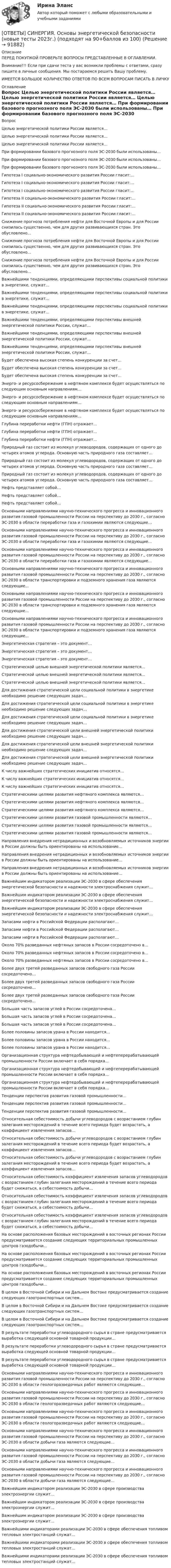      
            Описание
            ПЕРЕД ПОКУПКОЙ ПРОВЕРЬТЕ ВОПРОСЫ ПРЕДСТАВЛЕННЫЕ В ОГЛАВЛЕНИИ.Внимание!!! Если при сдачи теста у вас возникли проблемы с ответами, сразу пишите в личные сообщения. Мы постараемся решить Вашу проблему.ИМЕЕТСЯ БОЛЬШОЕ КОЛИЧЕСТВО ОТВЕТОВ ПО ВСЕМ ВОПРОСАМ ПИСАТЬ В ЛИЧКУ 
            Оглавление
            Вопрос Целью энергетической политики России является… Целью энергетической политики России является… Целью энергетической политики России является… При  формировании  базового  прогнозного  поля  ЭС-2030 были  использованы… При  формировании  базового  прогнозного  поля  ЭС-2030 были  использованы… При  формировании  базового  прогнозного  поля  ЭС-2030 были  использованы… Гипотеза I социально-экономического развития России гласит:… Гипотеза I социально-экономического развития России гласит:… Гипотеза I социально-экономического развития России гласит:… Гипотеза II социально-экономического развития России гласит:… Гипотеза II социально-экономического развития России гласит:… Гипотеза II социально-экономического развития России гласит:… Снижение прогноза потребления нефти для Восточной Европы и для России снизилась существенно, чем для других развивающихся стран. Это обусловлено… Снижение прогноза потребления нефти для Восточной Европы и для России снизилась существенно, чем для других развивающихся стран. Это обусловлено… Снижение прогноза потребления нефти для Восточной Европы и для России снизилась существенно, чем для других развивающихся стран. Это обусловлено… Важнейшими тенденциями, определяющими перспективы социальной политики в энергетике, служат... Важнейшими тенденциями, определяющими перспективы социальной политики в энергетике, служат... Важнейшими тенденциями, определяющими перспективы социальной политики в энергетике, служат... Важнейшими тенденциями, определяющими перспективы внешней энергетической политики России, служат… Важнейшими тенденциями, определяющими перспективы внешней энергетической политики России, служат… Важнейшими тенденциями, определяющими перспективы внешней энергетической политики России, служат… Будет обеспечена высокая степень конкуренции за счет… Будет обеспечена высокая степень конкуренции за счет… Будет обеспечена высокая степень конкуренции за счет… Энерго- и ресурсосбережение в нефтяном комплексе будет осуществляться по следующим основным направлениям… Энерго- и ресурсосбережение в нефтяном комплексе будет осуществляться по следующим основным направлениям… Энерго- и ресурсосбережение в нефтяном комплексе будет осуществляться по следующим основным направлениям… Глубина переработки нефти (ГПН) отражает… Глубина переработки нефти (ГПН) отражает… Глубина переработки нефти (ГПН) отражает… Природный газ состоит из молекул углеводородов, содержащих от одного до четырех атомов углерода. Основную часть природного газа составляет… Природный газ состоит из молекул углеводородов, содержащих от одного до четырех атомов углерода. Основную часть природного газа составляет… Природный газ состоит из молекул углеводородов, содержащих от одного до четырех атомов углерода. Основную часть природного газа составляет… Нефть представляет собой… Нефть представляет собой… Нефть представляет собой… Основными направлениями научно-технического прогресса и инновационного развития газовой промышленности России на перспективу до 2030 г., согласно ЭС-2030 в области переработки газа и газохимии являются следующие… Основными направлениями научно-технического прогресса и инновационного развития газовой промышленности России на перспективу до 2030 г., согласно ЭС-2030 в области переработки газа и газохимии являются следующие… Основными направлениями научно-технического прогресса и инновационного развития газовой промышленности России на перспективу до 2030 г., согласно ЭС-2030 в области переработки газа и газохимии являются следующие… Основными направлениями научно-технического прогресса и инновационного развития газовой промышленности России на перспективу до 2030 г., согласно ЭС-2030 в области транспортировки и подземного хранения газа являются следующие… Основными направлениями научно-технического прогресса и инновационного развития газовой промышленности России на перспективу до 2030 г., согласно ЭС-2030 в области транспортировки и подземного хранения газа являются следующие… Основными направлениями научно-технического прогресса и инновационного развития газовой промышленности России на перспективу до 2030 г., согласно ЭС-2030 в области транспортировки и подземного хранения газа являются следующие… Энергетическая стратегия – это документ… Энергетическая стратегия – это документ… Энергетическая стратегия – это документ… Стратегической целью внешней энергетической политики является… Стратегической целью внешней энергетической политики является… Стратегической целью внешней энергетической политики является… Для достижения стратегической цели социальной политики в энергетике необходимо решение следующих задач… Для достижения стратегической цели социальной политики в энергетике необходимо решение следующих задач… Для достижения стратегической цели социальной политики в энергетике необходимо решение следующих задач… Для достижения стратегической цели внешней энергетической политики необходимо решение следующих задач… Для достижения стратегической цели внешней энергетической политики необходимо решение следующих задач… Для достижения стратегической цели внешней энергетической политики необходимо решение следующих задач… К числу важнейших стратегических инициатив относятся… К числу важнейших стратегических инициатив относятся… К числу важнейших стратегических инициатив относятся… Стратегическими целями развития нефтяного комплекса являются… Стратегическими целями развития нефтяного комплекса являются… Стратегическими целями развития нефтяного комплекса являются… Стратегическими целями развития газовой промышленности являются… Стратегическими целями развития газовой промышленности являются… Стратегическими целями развития газовой промышленности являются… Направления внедрения нетрадиционных и возобновляемых источников энергии в России должны быть ориентированы на использование… Направления внедрения нетрадиционных и возобновляемых источников энергии в России должны быть ориентированы на использование… Направления внедрения нетрадиционных и возобновляемых источников энергии в России должны быть ориентированы на использование… Важнейшим индикатором реализации ЭС-2030 в сфере обеспечения энергетической безопасности и надежности электроснабжения служит… Важнейшим индикатором реализации ЭС-2030 в сфере обеспечения энергетической безопасности и надежности электроснабжения служит… Важнейшим индикатором реализации ЭС-2030 в сфере обеспечения энергетической безопасности и надежности электроснабжения служит… Запасами нефти в Российской Федерации располагают… Запасами нефти в Российской Федерации располагают… Запасами нефти в Российской Федерации располагают… Около 70% разведанных нефтяных запасов в России сосредоточено в… Около 70% разведанных нефтяных запасов в России сосредоточено в… Около 70% разведанных нефтяных запасов в России сосредоточено в… Более двух третей разведанных запасов свободного газа России сосредоточено… Более двух третей разведанных запасов свободного газа России сосредоточено… Более двух третей разведанных запасов свободного газа России сосредоточено… Большая  часть  запасов  углей  в России сосредоточена… Большая  часть  запасов  углей  в России сосредоточена… Большая  часть  запасов  углей  в России сосредоточена… Более половины запасов урана в России находится… Более половины запасов урана в России находится… Более половины запасов урана в России находится… Организационная структура нефтедобывающей и нефтеперерабатывающей промышленности России включает в себя порядка… Организационная структура нефтедобывающей и нефтеперерабатывающей промышленности России включает в себя порядка… Организационная структура нефтедобывающей и нефтеперерабатывающей промышленности России включает в себя порядка… Тенденции перспектив развития газовой промышленности… Тенденции перспектив развития газовой промышленности… Тенденции перспектив развития газовой промышленности… Относительная себестоимость добычи углеводородов с возрастанием глубин залегания месторождений в течение всего периода будет возрастать, а коэффициент извлечения запасов… Относительная себестоимость добычи углеводородов с возрастанием глубин залегания месторождений в течение всего периода будет возрастать, а коэффициент извлечения запасов… Относительная себестоимость добычи углеводородов с возрастанием глубин залегания месторождений в течение всего периода будет возрастать, а коэффициент извлечения запасов… Относительная себестоимость коэффициент извлечения запасов углеводородов с возрастанием глубин залегания месторождений в течение всего периода будет снижаться, а себестоимость добычи… Относительная себестоимость коэффициент извлечения запасов углеводородов с возрастанием глубин залегания месторождений в течение всего периода будет снижаться, а себестоимость добычи… Относительная себестоимость коэффициент извлечения запасов углеводородов с возрастанием глубин залегания месторождений в течение всего периода будет снижаться, а себестоимость добычи… На основе расположения базовых месторождений в восточных регионах России предусматривается создание следующих территориальных промышленных центров газодобычи… На основе расположения базовых месторождений в восточных регионах России предусматривается создание следующих территориальных промышленных центров газодобычи… На основе расположения базовых месторождений в восточных регионах России предусматривается создание следующих территориальных промышленных центров газодобычи… В целом в Восточной Сибири и на Дальнем Востоке предусматривается создание следующих газотранспортных систем… В целом в Восточной Сибири и на Дальнем Востоке предусматривается создание следующих газотранспортных систем… В целом в Восточной Сибири и на Дальнем Востоке предусматривается создание следующих газотранспортных систем… В результате переработки углеводородного сырья в стране предусматривается выработка следующей основной товарной продукции… В результате переработки углеводородного сырья в стране предусматривается выработка следующей основной товарной продукции… В результате переработки углеводородного сырья в стране предусматривается выработка следующей основной товарной продукции… Основными направлениями научно-технического прогресса и инновационного развития газовой промышленности России на перспективу до 2030 г., согласно ЭС-2030 в области геологоразведочных работ являются следующие… Основными направлениями научно-технического прогресса и инновационного развития газовой промышленности России на перспективу до 2030 г., согласно ЭС-2030 в области геологоразведочных работ являются следующие… Основными направлениями научно-технического прогресса и инновационного развития газовой промышленности России на перспективу до 2030 г., согласно ЭС-2030 в области геологоразведочных работ являются следующие… Основными направлениями научно-технического прогресса и инновационного развития газовой промышленности России на перспективу до 2030 г., согласно ЭС-2030 в области добычи газа являются следующие… Основными направлениями научно-технического прогресса и инновационного развития газовой промышленности России на перспективу до 2030 г., согласно ЭС-2030 в области добычи газа являются следующие… Основными направлениями научно-технического прогресса и инновационного развития газовой промышленности России на перспективу до 2030 г., согласно ЭС-2030 в области добычи газа являются следующие… Важнейшим индикатором реализации ЭС-2030 в сфере производства электроэнергии служит… Важнейшим индикатором реализации ЭС-2030 в сфере производства электроэнергии служит… Важнейшим индикатором реализации ЭС-2030 в сфере производства электроэнергии служит… Важнейшими  индикаторами  реализации  ЭС-2030  в сфере  обеспечения  топливом  тепловых  электростанций  служат… Важнейшими  индикаторами  реализации  ЭС-2030  в сфере  обеспечения  топливом  тепловых  электростанций  служат… Важнейшими  индикаторами  реализации  ЭС-2030  в сфере  обеспечения  топливом  тепловых  электростанций  служат…  
            
            
            [ОТВЕТЫ] СИНЕРГИЯ. Основы электробезопасности (новые тесты 2023г.) (подходят на 90+баллов из 100)[ОТВЕТЫ] СИНЕРГИЯ. Основы энергетической безопасности (новые тесты 2023г.) (подходят на 90+баллов из 100)[ОТВЕТЫ] СИНЕРГИЯ. Основы языкознания. (новые тесты 2023г.) (подходят на 90+баллов из 100)[ОТВЕТЫ] СИНЕРГИЯ. Основы языкознания (подходят на 90+баллов из 100)[ОТВЕТЫ] СИНЕРГИЯ. Особенности рассмотрения отдельных категорий гражданских дел (новые тесты 2023г.) 5 промежуточных тестов итоговый тест и компетентностный тест (подходят на 90+баллов из 100)[ОТВЕТЫ] СИНЕРГИЯ. Ответственность за преступления против собственности.mosap_БАК (новые тесты 2023г.) (подходят на 90+баллов из 100)[ОТВЕТЫ] СИНЕРГИЯ. Оценка стоимости бизнеса (подходят на 90+баллов из 100)[ОТВЕТЫ] СИНЕРГИЯ. Основы теории горения (новые тесты 2023г.) (подходят на 90+баллов из 100)[ОТВЕТЫ] СИНЕРГИЯ. Основы теории и методологии проектирования в дизайне.фип_БАК (новые тесты 2023г.) (подходят на 90+баллов из 100)[ОТВЕТЫ] СИНЕРГИЯ. Основы товародвижения в торговле.ои(dor) (новые тесты 2023г.) (подходят на 90+баллов из 100)[ОТВЕТЫ] СИНЕРГИЯ. Основы трансформации теплоты (новые тесты 2023г.) (подходят на 90+баллов из 100)[ОТВЕТЫ] СИНЕРГИЯ. Основы фасилитации.фпдг_БАК (новые тесты 2023г.) (подходят на 90+баллов из 100)[ОТВЕТЫ] СИНЕРГИЯ. Основы функционирования рынка электроэнергии  (новые тесты 2023г.) (подходят на 90+баллов из 100)[ОТВЕТЫ] СИНЕРГИЯ. Основы цифрового маркетинга (новые тесты 2023г.) (подходят на 90+баллов из 100)