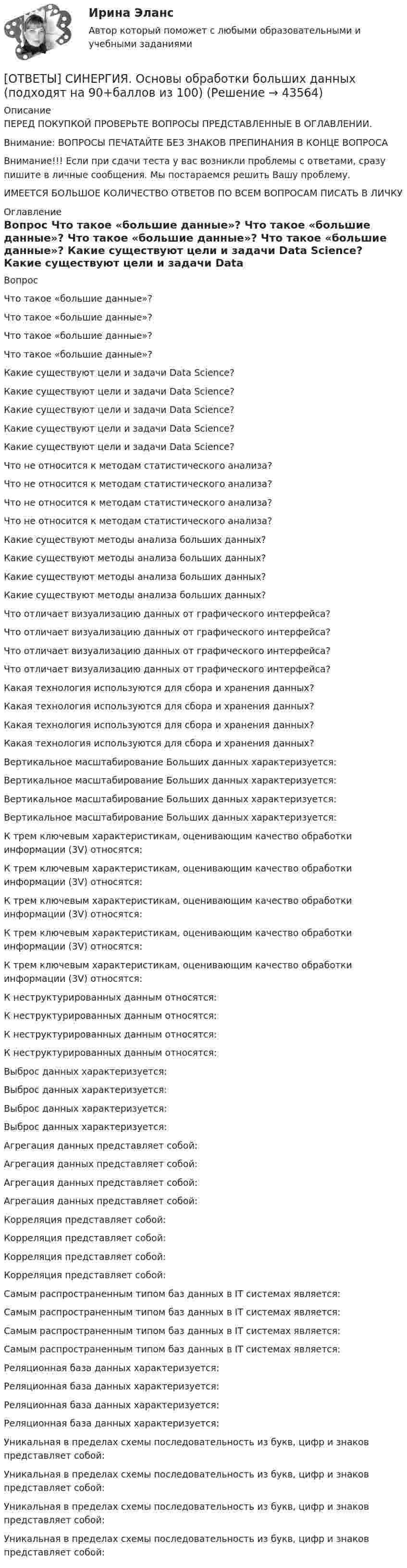      
            Описание
            ПЕРЕД ПОКУПКОЙ ПРОВЕРЬТЕ ВОПРОСЫ ПРЕДСТАВЛЕННЫЕ В ОГЛАВЛЕНИИ.Внимание: ВОПРОСЫ ПЕЧАТАЙТЕ БЕЗ ЗНАКОВ ПРЕПИНАНИЯ В КОНЦЕ ВОПРОСАВнимание!!! Если при сдачи теста у вас возникли проблемы с ответами, сразу пишите в личные сообщения. Мы постараемся решить Вашу проблему.ИМЕЕТСЯ БОЛЬШОЕ КОЛИЧЕСТВО ОТВЕТОВ ПО ВСЕМ ВОПРОСАМ ПИСАТЬ В ЛИЧКУ 
            Оглавление
            Вопрос Что такое «большие данные»? Что такое «большие данные»? Что такое «большие данные»? Что такое «большие данные»? Какие существуют цели и задачи Data Science? Какие существуют цели и задачи Data Science? Какие существуют цели и задачи Data Science? Какие существуют цели и задачи Data Science? Какие существуют цели и задачи Data Science? Что не относится к методам статистического анализа? Что не относится к методам статистического анализа? Что не относится к методам статистического анализа? Что не относится к методам статистического анализа? Какие существуют методы анализа больших данных? Какие существуют методы анализа больших данных? Какие существуют методы анализа больших данных? Какие существуют методы анализа больших данных? Что отличает визуализацию данных от графического интерфейса? Что отличает визуализацию данных от графического интерфейса? Что отличает визуализацию данных от графического интерфейса? Что отличает визуализацию данных от графического интерфейса? Какая технология используются для сбора и хранения данных? Какая технология используются для сбора и хранения данных? Какая технология используются для сбора и хранения данных? Какая технология используются для сбора и хранения данных? Вертикальное масштабирование Больших данных характеризуется: Вертикальное масштабирование Больших данных характеризуется: Вертикальное масштабирование Больших данных характеризуется: Вертикальное масштабирование Больших данных характеризуется: К трем ключевым характеристикам, оценивающим качество обработки информации (3V) относятся: К трем ключевым характеристикам, оценивающим качество обработки информации (3V) относятся: К трем ключевым характеристикам, оценивающим качество обработки информации (3V) относятся: К трем ключевым характеристикам, оценивающим качество обработки информации (3V) относятся: К трем ключевым характеристикам, оценивающим качество обработки информации (3V) относятся: К неструктурированных данным относятся: К неструктурированных данным относятся: К неструктурированных данным относятся: К неструктурированных данным относятся: Выброс данных характеризуется: Выброс данных характеризуется: Выброс данных характеризуется: Выброс данных характеризуется: Агрегация данных представляет собой: Агрегация данных представляет собой: Агрегация данных представляет собой: Агрегация данных представляет собой: Корреляция представляет собой: Корреляция представляет собой: Корреляция представляет собой: Корреляция представляет собой: Самым распространенным типом баз данных в IT системах является: Самым распространенным типом баз данных в IT системах является: Самым распространенным типом баз данных в IT системах является: Самым распространенным типом баз данных в IT системах является: Реляционная база данных характеризуется: Реляционная база данных характеризуется: Реляционная база данных характеризуется: Реляционная база данных характеризуется: Уникальная в пределах схемы последовательность из букв, цифр и знаков представляет собой: Уникальная в пределах схемы последовательность из букв, цифр и знаков представляет собой: Уникальная в пределах схемы последовательность из букв, цифр и знаков представляет собой: Уникальная в пределах схемы последовательность из букв, цифр и знаков представляет собой: 
            
            
            [ОТВЕТЫ] СИНЕРГИЯ. Основы нетворкинга.mosap_БАК (новые тесты 2023г.) (подходят на 90+баллов из 100)[ОТВЕТЫ] СИНЕРГИЯ. Основы обработки больших данных (подходят на 90+баллов из 100)[ОТВЕТЫ] СИНЕРГИЯ. Основы обработки больших данных семестр.фит_БАК (новые тесты 2023г.) (подходят на 90+баллов из 100)[ОТВЕТЫ] СИНЕРГИЯ. Основы права (новые тесты 2023г.) (подходят на 90+баллов из 100)[ОТВЕТЫ] СИНЕРГИЯ. Основы предпринимательства в строительстве (подходят на 90+баллов из 100)[ОТВЕТЫ] СИНЕРГИЯ. Основы программирования на C# (новые тесты 2023г.) (подходят на 90+баллов из 100)[ОТВЕТЫ] СИНЕРГИЯ. Основы программирования на языке Python (подходят на 90+баллов из 100)[ОТВЕТЫ] СИНЕРГИЯ. Основы консультативной психологии.фпдг_БАК 1 сем (новые тесты 2023г.) (подходят на 90+баллов из 100)[ОТВЕТЫ] СИНЕРГИЯ. Основы корпоративного управления.ои(dor) (новые тесты 2023г.) (подходят на 90+баллов из 100)[ОТВЕТЫ] СИНЕРГИЯ. Основы корпоративного управления (подходят на 90+баллов из 100)[ОТВЕТЫ] СИНЕРГИЯ. Основы маркетинга и базовое построение автоворонок (новые тесты 2023г.) (подходят на 90+баллов из 100)ОТВЕТЫ] СИНЕРГИЯ. Основы менеджмента в электроэнергетике (подходят на 90+баллов из 100)ОТВЕТЫ] СИНЕРГИЯ. Основы менеджмента Общий и стратегический менеджмент (подходят на 90+баллов из 100)[ОТВЕТЫ] СИНЕРГИЯ. Основы микропроцессорных систем управления в энергетике (подходят на 90+баллов из 100)