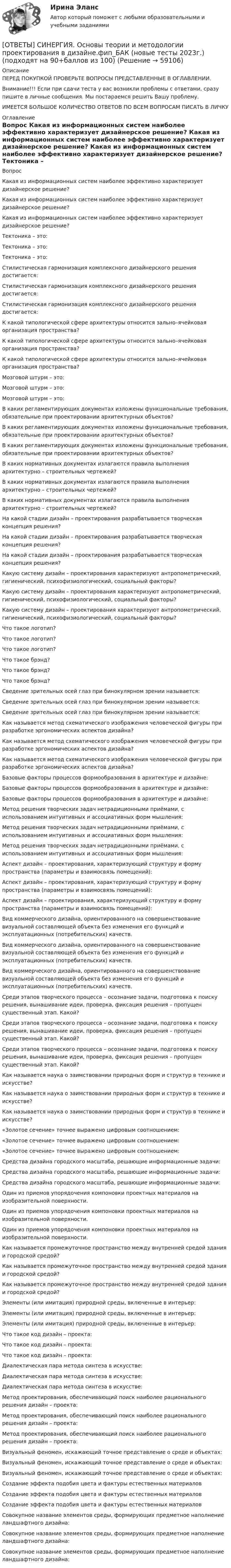      
            Описание
            ПЕРЕД ПОКУПКОЙ ПРОВЕРЬТЕ ВОПРОСЫ ПРЕДСТАВЛЕННЫЕ В ОГЛАВЛЕНИИ.Внимание!!! Если при сдачи теста у вас возникли проблемы с ответами, сразу пишите в личные сообщения. Мы постараемся решить Вашу проблему.ИМЕЕТСЯ БОЛЬШОЕ КОЛИЧЕСТВО ОТВЕТОВ ПО ВСЕМ ВОПРОСАМ ПИСАТЬ В ЛИЧКУ 
            Оглавление
            Вопрос Какая из информационных систем наиболее эффективно характеризует дизайнерское решение? Какая из информационных систем наиболее эффективно характеризует дизайнерское решение? Какая из информационных систем наиболее эффективно характеризует дизайнерское решение? Тектоника – это: Тектоника – это: Тектоника – это: Стилистическая гармонизация комплексного дизайнерского решения достигается: Стилистическая гармонизация комплексного дизайнерского решения достигается: Стилистическая гармонизация комплексного дизайнерского решения достигается: К какой типологической сфере архитектуры относится зально–ячейковая организация пространства? К какой типологической сфере архитектуры относится зально–ячейковая организация пространства? К какой типологической сфере архитектуры относится зально–ячейковая организация пространства? Мозговой штурм – это: Мозговой штурм – это: Мозговой штурм – это: В каких регламентирующих документах изложены функциональные требования, обязательные при проектировании архитектурных объектов? В каких регламентирующих документах изложены функциональные требования, обязательные при проектировании архитектурных объектов? В каких регламентирующих документах изложены функциональные требования, обязательные при проектировании архитектурных объектов? В каких нормативных документах излагаются правила выполнения архитектурно – строительных чертежей? В каких нормативных документах излагаются правила выполнения архитектурно – строительных чертежей? В каких нормативных документах излагаются правила выполнения архитектурно – строительных чертежей? На какой стадии дизайн – проектирования разрабатывается творческая концепция решения? На какой стадии дизайн – проектирования разрабатывается творческая концепция решения? На какой стадии дизайн – проектирования разрабатывается творческая концепция решения? Какую систему дизайн – проектирования характеризуют антропометрический, гигиенический, психофизиологический, социальный факторы? Какую систему дизайн – проектирования характеризуют антропометрический, гигиенический, психофизиологический, социальный факторы? Какую систему дизайн – проектирования характеризуют антропометрический, гигиенический, психофизиологический, социальный факторы? Что такое логотип? Что такое логотип? Что такое логотип? Что такое брэнд? Что такое брэнд? Что такое брэнд? Сведение зрительных осей глаз при бинокулярном зрении называется: Сведение зрительных осей глаз при бинокулярном зрении называется: Сведение зрительных осей глаз при бинокулярном зрении называется: Как называется метод схематического изображения человеческой фигуры при разработке эргономических аспектов дизайна? Как называется метод схематического изображения человеческой фигуры при разработке эргономических аспектов дизайна? Как называется метод схематического изображения человеческой фигуры при разработке эргономических аспектов дизайна? Базовые факторы процессов формообразования в архитектуре и дизайне: Базовые факторы процессов формообразования в архитектуре и дизайне: Базовые факторы процессов формообразования в архитектуре и дизайне: Метод решения творческих задач нетрадиционными приёмами, с использованием интуитивных и ассоциативных форм мышления: Метод решения творческих задач нетрадиционными приёмами, с использованием интуитивных и ассоциативных форм мышления: Метод решения творческих задач нетрадиционными приёмами, с использованием интуитивных и ассоциативных форм мышления: Аспект дизайн – проектирования, характеризующий структуру и форму пространства (параметры и взаимосвязь помещений): Аспект дизайн – проектирования, характеризующий структуру и форму пространства (параметры и взаимосвязь помещений): Аспект дизайн – проектирования, характеризующий структуру и форму пространства (параметры и взаимосвязь помещений): Вид коммерческого дизайна, ориентированного на совершенствование визуальной составляющей объекта без изменения его функций и эксплуатационных (потребительских) качеств. Вид коммерческого дизайна, ориентированного на совершенствование визуальной составляющей объекта без изменения его функций и эксплуатационных (потребительских) качеств. Вид коммерческого дизайна, ориентированного на совершенствование визуальной составляющей объекта без изменения его функций и эксплуатационных (потребительских) качеств. Среди этапов творческого процесса – осознание задачи, подготовка к поиску решения, вынашивание идеи, проверка, фиксация решения – пропущен существенный этап. Какой? Среди этапов творческого процесса – осознание задачи, подготовка к поиску решения, вынашивание идеи, проверка, фиксация решения – пропущен существенный этап. Какой? Среди этапов творческого процесса – осознание задачи, подготовка к поиску решения, вынашивание идеи, проверка, фиксация решения – пропущен существенный этап. Какой? Как называется наука о заимствовании природных форм и структур в технике и искусстве? Как называется наука о заимствовании природных форм и структур в технике и искусстве? Как называется наука о заимствовании природных форм и структур в технике и искусстве? «Золотое сечение» точнее выражено цифровым соотношением: «Золотое сечение» точнее выражено цифровым соотношением: «Золотое сечение» точнее выражено цифровым соотношением: Средства дизайна городского масштаба, решающие информационные задачи: Средства дизайна городского масштаба, решающие информационные задачи: Средства дизайна городского масштаба, решающие информационные задачи: Один из приемов упорядочения компоновки проектных материалов на изобразительной поверхности. Один из приемов упорядочения компоновки проектных материалов на изобразительной поверхности. Один из приемов упорядочения компоновки проектных материалов на изобразительной поверхности. Как называется промежуточное пространство между внутренней средой здания и городской средой? Как называется промежуточное пространство между внутренней средой здания и городской средой? Как называется промежуточное пространство между внутренней средой здания и городской средой? Элементы (или имитация) природной среды, включенные в интерьер: Элементы (или имитация) природной среды, включенные в интерьер: Элементы (или имитация) природной среды, включенные в интерьер: Что такое код дизайн – проекта: Что такое код дизайн – проекта: Что такое код дизайн – проекта: Диалектическая пара метода синтеза в искусстве: Диалектическая пара метода синтеза в искусстве: Диалектическая пара метода синтеза в искусстве: Метод проектирования, обеспечивающий поиск наиболее рационального решения дизайн – проекта: Метод проектирования, обеспечивающий поиск наиболее рационального решения дизайн – проекта: Метод проектирования, обеспечивающий поиск наиболее рационального решения дизайн – проекта: Визуальный феномен, искажающий точное представление о среде и объектах: Визуальный феномен, искажающий точное представление о среде и объектах: Визуальный феномен, искажающий точное представление о среде и объектах: Создание эффекта подобия цвета и фактуры естественных материалов Создание эффекта подобия цвета и фактуры естественных материалов Создание эффекта подобия цвета и фактуры естественных материалов Совокупное название элементов среды, формирующих предметное наполнение ландшафтного дизайна: Совокупное название элементов среды, формирующих предметное наполнение ландшафтного дизайна: Совокупное название элементов среды, формирующих предметное наполнение ландшафтного дизайна:  
            
            
            [ОТВЕТЫ] СИНЕРГИЯ. Основы теории горения (новые тесты 2023г.) (подходят на 90+баллов из 100)[ОТВЕТЫ] СИНЕРГИЯ. Основы теории и методологии проектирования в дизайне.фип_БАК (новые тесты 2023г.) (подходят на 90+баллов из 100)[ОТВЕТЫ] СИНЕРГИЯ. Основы товародвижения в торговле.ои(dor) (новые тесты 2023г.) (подходят на 90+баллов из 100)[ОТВЕТЫ] СИНЕРГИЯ. Основы трансформации теплоты (новые тесты 2023г.) (подходят на 90+баллов из 100)[ОТВЕТЫ] СИНЕРГИЯ. Основы фасилитации.фпдг_БАК (новые тесты 2023г.) (подходят на 90+баллов из 100)[ОТВЕТЫ] СИНЕРГИЯ. Основы функционирования рынка электроэнергии  (новые тесты 2023г.) (подходят на 90+баллов из 100)[ОТВЕТЫ] СИНЕРГИЯ. Основы цифрового маркетинга (новые тесты 2023г.) (подходят на 90+баллов из 100)[ОТВЕТЫ] СИНЕРГИЯ. Основы предпринимательства в строительстве (подходят на 90+баллов из 100)[ОТВЕТЫ] СИНЕРГИЯ. Основы программирования на C# (новые тесты 2023г.) (подходят на 90+баллов из 100)[ОТВЕТЫ] СИНЕРГИЯ. Основы программирования на языке Python (подходят на 90+баллов из 100)ОТВЕТЫ] СИНЕРГИЯ. Основы программирования на языке Python (подходят на 90+баллов из 100)[ОТВЕТЫ] СИНЕРГИЯ. Основы профайлинга (подходят на 90+баллов из 100)[ОТВЕТЫ] СИНЕРГИЯ. Основы разработки и программирования игр (подходят на 90+баллов из 100)[ОТВЕТЫ] СИНЕРГИЯ. Основы сметного дела в строительстве. (новые тесты 2023г.) (подходят на 90+баллов из 100)