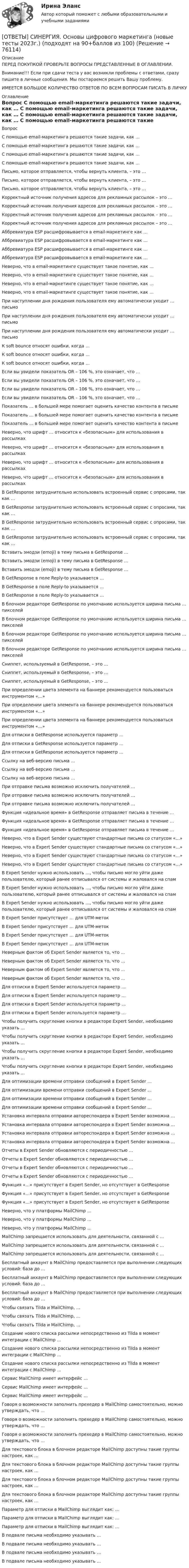      
            Описание
            ПЕРЕД ПОКУПКОЙ ПРОВЕРЬТЕ ВОПРОСЫ ПРЕДСТАВЛЕННЫЕ В ОГЛАВЛЕНИИ.Внимание!!! Если при сдачи теста у вас возникли проблемы с ответами, сразу пишите в личные сообщения. Мы постараемся решить Вашу проблему.ИМЕЕТСЯ БОЛЬШОЕ КОЛИЧЕСТВО ОТВЕТОВ ПО ВСЕМ ВОПРОСАМ ПИСАТЬ В ЛИЧКУ 
            Оглавление
            Вопрос С помощью email-маркетинга решаются такие задачи, как … С помощью email-маркетинга решаются такие задачи, как … С помощью email-маркетинга решаются такие задачи, как … С помощью email-маркетинга решаются такие задачи, как … Письмо, которое отправляется, чтобы вернуть клиента, – это … Письмо, которое отправляется, чтобы вернуть клиента, – это … Письмо, которое отправляется, чтобы вернуть клиента, – это … Корректный источник получения адресов для рекламных рассылок – это … Корректный источник получения адресов для рекламных рассылок – это … Корректный источник получения адресов для рекламных рассылок – это … Корректный источник получения адресов для рекламных рассылок – это … Аббревиатура ESP расшифровывается в email-маркетинге как … Аббревиатура ESP расшифровывается в email-маркетинге как … Аббревиатура ESP расшифровывается в email-маркетинге как … Аббревиатура ESP расшифровывается в email-маркетинге как … Неверно, что в email-маркетинге существует такое понятие, как … Неверно, что в email-маркетинге существует такое понятие, как … Неверно, что в email-маркетинге существует такое понятие, как … Неверно, что в email-маркетинге существует такое понятие, как … При наступлении дня рождения пользователя ему автоматически уходит … письмо При наступлении дня рождения пользователя ему автоматически уходит … письмо При наступлении дня рождения пользователя ему автоматически уходит … письмо К soft bounce относят ошибки, когда … К soft bounce относят ошибки, когда … К soft bounce относят ошибки, когда … Если вы увидели показатель OR – 106 %, это означает, что … Если вы увидели показатель OR – 106 %, это означает, что … Если вы увидели показатель OR – 106 %, это означает, что … Если вы увидели показатель OR – 106 %, это означает, что … Показатель … в большей мере помогает оценить качество контента в письме Показатель … в большей мере помогает оценить качество контента в письме Показатель … в большей мере помогает оценить качество контента в письме Неверно, что шрифт … относится к «безопасным» для использования в рассылках Неверно, что шрифт … относится к «безопасным» для использования в рассылках Неверно, что шрифт … относится к «безопасным» для использования в рассылках Неверно, что шрифт … относится к «безопасным» для использования в рассылках В GetResponse затруднительно использовать встроенный сервис с опросами, так как … В GetResponse затруднительно использовать встроенный сервис с опросами, так как … В GetResponse затруднительно использовать встроенный сервис с опросами, так как … В GetResponse затруднительно использовать встроенный сервис с опросами, так как … Вставить эмодзи (emoji) в тему письма в GetResponse … Вставить эмодзи (emoji) в тему письма в GetResponse … Вставить эмодзи (emoji) в тему письма в GetResponse … В GetResponse в поле Reply-to указывается … В GetResponse в поле Reply-to указывается … В GetResponse в поле Reply-to указывается … В блочном редакторе GetResponse по умолчанию используется ширина письма … пикселей В блочном редакторе GetResponse по умолчанию используется ширина письма … пикселей В блочном редакторе GetResponse по умолчанию используется ширина письма … пикселей В блочном редакторе GetResponse по умолчанию используется ширина письма … пикселей Сниппет, используемый в GetResponse, – это … Сниппет, используемый в GetResponse, – это … Сниппет, используемый в GetResponse, – это … При определении цвета элемента на баннере рекомендуется пользоваться инструментом «…» При определении цвета элемента на баннере рекомендуется пользоваться инструментом «…» При определении цвета элемента на баннере рекомендуется пользоваться инструментом «…» Для отписки в GetResponse используется параметр … Для отписки в GetResponse используется параметр … Для отписки в GetResponse используется параметр … Ссылку на веб-версию письма … Ссылку на веб-версию письма … Ссылку на веб-версию письма … При отправке письма возможно исключить получателей … При отправке письма возможно исключить получателей … При отправке письма возможно исключить получателей … Функция «идеальное время» в GetResponse отправляет письма в течение … Функция «идеальное время» в GetResponse отправляет письма в течение … Функция «идеальное время» в GetResponse отправляет письма в течение … Неверно, что в Expert Sender существуют стандартные письма со статусом «…» Неверно, что в Expert Sender существуют стандартные письма со статусом «…» Неверно, что в Expert Sender существуют стандартные письма со статусом «…» Неверно, что в Expert Sender существуют стандартные письма со статусом «…» В Expert Sender нужно использовать …, чтобы письмо могло уйти даже пользователю, который ранее отписывался от системы и жаловался на спам В Expert Sender нужно использовать …, чтобы письмо могло уйти даже пользователю, который ранее отписывался от системы и жаловался на спам В Expert Sender нужно использовать …, чтобы письмо могло уйти даже пользователю, который ранее отписывался от системы и жаловался на спам В Expert Sender присутствует … для UTM-меток В Expert Sender присутствует … для UTM-меток В Expert Sender присутствует … для UTM-меток В Expert Sender присутствует … для UTM-меток Неверным фактом об Expert Sender является то, что … Неверным фактом об Expert Sender является то, что … Неверным фактом об Expert Sender является то, что … Неверным фактом об Expert Sender является то, что … Для отписки в Expert Sender используется параметр … Для отписки в Expert Sender используется параметр … Для отписки в Expert Sender используется параметр … Для отписки в Expert Sender используется параметр … Чтобы получить скругление кнопки в редакторе Expert Sender, необходимо указать … Чтобы получить скругление кнопки в редакторе Expert Sender, необходимо указать … Чтобы получить скругление кнопки в редакторе Expert Sender, необходимо указать … Чтобы получить скругление кнопки в редакторе Expert Sender, необходимо указать … Для оптимизации времени отправки сообщений в Expert Sender … Для оптимизации времени отправки сообщений в Expert Sender … Для оптимизации времени отправки сообщений в Expert Sender … Для оптимизации времени отправки сообщений в Expert Sender … Установка интервала отправки автореспондера в Expert Sender возможна … Установка интервала отправки автореспондера в Expert Sender возможна … Установка интервала отправки автореспондера в Expert Sender возможна … Установка интервала отправки автореспондера в Expert Sender возможна … Отчеты в Expert Sender обновляются с периодичностью … Отчеты в Expert Sender обновляются с периодичностью … Отчеты в Expert Sender обновляются с периодичностью … Отчеты в Expert Sender обновляются с периодичностью … Функция «…» присутствует в Expert Sender, но отсутствует в GetResponse Функция «…» присутствует в Expert Sender, но отсутствует в GetResponse Функция «…» присутствует в Expert Sender, но отсутствует в GetResponse Неверно, что у платформы MailChimp … Неверно, что у платформы MailChimp … Неверно, что у платформы MailChimp … MailChimp запрещается использовать для деятельности, связанной с … MailChimp запрещается использовать для деятельности, связанной с … MailChimp запрещается использовать для деятельности, связанной с … Бесплатный аккаунт в MailChimp предоставляется при выполнении следующих условий: база до … Бесплатный аккаунт в MailChimp предоставляется при выполнении следующих условий: база до … Бесплатный аккаунт в MailChimp предоставляется при выполнении следующих условий: база до … Чтобы связать Tilda и MailChimp, … Чтобы связать Tilda и MailChimp, … Чтобы связать Tilda и MailChimp, … Создание нового списка рассылки непосредственно из Tilda в момент интеграции с MailChimp … Создание нового списка рассылки непосредственно из Tilda в момент интеграции с MailChimp … Создание нового списка рассылки непосредственно из Tilda в момент интеграции с MailChimp … Сервис MailChimp имеет интерфейс … Сервис MailChimp имеет интерфейс … Сервис MailChimp имеет интерфейс … Говоря о возможности заполнить прехедер в MailChimp самостоятельно, можно утверждать, что … Говоря о возможности заполнить прехедер в MailChimp самостоятельно, можно утверждать, что … Говоря о возможности заполнить прехедер в MailChimp самостоятельно, можно утверждать, что … Для текстового блока в блочном редакторе MailChimp доступны такие группы настроек, как … Для текстового блока в блочном редакторе MailChimp доступны такие группы настроек, как … Для текстового блока в блочном редакторе MailChimp доступны такие группы настроек, как … Для текстового блока в блочном редакторе MailChimp доступны такие группы настроек, как … Параметр для отписки в MailChimp выглядит как: … Параметр для отписки в MailChimp выглядит как: … Параметр для отписки в MailChimp выглядит как: … В подвале письма необходимо указывать … В подвале письма необходимо указывать … В подвале письма необходимо указывать … В подвале письма необходимо указывать …  
            
            
            [ОТВЕТЫ] СИНЕРГИЯ. Основы функционирования рынка электроэнергии  (новые тесты 2023г.) (подходят на 90+баллов из 100)[ОТВЕТЫ] СИНЕРГИЯ. Основы цифрового маркетинга (новые тесты 2023г.) (подходят на 90+баллов из 100)[ОТВЕТЫ] СИНЕРГИЯ. Основы экспертизы и товароведение продовольственных товаров (новые тесты 2023г.) (подходят на 90+баллов из 100)[ОТВЕТЫ] СИНЕРГИЯ. Основы электробезопасности (новые тесты 2023г.) (подходят на 90+баллов из 100)[ОТВЕТЫ] СИНЕРГИЯ. Основы энергетической безопасности (новые тесты 2023г.) (подходят на 90+баллов из 100)[ОТВЕТЫ] СИНЕРГИЯ. Основы языкознания. (новые тесты 2023г.) (подходят на 90+баллов из 100)[ОТВЕТЫ] СИНЕРГИЯ. Основы языкознания (подходят на 90+баллов из 100)[ОТВЕТЫ] СИНЕРГИЯ. Основы разработки и программирования игр (подходят на 90+баллов из 100)[ОТВЕТЫ] СИНЕРГИЯ. Основы сметного дела в строительстве. (новые тесты 2023г.) (подходят на 90+баллов из 100)ОТВЕТЫ] СИНЕРГИЯ. Основы социального предпринимательства (подходят на 90+баллов из 100)[ОТВЕТЫ] СИНЕРГИЯ. Основы теории горения (новые тесты 2023г.) (подходят на 90+баллов из 100)[ОТВЕТЫ] СИНЕРГИЯ. Основы теории и методологии проектирования в дизайне.фип_БАК (новые тесты 2023г.) (подходят на 90+баллов из 100)[ОТВЕТЫ] СИНЕРГИЯ. Основы товародвижения в торговле.ои(dor) (новые тесты 2023г.) (подходят на 90+баллов из 100)[ОТВЕТЫ] СИНЕРГИЯ. Основы трансформации теплоты (новые тесты 2023г.) (подходят на 90+баллов из 100)