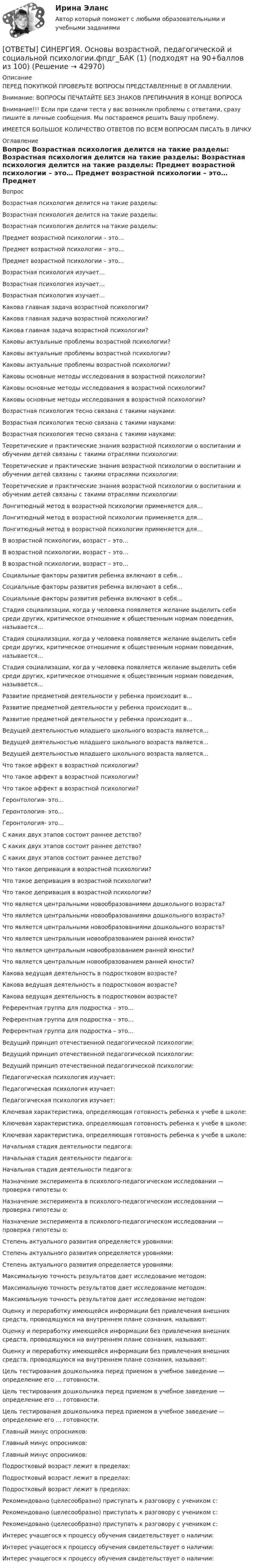      
          Описание
          ПЕРЕД ПОКУПКОЙ ПРОВЕРЬТЕ ВОПРОСЫ ПРЕДСТАВЛЕННЫЕ В ОГЛАВЛЕНИИ.Внимание: ВОПРОСЫ ПЕЧАТАЙТЕ БЕЗ ЗНАКОВ ПРЕПИНАНИЯ В КОНЦЕ ВОПРОСАВнимание!!! Если при сдачи теста у вас возникли проблемы с ответами, сразу пишите в личные сообщения. Мы постараемся решить Вашу проблему.ИМЕЕТСЯ БОЛЬШОЕ КОЛИЧЕСТВО ОТВЕТОВ ПО ВСЕМ ВОПРОСАМ ПИСАТЬ В ЛИЧКУ 
          Оглавление
          Вопрос Возрастная психология делится на такие разделы: Возрастная психология делится на такие разделы: Возрастная психология делится на такие разделы: Предмет возрастной психологии – это… Предмет возрастной психологии – это… Предмет возрастной психологии – это… Возрастная психология изучает… Возрастная психология изучает… Возрастная психология изучает… Какова главная задача возрастной психологии? Какова главная задача возрастной психологии? Какова главная задача возрастной психологии? Каковы актуальные проблемы возрастной психологии? Каковы актуальные проблемы возрастной психологии? Каковы актуальные проблемы возрастной психологии? Каковы основные методы исследования в возрастной психологии? Каковы основные методы исследования в возрастной психологии? Каковы основные методы исследования в возрастной психологии? Возрастная психология тесно связана с такими науками: Возрастная психология тесно связана с такими науками: Возрастная психология тесно связана с такими науками: Теоретические и практические знания возрастной психологии о воспитании и обучении детей связаны с такими отраслями психологии: Теоретические и практические знания возрастной психологии о воспитании и обучении детей связаны с такими отраслями психологии: Теоретические и практические знания возрастной психологии о воспитании и обучении детей связаны с такими отраслями психологии: Лонгитюдный метод в возрастной психологии применяется для… Лонгитюдный метод в возрастной психологии применяется для… Лонгитюдный метод в возрастной психологии применяется для… В возрастной психологии, возраст – это… В возрастной психологии, возраст – это… В возрастной психологии, возраст – это… Социальные факторы развития ребенка включают в себя... Социальные факторы развития ребенка включают в себя... Социальные факторы развития ребенка включают в себя... Стадия социализации, когда у человека появляется желание выделить себя среди других, критическое отношение к общественным нормам поведения, называется… Стадия социализации, когда у человека появляется желание выделить себя среди других, критическое отношение к общественным нормам поведения, называется… Стадия социализации, когда у человека появляется желание выделить себя среди других, критическое отношение к общественным нормам поведения, называется… Развитие предметной деятельности у ребенка происходит в… Развитие предметной деятельности у ребенка происходит в… Развитие предметной деятельности у ребенка происходит в… Ведущей деятельностью младшего школьного возраста является… Ведущей деятельностью младшего школьного возраста является… Ведущей деятельностью младшего школьного возраста является… Что такое аффект в возрастной психологии? Что такое аффект в возрастной психологии? Что такое аффект в возрастной психологии? Геронтология- это… Геронтология- это… Геронтология- это… С каких двух этапов состоит раннее детство? С каких двух этапов состоит раннее детство? С каких двух этапов состоит раннее детство? Что такое депривация в возрастной психологии? Что такое депривация в возрастной психологии? Что такое депривация в возрастной психологии? Что является центральными новообразованиями дошкольного возраста? Что является центральными новообразованиями дошкольного возраста? Что является центральными новообразованиями дошкольного возраста? Что является центральным новообразованием ранней юности? Что является центральным новообразованием ранней юности? Что является центральным новообразованием ранней юности? Какова ведущая деятельность в подростковом возрасте? Какова ведущая деятельность в подростковом возрасте? Какова ведущая деятельность в подростковом возрасте? Референтная группа для подростка – это… Референтная группа для подростка – это… Референтная группа для подростка – это… Ведущий принцип отечественной педагогической психологии: Ведущий принцип отечественной педагогической психологии: Ведущий принцип отечественной педагогической психологии: Педагогическая психология изучает: Педагогическая психология изучает: Педагогическая психология изучает: Ключевая характеристика, определяющая готовность ребенка к учебе в школе: Ключевая характеристика, определяющая готовность ребенка к учебе в школе: Ключевая характеристика, определяющая готовность ребенка к учебе в школе: Начальная стадия деятельности педагога: Начальная стадия деятельности педагога: Начальная стадия деятельности педагога: Назначение эксперимента в психолого-педагогическом исследовании — проверка гипотезы о: Назначение эксперимента в психолого-педагогическом исследовании — проверка гипотезы о: Назначение эксперимента в психолого-педагогическом исследовании — проверка гипотезы о: Степень актуального развития определяется уровнями: Степень актуального развития определяется уровнями: Степень актуального развития определяется уровнями: Максимальную точность результатов дает исследование методом: Максимальную точность результатов дает исследование методом: Максимальную точность результатов дает исследование методом: Оценку и переработку имеющейся информации без привлечения внешних средств, проводящуюся на внутреннем плане сознания, называют: Оценку и переработку имеющейся информации без привлечения внешних средств, проводящуюся на внутреннем плане сознания, называют: Оценку и переработку имеющейся информации без привлечения внешних средств, проводящуюся на внутреннем плане сознания, называют: Цель тестирования дошкольника перед приемом в учебное заведение — определение его … готовности. Цель тестирования дошкольника перед приемом в учебное заведение — определение его … готовности. Цель тестирования дошкольника перед приемом в учебное заведение — определение его … готовности. Главный минус опросников: Главный минус опросников: Главный минус опросников: Подростковый возраст лежит в пределах: Подростковый возраст лежит в пределах: Подростковый возраст лежит в пределах: Рекомендовано (целесообразно) приступать к разговору с учеником с: Рекомендовано (целесообразно) приступать к разговору с учеником с: Рекомендовано (целесообразно) приступать к разговору с учеником с: Интерес учащегося к процессу обучения свидетельствует о наличии: Интерес учащегося к процессу обучения свидетельствует о наличии: Интерес учащегося к процессу обучения свидетельствует о наличии: 
            
            
            [ОТВЕТЫ] СИНЕРГИЯ. Основы возрастной, педагогической и социальной психологии.ти ЭБС (новые тесты 2023г.) (подходят на 90+баллов из 100)[ОТВЕТЫ] СИНЕРГИЯ. Основы возрастной, педагогической и социальной психологии.фпдг_БАК (1) (подходят на 90+баллов из 100)[ОТВЕТЫ] СИНЕРГИЯ. Основы возрастной, педагогической и социальной психологии.фпдг_БАК (подходят на 90+баллов из 100)[ОТВЕТЫ] СИНЕРГИЯ. Основы горного дела (новые тесты 2023г.) (подходят на 90+баллов из 100)[ОТВЕТЫ] СИНЕРГИЯ. Основы городского кадастра. ГИС (новые тесты 2023г.) (подходят на 90+баллов из 100)[ОТВЕТЫ] СИНЕРГИЯ. Основы государственного и муниципального управления.ои(dor_БАК) (новые тесты 2023г.) (подходят на 90+баллов из 100)ОТВЕТЫ] СИНЕРГИЯ. Основы деловой культуры (подходят на 90+баллов из 100)[ОТВЕТЫ] СИНЕРГИЯ. Организация работы органов и учреждений социальной защиты населения_ органов ПФР (подходят на 90+баллов из 100)[ОТВЕТЫ] СИНЕРГИЯ. Организация работы с партнерами, фандрайзинг.dor_БАК_220722 (новые тесты 2023г.) 16 промежуточных тестов и итоговый тест (подходят на 90+баллов из 100)[ОТВЕТЫ] СИНЕРГИЯ. Организация расчетов с бюджетами и внебюджетными фондами.ои(dor_СПО) (новые тесты 2023г.) (подходят на 90+баллов из 100)[ОТВЕТЫ] СИНЕРГИЯ. Организация, технология и проектирование торговых предприятий.mosap_БАК (новые тесты 2023г.) (подходят на 90+баллов из 100)[ОТВЕТЫ] СИНЕРГИЯ. Организация труда государственных и муниципальных служащих (новые тесты 2023г.) 8 промежуточных тестов итоговый тест и компетентностный тест (подходят на 90+баллов из 100)[ОТВЕТЫ] СИНЕРГИЯ. Основы анализа бухгалтерской (финансовой) отчетности.ои(dor_СПО) (новые тесты 2023г.) (подходят на 90+баллов из 100)[ОТВЕТЫ] СИНЕРГИЯ. Основы архитектуры и строительных конструкций (1) (подходят на 90+баллов из 100)