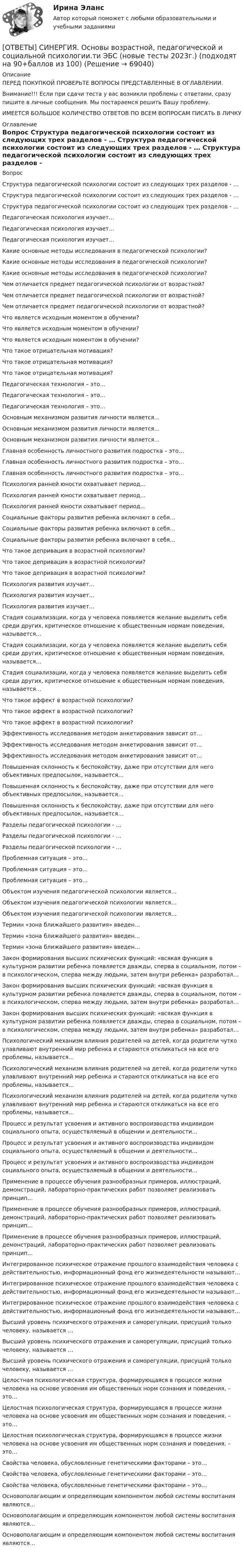      
            Описание
            ПЕРЕД ПОКУПКОЙ ПРОВЕРЬТЕ ВОПРОСЫ ПРЕДСТАВЛЕННЫЕ В ОГЛАВЛЕНИИ.Внимание!!! Если при сдачи теста у вас возникли проблемы с ответами, сразу пишите в личные сообщения. Мы постараемся решить Вашу проблему.ИМЕЕТСЯ БОЛЬШОЕ КОЛИЧЕСТВО ОТВЕТОВ ПО ВСЕМ ВОПРОСАМ ПИСАТЬ В ЛИЧКУ 
            Оглавление
            Вопрос Структура педагогической психологии состоит из следующих трех разделов - … Структура педагогической психологии состоит из следующих трех разделов - … Структура педагогической психологии состоит из следующих трех разделов - … Педагогическая психология изучает… Педагогическая психология изучает… Педагогическая психология изучает… Какие основные методы исследования в педагогической психологии? Какие основные методы исследования в педагогической психологии? Какие основные методы исследования в педагогической психологии? Чем отличается предмет педагогической психологии от возрастной? Чем отличается предмет педагогической психологии от возрастной? Чем отличается предмет педагогической психологии от возрастной? Что является исходным моментом в обучении? Что является исходным моментом в обучении? Что является исходным моментом в обучении? Что такое отрицательная мотивация? Что такое отрицательная мотивация? Что такое отрицательная мотивация? Педагогическая технология – это… Педагогическая технология – это… Педагогическая технология – это… Основным механизмом развития личности является… Основным механизмом развития личности является… Основным механизмом развития личности является… Главная особенность личностного развития подростка – это… Главная особенность личностного развития подростка – это… Главная особенность личностного развития подростка – это… Психология ранней юности охватывает период… Психология ранней юности охватывает период… Психология ранней юности охватывает период… Социальные факторы развития ребенка включают в себя... Социальные факторы развития ребенка включают в себя... Социальные факторы развития ребенка включают в себя... Что такое депривация в возрастной психологии? Что такое депривация в возрастной психологии? Что такое депривация в возрастной психологии? Психология развития изучает… Психология развития изучает… Психология развития изучает… Стадия социализации, когда у человека появляется желание выделить себя среди других, критическое отношение к общественным нормам поведения, называется… Стадия социализации, когда у человека появляется желание выделить себя среди других, критическое отношение к общественным нормам поведения, называется… Стадия социализации, когда у человека появляется желание выделить себя среди других, критическое отношение к общественным нормам поведения, называется… Что такое аффект в возрастной психологии? Что такое аффект в возрастной психологии? Что такое аффект в возрастной психологии? Эффективность исследования методом анкетирования зависит от… Эффективность исследования методом анкетирования зависит от… Эффективность исследования методом анкетирования зависит от… Повышенная склонность к беспокойству, даже при отсутствии для него объективных предпосылок, называется… Повышенная склонность к беспокойству, даже при отсутствии для него объективных предпосылок, называется… Повышенная склонность к беспокойству, даже при отсутствии для него объективных предпосылок, называется… Разделы педагогической психологии - … Разделы педагогической психологии - … Разделы педагогической психологии - … Проблемная ситуация – это… Проблемная ситуация – это… Проблемная ситуация – это… Объектом изучения педагогической психологии является… Объектом изучения педагогической психологии является… Объектом изучения педагогической психологии является… Термин «зона ближайшего развития» введен… Термин «зона ближайшего развития» введен… Термин «зона ближайшего развития» введен… Закон формирования высших психических функций: «всякая функция в культурном развитии ребенка появляется дважды, сперва в социальном, потом – в психологическом, сперва между людьми, затем внутри ребенка» разработал… Закон формирования высших психических функций: «всякая функция в культурном развитии ребенка появляется дважды, сперва в социальном, потом – в психологическом, сперва между людьми, затем внутри ребенка» разработал… Закон формирования высших психических функций: «всякая функция в культурном развитии ребенка появляется дважды, сперва в социальном, потом – в психологическом, сперва между людьми, затем внутри ребенка» разработал… Психологический механизм влияния родителей на детей, когда родители чутко улавливают внутренний мир ребенка и стараются откликаться на все его проблемы, называется… Психологический механизм влияния родителей на детей, когда родители чутко улавливают внутренний мир ребенка и стараются откликаться на все его проблемы, называется… Психологический механизм влияния родителей на детей, когда родители чутко улавливают внутренний мир ребенка и стараются откликаться на все его проблемы, называется… Процесс и результат усвоения и активного воспроизводства индивидом социального опыта, осуществляемый в общении и деятельности… Процесс и результат усвоения и активного воспроизводства индивидом социального опыта, осуществляемый в общении и деятельности… Процесс и результат усвоения и активного воспроизводства индивидом социального опыта, осуществляемый в общении и деятельности… Применение в процессе обучения разнообразных примеров, иллюстраций, демонстраций, лабораторно-практических работ позволяет реализовать принцип… Применение в процессе обучения разнообразных примеров, иллюстраций, демонстраций, лабораторно-практических работ позволяет реализовать принцип… Применение в процессе обучения разнообразных примеров, иллюстраций, демонстраций, лабораторно-практических работ позволяет реализовать принцип… Интегрированное психическое отражение прошлого взаимодействия человека с действительностью, информационный фонд его жизнедеятельности называют… Интегрированное психическое отражение прошлого взаимодействия человека с действительностью, информационный фонд его жизнедеятельности называют… Интегрированное психическое отражение прошлого взаимодействия человека с действительностью, информационный фонд его жизнедеятельности называют… Высший уровень психического отражения и саморегуляции, присущий только человеку, называется … Высший уровень психического отражения и саморегуляции, присущий только человеку, называется … Высший уровень психического отражения и саморегуляции, присущий только человеку, называется … Целостная психологическая структура, формирующаяся в процессе жизни человека на основе усвоения им общественных норм сознания и поведения, – это… Целостная психологическая структура, формирующаяся в процессе жизни человека на основе усвоения им общественных норм сознания и поведения, – это… Целостная психологическая структура, формирующаяся в процессе жизни человека на основе усвоения им общественных норм сознания и поведения, – это… Свойства человека, обусловленные генетическими факторами – это… Свойства человека, обусловленные генетическими факторами – это… Свойства человека, обусловленные генетическими факторами – это… Основополагающим и определяющим компонентом любой системы воспитания являются… Основополагающим и определяющим компонентом любой системы воспитания являются… Основополагающим и определяющим компонентом любой системы воспитания являются…  
            
            
            [ОТВЕТЫ] СИНЕРГИЯ. Основы банковского дела.ои(dor) (новые тесты 2023г.) (подходят на 90+баллов из 100)[ОТВЕТЫ] СИНЕРГИЯ. Основы возрастной, педагогической и социальной психологии.ти ЭБС (новые тесты 2023г.) (подходят на 90+баллов из 100)[ОТВЕТЫ] СИНЕРГИЯ. Основы возрастной, педагогической и социальной психологии.фпдг_БАК (1) (подходят на 90+баллов из 100)[ОТВЕТЫ] СИНЕРГИЯ. Основы возрастной, педагогической и социальной психологии.фпдг_БАК (подходят на 90+баллов из 100)[ОТВЕТЫ] СИНЕРГИЯ. Основы горного дела (новые тесты 2023г.) (подходят на 90+баллов из 100)[ОТВЕТЫ] СИНЕРГИЯ. Основы городского кадастра. ГИС (новые тесты 2023г.) (подходят на 90+баллов из 100)[ОТВЕТЫ] СИНЕРГИЯ. Основы государственного и муниципального управления.ои(dor_БАК) (новые тесты 2023г.) (подходят на 90+баллов из 100)[ОТВЕТЫ] СИНЕРГИЯ. Организация работы кадровой службы в крупном, среднем и малом бизнесе (подходят на 90+баллов из 100)[ОТВЕТЫ] СИНЕРГИЯ. Организация работы органов и учреждений социальной защиты населения_ органов ПФР (подходят на 90+баллов из 100)[ОТВЕТЫ] СИНЕРГИЯ. Организация работы с партнерами, фандрайзинг.dor_БАК_220722 (новые тесты 2023г.) 16 промежуточных тестов и итоговый тест (подходят на 90+баллов из 100)[ОТВЕТЫ] СИНЕРГИЯ. Организация расчетов с бюджетами и внебюджетными фондами.ои(dor_СПО) (новые тесты 2023г.) (подходят на 90+баллов из 100)[ОТВЕТЫ] СИНЕРГИЯ. Организация, технология и проектирование торговых предприятий.mosap_БАК (новые тесты 2023г.) (подходят на 90+баллов из 100)[ОТВЕТЫ] СИНЕРГИЯ. Организация труда государственных и муниципальных служащих (новые тесты 2023г.) 8 промежуточных тестов итоговый тест и компетентностный тест (подходят на 90+баллов из 100)[ОТВЕТЫ] СИНЕРГИЯ. Основы анализа бухгалтерской (финансовой) отчетности.ои(dor_СПО) (новые тесты 2023г.) (подходят на 90+баллов из 100)