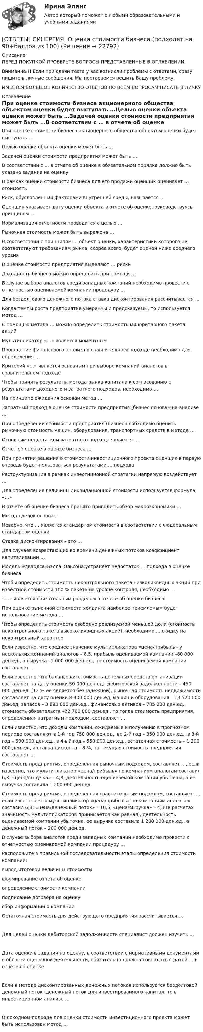      
          Описание
          ПЕРЕД ПОКУПКОЙ ПРОВЕРЬТЕ ВОПРОСЫ ПРЕДСТАВЛЕННЫЕ В ОГЛАВЛЕНИИ.Внимание!!! Если при сдачи теста у вас возникли проблемы с ответами, сразу пишите в личные сообщения. Мы постараемся решить Вашу проблему.ИМЕЕТСЯ БОЛЬШОЕ КОЛИЧЕСТВО ОТВЕТОВ ПО ВСЕМ ВОПРОСАМ ПИСАТЬ В ЛИЧКУ 
          Оглавление
          При оценке стоимости бизнеса акционерного общества объектом оценки будет выступать …Целью оценки объекта оценки может быть …Задачей оценки стоимости предприятия может быть …В соответствии с … в отчете об оценке в обязательном порядке должно быть указано задание на оценкуВ рамках оценки стоимости бизнеса для его продажи оценщик оценивает … стоимостьРиск, обусловленный факторами внутренней среды, называется …Оценщик указывает дату оценки объекта в отчете об оценке, руководствуясь принципом …Нормализация отчетности проводится с целью …Рыночная стоимость может быть выражена …В соответствии с принципом … объект оценки, характеристики которого не соответствуют требованиям рынка, скорее всего, будет оценен ниже среднего уровняВ оценке стоимости предприятия выделяют … рискиДоходность бизнеса можно определить при помощи …В случае выбора аналогов среди западных компаний необходимо провести с отчетностью оцениваемой компании процедуру …Для бездолгового денежного потока ставка дисконтирования рассчитывается …Когда темпы роста предприятия умеренны и предсказуемы, то используется метод …С помощью метода … можно определить стоимость миноритарного пакета акцийМультипликатор «…» является моментнымПроведение финансового анализа в сравнительном подходе необходимо для определения …Критерий «…» является основным при выборе компаний-аналогов в сравнительном подходеЧтобы принять результаты метода рынка капитала к согласованию с результатами доходного и затратного подходов, необходимо …На принципе ожидания основан метод …Затратный подход в оценке стоимости предприятия (бизнес основан на анализе …При определении стоимости предприятия (бизнес необходимо оценить рыночную стоимость машин, оборудования, транспортных средств в методе …Основным недостатком затратного подхода является …Отчет об оценке в оценке бизнеса …При принятии решения о стоимости инвестиционного проекта оценщик в первую очередь будет пользоваться результатами … подходаРеструктуризация в рамках инвестиционной стратегии напрямую воздействует …Для определения величины ликвидационной стоимости используется формула «…»В отчете об оценке бизнеса принято приводить обзор макроэкономики …Метод сделок основан …Неверно, что … является стандартом стоимости в соответствии с Федеральным стандартом оценкиСтавка дисконтирования – это …Для случаев возрастающих во времени денежных потоков коэффициент капитализации …Модель Эдвардса–Бэлла–Ольсона устраняет недостаток … подхода в оценке бизнесаЧтобы определить стоимость неконтрольного пакета низколиквидных акций при известной стоимости 100 % пакета на уровне контроля, необходимо …«…» является обязательным разделом в отчете об оценке бизнесаПри оценке рыночной стоимости холдинга наиболее приемлемым будет использование метода …Чтобы определить стоимость свободно реализуемой меньшей доли (стоимость неконтрольного пакета высоколиквидных акций), необходимо … скидку на неконтрольный характерЕсли известно, что среднее значение мультипликатора «цена/прибыль» у нескольких компаний-аналогов – 6,5, прибыль оцениваемой компании –80 000 ден.ед., а выручка –1 000 000 ден.ед., то стоимость оцениваемой компании составляет …Если известно, что балансовая стоимость денежных средств организации составляет на дату оценки 50 000 ден.ед., дебиторской задолженности – 450 000 ден.ед. (12 % ее является безнадежной), рыночная стоимость недвижимости составляет на дату оценки 8 400 000 ден.ед, машин и оборудования – 13 520 000 ден.ед, запасов – 3 890 000 ден.ед., финансовых активов – 785 000 ден.ед., стоимость обязательств –22 760 000 ден.ед., то тогда стоимость предприятия, определенная затратным подходом, составляет …Если известно, что доходы компании, ожидаемые к получению в прогнозном периоде составляют в 1-й год 750 000 ден.ед., во 2-й год – 350 000 ден.ед., в 3-й год – 500 000 ден.ед., в 4-ый год – 550 000 ден.ед., остаточная стоимость – 1 200 000 ден.ед., а ставка дисконта – 8 %, то текущая стоимость предприятия составляет …Стоимость предприятия, определенная рыночным подходом, составляет …, если известно, что мультипликатор «цена/прибыль» по компаниям-аналогам составил 6,3, «цена/выручка» – 4,3, деятельность оцениваемой компании убыточна, а ее выручка составила 1 200 000 ден.ед.Стоимость предприятия, определенная сравнительным подходом, составляет …, если известно, что мультипликатор «цена/прибыль» по компаниям-аналогам составил 6,3; «цена/денежный поток» – 10,5; «цена/выручка» – 4,3 (в расчетах значимость мультипликаторов принимается как равная), деятельность оцениваемой компании убыточна, ее выручка составила 1 200 000 ден.ед., а денежный поток – 200 000 ден.ед.В случае выбора аналогов среди западных компаний необходимо провести с отчетностью оцениваемой компании процедуру …Расположите в правильной последовательности этапы определения стоимости компании:вывод итоговой величины стоимостиформирование отчета об оценкеопределение стоимости компанииподписание договора на оценкусбор информации о компанииОстаточная стоимость для действующего предприятия рассчитывается …Для целей оценки дебиторской задолженности специалист должен изучить …Дата оценки в задании на оценку, в соответствии с нормативными документами в области оценочной деятельности, обязательно должна совпадать с датой … в отчете об оценкеЕсли в методе дисконтированных денежных потоков используется бездолговой денежный поток (денежный поток для инвестированного капитал, то в инвестиционном анализе …В доходном подходе для оценки стоимости инвестиционного проекта может быть использован метод … 
            
            
            [ОТВЕТЫ] СИНЕРГИЯ. Ответственность за преступления против собственности.mosap_БАК (новые тесты 2023г.) (подходят на 90+баллов из 100)[ОТВЕТЫ] СИНЕРГИЯ. Оценка стоимости бизнеса (подходят на 90+баллов из 100)[ОТВЕТЫ] СИНЕРГИЯ. Оценка стоимости нематериальных активов и интеллектуальной собственности (новые тесты 2023г.) (подходят на 90+баллов из 100)[ОТВЕТЫ] СИНЕРГИЯ. Патентоведение и оценка интеллектуальной собственности (подходят на 90+баллов из 100)[ОТВЕТЫ] СИНЕРГИЯ. Педагогика и психология  (новые тесты 2023г.) (подходят на 90+баллов из 100)[ОТВЕТЫ] СИНЕРГИЯ. Педагогическая конфликтология.dor_дБАК_230131 (новые тесты 2023г.) 4 промежуточных тестов итоговый тест и компетентностный тест (подходят на 90+баллов из 100)[ОТВЕТЫ] СИНЕРГИЯ. ПЕДАГОГИЧЕСКАЯ ПСИХОЛОГИЯ [ОТВЕТЫ] СИНЕРГИЯ. Основы функционирования рынка электроэнергии  (новые тесты 2023г.) (подходят на 90+баллов из 100)[ОТВЕТЫ] СИНЕРГИЯ. Основы цифрового маркетинга (новые тесты 2023г.) (подходят на 90+баллов из 100)[ОТВЕТЫ] СИНЕРГИЯ. Основы экспертизы и товароведение продовольственных товаров (новые тесты 2023г.) (подходят на 90+баллов из 100)[ОТВЕТЫ] СИНЕРГИЯ. Основы электробезопасности (новые тесты 2023г.) (подходят на 90+баллов из 100)[ОТВЕТЫ] СИНЕРГИЯ. Основы энергетической безопасности (новые тесты 2023г.) (подходят на 90+баллов из 100)[ОТВЕТЫ] СИНЕРГИЯ. Основы языкознания. (новые тесты 2023г.) (подходят на 90+баллов из 100)[ОТВЕТЫ] СИНЕРГИЯ. Основы языкознания (подходят на 90+баллов из 100)