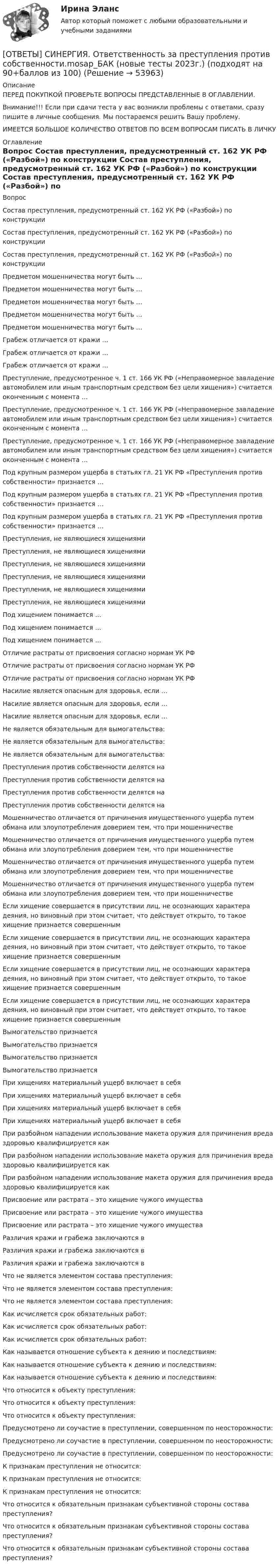      
            Описание
            ПЕРЕД ПОКУПКОЙ ПРОВЕРЬТЕ ВОПРОСЫ ПРЕДСТАВЛЕННЫЕ В ОГЛАВЛЕНИИ.Внимание!!! Если при сдачи теста у вас возникли проблемы с ответами, сразу пишите в личные сообщения. Мы постараемся решить Вашу проблему.ИМЕЕТСЯ БОЛЬШОЕ КОЛИЧЕСТВО ОТВЕТОВ ПО ВСЕМ ВОПРОСАМ ПИСАТЬ В ЛИЧКУ 
            Оглавление
            Вопрос Состав преступления, предусмотренный ст. 162 УК РФ («Разбой») по конструкции Состав преступления, предусмотренный ст. 162 УК РФ («Разбой») по конструкции Состав преступления, предусмотренный ст. 162 УК РФ («Разбой») по конструкции Предметом мошенничества могут быть … Предметом мошенничества могут быть … Предметом мошенничества могут быть … Предметом мошенничества могут быть … Предметом мошенничества могут быть … Грабеж отличается от кражи … Грабеж отличается от кражи … Грабеж отличается от кражи … Преступление, предусмотренное ч. 1 ст. 166 УК РФ («Неправомерное завладение автомобилем или иным транспортным средством без цели хищения») считается оконченным с момента … Преступление, предусмотренное ч. 1 ст. 166 УК РФ («Неправомерное завладение автомобилем или иным транспортным средством без цели хищения») считается оконченным с момента … Преступление, предусмотренное ч. 1 ст. 166 УК РФ («Неправомерное завладение автомобилем или иным транспортным средством без цели хищения») считается оконченным с момента … Под крупным размером ущерба в статьях гл. 21 УК РФ «Преступления против собственности» признается … Под крупным размером ущерба в статьях гл. 21 УК РФ «Преступления против собственности» признается … Под крупным размером ущерба в статьях гл. 21 УК РФ «Преступления против собственности» признается … Преступления, не являющиеся хищениями Преступления, не являющиеся хищениями Преступления, не являющиеся хищениями Преступления, не являющиеся хищениями Преступления, не являющиеся хищениями Преступления, не являющиеся хищениями Под хищением понимается … Под хищением понимается … Под хищением понимается … Отличие растраты от присвоения согласно нормам УК РФ Отличие растраты от присвоения согласно нормам УК РФ Отличие растраты от присвоения согласно нормам УК РФ Насилие является опасным для здоровья, если … Насилие является опасным для здоровья, если … Насилие является опасным для здоровья, если … Не является обязательным для вымогательства: Не является обязательным для вымогательства: Не является обязательным для вымогательства: Преступления против собственности делятся на Преступления против собственности делятся на Преступления против собственности делятся на Преступления против собственности делятся на Мошенничество отличается от причинения имущественного ущерба путем обмана или злоупотребления доверием тем, что при мошенничестве Мошенничество отличается от причинения имущественного ущерба путем обмана или злоупотребления доверием тем, что при мошенничестве Мошенничество отличается от причинения имущественного ущерба путем обмана или злоупотребления доверием тем, что при мошенничестве Мошенничество отличается от причинения имущественного ущерба путем обмана или злоупотребления доверием тем, что при мошенничестве Если хищение совершается в присутствии лиц, не осознающих характера деяния, но виновный при этом считает, что действует открыто, то такое хищение признается совершенным Если хищение совершается в присутствии лиц, не осознающих характера деяния, но виновный при этом считает, что действует открыто, то такое хищение признается совершенным Если хищение совершается в присутствии лиц, не осознающих характера деяния, но виновный при этом считает, что действует открыто, то такое хищение признается совершенным Если хищение совершается в присутствии лиц, не осознающих характера деяния, но виновный при этом считает, что действует открыто, то такое хищение признается совершенным Вымогательство признается Вымогательство признается Вымогательство признается Вымогательство признается При хищениях материальный ущерб включает в себя При хищениях материальный ущерб включает в себя При хищениях материальный ущерб включает в себя При хищениях материальный ущерб включает в себя При разбойном нападении использование макета оружия для причинения вреда здоровью квалифицируется как При разбойном нападении использование макета оружия для причинения вреда здоровью квалифицируется как При разбойном нападении использование макета оружия для причинения вреда здоровью квалифицируется как Присвоение или растрата – это хищение чужого имущества Присвоение или растрата – это хищение чужого имущества Присвоение или растрата – это хищение чужого имущества Различия кражи и грабежа заключаются в Различия кражи и грабежа заключаются в Различия кражи и грабежа заключаются в Что не является элементом состава преступления: Что не является элементом состава преступления: Что не является элементом состава преступления: Как исчисляется срок обязательных работ: Как исчисляется срок обязательных работ: Как исчисляется срок обязательных работ: Как называется отношение субъекта к деянию и последствиям: Как называется отношение субъекта к деянию и последствиям: Как называется отношение субъекта к деянию и последствиям: Что относится к объекту преступления: Что относится к объекту преступления: Что относится к объекту преступления: Предусмотрено ли соучастие в преступлении, совершенном по неосторожности: Предусмотрено ли соучастие в преступлении, совершенном по неосторожности: Предусмотрено ли соучастие в преступлении, совершенном по неосторожности: К признакам преступления не относится: К признакам преступления не относится: К признакам преступления не относится: Что относится к обязательным признакам субъективной стороны состава преступления? Что относится к обязательным признакам субъективной стороны состава преступления? Что относится к обязательным признакам субъективной стороны состава преступления? 
            
            
            [ОТВЕТЫ] СИНЕРГИЯ. Особенности рассмотрения отдельных категорий гражданских дел (новые тесты 2023г.) 5 промежуточных тестов итоговый тест и компетентностный тест (подходят на 90+баллов из 100)[ОТВЕТЫ] СИНЕРГИЯ. Ответственность за преступления против собственности.mosap_БАК (новые тесты 2023г.) (подходят на 90+баллов из 100)[ОТВЕТЫ] СИНЕРГИЯ. Оценка стоимости бизнеса (подходят на 90+баллов из 100)[ОТВЕТЫ] СИНЕРГИЯ. Оценка стоимости нематериальных активов и интеллектуальной собственности (новые тесты 2023г.) (подходят на 90+баллов из 100)[ОТВЕТЫ] СИНЕРГИЯ. Патентоведение и оценка интеллектуальной собственности (подходят на 90+баллов из 100)[ОТВЕТЫ] СИНЕРГИЯ. Педагогика и психология  (новые тесты 2023г.) (подходят на 90+баллов из 100)[ОТВЕТЫ] СИНЕРГИЯ. Педагогическая конфликтология.dor_дБАК_230131 (новые тесты 2023г.) 4 промежуточных тестов итоговый тест и компетентностный тест (подходят на 90+баллов из 100)[ОТВЕТЫ] СИНЕРГИЯ. Основы фасилитации.фпдг_БАК (новые тесты 2023г.) (подходят на 90+баллов из 100)[ОТВЕТЫ] СИНЕРГИЯ. Основы функционирования рынка электроэнергии  (новые тесты 2023г.) (подходят на 90+баллов из 100)[ОТВЕТЫ] СИНЕРГИЯ. Основы цифрового маркетинга (новые тесты 2023г.) (подходят на 90+баллов из 100)[ОТВЕТЫ] СИНЕРГИЯ. Основы экспертизы и товароведение продовольственных товаров (новые тесты 2023г.) (подходят на 90+баллов из 100)[ОТВЕТЫ] СИНЕРГИЯ. Основы электробезопасности (новые тесты 2023г.) (подходят на 90+баллов из 100)[ОТВЕТЫ] СИНЕРГИЯ. Основы энергетической безопасности (новые тесты 2023г.) (подходят на 90+баллов из 100)[ОТВЕТЫ] СИНЕРГИЯ. Основы языкознания. (новые тесты 2023г.) (подходят на 90+баллов из 100)