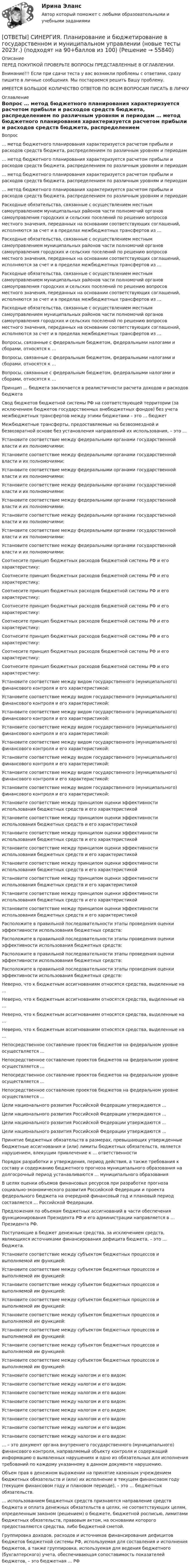      
            Описание
            ПЕРЕД ПОКУПКОЙ ПРОВЕРЬТЕ ВОПРОСЫ ПРЕДСТАВЛЕННЫЕ В ОГЛАВЛЕНИИ.Внимание!!! Если при сдачи теста у вас возникли проблемы с ответами, сразу пишите в личные сообщения. Мы постараемся решить Вашу проблему.ИМЕЕТСЯ БОЛЬШОЕ КОЛИЧЕСТВО ОТВЕТОВ ПО ВСЕМ ВОПРОСАМ ПИСАТЬ В ЛИЧКУ 
            Оглавление
            Вопрос … метод бюджетного планирования характеризуется расчетом прибыли и расходов средств бюджета, распределением по различным уровням и периодам … метод бюджетного планирования характеризуется расчетом прибыли и расходов средств бюджета, распределением по различным уровням и периодам … метод бюджетного планирования характеризуется расчетом прибыли и расходов средств бюджета, распределением по различным уровням и периодам … метод бюджетного планирования характеризуется расчетом прибыли и расходов средств бюджета, распределением по различным уровням и периодам Расходные обязательства, связанные с осуществлением местным самоуправлением муниципальных районов части полномочий органов самоуправления городских и сельских поселений по решению вопросов местного значения, переданных на основании соответствующих соглашений, исполняются за счет и в пределах межбюджетных трансфертов из … Расходные обязательства, связанные с осуществлением местным самоуправлением муниципальных районов части полномочий органов самоуправления городских и сельских поселений по решению вопросов местного значения, переданных на основании соответствующих соглашений, исполняются за счет и в пределах межбюджетных трансфертов из … Расходные обязательства, связанные с осуществлением местным самоуправлением муниципальных районов части полномочий органов самоуправления городских и сельских поселений по решению вопросов местного значения, переданных на основании соответствующих соглашений, исполняются за счет и в пределах межбюджетных трансфертов из … Расходные обязательства, связанные с осуществлением местным самоуправлением муниципальных районов части полномочий органов самоуправления городских и сельских поселений по решению вопросов местного значения, переданных на основании соответствующих соглашений, исполняются за счет и в пределах межбюджетных трансфертов из … Вопросы, связанные с федеральным бюджетом, федеральными налогами и сборами, относятся к … Вопросы, связанные с федеральным бюджетом, федеральными налогами и сборами, относятся к … Вопросы, связанные с федеральным бюджетом, федеральными налогами и сборами, относятся к … Принцип … бюджета заключается в реалистичности расчета доходов и расходов бюджета Свод бюджетов бюджетной системы РФ на соответствующей территории (за исключением бюджетов государственных внебюджетных фондов) без учета межбюджетных трансфертов между этими бюджетами – это … бюджет Межбюджетные трансферты, предоставляемые на безвозмездной и безвозвратной основе без установления направлений их использования, – это … Установите соответствие между федеральными органами государственной власти и их полномочиями: Установите соответствие между федеральными органами государственной власти и их полномочиями: Установите соответствие между федеральными органами государственной власти и их полномочиями: Установите соответствие между федеральными органами государственной власти и их полномочиями: Установите соответствие между федеральными органами государственной власти и их полномочиями: Установите соответствие между федеральными органами государственной власти и их полномочиями: Установите соответствие между федеральными органами государственной власти и их полномочиями: Установите соответствие между федеральными органами государственной власти и их полномочиями: Соотнесите принцип бюджетных расходов бюджетной системы РФ и его характеристику: Соотнесите принцип бюджетных расходов бюджетной системы РФ и его характеристику: Соотнесите принцип бюджетных расходов бюджетной системы РФ и его характеристику: Соотнесите принцип бюджетных расходов бюджетной системы РФ и его характеристику: Соотнесите принцип бюджетных расходов бюджетной системы РФ и его характеристику: Соотнесите принцип бюджетных расходов бюджетной системы РФ и его характеристику: Соотнесите принцип бюджетных расходов бюджетной системы РФ и его характеристику: Соотнесите принцип бюджетных расходов бюджетной системы РФ и его характеристику: Установите соответствие между видом государственного (муниципального) финансового контроля и его характеристикой: Установите соответствие между видом государственного (муниципального) финансового контроля и его характеристикой: Установите соответствие между видом государственного (муниципального) финансового контроля и его характеристикой: Установите соответствие между видом государственного (муниципального) финансового контроля и его характеристикой: Установите соответствие между видом государственного (муниципального) финансового контроля и его характеристикой: Установите соответствие между видом государственного (муниципального) финансового контроля и его характеристикой: Установите соответствие между видом государственного (муниципального) финансового контроля и его характеристикой: Установите соответствие между видом государственного (муниципального) финансового контроля и его характеристикой: Установите соответствие между принципом оценки эффективности использования бюджетных средств и его характеристикой Установите соответствие между принципом оценки эффективности использования бюджетных средств и его характеристикой Установите соответствие между принципом оценки эффективности использования бюджетных средств и его характеристикой Установите соответствие между принципом оценки эффективности использования бюджетных средств и его характеристикой Установите соответствие между принципом оценки эффективности использования бюджетных средств и его характеристикой Установите соответствие между принципом оценки эффективности использования бюджетных средств и его характеристикой Установите соответствие между принципом оценки эффективности использования бюджетных средств и его характеристикой Установите соответствие между принципом оценки эффективности использования бюджетных средств и его характеристикой Расположите в правильной последовательности этапы проведения оценки эффективности использования бюджетных средств: Расположите в правильной последовательности этапы проведения оценки эффективности использования бюджетных средств: Расположите в правильной последовательности этапы проведения оценки эффективности использования бюджетных средств: Расположите в правильной последовательности этапы проведения оценки эффективности использования бюджетных средств: Неверно, что к бюджетным ассигнованиям относятся средства, выделенные на … Неверно, что к бюджетным ассигнованиям относятся средства, выделенные на … Неверно, что к бюджетным ассигнованиям относятся средства, выделенные на … Неверно, что к бюджетным ассигнованиям относятся средства, выделенные на … Непосредственное составление проектов бюджетов на федеральном уровне осуществляется … Непосредственное составление проектов бюджетов на федеральном уровне осуществляется … Непосредственное составление проектов бюджетов на федеральном уровне осуществляется … Непосредственное составление проектов бюджетов на федеральном уровне осуществляется … Цели национального развития Российской Федерации утверждаются … Цели национального развития Российской Федерации утверждаются … Цели национального развития Российской Федерации утверждаются … Цели национального развития Российской Федерации утверждаются … Принятие бюджетных обязательств в размерах, превышающих утвержденные бюджетные ассигнования и (или) лимиты бюджетных обязательств, является нарушением, влекущим привлечение к … ответственности Порядок разработки и утверждения, период действия, а также требования к составу и содержанию бюджетного прогноза муниципального образования на долгосрочный период устанавливаются … муниципального образования В целях оценки объемов финансовых ресурсов при разработке прогноза социально-экономического развития Российской Федерации и проекта федерального бюджета на очередной финансовый год и плановый период составляется … Российской Федерации. Предложения по объемам бюджетных ассигнований в части обеспечения функционирования Президента РФ и его администрации направляется в … Президента РФ. Поступающие в бюджет денежные средства, за исключением средств, являющихся источниками финансирования дефицита бюджета, – это … бюджета. Установите соответствие между субъектом бюджетных процессов и выполняемой им функцией: Установите соответствие между субъектом бюджетных процессов и выполняемой им функцией: Установите соответствие между субъектом бюджетных процессов и выполняемой им функцией: Установите соответствие между субъектом бюджетных процессов и выполняемой им функцией: Установите соответствие между субъектом бюджетных процессов и выполняемой им функцией: Установите соответствие между субъектом бюджетных процессов и выполняемой им функцией: Установите соответствие между субъектом бюджетных процессов и выполняемой им функцией: Установите соответствие между субъектом бюджетных процессов и выполняемой им функцией: Установите соответствие между налогом и его видом: Установите соответствие между налогом и его видом: Установите соответствие между налогом и его видом: Установите соответствие между налогом и его видом: Установите соответствие между налогом и его видом: Установите соответствие между налогом и его видом: Установите соответствие между налогом и его видом: Установите соответствие между налогом и его видом: … – это документ органа внутреннего государственного (муниципального) финансового контроля, направляемый объекту контроля и содержащий информацию о выявленных нарушениях и одно из обязательных для исполнения требований по каждому указанному в данном документе нарушению. Объем прав в денежном выражении на принятие казенным учреждением бюджетных обязательств и (или) их исполнение в текущем финансовом году (текущем финансовом году и плановом периоде), – это … бюджетных обязательств. … использованием бюджетных средств признаются направление средств бюджета и оплата денежных обязательств в целях, не соответствующих целям, определенным законом (решением) о бюджете, бюджетной росписью, лимитами бюджетных обязательств, правовым актом, на основании которого предоставляются средства, либо бюджетной сметой. Группировка доходов, расходов и источников финансирования дефицитов бюджетов бюджетной системы РФ, используемая для составления и исполнения бюджетов, а также группировка, используемая для ведения бюджетного (бухгалтерского) учета, обеспечивающая сопоставимость показателей бюджетов, – это бюджетная … РФ  
            
            
            [ОТВЕТЫ] СИНЕРГИЯ. Перспективы альтернативной электроэнергетики (подходят на 90+баллов из 100)[ОТВЕТЫ] СИНЕРГИЯ. Планирование и бюджетирование в государственном и муниципальном управлении (новые тесты 2023г.) (подходят на 90+баллов из 100)[ОТВЕТЫ] СИНЕРГИЯ. Планирование на горном предприятии.ти ЭБС (новые тесты 2023г.) (подходят на 90+баллов из 100)[ОТВЕТЫ] СИНЕРГИЯ. Поведение человека в организации.ои(dor_МАГ) (новые тесты 2023г.) (подходят на 90+баллов из 100)[ОТВЕТЫ] СИНЕРГИЯ. Поведение человека в организации (подходят на 90+баллов из 100)[ОТВЕТЫ] СИНЕРГИЯ. Подготовка детей к обучению в школе (подходят на 90+баллов из 100)[ОТВЕТЫ] СИНЕРГИЯ. Подготовка детей к школе (новые тесты 2023г.) (подходят на 90+баллов из 100)[ОТВЕТЫ] СИНЕРГИЯ. Педагогика и психология  (новые тесты 2023г.) (подходят на 90+баллов из 100)[ОТВЕТЫ] СИНЕРГИЯ. Педагогическая конфликтология.dor_дБАК_230131 (новые тесты 2023г.) 4 промежуточных тестов итоговый тест и компетентностный тест (подходят на 90+баллов из 100)[ОТВЕТЫ] СИНЕРГИЯ. ПЕДАГОГИЧЕСКАЯ ПСИХОЛОГИЯ [ОТВЕТЫ] СИНЕРГИЯ. Педагогическая риторика (новые тесты 2022г.) Промежуточные тесты итоговый тест и компетентностный тест (подходят на 90+баллов из 100)[ОТВЕТЫ] СИНЕРГИЯ. Переходные процессы в электроэнергетических системах (новые тесты 2023г.) (подходят на 90+баллов из 100)[ОТВЕТЫ] СИНЕРГИЯ. Перманентный макияж (подходят на 90+баллов из 100)[ОТВЕТЫ] СИНЕРГИЯ. Персональный имидж предпринимателя (новые тесты 2023г.) (подходят на 90+баллов из 100)