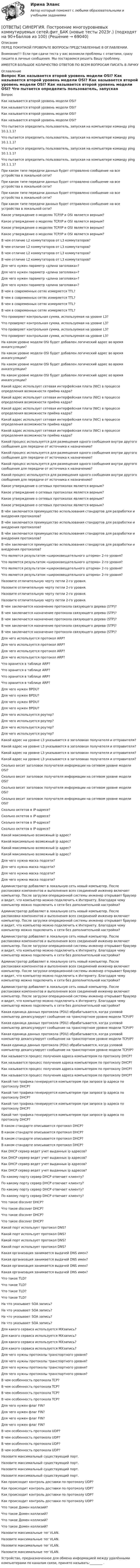      
            Описание
            ПЕРЕД ПОКУПКОЙ ПРОВЕРЬТЕ ВОПРОСЫ ПРЕДСТАВЛЕННЫЕ В ОГЛАВЛЕНИИ.Внимание!!! Если при сдачи теста у вас возникли проблемы с ответами, сразу пишите в личные сообщения. Мы постараемся решить Вашу проблему.ИМЕЕТСЯ БОЛЬШОЕ КОЛИЧЕСТВО ОТВЕТОВ ПО ВСЕМ ВОПРОСАМ ПИСАТЬ В ЛИЧКУ 
            Оглавление
            Вопрос Как называется второй уровень модели OSI? Как называется второй уровень модели OSI? Как называется второй уровень модели OSI? Как называется второй уровень модели OSI? Что пытается определить пользователь, запуская на компьютере команду ping 10.1.1.1? Что пытается определить пользователь, запуская на компьютере команду ping 10.1.1.1? Что пытается определить пользователь, запуская на компьютере команду ping 10.1.1.1? Что пытается определить пользователь, запуская на компьютере команду ping 10.1.1.1? При каком типе передачи данных будет отправлено сообщение на все устройства в локальной сети? При каком типе передачи данных будет отправлено сообщение на все устройства в локальной сети? При каком типе передачи данных будет отправлено сообщение на все устройства в локальной сети? При каком типе передачи данных будет отправлено сообщение на все устройства в локальной сети? Какое утверждение о моделях TCP/IP и OSI является верным? Какое утверждение о моделях TCP/IP и OSI является верным? Какое утверждение о моделях TCP/IP и OSI является верным? Какое утверждение о моделях TCP/IP и OSI является верным? В чем отличие L2 коммутаторов от L3 коммутаторов? В чем отличие L2 коммутаторов от L3 коммутаторов? В чем отличие L2 коммутаторов от L3 коммутаторов? В чем отличие L2 коммутаторов от L3 коммутаторов? Для чего нужен параметр «длина заголовка»? Для чего нужен параметр «длина заголовка»? Для чего нужен параметр «длина заголовка»? Для чего нужен параметр «длина заголовка»? В чем в современных сетях измеряется TTL? В чем в современных сетях измеряется TTL? В чем в современных сетях измеряется TTL? В чем в современных сетях измеряется TTL? Что проверяет контрольная сумма, используемая на уровне L3? Что проверяет контрольная сумма, используемая на уровне L3? Что проверяет контрольная сумма, используемая на уровне L3? Что проверяет контрольная сумма, используемая на уровне L3? На каком уровне модели OSI будет добавлен логический адрес во время инкапсуляции? На каком уровне модели OSI будет добавлен логический адрес во время инкапсуляции? На каком уровне модели OSI будет добавлен логический адрес во время инкапсуляции? На каком уровне модели OSI будет добавлен логический адрес во время инкапсуляции? Какой адрес использует сетевая интерфейсная плата (NIC) в процессе определения возможности приёма кадра? Какой адрес использует сетевая интерфейсная плата (NIC) в процессе определения возможности приёма кадра? Какой адрес использует сетевая интерфейсная плата (NIC) в процессе определения возможности приёма кадра? Какой адрес использует сетевая интерфейсная плата (NIC) в процессе определения возможности приёма кадра? Какой адрес использует сетевая интерфейсная плата (NIC) в процессе определения возможности приёма кадра? Какой процесс используется для размещения одного сообщения внутри другого сообщения для передачи от источника к назначению? Какой процесс используется для размещения одного сообщения внутри другого сообщения для передачи от источника к назначению? Какой процесс используется для размещения одного сообщения внутри другого сообщения для передачи от источника к назначению? Какой процесс используется для размещения одного сообщения внутри другого сообщения для передачи от источника к назначению? Какое утверждение о сетевых протоколах является верным? Какое утверждение о сетевых протоколах является верным? Какое утверждение о сетевых протоколах является верным? Какое утверждение о сетевых протоколах является верным? В чём заключается преимущество использования стандартов для разработки и внедрения протоколов? В чём заключается преимущество использования стандартов для разработки и внедрения протоколов? В чём заключается преимущество использования стандартов для разработки и внедрения протоколов? В чём заключается преимущество использования стандартов для разработки и внедрения протоколов? Что является результатом «широковещательного шторма» 2-го уровня? Что является результатом «широковещательного шторма» 2-го уровня? Что является результатом «широковещательного шторма» 2-го уровня? Что является результатом «широковещательного шторма» 2-го уровня? Назовите отличительную черту петли 2-го уровня. Назовите отличительную черту петли 2-го уровня. Назовите отличительную черту петли 2-го уровня. Назовите отличительную черту петли 2-го уровня. В чем заключается назначение протокола связующего дерева (STP)? В чем заключается назначение протокола связующего дерева (STP)? В чем заключается назначение протокола связующего дерева (STP)? В чем заключается назначение протокола связующего дерева (STP)? В чем заключается назначение протокола связующего дерева (STP)? Для чего используется протокол ARP? Для чего используется протокол ARP? Для чего используется протокол ARP? Для чего используется протокол ARP? Что хранится в таблице ARP? Что хранится в таблице ARP? Что хранится в таблице ARP? Что хранится в таблице ARP? Для чего нужен BPDU? Для чего нужен BPDU? Для чего нужен BPDU? Для чего нужен BPDU? Для чего используется роутер? Для чего используется роутер? Для чего используется роутер? Для чего используется роутер? Какой адрес на уровне L3 указывается в заголовках получателя и отправителя? Какой адрес на уровне L3 указывается в заголовках получателя и отправителя? Какой адрес на уровне L3 указывается в заголовках получателя и отправителя? Какой адрес на уровне L3 указывается в заголовках получателя и отправителя? Сколько весит заголовок получателя информации на сетевом уровне модели OSI? Сколько весит заголовок получателя информации на сетевом уровне модели OSI? Сколько весит заголовок получателя информации на сетевом уровне модели OSI? Сколько весит заголовок получателя информации на сетевом уровне модели OSI? Сколько октетов в IP-адресе? Сколько октетов в IP-адресе? Сколько октетов в IP-адресе? Сколько октетов в IP-адресе? Какой максимально возможный ip адрес? Какой максимально возможный ip адрес? Какой максимально возможный ip адрес? Какой максимально возможный ip адрес? Для чего нужна маска подсети? Для чего нужна маска подсети? Для чего нужна маска подсети? Для чего нужна маска подсети? Администратор добавляет в локальную сеть новый компьютер. После распаковки компонентов и выполнения всех соединений инженер включает компьютер. После загрузки операционной системы инженер открывает браузер и видит, что компьютер можно подключить к Интернету. Благодаря чему компьютер можно подключить к сети без дополнительной настройки? Администратор добавляет в локальную сеть новый компьютер. После распаковки компонентов и выполнения всех соединений инженер включает компьютер. После загрузки операционной системы инженер открывает браузер и видит, что компьютер можно подключить к Интернету. Благодаря чему компьютер можно подключить к сети без дополнительной настройки? Администратор добавляет в локальную сеть новый компьютер. После распаковки компонентов и выполнения всех соединений инженер включает компьютер. После загрузки операционной системы инженер открывает браузер и видит, что компьютер можно подключить к Интернету. Благодаря чему компьютер можно подключить к сети без дополнительной настройки? Администратор добавляет в локальную сеть новый компьютер. После распаковки компонентов и выполнения всех соединений инженер включает компьютер. После загрузки операционной системы инженер открывает браузер и видит, что компьютер можно подключить к Интернету. Благодаря чему компьютер можно подключить к сети без дополнительной настройки? Администратор добавляет в локальную сеть новый компьютер. После распаковки компонентов и выполнения всех соединений инженер включает компьютер. После загрузки операционной системы инженер открывает браузер и видит, что компьютер можно подключить к Интернету. Благодаря чему компьютер можно подключить к сети без дополнительной настройки? Какая единица данных протокола (PDU) обрабатывается, когда узловой компьютер декапсулирует сообщение на транспортном уровне модели TCP/IP? Какая единица данных протокола (PDU) обрабатывается, когда узловой компьютер декапсулирует сообщение на транспортном уровне модели TCP/IP? Какая единица данных протокола (PDU) обрабатывается, когда узловой компьютер декапсулирует сообщение на транспортном уровне модели TCP/IP? Какая единица данных протокола (PDU) обрабатывается, когда узловой компьютер декапсулирует сообщение на транспортном уровне модели TCP/IP? Как называется процесс получения адреса компьютером по протоколу DHCP? Как называется процесс получения адреса компьютером по протоколу DHCP? Как называется процесс получения адреса компьютером по протоколу DHCP? Как называется процесс получения адреса компьютером по протоколу DHCP? Какой тип трафика генерируется компьютером при запросе ip адреса по протоколу DHCP? Какой тип трафика генерируется компьютером при запросе ip адреса по протоколу DHCP? Какой тип трафика генерируется компьютером при запросе ip адреса по протоколу DHCP? Какой тип трафика генерируется компьютером при запросе ip адреса по протоколу DHCP? В каком стандарте описывается протокол DHCP? В каком стандарте описывается протокол DHCP? В каком стандарте описывается протокол DHCP? В каком стандарте описывается протокол DHCP? Как DHCP сервер ведет учет выданных ip адресов? Как DHCP сервер ведет учет выданных ip адресов? Как DHCP сервер ведет учет выданных ip адресов? Как DHCP сервер ведет учет выданных ip адресов? По какому порту сервер DHCP отвечает клиенту? По какому порту сервер DHCP отвечает клиенту? По какому порту сервер DHCP отвечает клиенту? По какому порту сервер DHCP отвечает клиенту? Что такое discover DHCP? Что такое discover DHCP? Что такое discover DHCP? Что такое discover DHCP? Какой порт использует протокол DNS? Какой порт использует протокол DNS? Какой порт использует протокол DNS? Какой порт использует протокол DNS? Какая организация занимается выдачей DNS имен? Какая организация занимается выдачей DNS имен? Какая организация занимается выдачей DNS имен? Какая организация занимается выдачей DNS имен? Что такое TLD? Что такое TLD? Что такое TLD? Что такое TLD? На что указывает SOA запись? На что указывает SOA запись? На что указывает SOA запись? На что указывает SOA запись? Для какого сервиса используется MXзапись? Для какого сервиса используется MXзапись? Для какого сервиса используется MXзапись? Для какого сервиса используется MXзапись? Для чего нужны протоколы транспортного уровня? Для чего нужны протоколы транспортного уровня? Для чего нужны протоколы транспортного уровня? Для чего нужны протоколы транспортного уровня? В чем особенность протокола TCP? В чем особенность протокола TCP? В чем особенность протокола TCP? В чем особенность протокола TCP? Для чего нужен флаг FIN? Для чего нужен флаг FIN? Для чего нужен флаг FIN? Для чего нужен флаг FIN? В чем особенность протокола UDP? В чем особенность протокола UDP? В чем особенность протокола UDP? В чем особенность протокола UDP? Назовите максимальный существующий порт. Назовите максимальный существующий порт. Назовите максимальный существующий порт. Назовите максимальный существующий порт. Как происходит контроль доставки по протоколу UDP? Как происходит контроль доставки по протоколу UDP? Как происходит контроль доставки по протоколу UDP? Как происходит контроль доставки по протоколу UDP? Что такое Домен коллизий? Что такое Домен коллизий? Что такое Домен коллизий? Что такое Домен коллизий? Назовите максимальные тег VLAN. Назовите максимальные тег VLAN. Назовите максимальные тег VLAN. Назовите максимальные тег VLAN. Устройство, предназначенное для обмена информацией между удалёнными компьютерами по каналам связи, принято называть:________ .  
            
            
            [ОТВЕТЫ] СИНЕРГИЯ. Поликультурное образование (подходят на 90+баллов из 100)[ОТВЕТЫ] СИНЕРГИЯ. Построение многоуровневых коммутируемых сетей.фит_БАК (новые тесты 2023г.) (подходят на 90+баллов из 100)[ОТВЕТЫ] СИНЕРГИЯ. Построение объединённых масштабируемых сетей.фит_БАК (новые тесты 2023г.) (подходят на 90+баллов из 100)[ОТВЕТЫ] СИНЕРГИЯ. Правовая защита информации в условиях цифровизации (новые тесты 2023г.) (подходят на 90+баллов из 100)[ОТВЕТЫ] СИНЕРГИЯ. Правоведение (новые тесты 2022г.) Промежуточные тесты итоговый тест и компетентностный тест[ОТВЕТЫ] СИНЕРГИЯ. Правовое регулирование нефтегазового бизнеса (новые тесты 2023г.) (подходят на 90+баллов из 100)[ОТВЕТЫ] СИНЕРГИЯ. Правовое регулирование офшорных компаний и трастов.фю_МАГ (новые тесты 2023г.) (подходят на 90+баллов из 100)[ОТВЕТЫ] СИНЕРГИЯ. Перспективы альтернативной электроэнергетики (подходят на 90+баллов из 100)[ОТВЕТЫ] СИНЕРГИЯ. Планирование и бюджетирование в государственном и муниципальном управлении (новые тесты 2023г.) (подходят на 90+баллов из 100)[ОТВЕТЫ] СИНЕРГИЯ. Планирование на горном предприятии.ти ЭБС (новые тесты 2023г.) (подходят на 90+баллов из 100)[ОТВЕТЫ] СИНЕРГИЯ. Поведение человека в организации.ои(dor_МАГ) (новые тесты 2023г.) (подходят на 90+баллов из 100)[ОТВЕТЫ] СИНЕРГИЯ. Поведение человека в организации (подходят на 90+баллов из 100)[ОТВЕТЫ] СИНЕРГИЯ. Подготовка детей к обучению в школе (подходят на 90+баллов из 100)[ОТВЕТЫ] СИНЕРГИЯ. Подготовка детей к школе (новые тесты 2023г.) (подходят на 90+баллов из 100)