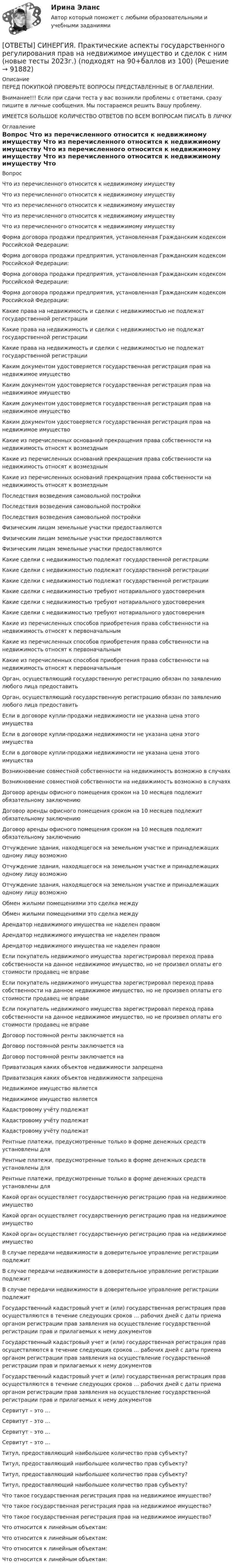      
            Описание
            ПЕРЕД ПОКУПКОЙ ПРОВЕРЬТЕ ВОПРОСЫ ПРЕДСТАВЛЕННЫЕ В ОГЛАВЛЕНИИ.Внимание!!! Если при сдачи теста у вас возникли проблемы с ответами, сразу пишите в личные сообщения. Мы постараемся решить Вашу проблему.ИМЕЕТСЯ БОЛЬШОЕ КОЛИЧЕСТВО ОТВЕТОВ ПО ВСЕМ ВОПРОСАМ ПИСАТЬ В ЛИЧКУ 
            Оглавление
            Вопрос Что из перечисленного относится к недвижимому имуществу Что из перечисленного относится к недвижимому имуществу Что из перечисленного относится к недвижимому имуществу Что из перечисленного относится к недвижимому имуществу Что из перечисленного относится к недвижимому имуществу Форма договора продажи предприятия, установленная Гражданским кодексом Российской Федерации: Форма договора продажи предприятия, установленная Гражданским кодексом Российской Федерации: Форма договора продажи предприятия, установленная Гражданским кодексом Российской Федерации: Форма договора продажи предприятия, установленная Гражданским кодексом Российской Федерации: Какие права на недвижимость и сделки с недвижимостью не подлежат государственной регистрации Какие права на недвижимость и сделки с недвижимостью не подлежат государственной регистрации Какие права на недвижимость и сделки с недвижимостью не подлежат государственной регистрации Каким документом удостоверяется государственная регистрация прав на недвижимое имущество Каким документом удостоверяется государственная регистрация прав на недвижимое имущество Каким документом удостоверяется государственная регистрация прав на недвижимое имущество Каким документом удостоверяется государственная регистрация прав на недвижимое имущество Какие из перечисленных оснований прекращения права собственности на недвижимость относят к возмездным Какие из перечисленных оснований прекращения права собственности на недвижимость относят к возмездным Какие из перечисленных оснований прекращения права собственности на недвижимость относят к возмездным Последствия возведения самовольной постройки Последствия возведения самовольной постройки Последствия возведения самовольной постройки Физическим лицам земельные участки предоставляются Физическим лицам земельные участки предоставляются Физическим лицам земельные участки предоставляются Какие сделки с недвижимостью подлежат государственной регистрации Какие сделки с недвижимостью подлежат государственной регистрации Какие сделки с недвижимостью подлежат государственной регистрации Какие сделки с недвижимостью требуют нотариального удостоверения Какие сделки с недвижимостью требуют нотариального удостоверения Какие сделки с недвижимостью требуют нотариального удостоверения Какие из перечисленных способов приобретения права собственности на недвижимость относят к первоначальным Какие из перечисленных способов приобретения права собственности на недвижимость относят к первоначальным Какие из перечисленных способов приобретения права собственности на недвижимость относят к первоначальным Орган, осуществляющий государственную регистрацию обязан по заявлению любого лица предоставить Орган, осуществляющий государственную регистрацию обязан по заявлению любого лица предоставить Если в договоре купли-продажи недвижимости не указана цена этого имущества Если в договоре купли-продажи недвижимости не указана цена этого имущества Если в договоре купли-продажи недвижимости не указана цена этого имущества Возникновение совместной собственности на недвижимость возможно в случаях Возникновение совместной собственности на недвижимость возможно в случаях Договор аренды офисного помещения сроком на 10 месяцев подлежит обязательному заключению Договор аренды офисного помещения сроком на 10 месяцев подлежит обязательному заключению Договор аренды офисного помещения сроком на 10 месяцев подлежит обязательному заключению Отчуждение здания, находящегося на земельном участке и принадлежащих одному лицу возможно Отчуждение здания, находящегося на земельном участке и принадлежащих одному лицу возможно Отчуждение здания, находящегося на земельном участке и принадлежащих одному лицу возможно Обмен жилыми помещениями это сделка между Обмен жилыми помещениями это сделка между Арендатор недвижимого имущества не наделен правом Арендатор недвижимого имущества не наделен правом Арендатор недвижимого имущества не наделен правом Если покупатель недвижимого имущества зарегистрировал переход права собственности на данное недвижимое имущество, но не произвел оплаты его стоимости продавец не вправе Если покупатель недвижимого имущества зарегистрировал переход права собственности на данное недвижимое имущество, но не произвел оплаты его стоимости продавец не вправе Если покупатель недвижимого имущества зарегистрировал переход права собственности на данное недвижимое имущество, но не произвел оплаты его стоимости продавец не вправе Договор постоянной ренты заключается на Договор постоянной ренты заключается на Договор постоянной ренты заключается на Приватизация каких объектов недвижимости запрещена Приватизация каких объектов недвижимости запрещена Недвижимое имущество является Недвижимое имущество является Кадастровому учёту подлежат Кадастровому учёту подлежат Кадастровому учёту подлежат Рентные платежи, предусмотренные только в форме денежных средств установлены для Рентные платежи, предусмотренные только в форме денежных средств установлены для Рентные платежи, предусмотренные только в форме денежных средств установлены для Какой орган осуществляет государственную регистрацию прав на недвижимое имущество Какой орган осуществляет государственную регистрацию прав на недвижимое имущество Какой орган осуществляет государственную регистрацию прав на недвижимое имущество В случае передачи недвижимости в доверительное управление регистрации подлежит В случае передачи недвижимости в доверительное управление регистрации подлежит В случае передачи недвижимости в доверительное управление регистрации подлежит Государственный кадастровый учет и (или) государственная регистрация прав осуществляются в течение следующих сроков … рабочих дней с даты приема органом регистрации прав заявления на осуществление государственной регистрации прав и прилагаемых к нему документов Государственный кадастровый учет и (или) государственная регистрация прав осуществляются в течение следующих сроков … рабочих дней с даты приема органом регистрации прав заявления на осуществление государственной регистрации прав и прилагаемых к нему документов Государственный кадастровый учет и (или) государственная регистрация прав осуществляются в течение следующих сроков … рабочих дней с даты приема органом регистрации прав заявления на осуществление государственной регистрации прав и прилагаемых к нему документов Сервитут – это … Сервитут – это … Сервитут – это … Сервитут – это … Титул, предоставляющий наибольшее количество прав субъекту? Титул, предоставляющий наибольшее количество прав субъекту? Титул, предоставляющий наибольшее количество прав субъекту? Титул, предоставляющий наибольшее количество прав субъекту? Что такое государственная регистрация прав на недвижимое имущество? Что такое государственная регистрация прав на недвижимое имущество? Что такое государственная регистрация прав на недвижимое имущество? Что относится к линейным объектам: Что относится к линейным объектам: Что относится к линейным объектам: Что относится к линейным объектам:  
            
            
            [ОТВЕТЫ] СИНЕРГИЯ. Практическая стилистика.фип_БАК (новые тесты 2023г.) (подходят на 90+баллов из 100)[ОТВЕТЫ] СИНЕРГИЯ. Практические аспекты государственного регулирования прав на недвижимое имущество и сделок с ним (новые тесты 2023г.) (подходят на 90+баллов из 100)[ОТВЕТЫ] СИНЕРГИЯ. Практические инструменты формирования каналов продаж.кс_СПО (новые тесты 2023г.) (подходят на 90+баллов из 100)[ОТВЕТЫ] СИНЕРГИЯ. Практический курс первого иностранного (английского) языка.Тест 9 семестр[ОТВЕТЫ] СИНЕРГИЯ. Предпринимательский маркетинг (подходят на 90+баллов из 100)ОТВЕТЫ] СИНЕРГИЯ. Прикладная механика.ти ЭБС (2) (подходят на 90+баллов из 100)[ОТВЕТЫ] СИНЕРГИЯ. Прикладной статистический анализ.ти ЭБС (новые тесты 2023г.) (подходят на 90+баллов из 100)[ОТВЕТЫ] СИНЕРГИЯ. Правовые основы логистики и управления цепями поставок (подходят на 90+баллов из 100)[ОТВЕТЫ] СИНЕРГИЯ. Правовые основы цифровизации государственного управления.фю_МАГ[ОТВЕТЫ] СИНЕРГИЯ. Правовые отношения по созданию объектов интеллектуальной собственности (новые тесты 2023г.) (подходят на 90+баллов из 100)[ОТВЕТЫ] СИНЕРГИЯ. Право недвижимости в практике нотариуса (подходят на 90+баллов из 100)ОТВЕТЫ СИНЕРГИЯ. Право социального обеспечения (97/100 баллов)[ОТВЕТЫ] СИНЕРГИЯ. Практика правового регулирования отношений в сфере интеллектуальной собственности (новые тесты 2022г.) Промежуточные тесты итоговый тест и компетентностный тест[ОТВЕТЫ] СИНЕРГИЯ. Практикум по составлению юридических документов.dor (новые тесты 2023г.) 8 промежуточных тестов итоговый тест и компетентностный тест (подходят на 90+баллов из 100)