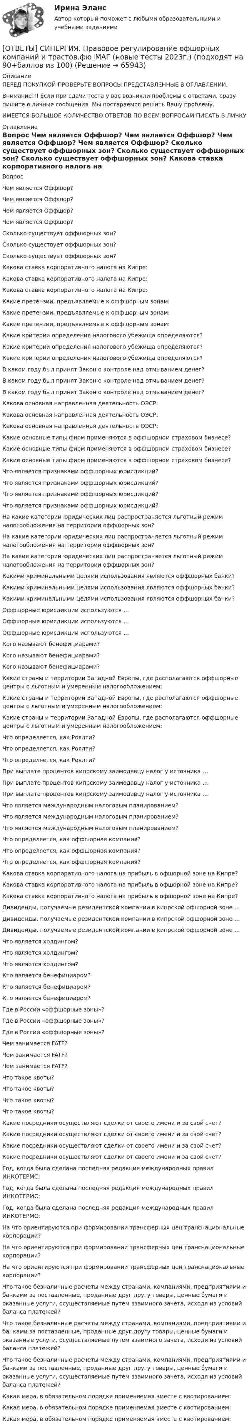      
            Описание
            ПЕРЕД ПОКУПКОЙ ПРОВЕРЬТЕ ВОПРОСЫ ПРЕДСТАВЛЕННЫЕ В ОГЛАВЛЕНИИ.Внимание!!! Если при сдачи теста у вас возникли проблемы с ответами, сразу пишите в личные сообщения. Мы постараемся решить Вашу проблему.ИМЕЕТСЯ БОЛЬШОЕ КОЛИЧЕСТВО ОТВЕТОВ ПО ВСЕМ ВОПРОСАМ ПИСАТЬ В ЛИЧКУ 
            Оглавление
            Вопрос Чем является Оффшор? Чем является Оффшор? Чем является Оффшор? Чем является Оффшор? Сколько существует оффшорных зон? Сколько существует оффшорных зон? Сколько существует оффшорных зон? Какова ставка корпоративного налога на Кипре: Какова ставка корпоративного налога на Кипре: Какова ставка корпоративного налога на Кипре: Какие претензии, предъявляемые к оффшорным зонам: Какие претензии, предъявляемые к оффшорным зонам: Какие претензии, предъявляемые к оффшорным зонам: Какие критерии определения налогового убежища определяются? Какие критерии определения налогового убежища определяются? Какие критерии определения налогового убежища определяются? В каком году был принят Закон о контроле над отмыванием денег? В каком году был принят Закон о контроле над отмыванием денег? В каком году был принят Закон о контроле над отмыванием денег? Какова основная направленная деятельность ОЭСР: Какова основная направленная деятельность ОЭСР: Какова основная направленная деятельность ОЭСР: Какие основные типы фирм применяются в оффшорном страховом бизнесе? Какие основные типы фирм применяются в оффшорном страховом бизнесе? Какие основные типы фирм применяются в оффшорном страховом бизнесе? Что является признаками оффшорных юрисдикций? Что является признаками оффшорных юрисдикций? Что является признаками оффшорных юрисдикций? Что является признаками оффшорных юрисдикций? На какие категории юридических лиц распространяется льготный режим налогообложения на территории оффшорных зон? На какие категории юридических лиц распространяется льготный режим налогообложения на территории оффшорных зон? На какие категории юридических лиц распространяется льготный режим налогообложения на территории оффшорных зон? Какими криминальными целями использования являются оффшорных банки? Какими криминальными целями использования являются оффшорных банки? Какими криминальными целями использования являются оффшорных банки? Оффшорные юрисдикции используются … Оффшорные юрисдикции используются … Оффшорные юрисдикции используются … Кого называют бенефициарами? Кого называют бенефициарами? Кого называют бенефициарами? Какие страны и территории Западной Европы, где располагаются оффшорные центры с льготным и умеренным налогообложением: Какие страны и территории Западной Европы, где располагаются оффшорные центры с льготным и умеренным налогообложением: Какие страны и территории Западной Европы, где располагаются оффшорные центры с льготным и умеренным налогообложением: Что определяется, как Роялти? Что определяется, как Роялти? Что определяется, как Роялти? При выплате процентов кипрскому заимодавцу налог у источника … При выплате процентов кипрскому заимодавцу налог у источника … При выплате процентов кипрскому заимодавцу налог у источника … Что является международным налоговым планированием? Что является международным налоговым планированием? Что является международным налоговым планированием? Что определяется, как оффшорная компания? Что определяется, как оффшорная компания? Что определяется, как оффшорная компания? Какова ставка корпоративного налога на прибыль в офшорной зоне на Кипре? Какова ставка корпоративного налога на прибыль в офшорной зоне на Кипре? Какова ставка корпоративного налога на прибыль в офшорной зоне на Кипре? Дивиденды, получаемые резидентской компании в кипрской офшорной зоне … Дивиденды, получаемые резидентской компании в кипрской офшорной зоне … Дивиденды, получаемые резидентской компании в кипрской офшорной зоне … Что является холдингом? Что является холдингом? Что является холдингом? Кто является бенефициаром? Кто является бенефициаром? Кто является бенефициаром? Где в России «оффшорные зоны»? Где в России «оффшорные зоны»? Где в России «оффшорные зоны»? Чем занимается FATF? Чем занимается FATF? Чем занимается FATF? Что такое квоты? Что такое квоты? Что такое квоты? Что такое квоты? Какие посредники осуществляют сделки от своего имени и за свой счет? Какие посредники осуществляют сделки от своего имени и за свой счет? Какие посредники осуществляют сделки от своего имени и за свой счет? Какие посредники осуществляют сделки от своего имени и за свой счет? Год, когда была сделана последняя редакция международных правил ИНКОТЕРМС: Год, когда была сделана последняя редакция международных правил ИНКОТЕРМС: Год, когда была сделана последняя редакция международных правил ИНКОТЕРМС: На что ориентируются при формировании трансферных цен транснациональные корпорации? На что ориентируются при формировании трансферных цен транснациональные корпорации? На что ориентируются при формировании трансферных цен транснациональные корпорации? Что такое безналичные расчеты между странами, компаниями, предприятиями и банками за поставленные, проданные друг другу товары, ценные бумаги и оказанные услуги, осуществляемые путем взаимного зачета, исходя из условий баланса платежей? Что такое безналичные расчеты между странами, компаниями, предприятиями и банками за поставленные, проданные друг другу товары, ценные бумаги и оказанные услуги, осуществляемые путем взаимного зачета, исходя из условий баланса платежей? Что такое безналичные расчеты между странами, компаниями, предприятиями и банками за поставленные, проданные друг другу товары, ценные бумаги и оказанные услуги, осуществляемые путем взаимного зачета, исходя из условий баланса платежей? Какая мера, в обязательном порядке применяемая вместе с квотированием: Какая мера, в обязательном порядке применяемая вместе с квотированием: Какая мера, в обязательном порядке применяемая вместе с квотированием:  
            
            
            [ОТВЕТЫ] СИНЕРГИЯ. Правовое регулирование нефтегазового бизнеса (новые тесты 2023г.) (подходят на 90+баллов из 100)[ОТВЕТЫ] СИНЕРГИЯ. Правовое регулирование офшорных компаний и трастов.фю_МАГ (новые тесты 2023г.) (подходят на 90+баллов из 100)[ОТВЕТЫ] СИНЕРГИЯ. Правовое регулирование предпринимательской деятельности (новые тесты 2022г.) Промежуточные тесты итоговый тест и компетентностный тест (подходят на 90+баллов из 100)[ОТВЕТЫ] СИНЕРГИЯ. Правовое регулирование профессиональной деятельности.mosap_БАК (новые тесты 2023г.) (подходят на 90+баллов из 100)[ОТВЕТЫ] СИНЕРГИЯ. Правовое регулирование цифровых финансовых активов (новые тесты 2023г.) 4 промежуточных тестов итоговый тест и компетентностный тест (подходят на 90+баллов из 100)[ОТВЕТЫ] СИНЕРГИЯ. Правовое регулирование электронных закупок.dor_МАГ_221115 (новые тесты 2023г.) 5 промежуточных тестов итоговый тест и компетентностный тест (подходят на 90+баллов из 100)[ОТВЕТЫ] СИНЕРГИЯ. Правовые основы деятельности врача (новые тесты 2023г.) (подходят на 90+баллов из 100)[ОТВЕТЫ] СИНЕРГИЯ. Подготовка детей к обучению в школе (подходят на 90+баллов из 100)[ОТВЕТЫ] СИНЕРГИЯ. Подготовка детей к школе (новые тесты 2023г.) (подходят на 90+баллов из 100)[ОТВЕТЫ] СИНЕРГИЯ. Подготовка к работе вожатого в детском оздоровительном лагере (новые тесты 2023г.) (подходят на 90+баллов из 100)[ОТВЕТЫ] СИНЕРГИЯ. Поликультурное образование (подходят на 90+баллов из 100)[ОТВЕТЫ] СИНЕРГИЯ. Построение многоуровневых коммутируемых сетей.фит_БАК (новые тесты 2023г.) (подходят на 90+баллов из 100)[ОТВЕТЫ] СИНЕРГИЯ. Построение объединённых масштабируемых сетей.фит_БАК (новые тесты 2023г.) (подходят на 90+баллов из 100)[ОТВЕТЫ] СИНЕРГИЯ. Правовая защита информации в условиях цифровизации (новые тесты 2023г.) (подходят на 90+баллов из 100)
