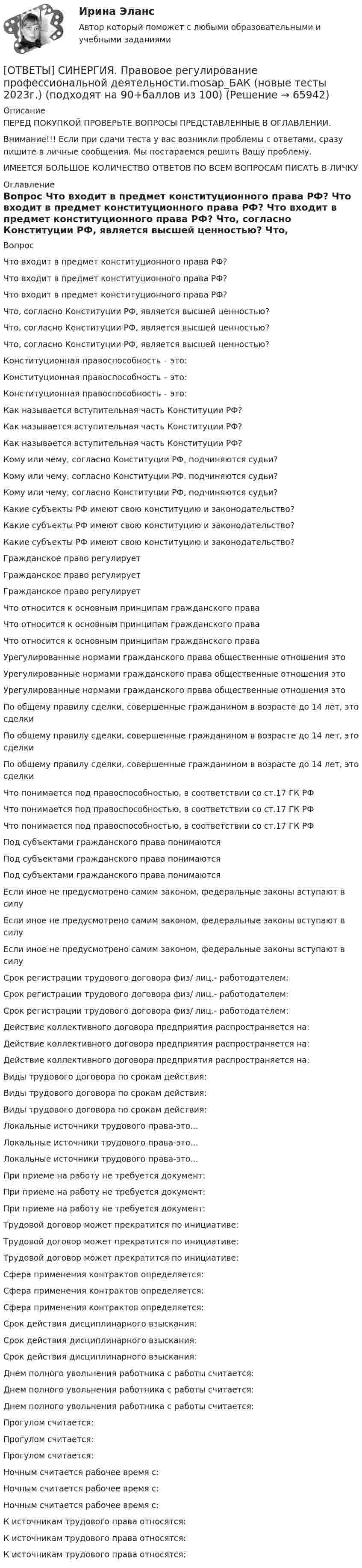      
            Описание
            ПЕРЕД ПОКУПКОЙ ПРОВЕРЬТЕ ВОПРОСЫ ПРЕДСТАВЛЕННЫЕ В ОГЛАВЛЕНИИ.Внимание!!! Если при сдачи теста у вас возникли проблемы с ответами, сразу пишите в личные сообщения. Мы постараемся решить Вашу проблему.ИМЕЕТСЯ БОЛЬШОЕ КОЛИЧЕСТВО ОТВЕТОВ ПО ВСЕМ ВОПРОСАМ ПИСАТЬ В ЛИЧКУ 
            Оглавление
            Вопрос Что входит в предмет конституционного права РФ? Что входит в предмет конституционного права РФ? Что входит в предмет конституционного права РФ? Что, согласно Конституции РФ, является высшей ценностью? Что, согласно Конституции РФ, является высшей ценностью? Что, согласно Конституции РФ, является высшей ценностью? Конституционная правоспособность – это: Конституционная правоспособность – это: Конституционная правоспособность – это: Как называется вступительная часть Конституции РФ? Как называется вступительная часть Конституции РФ? Как называется вступительная часть Конституции РФ? Кому или чему, согласно Конституции РФ, подчиняются судьи? Кому или чему, согласно Конституции РФ, подчиняются судьи? Кому или чему, согласно Конституции РФ, подчиняются судьи? Какие субъекты РФ имеют свою конституцию и законодательство? Какие субъекты РФ имеют свою конституцию и законодательство? Какие субъекты РФ имеют свою конституцию и законодательство? Гражданское право регулирует Гражданское право регулирует Гражданское право регулирует Что относится к основным принципам гражданского права Что относится к основным принципам гражданского права Что относится к основным принципам гражданского права Урегулированные нормами гражданского права общественные отношения это Урегулированные нормами гражданского права общественные отношения это Урегулированные нормами гражданского права общественные отношения это По общему правилу сделки, совершенные гражданином в возрасте до 14 лет, это сделки По общему правилу сделки, совершенные гражданином в возрасте до 14 лет, это сделки По общему правилу сделки, совершенные гражданином в возрасте до 14 лет, это сделки Что понимается под правоспособностью, в соответствии со ст.17 ГК РФ Что понимается под правоспособностью, в соответствии со ст.17 ГК РФ Что понимается под правоспособностью, в соответствии со ст.17 ГК РФ Под субъектами гражданского права понимаются Под субъектами гражданского права понимаются Под субъектами гражданского права понимаются Если иное не предусмотрено самим законом, федеральные законы вступают в силу Если иное не предусмотрено самим законом, федеральные законы вступают в силу Если иное не предусмотрено самим законом, федеральные законы вступают в силу Срок регистрации трудового договора физ/ лиц.- работодателем: Срок регистрации трудового договора физ/ лиц.- работодателем: Срок регистрации трудового договора физ/ лиц.- работодателем: Действие коллективного договора предприятия распространяется на: Действие коллективного договора предприятия распространяется на: Действие коллективного договора предприятия распространяется на: Виды трудового договора по срокам действия: Виды трудового договора по срокам действия: Виды трудового договора по срокам действия: Локальные источники трудового права-это... Локальные источники трудового права-это... Локальные источники трудового права-это... При приеме на работу не требуется документ: При приеме на работу не требуется документ: При приеме на работу не требуется документ: Трудовой договор может прекратится по инициативе: Трудовой договор может прекратится по инициативе: Трудовой договор может прекратится по инициативе: Сфера применения контрактов определяется: Сфера применения контрактов определяется: Сфера применения контрактов определяется: Срок действия дисциплинарного взыскания: Срок действия дисциплинарного взыскания: Срок действия дисциплинарного взыскания: Днем полного увольнения работника с работы считается: Днем полного увольнения работника с работы считается: Днем полного увольнения работника с работы считается: Прогулом считается: Прогулом считается: Прогулом считается: Ночным считается рабочее время с: Ночным считается рабочее время с: Ночным считается рабочее время с: К источникам трудового права относятся: К источникам трудового права относятся: К источникам трудового права относятся:  
            
            
            [ОТВЕТЫ] СИНЕРГИЯ. Правовое регулирование предпринимательской деятельности (новые тесты 2022г.) Промежуточные тесты итоговый тест и компетентностный тест (подходят на 90+баллов из 100)[ОТВЕТЫ] СИНЕРГИЯ. Правовое регулирование профессиональной деятельности.mosap_БАК (новые тесты 2023г.) (подходят на 90+баллов из 100)[ОТВЕТЫ] СИНЕРГИЯ. Правовое регулирование цифровых финансовых активов (новые тесты 2023г.) 4 промежуточных тестов итоговый тест и компетентностный тест (подходят на 90+баллов из 100)[ОТВЕТЫ] СИНЕРГИЯ. Правовое регулирование электронных закупок.dor_МАГ_221115 (новые тесты 2023г.) 5 промежуточных тестов итоговый тест и компетентностный тест (подходят на 90+баллов из 100)[ОТВЕТЫ] СИНЕРГИЯ. Правовые основы деятельности врача (новые тесты 2023г.) (подходят на 90+баллов из 100)[ОТВЕТЫ] СИНЕРГИЯ. Правовые основы логистики и управления цепями поставок (подходят на 90+баллов из 100)[ОТВЕТЫ] СИНЕРГИЯ. Правовые основы цифровизации государственного управления.фю_МАГ[ОТВЕТЫ] СИНЕРГИЯ. Подготовка к работе вожатого в детском оздоровительном лагере (новые тесты 2023г.) (подходят на 90+баллов из 100)[ОТВЕТЫ] СИНЕРГИЯ. Поликультурное образование (подходят на 90+баллов из 100)[ОТВЕТЫ] СИНЕРГИЯ. Построение многоуровневых коммутируемых сетей.фит_БАК (новые тесты 2023г.) (подходят на 90+баллов из 100)[ОТВЕТЫ] СИНЕРГИЯ. Построение объединённых масштабируемых сетей.фит_БАК (новые тесты 2023г.) (подходят на 90+баллов из 100)[ОТВЕТЫ] СИНЕРГИЯ. Правовая защита информации в условиях цифровизации (новые тесты 2023г.) (подходят на 90+баллов из 100)[ОТВЕТЫ] СИНЕРГИЯ. Правоведение (новые тесты 2022г.) Промежуточные тесты итоговый тест и компетентностный тест[ОТВЕТЫ] СИНЕРГИЯ. Правовое регулирование нефтегазового бизнеса (новые тесты 2023г.) (подходят на 90+баллов из 100)