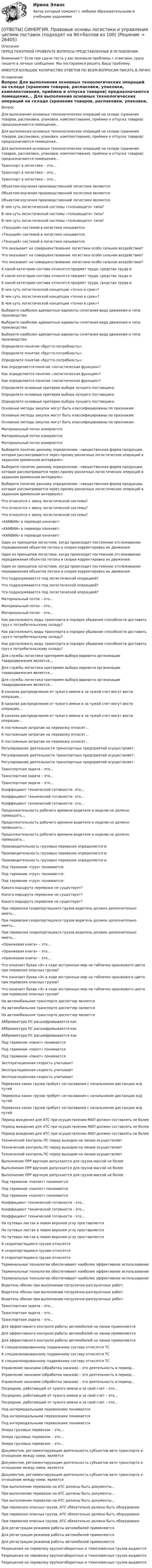      
          Описание
          ПЕРЕД ПОКУПКОЙ ПРОВЕРЬТЕ ВОПРОСЫ ПРЕДСТАВЛЕННЫЕ В ОГЛАВЛЕНИИ.Внимание!!! Если при сдачи теста у вас возникли проблемы с ответами, сразу пишите в личные сообщения. Мы постараемся решить Вашу проблему.ИМЕЕТСЯ БОЛЬШОЕ КОЛИЧЕСТВО ОТВЕТОВ ПО ВСЕМ ВОПРОСАМ ПИСАТЬ В ЛИЧКУ 
          Оглавление
          Вопрос Для выполнения основных технологических операций на складе (хранения товаров, распаковки, упаковки, комплектования, приёмки и отпуска товаров) предназначаются помещения... Для выполнения основных технологических операций на складе (хранения товаров, распаковки, упаковки, комплектования, приёмки и отпуска товаров) предназначаются помещения... Для выполнения основных технологических операций на складе (хранения товаров, распаковки, упаковки, комплектования, приёмки и отпуска товаров) предназначаются помещения... Транспорт в логистике – это… Транспорт в логистике – это… Транспорт в логистике – это… Объектом изучения производственной логистики являются: Объектом изучения производственной логистики являются: Объектом изучения производственной логистики являются: В чем суть логистической системы «толкающего» типа? В чем суть логистической системы «толкающего» типа? В чем суть логистической системы «толкающего» типа? «Тянущей» системой в логистике называется: «Тянущей» системой в логистике называется: «Тянущей» системой в логистике называется: Что оказывает на совершенствование логистики особо сильное воздействие? Что оказывает на совершенствование логистики особо сильное воздействие? Что оказывает на совершенствование логистики особо сильное воздействие? К какой категории состава относятся предмет труда, средства труда и К какой категории состава относятся предмет труда, средства труда и К какой категории состава относятся предмет труда, средства труда и В чем суть логистической концепции «точно в срок»? В чем суть логистической концепции «точно в срок»? В чем суть логистической концепции «точно в срок»? Выберите наиболее адекватные варианты сочетания вида движения и типа производства: Выберите наиболее адекватные варианты сочетания вида движения и типа производства: Выберите наиболее адекватные варианты сочетания вида движения и типа производства: Определите понятие «брутто-потребность»: Определите понятие «брутто-потребность»: Определите понятие «брутто-потребность»: Как определяется понятие «логистическая функция»? Как определяется понятие «логистическая функция»? Как определяется понятие «логистическая функция»? Определите основные критерии выбора лучшего поставщика: Определите основные критерии выбора лучшего поставщика: Определите основные критерии выбора лучшего поставщика: Основные методы закупок могут быть классифицированы по признакам: Основные методы закупок могут быть классифицированы по признакам: Основные методы закупок могут быть классифицированы по признакам: Материальный поток измеряется: Материальный поток измеряется: Материальный поток измеряется: Выберите понятие данному определению –«вещественная форма продукции, которая рассматривается через призму различных логистических операций в заданном временном интервале»: Выберите понятие данному определению –«вещественная форма продукции, которая рассматривается через призму различных логистических операций в заданном временном интервале»: Выберите понятие данному определению –«вещественная форма продукции, которая рассматривается через призму различных логистических операций в заданном временном интервале»: Что относится к звену логистической системы? Что относится к звену логистической системы? Что относится к звену логистической системы? «KANBAN» в переводе означает: «KANBAN» в переводе означает: «KANBAN» в переводе означает: Один из принципов логистики, когда происходит постоянное отслеживание передвижения объектов потока и скорая корректировка их движения: Один из принципов логистики, когда происходит постоянное отслеживание передвижения объектов потока и скорая корректировка их движения: Один из принципов логистики, когда происходит постоянное отслеживание передвижения объектов потока и скорая корректировка их движения: Что подразумевается под логистической операцией? Что подразумевается под логистической операцией? Что подразумевается под логистической операцией? Материальный поток – это... Материальный поток – это... Материальный поток – это... Как расположить виды транспорта в порядке убывания способности доставить груз к потребительскому складу? Как расположить виды транспорта в порядке убывания способности доставить груз к потребительскому складу? Как расположить виды транспорта в порядке убывания способности доставить груз к потребительскому складу? Для службы логистики критерием выбора варианта организации товародвижения является... Для службы логистики критерием выбора варианта организации товародвижения является... Для службы логистики критерием выбора варианта организации товародвижения является... В каналах распределения от чужого имени и за чужой счет могут вести операции... В каналах распределения от чужого имени и за чужой счет могут вести операции... В каналах распределения от чужого имени и за чужой счет могут вести операции... К постоянным затратам на перевозку относят... К постоянным затратам на перевозку относят... К постоянным затратам на перевозку относят... Регулирование деятельности транспортных предприятий осуществляет: Регулирование деятельности транспортных предприятий осуществляет: Регулирование деятельности транспортных предприятий осуществляет: Транспортная задача – это… Транспортная задача – это… Транспортная задача – это… Коэффициент технической готовности– это… Коэффициент технической готовности– это… Коэффициент технической готовности– это… Продолжительность рабочего времени водителя в неделю не должно превышать... Продолжительность рабочего времени водителя в неделю не должно превышать... Продолжительность рабочего времени водителя в неделю не должно превышать... Производительность грузовых перевозок определяется в: Производительность грузовых перевозок определяется в: Производительность грузовых перевозок определяется в: Под термином «груз» понимается: Под термином «груз» понимается: Под термином «груз» понимается: Какого маршрута перевозки не существует? Какого маршрута перевозки не существует? Какого маршрута перевозки не существует? При перевозке скоропортящихся грузов водитель должен дополнительно иметь... При перевозке скоропортящихся грузов водитель должен дополнительно иметь... При перевозке скоропортящихся грузов водитель должен дополнительно иметь... «Оранжевая книга» – это… «Оранжевая книга» – это… «Оранжевая книга» – это… Что означает буква «Э» в коде экстренных мер на табличке оранжевого цвета при перевозке опасных грузов? Что означает буква «Э» в коде экстренных мер на табличке оранжевого цвета при перевозке опасных грузов? Что означает буква «Э» в коде экстренных мер на табличке оранжевого цвета при перевозке опасных грузов? На автомобильном транспорте диспетчер является На автомобильном транспорте диспетчер является На автомобильном транспорте диспетчер является Аббревиатура ПС расшифровывается как Аббревиатура ПС расшифровывается как Аббревиатура ПС расшифровывается как Под термином «пакет» понимается Под термином «пакет» понимается Под термином «пакет» понимается Эксплуатационная скорость учитывает Эксплуатационная скорость учитывает Эксплуатационная скорость учитывает Перевозка каких грузов требует согласования с начальником дистанции ж/д путей Перевозка каких грузов требует согласования с начальником дистанции ж/д путей Перевозка каких грузов требует согласования с начальником дистанции ж/д путей Период вождения для АТС при осуществлении МАП должен составлять не более Период вождения для АТС при осуществлении МАП должен составлять не более Период вождения для АТС при осуществлении МАП должен составлять не более Технический контроль ПС перед выходом на линию осуществляет Технический контроль ПС перед выходом на линию осуществляет Технический контроль ПС перед выходом на линию осуществляет Выполнение ПРР вручную допускается для грузов массой не более Выполнение ПРР вручную допускается для грузов массой не более Выполнение ПРР вручную допускается для грузов массой не более Под термином «паллет» понимается Под термином «паллет» понимается Под термином «паллет» понимается Коэффициент технической готовности - это... Коэффициент технической готовности - это... Коэффициент технической готовности - это... На путевых листах в левом верхнем углу проставляется На путевых листах в левом верхнем углу проставляется На путевых листах в левом верхнем углу проставляется К скоропортящимся грузам относятся К скоропортящимся грузам относятся К скоропортящимся грузам относятся Терминальные технологии обеспечивают наиболее эффективное использование Терминальные технологии обеспечивают наиболее эффективное использование Терминальные технологии обеспечивают наиболее эффективное использование Водитель обязан при выполнении погрузочно-разгрузочных работ: Водитель обязан при выполнении погрузочно-разгрузочных работ: Водитель обязан при выполнении погрузочно-разгрузочных работ: Транспортная задача – это… Транспортная задача – это… Транспортная задача – это… Для эффективного контроля работы автомобилей на линии применяются Для эффективного контроля работы автомобилей на линии применяются Для эффективного контроля работы автомобилей на линии применяются К специализированному подвижному составу относятся ТС К специализированному подвижному составу относятся ТС К специализированному подвижному составу относятся ТС Управление заказами (обработка заказов) – это деятельность в период… Управление заказами (обработка заказов) – это деятельность в период… Управление заказами (обработка заказов) – это деятельность в период… Посредник, работающий от чужого имени и за свой счет – это… Посредник, работающий от чужого имени и за свой счет – это… Посредник, работающий от чужого имени и за свой счет – это… Под интермодальными перевозками понимается Под интермодальными перевозками понимается Под интермодальными перевозками понимается Эпюра грузовых перевозок – это… Эпюра грузовых перевозок – это… Эпюра грузовых перевозок – это… Документом, регламентирующим деятельность субъектов авто транспорта и отношение между ними, является Документом, регламентирующим деятельность субъектов авто транспорта и отношение между ними, является Документом, регламентирующим деятельность субъектов авто транспорта и отношение между ними, является При выполнении перевозок на АТС должны быть документы... При выполнении перевозок на АТС должны быть документы... При выполнении перевозок на АТС должны быть документы... При перевозке опасных грузов, АТС обязательно должно быть оборудовано При перевозке опасных грузов, АТС обязательно должно быть оборудовано При перевозке опасных грузов, АТС обязательно должно быть оборудовано Для регистрации режимов работы автомобилей применяются Для регистрации режимов работы автомобилей применяются Для регистрации режимов работы автомобилей применяются Разрешения на перевозку крупногабаритных и тяжеловесных грузов выдаются Разрешения на перевозку крупногабаритных и тяжеловесных грузов выдаются Разрешения на перевозку крупногабаритных и тяжеловесных грузов выдаются 
            
            
            [ОТВЕТЫ] СИНЕРГИЯ. Правовые основы деятельности врача (новые тесты 2023г.) (подходят на 90+баллов из 100)[ОТВЕТЫ] СИНЕРГИЯ. Правовые основы логистики и управления цепями поставок (подходят на 90+баллов из 100)[ОТВЕТЫ] СИНЕРГИЯ. Правовые основы цифровизации государственного управления.фю_МАГ[ОТВЕТЫ] СИНЕРГИЯ. Правовые отношения по созданию объектов интеллектуальной собственности (новые тесты 2023г.) (подходят на 90+баллов из 100)[ОТВЕТЫ] СИНЕРГИЯ. Право недвижимости в практике нотариуса (подходят на 90+баллов из 100)ОТВЕТЫ СИНЕРГИЯ. Право социального обеспечения (97/100 баллов)[ОТВЕТЫ] СИНЕРГИЯ. Практика правового регулирования отношений в сфере интеллектуальной собственности (новые тесты 2022г.) Промежуточные тесты итоговый тест и компетентностный тест[ОТВЕТЫ] СИНЕРГИЯ. Правовая защита информации в условиях цифровизации (новые тесты 2023г.) (подходят на 90+баллов из 100)[ОТВЕТЫ] СИНЕРГИЯ. Правоведение (новые тесты 2022г.) Промежуточные тесты итоговый тест и компетентностный тест[ОТВЕТЫ] СИНЕРГИЯ. Правовое регулирование нефтегазового бизнеса (новые тесты 2023г.) (подходят на 90+баллов из 100)[ОТВЕТЫ] СИНЕРГИЯ. Правовое регулирование офшорных компаний и трастов.фю_МАГ (новые тесты 2023г.) (подходят на 90+баллов из 100)[ОТВЕТЫ] СИНЕРГИЯ. Правовое регулирование предпринимательской деятельности (новые тесты 2022г.) Промежуточные тесты итоговый тест и компетентностный тест (подходят на 90+баллов из 100)[ОТВЕТЫ] СИНЕРГИЯ. Правовое регулирование профессиональной деятельности.mosap_БАК (новые тесты 2023г.) (подходят на 90+баллов из 100)[ОТВЕТЫ] СИНЕРГИЯ. Правовое регулирование цифровых финансовых активов (новые тесты 2023г.) 4 промежуточных тестов итоговый тест и компетентностный тест (подходят на 90+баллов из 100)