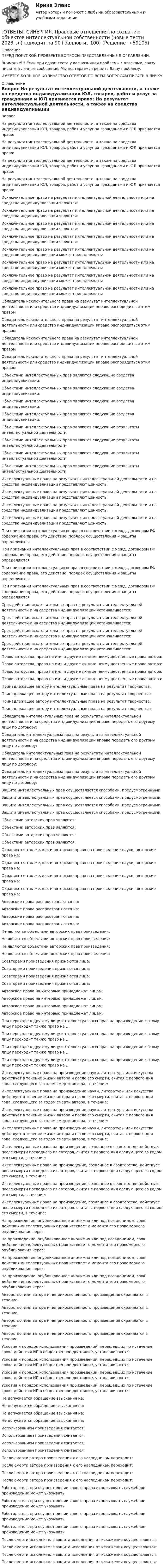      
            Описание
            ПЕРЕД ПОКУПКОЙ ПРОВЕРЬТЕ ВОПРОСЫ ПРЕДСТАВЛЕННЫЕ В ОГЛАВЛЕНИИ.Внимание!!! Если при сдачи теста у вас возникли проблемы с ответами, сразу пишите в личные сообщения. Мы постараемся решить Вашу проблему.ИМЕЕТСЯ БОЛЬШОЕ КОЛИЧЕСТВО ОТВЕТОВ ПО ВСЕМ ВОПРОСАМ ПИСАТЬ В ЛИЧКУ 
            Оглавление
            Вопрос На результат интеллектуальной деятельности, а также на средства индивидуализации ЮЛ, товаров, работ и услуг за гражданами и ЮЛ признается право: На результат интеллектуальной деятельности, а также на средства индивидуализации ЮЛ, товаров, работ и услуг за гражданами и ЮЛ признается право: На результат интеллектуальной деятельности, а также на средства индивидуализации ЮЛ, товаров, работ и услуг за гражданами и ЮЛ признается право: На результат интеллектуальной деятельности, а также на средства индивидуализации ЮЛ, товаров, работ и услуг за гражданами и ЮЛ признается право: Исключительное право на результат интеллектуальной деятельности или на средства индивидуализации является: Исключительное право на результат интеллектуальной деятельности или на средства индивидуализации является: Исключительное право на результат интеллектуальной деятельности или на средства индивидуализации является: Исключительное право на результат интеллектуальной деятельности или на средства индивидуализации является: Исключительное право на результат интеллектуальной деятельности или на средство индивидуализации может принадлежать: Исключительное право на результат интеллектуальной деятельности или на средство индивидуализации может принадлежать: Исключительное право на результат интеллектуальной деятельности или на средство индивидуализации может принадлежать: Исключительное право на результат интеллектуальной деятельности или на средство индивидуализации может принадлежать: Обладатель исключительного права на результат интеллектуальной деятельности или средство индивидуализации вправе распорядиться этим правом Обладатель исключительного права на результат интеллектуальной деятельности или средство индивидуализации вправе распорядиться этим правом Обладатель исключительного права на результат интеллектуальной деятельности или средство индивидуализации вправе распорядиться этим правом Обладатель исключительного права на результат интеллектуальной деятельности или средство индивидуализации вправе распорядиться этим правом Объектами интеллектуальных прав являются следующие средства индивидуализации: Объектами интеллектуальных прав являются следующие средства индивидуализации: Объектами интеллектуальных прав являются следующие средства индивидуализации: Объектами интеллектуальных прав являются следующие средства индивидуализации: Объектами интеллектуальных прав являются следующие результаты интеллектуальной деятельности Объектами интеллектуальных прав являются следующие результаты интеллектуальной деятельности Объектами интеллектуальных прав являются следующие результаты интеллектуальной деятельности Объектами интеллектуальных прав являются следующие результаты интеллектуальной деятельности Интеллектуальные права на результаты интеллектуальной деятельности и на средства индивидуализации представляют ценность: Интеллектуальные права на результаты интеллектуальной деятельности и на средства индивидуализации представляют ценность: Интеллектуальные права на результаты интеллектуальной деятельности и на средства индивидуализации представляют ценность: Интеллектуальные права на результаты интеллектуальной деятельности и на средства индивидуализации представляют ценность: При признании интеллектуальных прав в соответствии с межд. договором РФ содержание права, его действие, порядок осуществления и защиты определяются При признании интеллектуальных прав в соответствии с межд. договором РФ содержание права, его действие, порядок осуществления и защиты определяются При признании интеллектуальных прав в соответствии с межд. договором РФ содержание права, его действие, порядок осуществления и защиты определяются При признании интеллектуальных прав в соответствии с межд. договором РФ содержание права, его действие, порядок осуществления и защиты определяются Срок действия исключительных прав на результаты интеллектуальной деятельности и на средства индивидуализации устанавливается: Срок действия исключительных прав на результаты интеллектуальной деятельности и на средства индивидуализации устанавливается: Срок действия исключительных прав на результаты интеллектуальной деятельности и на средства индивидуализации устанавливается: Срок действия исключительных прав на результаты интеллектуальной деятельности и на средства индивидуализации устанавливается: Право авторства, право на имя и другие личные неимущественные права автора: Право авторства, право на имя и другие личные неимущественные права автора: Право авторства, право на имя и другие личные неимущественные права автора: Право авторства, право на имя и другие личные неимущественные права автора: Принадлежащее автору интеллектуальные права на результат творчества: Принадлежащее автору интеллектуальные права на результат творчества: Принадлежащее автору интеллектуальные права на результат творчества: Принадлежащее автору интеллектуальные права на результат творчества: Обладатель интеллектуальных прав на результаты интеллектуальной деятельности и на средства индивидуализации вправе передать его другому лицу по договору: Обладатель интеллектуальных прав на результаты интеллектуальной деятельности и на средства индивидуализации вправе передать его другому лицу по договору: Обладатель интеллектуальных прав на результаты интеллектуальной деятельности и на средства индивидуализации вправе передать его другому лицу по договору: Обладатель интеллектуальных прав на результаты интеллектуальной деятельности и на средства индивидуализации вправе передать его другому лицу по договору: Защита интеллектуальных прав осуществляется способами, предусмотренными: Защита интеллектуальных прав осуществляется способами, предусмотренными: Защита интеллектуальных прав осуществляется способами, предусмотренными: Защита интеллектуальных прав осуществляется способами, предусмотренными: Объектами авторских прав являются: Объектами авторских прав являются: Объектами авторских прав являются: Объектами авторских прав являются: Охраняются так же, как и авторское право на произведение науки, авторские права на: Охраняются так же, как и авторское право на произведение науки, авторские права на: Охраняются так же, как и авторское право на произведение науки, авторские права на: Охраняются так же, как и авторское право на произведение науки, авторские права на: Авторские права распространяются на: Авторские права распространяются на: Авторские права распространяются на: Авторские права распространяются на: Не являются объектами авторских прав произведения: Не являются объектами авторских прав произведения: Не являются объектами авторских прав произведения: Не являются объектами авторских прав произведения: Соавторами произведения признаются лица: Соавторами произведения признаются лица: Соавторами произведения признаются лица: Соавторами произведения признаются лица: Авторское право на интервью принадлежат лицам: Авторское право на интервью принадлежат лицам: Авторское право на интервью принадлежат лицам: Авторское право на интервью принадлежат лицам: При переходе к другому лицу интеллектуальных прав на произведение к этому лицу переходит также право на … При переходе к другому лицу интеллектуальных прав на произведение к этому лицу переходит также право на … При переходе к другому лицу интеллектуальных прав на произведение к этому лицу переходит также право на … При переходе к другому лицу интеллектуальных прав на произведение к этому лицу переходит также право на … Интеллектуальные права на произведение науки, литературы или искусства действует в течение жизни автора и после его смерти, считая с первого дня года, следующего за годом смерти автора, в течение: Интеллектуальные права на произведение науки, литературы или искусства действует в течение жизни автора и после его смерти, считая с первого дня года, следующего за годом смерти автора, в течение: Интеллектуальные права на произведение науки, литературы или искусства действует в течение жизни автора и после его смерти, считая с первого дня года, следующего за годом смерти автора, в течение: Интеллектуальные права на произведение науки, литературы или искусства действует в течение жизни автора и после его смерти, считая с первого дня года, следующего за годом смерти автора, в течение: Интеллектуальные права на произведение, созданное в соавторстве, действует после смерти последнего из авторов, считая с первого дня следующего за годом его смерти, в течение: Интеллектуальные права на произведение, созданное в соавторстве, действует после смерти последнего из авторов, считая с первого дня следующего за годом его смерти, в течение: Интеллектуальные права на произведение, созданное в соавторстве, действует после смерти последнего из авторов, считая с первого дня следующего за годом его смерти, в течение: Интеллектуальные права на произведение, созданное в соавторстве, действует после смерти последнего из авторов, считая с первого дня следующего за годом его смерти, в течение: На произведение, опубликованное анонимно или под псевдонимом, срок действия интеллектуальных прав истекает с момента его правомерного опубликования через: На произведение, опубликованное анонимно или под псевдонимом, срок действия интеллектуальных прав истекает с момента его правомерного опубликования через: На произведение, опубликованное анонимно или под псевдонимом, срок действия интеллектуальных прав истекает с момента его правомерного опубликования через: На произведение, опубликованное анонимно или под псевдонимом, срок действия интеллектуальных прав истекает с момента его правомерного опубликования через: Авторство, имя автора и неприкосновенность произведения охраняются в течение: Авторство, имя автора и неприкосновенность произведения охраняются в течение: Авторство, имя автора и неприкосновенность произведения охраняются в течение: Авторство, имя автора и неприкосновенность произведения охраняются в течение: Условия и порядок использования произведений, перешедших по истечение срока действия ИП в общественное достояние, устанавливаются: Условия и порядок использования произведений, перешедших по истечение срока действия ИП в общественное достояние, устанавливаются: Условия и порядок использования произведений, перешедших по истечение срока действия ИП в общественное достояние, устанавливаются: Условия и порядок использования произведений, перешедших по истечение срока действия ИП в общественное достояние, устанавливаются: Не допускается обращение взыскания на: Не допускается обращение взыскания на: Не допускается обращение взыскания на: Не допускается обращение взыскания на: Использованием произведения считается: Использованием произведения считается: Использованием произведения считается: Использованием произведения считается: После смерти автора произведения к его наследникам переходит: После смерти автора произведения к его наследникам переходит: После смерти автора произведения к его наследникам переходит: После смерти автора произведения к его наследникам переходит: Работодатель при осуществлении своего права использовать служебное произведение может указывать Работодатель при осуществлении своего права использовать служебное произведение может указывать Работодатель при осуществлении своего права использовать служебное произведение может указывать Работодатель при осуществлении своего права использовать служебное произведение может указывать После смерти исполнителя защита исполнения от искажения осуществляется: После смерти исполнителя защита исполнения от искажения осуществляется: После смерти исполнителя защита исполнения от искажения осуществляется: После смерти исполнителя защита исполнения от искажения осуществляется:  
            
            
            [ОТВЕТЫ] СИНЕРГИЯ. Правовые основы цифровизации государственного управления.фю_МАГ[ОТВЕТЫ] СИНЕРГИЯ. Правовые отношения по созданию объектов интеллектуальной собственности (новые тесты 2023г.) (подходят на 90+баллов из 100)[ОТВЕТЫ] СИНЕРГИЯ. Право недвижимости в практике нотариуса (подходят на 90+баллов из 100)ОТВЕТЫ СИНЕРГИЯ. Право социального обеспечения (97/100 баллов)[ОТВЕТЫ] СИНЕРГИЯ. Практика правового регулирования отношений в сфере интеллектуальной собственности (новые тесты 2022г.) Промежуточные тесты итоговый тест и компетентностный тест[ОТВЕТЫ] СИНЕРГИЯ. Практикум по составлению юридических документов.dor (новые тесты 2023г.) 8 промежуточных тестов итоговый тест и компетентностный тест (подходят на 90+баллов из 100)[ОТВЕТЫ] СИНЕРГИЯ. Практикум по сюжетно-ролевым играм детей дошкольного возраста.фпдг_БАК (подходят на 90+баллов из 100)[ОТВЕТЫ] СИНЕРГИЯ. Правовое регулирование нефтегазового бизнеса (новые тесты 2023г.) (подходят на 90+баллов из 100)[ОТВЕТЫ] СИНЕРГИЯ. Правовое регулирование офшорных компаний и трастов.фю_МАГ (новые тесты 2023г.) (подходят на 90+баллов из 100)[ОТВЕТЫ] СИНЕРГИЯ. Правовое регулирование предпринимательской деятельности (новые тесты 2022г.) Промежуточные тесты итоговый тест и компетентностный тест (подходят на 90+баллов из 100)[ОТВЕТЫ] СИНЕРГИЯ. Правовое регулирование профессиональной деятельности.mosap_БАК (новые тесты 2023г.) (подходят на 90+баллов из 100)[ОТВЕТЫ] СИНЕРГИЯ. Правовое регулирование цифровых финансовых активов (новые тесты 2023г.) 4 промежуточных тестов итоговый тест и компетентностный тест (подходят на 90+баллов из 100)[ОТВЕТЫ] СИНЕРГИЯ. Правовое регулирование электронных закупок.dor_МАГ_221115 (новые тесты 2023г.) 5 промежуточных тестов итоговый тест и компетентностный тест (подходят на 90+баллов из 100)[ОТВЕТЫ] СИНЕРГИЯ. Правовые основы деятельности врача (новые тесты 2023г.) (подходят на 90+баллов из 100)