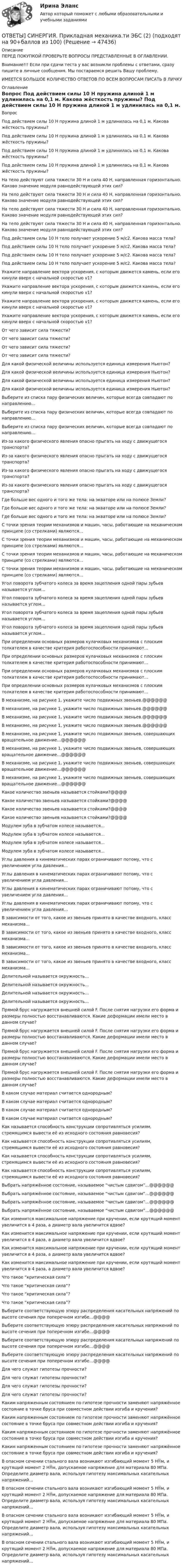      
            Описание
            ПЕРЕД ПОКУПКОЙ ПРОВЕРЬТЕ ВОПРОСЫ ПРЕДСТАВЛЕННЫЕ В ОГЛАВЛЕНИИ.Внимание!!! Если при сдачи теста у вас возникли проблемы с ответами, сразу пишите в личные сообщения. Мы постараемся решить Вашу проблему.ИМЕЕТСЯ БОЛЬШОЕ КОЛИЧЕСТВО ОТВЕТОВ ПО ВСЕМ ВОПРОСАМ ПИСАТЬ В ЛИЧКУ 
            Оглавление
            Вопрос Под действием силы 10 Н пружина длиной 1 м удлинилась на 0,1 м. Какова жёсткость пружины? Под действием силы 10 Н пружина длиной 1 м удлинилась на 0,1 м. Какова жёсткость пружины? Под действием силы 10 Н пружина длиной 1 м удлинилась на 0,1 м. Какова жёсткость пружины? Под действием силы 10 Н пружина длиной 1 м удлинилась на 0,1 м. Какова жёсткость пружины? На тело действуют сила тяжести 30 Н и сила 40 Н, направленная горизонтально. Каково значение модуля равнодействующей этих сил? На тело действуют сила тяжести 30 Н и сила 40 Н, направленная горизонтально. Каково значение модуля равнодействующей этих сил? На тело действуют сила тяжести 30 Н и сила 40 Н, направленная горизонтально. Каково значение модуля равнодействующей этих сил? На тело действуют сила тяжести 30 Н и сила 40 Н, направленная горизонтально. Каково значение модуля равнодействующей этих сил? Под действием силы 10 Н тело получает ускорение 5 м/с2. Какова масса тела? Под действием силы 10 Н тело получает ускорение 5 м/с2. Какова масса тела? Под действием силы 10 Н тело получает ускорение 5 м/с2. Какова масса тела? Под действием силы 10 Н тело получает ускорение 5 м/с2. Какова масса тела? Укажите направление вектора ускорения, с которым движется камень, если его кинули вверх с начальной скоростью v1? Укажите направление вектора ускорения, с которым движется камень, если его кинули вверх с начальной скоростью v1? Укажите направление вектора ускорения, с которым движется камень, если его кинули вверх с начальной скоростью v1? Укажите направление вектора ускорения, с которым движется камень, если его кинули вверх с начальной скоростью v1? От чего зависит сила тяжести? От чего зависит сила тяжести? От чего зависит сила тяжести? От чего зависит сила тяжести? Для какой физической величины используется единица измерения Ньютон? Для какой физической величины используется единица измерения Ньютон? Для какой физической величины используется единица измерения Ньютон? Для какой физической величины используется единица измерения Ньютон? Выберите из списка пару физических величин, которые всегда совпадают по направлению… Выберите из списка пару физических величин, которые всегда совпадают по направлению… Выберите из списка пару физических величин, которые всегда совпадают по направлению… Из-за какого физического явления опасно прыгать на ходу с движущегося транспорта? Из-за какого физического явления опасно прыгать на ходу с движущегося транспорта? Из-за какого физического явления опасно прыгать на ходу с движущегося транспорта? Из-за какого физического явления опасно прыгать на ходу с движущегося транспорта? Где больше вес одного и того же тела: на экваторе или на полюсе Земли? Где больше вес одного и того же тела: на экваторе или на полюсе Земли? Где больше вес одного и того же тела: на экваторе или на полюсе Земли? С точки зрения теории механизмов и машин, часы, работающие на механическом принципе (со стрелками) являются… С точки зрения теории механизмов и машин, часы, работающие на механическом принципе (со стрелками) являются… С точки зрения теории механизмов и машин, часы, работающие на механическом принципе (со стрелками) являются… С точки зрения теории механизмов и машин, часы, работающие на механическом принципе (со стрелками) являются… Угол поворота зубчатого колеса за время зацепления одной пары зубьев называется углом… Угол поворота зубчатого колеса за время зацепления одной пары зубьев называется углом… Угол поворота зубчатого колеса за время зацепления одной пары зубьев называется углом… Угол поворота зубчатого колеса за время зацепления одной пары зубьев называется углом… При определении основных размеров кулачковых механизмов с плоским толкателем в качестве критерия работоспособности принимают… При определении основных размеров кулачковых механизмов с плоским толкателем в качестве критерия работоспособности принимают… При определении основных размеров кулачковых механизмов с плоским толкателем в качестве критерия работоспособности принимают… При определении основных размеров кулачковых механизмов с плоским толкателем в качестве критерия работоспособности принимают… В механизме, на рисунке 1, укажите число подвижных звеньев.@@@@@@ В механизме, на рисунке 1, укажите число подвижных звеньев.@@@@@@ В механизме, на рисунке 1, укажите число подвижных звеньев.@@@@@@ В механизме, на рисунке 1, укажите число подвижных звеньев.@@@@@@ В механизме, на рисунке 1, укажите число подвижных звеньев, совершающих вращательное движение…@@@@@@ В механизме, на рисунке 1, укажите число подвижных звеньев, совершающих вращательное движение…@@@@@@ В механизме, на рисунке 1, укажите число подвижных звеньев, совершающих вращательное движение…@@@@@@ В механизме, на рисунке 1, укажите число подвижных звеньев, совершающих вращательное движение…@@@@@@ Какое количество звеньев называется стойками?@@@@ Какое количество звеньев называется стойками?@@@@ Какое количество звеньев называется стойками?@@@@ Какое количество звеньев называется стойками?@@@@ Модулем зуба в зубчатом колесе называется… Модулем зуба в зубчатом колесе называется… Модулем зуба в зубчатом колесе называется… Модулем зуба в зубчатом колесе называется… Углы давления в кинематических парах ограничивают потому, что с увеличением угла давления… Углы давления в кинематических парах ограничивают потому, что с увеличением угла давления… Углы давления в кинематических парах ограничивают потому, что с увеличением угла давления… Углы давления в кинематических парах ограничивают потому, что с увеличением угла давления… В зависимости от того, какое из звеньев принято в качестве входного, класс механизма… В зависимости от того, какое из звеньев принято в качестве входного, класс механизма… В зависимости от того, какое из звеньев принято в качестве входного, класс механизма… В зависимости от того, какое из звеньев принято в качестве входного, класс механизма… Делительной называется окружность… Делительной называется окружность… Делительной называется окружность… Делительной называется окружность… Прямой брус нагружается внешней силой F. После снятия нагрузки его форма и размеры полностью восстанавливаются. Какие деформации имели место в данном случае? Прямой брус нагружается внешней силой F. После снятия нагрузки его форма и размеры полностью восстанавливаются. Какие деформации имели место в данном случае? Прямой брус нагружается внешней силой F. После снятия нагрузки его форма и размеры полностью восстанавливаются. Какие деформации имели место в данном случае? Прямой брус нагружается внешней силой F. После снятия нагрузки его форма и размеры полностью восстанавливаются. Какие деформации имели место в данном случае? В каком случае материал считается однородным? В каком случае материал считается однородным? В каком случае материал считается однородным? В каком случае материал считается однородным? Как называется способность конструкции сопротивляться усилиям, стремящимся вывести её из исходного состояния равновесия? Как называется способность конструкции сопротивляться усилиям, стремящимся вывести её из исходного состояния равновесия? Как называется способность конструкции сопротивляться усилиям, стремящимся вывести её из исходного состояния равновесия? Как называется способность конструкции сопротивляться усилиям, стремящимся вывести её из исходного состояния равновесия? Выбрать напряжённое состояние, называемое “чистым сдвигом”…@@@@@@ Выбрать напряжённое состояние, называемое “чистым сдвигом”…@@@@@@ Выбрать напряжённое состояние, называемое “чистым сдвигом”…@@@@@@ Выбрать напряжённое состояние, называемое “чистым сдвигом”…@@@@@@ Как изменится максимальное напряжение при кручении, если крутящий момент увеличится в 4 раза, а диаметр вала увеличится вдвое? Как изменится максимальное напряжение при кручении, если крутящий момент увеличится в 4 раза, а диаметр вала увеличится вдвое? Как изменится максимальное напряжение при кручении, если крутящий момент увеличится в 4 раза, а диаметр вала увеличится вдвое? Как изменится максимальное напряжение при кручении, если крутящий момент увеличится в 4 раза, а диаметр вала увеличится вдвое? Что такое “критическая сила”? Что такое “критическая сила”? Что такое “критическая сила”? Что такое “критическая сила”? Выберите соответствующую эпюру распределения касательных напряжений по высоте сечения при поперечном изгибе…@@@@ Выберите соответствующую эпюру распределения касательных напряжений по высоте сечения при поперечном изгибе…@@@@ Выберите соответствующую эпюру распределения касательных напряжений по высоте сечения при поперечном изгибе…@@@@ Выберите соответствующую эпюру распределения касательных напряжений по высоте сечения при поперечном изгибе…@@@@ Для чего служат гипотезы прочности? Для чего служат гипотезы прочности? Для чего служат гипотезы прочности? Для чего служат гипотезы прочности? Каким напряженным состоянием по гипотезе прочности заменяют напряжённое состояние в точке бруса при совместном действии изгиба и кручения? Каким напряженным состоянием по гипотезе прочности заменяют напряжённое состояние в точке бруса при совместном действии изгиба и кручения? Каким напряженным состоянием по гипотезе прочности заменяют напряжённое состояние в точке бруса при совместном действии изгиба и кручения? Каким напряженным состоянием по гипотезе прочности заменяют напряжённое состояние в точке бруса при совместном действии изгиба и кручения? В опасном сечении стального вала возникают изгибающий момент 5 Нм, и крутящий момент 2 Нм, допускаемое напряжение для материала 80 МПа. Определите диаметр вала, используя гипотезу максимальных касательных напряжений… В опасном сечении стального вала возникают изгибающий момент 5 Нм, и крутящий момент 2 Нм, допускаемое напряжение для материала 80 МПа. Определите диаметр вала, используя гипотезу максимальных касательных напряжений… В опасном сечении стального вала возникают изгибающий момент 5 Нм, и крутящий момент 2 Нм, допускаемое напряжение для материала 80 МПа. Определите диаметр вала, используя гипотезу максимальных касательных напряжений… В опасном сечении стального вала возникают изгибающий момент 5 Нм, и крутящий момент 2 Нм, допускаемое напряжение для материала 80 МПа. Определите диаметр вала, используя гипотезу максимальных касательных напряжений… 
            
            
            [ОТВЕТЫ] СИНЕРГИЯ. Предпринимательский маркетинг (подходят на 90+баллов из 100)ОТВЕТЫ] СИНЕРГИЯ. Прикладная механика.ти ЭБС (2) (подходят на 90+баллов из 100)[ОТВЕТЫ] СИНЕРГИЯ. Прикладной статистический анализ.ти ЭБС (новые тесты 2023г.) (подходят на 90+баллов из 100)[ОТВЕТЫ] СИНЕРГИЯ. Принятие решений на основе анализа данных (новые тесты 2023г.) (подходят на 90+баллов из 100)[ОТВЕТЫ] СИНЕРГИЯ. Принятие управленческих решений в государственном и муниципальном управлении (подходят на 90+баллов из 100)[ОТВЕТЫ] СИНЕРГИЯ. Программирование на языке С++ (новые тесты 2023г.) 10 промежуточных тестов и итоговый тест (подходят на 90+баллов из 100)[ОТВЕТЫ] СИНЕРГИЯ. Программное обеспечение управления проектами (новые тесты 2023г.) (подходят на 90+баллов из 100)ОТВЕТЫ СИНЕРГИЯ. Право социального обеспечения (97/100 баллов)[ОТВЕТЫ] СИНЕРГИЯ. Практика правового регулирования отношений в сфере интеллектуальной собственности (новые тесты 2022г.) Промежуточные тесты итоговый тест и компетентностный тест[ОТВЕТЫ] СИНЕРГИЯ. Практикум по составлению юридических документов.dor (новые тесты 2023г.) 8 промежуточных тестов итоговый тест и компетентностный тест (подходят на 90+баллов из 100)[ОТВЕТЫ] СИНЕРГИЯ. Практикум по сюжетно-ролевым играм детей дошкольного возраста.фпдг_БАК (подходят на 90+баллов из 100)[ОТВЕТЫ] СИНЕРГИЯ. Практическая стилистика.фип_БАК (новые тесты 2023г.) (подходят на 90+баллов из 100)[ОТВЕТЫ] СИНЕРГИЯ. Практические аспекты государственного регулирования прав на недвижимое имущество и сделок с ним (новые тесты 2023г.) (подходят на 90+баллов из 100)[ОТВЕТЫ] СИНЕРГИЯ. Практические инструменты формирования каналов продаж.кс_СПО (новые тесты 2023г.) (подходят на 90+баллов из 100)