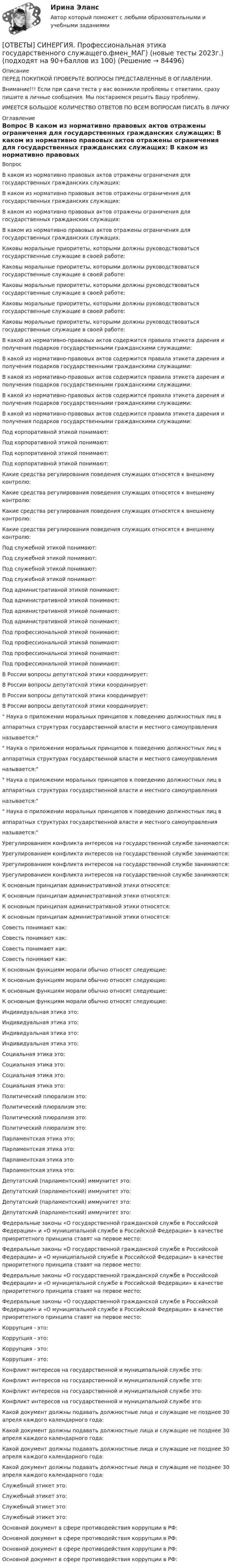      
            Описание
            ПЕРЕД ПОКУПКОЙ ПРОВЕРЬТЕ ВОПРОСЫ ПРЕДСТАВЛЕННЫЕ В ОГЛАВЛЕНИИ.Внимание!!! Если при сдачи теста у вас возникли проблемы с ответами, сразу пишите в личные сообщения. Мы постараемся решить Вашу проблему.ИМЕЕТСЯ БОЛЬШОЕ КОЛИЧЕСТВО ОТВЕТОВ ПО ВСЕМ ВОПРОСАМ ПИСАТЬ В ЛИЧКУ 
            Оглавление
            Вопрос В каком из нормативно правовых актов отражены ограничения для государственных гражданских служащих: В каком из нормативно правовых актов отражены ограничения для государственных гражданских служащих: В каком из нормативно правовых актов отражены ограничения для государственных гражданских служащих: В каком из нормативно правовых актов отражены ограничения для государственных гражданских служащих: Каковы моральные приоритеты, которыми должны руководствоваться государственные служащие в своей работе: Каковы моральные приоритеты, которыми должны руководствоваться государственные служащие в своей работе: Каковы моральные приоритеты, которыми должны руководствоваться государственные служащие в своей работе: Каковы моральные приоритеты, которыми должны руководствоваться государственные служащие в своей работе: Каковы моральные приоритеты, которыми должны руководствоваться государственные служащие в своей работе: В какой из нормативно-правовых актов содержится правила этикета дарения и получения подарков государственными гражданскими служащими: В какой из нормативно-правовых актов содержится правила этикета дарения и получения подарков государственными гражданскими служащими: В какой из нормативно-правовых актов содержится правила этикета дарения и получения подарков государственными гражданскими служащими: В какой из нормативно-правовых актов содержится правила этикета дарения и получения подарков государственными гражданскими служащими: В какой из нормативно-правовых актов содержится правила этикета дарения и получения подарков государственными гражданскими служащими: Под корпоративной этикой понимают: Под корпоративной этикой понимают: Под корпоративной этикой понимают: Под корпоративной этикой понимают: Какие средства регулирования поведения служащих относятся к внешнему контролю: Какие средства регулирования поведения служащих относятся к внешнему контролю: Какие средства регулирования поведения служащих относятся к внешнему контролю: Какие средства регулирования поведения служащих относятся к внешнему контролю: Под служебной этикой понимают: Под служебной этикой понимают: Под служебной этикой понимают: Под служебной этикой понимают: Под административной этикой понимают: Под административной этикой понимают: Под административной этикой понимают: Под административной этикой понимают: Под профессиональной этикой понимают: Под профессиональной этикой понимают: Под профессиональной этикой понимают: Под профессиональной этикой понимают: В России вопросы депутатской этики координирует: В России вопросы депутатской этики координирует: В России вопросы депутатской этики координирует: В России вопросы депутатской этики координирует: Наука о приложении моральных принципов к поведению должностных лиц ваппаратных структурах государственной власти и местного самоуправленияназывается: Наука о приложении моральных принципов к поведению должностных лиц ваппаратных структурах государственной власти и местного самоуправленияназывается: Наука о приложении моральных принципов к поведению должностных лиц ваппаратных структурах государственной власти и местного самоуправленияназывается: Наука о приложении моральных принципов к поведению должностных лиц ваппаратных структурах государственной власти и местного самоуправленияназывается: Урегулированием конфликта интересов на государственной службе занимаются: Урегулированием конфликта интересов на государственной службе занимаются: Урегулированием конфликта интересов на государственной службе занимаются: Урегулированием конфликта интересов на государственной службе занимаются: К основным принципам административной этики относятся: К основным принципам административной этики относятся: К основным принципам административной этики относятся: К основным принципам административной этики относятся: Совесть понимают как: Совесть понимают как: Совесть понимают как: Совесть понимают как: К основным функциям морали обычно относят следующие: К основным функциям морали обычно относят следующие: К основным функциям морали обычно относят следующие: К основным функциям морали обычно относят следующие: Индивидуальная этика это: Индивидуальная этика это: Индивидуальная этика это: Индивидуальная этика это: Социальная этика это: Социальная этика это: Социальная этика это: Социальная этика это: Политический плюрализм это: Политический плюрализм это: Политический плюрализм это: Политический плюрализм это: Парламентская этика это: Парламентская этика это: Парламентская этика это: Парламентская этика это: Депутатский (парламентский) иммунитет это: Депутатский (парламентский) иммунитет это: Депутатский (парламентский) иммунитет это: Депутатский (парламентский) иммунитет это: Федеральные законы «О государственной гражданской службе в Российской Федерации» и «О муниципальной службе в Российской Федерации» в качестве приоритетного принципа ставят на первое место: Федеральные законы «О государственной гражданской службе в Российской Федерации» и «О муниципальной службе в Российской Федерации» в качестве приоритетного принципа ставят на первое место: Федеральные законы «О государственной гражданской службе в Российской Федерации» и «О муниципальной службе в Российской Федерации» в качестве приоритетного принципа ставят на первое место: Федеральные законы «О государственной гражданской службе в Российской Федерации» и «О муниципальной службе в Российской Федерации» в качестве приоритетного принципа ставят на первое место: Коррупция - это: Коррупция - это: Коррупция - это: Коррупция - это: Конфликт интересов на государственной и муниципальной службе это: Конфликт интересов на государственной и муниципальной службе это: Конфликт интересов на государственной и муниципальной службе это: Конфликт интересов на государственной и муниципальной службе это: Какой документ должны подавать должностные лица и служащие не позднее 30 апреля каждого календарного года: Какой документ должны подавать должностные лица и служащие не позднее 30 апреля каждого календарного года: Какой документ должны подавать должностные лица и служащие не позднее 30 апреля каждого календарного года: Какой документ должны подавать должностные лица и служащие не позднее 30 апреля каждого календарного года: Служебный этикет это: Служебный этикет это: Служебный этикет это: Служебный этикет это: Основной документ в сфере противодействия коррупции в РФ: Основной документ в сфере противодействия коррупции в РФ: Основной документ в сфере противодействия коррупции в РФ: Основной документ в сфере противодействия коррупции в РФ:  
            
            
            [ОТВЕТЫ] СИНЕРГИЯ. Профессиональная этика в психолого-педагогической деятельности (новые тесты 2023г.) (подходят на 90+баллов из 100)[ОТВЕТЫ] СИНЕРГИЯ. Профессиональная этика государственного служащего.фмен_МАГ) (новые тесты 2023г.) (подходят на 90+баллов из 100)[ОТВЕТЫ] СИНЕРГИЯ. Профессиональная этика и служебный этикет (новые тесты 2023г.) (подходят на 90+баллов из 100)[ОТВЕТЫ] СИНЕРГИЯ. Профессиональные информационно-коммуникационные технологии в HoReCa (новые тесты 2022г.) Промежуточные тесты итоговый тест и компетентностный тест[ОТВЕТЫ] СИНЕРГИЯ. Профилактика коррупции (новые тесты 2023г.) 7 промежуточных тестов итоговый тест и компетентностный тест (подходят на 90+баллов из 100)[ОТВЕТЫ] СИНЕРГИЯ. Профилактические психолого-педагогические программы.dor_МАГ_220527 (новые тесты 2023г.) 4 промежуточных тестов итоговый тест и компетентностный тест (подходят на 90+баллов из 100)[ОТВЕТЫ] СИНЕРГИЯ. Процессы и инструменты проектного управления в государственном и муниципальном управлении (новые тесты 2023г.) (подходят на 90+баллов из 100)ОТВЕТЫ] СИНЕРГИЯ. Проектирование осветительных сетей (подходят на 90+баллов из 100)[ОТВЕТЫ] СИНЕРГИЯ. Проектирование траектории профессионального роста и личностного развития (новые тесты 2023г.) (подходят на 90+баллов из 100)[ОТВЕТЫ] СИНЕРГИЯ. Проектная деятельность.dor (новые тесты 2023г.) 5 промежуточных тестов и итоговый тест (подходят на 90+баллов из 100)[ОТВЕТЫ] СИНЕРГИЯ. Проектный анализ.ои(dor_МАГ) (новые тесты 2023г.) (подходят на 90+баллов из 100)[ОТВЕТЫ] СИНЕРГИЯ. Проект производства работ (подходят на 90+баллов из 100)ОТВЕТЫ] СИНЕРГИЯ. Проект производства работ (подходят на 90+баллов из 100)[ОТВЕТЫ] СИНЕРГИЯ. Производственный менеджмент (подходят на 90+баллов из 100)