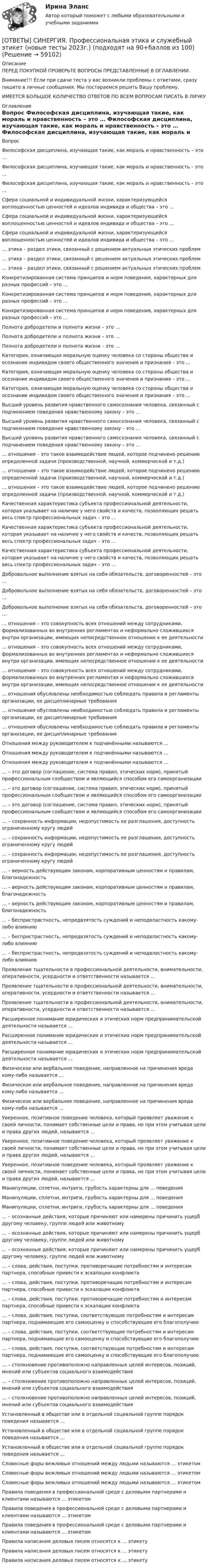      
            Описание
            ПЕРЕД ПОКУПКОЙ ПРОВЕРЬТЕ ВОПРОСЫ ПРЕДСТАВЛЕННЫЕ В ОГЛАВЛЕНИИ.Внимание!!! Если при сдачи теста у вас возникли проблемы с ответами, сразу пишите в личные сообщения. Мы постараемся решить Вашу проблему.ИМЕЕТСЯ БОЛЬШОЕ КОЛИЧЕСТВО ОТВЕТОВ ПО ВСЕМ ВОПРОСАМ ПИСАТЬ В ЛИЧКУ 
            Оглавление
            Вопрос Философская дисциплина, изучающая такие, как мораль и нравственность – это … Философская дисциплина, изучающая такие, как мораль и нравственность – это … Философская дисциплина, изучающая такие, как мораль и нравственность – это … Сфера социальной и индивидуальной жизни, характеризующейся воплощенностью ценностей и идеалов индивида и общества – это … Сфера социальной и индивидуальной жизни, характеризующейся воплощенностью ценностей и идеалов индивида и общества – это … Сфера социальной и индивидуальной жизни, характеризующейся воплощенностью ценностей и идеалов индивида и общества – это … … этика – раздел этики, связанный с решением актуальных этических проблем … этика – раздел этики, связанный с решением актуальных этических проблем … этика – раздел этики, связанный с решением актуальных этических проблем Конкретизированная система принципов и норм поведения, характерных для разных профессий – это … Конкретизированная система принципов и норм поведения, характерных для разных профессий – это … Конкретизированная система принципов и норм поведения, характерных для разных профессий – это … Полнота добродетели и полнота жизни – это … Полнота добродетели и полнота жизни – это … Полнота добродетели и полнота жизни – это … Категория, означающая моральную оценку человека со стороны общества и осознание индивидом своего общественного значения и признания – это … Категория, означающая моральную оценку человека со стороны общества и осознание индивидом своего общественного значения и признания – это … Категория, означающая моральную оценку человека со стороны общества и осознание индивидом своего общественного значения и признания – это … Высший уровень развития нравственного самосознания человека, связанный с подчинением поведения нравственному закону – это … Высший уровень развития нравственного самосознания человека, связанный с подчинением поведения нравственному закону – это … Высший уровень развития нравственного самосознания человека, связанный с подчинением поведения нравственному закону – это … … отношения – это такое взаимодействие людей, которое подчинено решению определенной задачи (производственной, научной, коммерческой и т.д.) … отношения – это такое взаимодействие людей, которое подчинено решению определенной задачи (производственной, научной, коммерческой и т.д.) … отношения – это такое взаимодействие людей, которое подчинено решению определенной задачи (производственной, научной, коммерческой и т.д.) Качественная характеристика субъекта профессиональной деятельности, которая указывает на наличие у него свойств и качеств, позволяющих решать весь спектр профессиональных задач – это … Качественная характеристика субъекта профессиональной деятельности, которая указывает на наличие у него свойств и качеств, позволяющих решать весь спектр профессиональных задач – это … Качественная характеристика субъекта профессиональной деятельности, которая указывает на наличие у него свойств и качеств, позволяющих решать весь спектр профессиональных задач – это … Добровольное выполнение взятых на себя обязательств, договоренностей – это … Добровольное выполнение взятых на себя обязательств, договоренностей – это … Добровольное выполнение взятых на себя обязательств, договоренностей – это … … отношения – это совокупность всех отношений между сотрудниками, формализованных во внутренних регламентах и неформально сложившихся внутри организации, имеющих непосредственное отношение к ее деятельности … отношения – это совокупность всех отношений между сотрудниками, формализованных во внутренних регламентах и неформально сложившихся внутри организации, имеющих непосредственное отношение к ее деятельности … отношения – это совокупность всех отношений между сотрудниками, формализованных во внутренних регламентах и неформально сложившихся внутри организации, имеющих непосредственное отношение к ее деятельности … отношения обусловлены необходимостью соблюдать правила и регламенты организации, ее дисциплинарные требования … отношения обусловлены необходимостью соблюдать правила и регламенты организации, ее дисциплинарные требования … отношения обусловлены необходимостью соблюдать правила и регламенты организации, ее дисциплинарные требования Отношения между руководителем к подчинёнными называются … Отношения между руководителем к подчинёнными называются … Отношения между руководителем к подчинёнными называются … … – это договор (соглашение, система правил, этических норм), принятый профессиональным сообществом и являющийся способом его самоорганизации … – это договор (соглашение, система правил, этических норм), принятый профессиональным сообществом и являющийся способом его самоорганизации … – это договор (соглашение, система правил, этических норм), принятый профессиональным сообществом и являющийся способом его самоорганизации … – сохранность информации, недопустимость ее разглашения, доступность ограниченному кругу людей … – сохранность информации, недопустимость ее разглашения, доступность ограниченному кругу людей … – сохранность информации, недопустимость ее разглашения, доступность ограниченному кругу людей … – верность действующим законам, корпоративным ценностям и правилам, благонадежность … – верность действующим законам, корпоративным ценностям и правилам, благонадежность … – верность действующим законам, корпоративным ценностям и правилам, благонадежность ... – беспристрастность, непредвзятость суждений и неподвластность какому-либо влиянию ... – беспристрастность, непредвзятость суждений и неподвластность какому-либо влиянию ... – беспристрастность, непредвзятость суждений и неподвластность какому-либо влиянию Проявление тщательности в профессиональной деятельности, внимательности, оперативности, усердности и ответственности называется … Проявление тщательности в профессиональной деятельности, внимательности, оперативности, усердности и ответственности называется … Проявление тщательности в профессиональной деятельности, внимательности, оперативности, усердности и ответственности называется … Расширенное понимание юридических и этических норм предпринимательской деятельности называется … Расширенное понимание юридических и этических норм предпринимательской деятельности называется … Расширенное понимание юридических и этических норм предпринимательской деятельности называется … Физическое или вербальное поведение, направленное на причинения вреда кому-либо называется … Физическое или вербальное поведение, направленное на причинения вреда кому-либо называется … Физическое или вербальное поведение, направленное на причинения вреда кому-либо называется … Уверенное, позитивное поведение человека, который проявляет уважение к своей личности, понимает собственные цели и права, но при этом учитывая цели и права других людей, называется … Уверенное, позитивное поведение человека, который проявляет уважение к своей личности, понимает собственные цели и права, но при этом учитывая цели и права других людей, называется … Уверенное, позитивное поведение человека, который проявляет уважение к своей личности, понимает собственные цели и права, но при этом учитывая цели и права других людей, называется … Манипуляции, сплетни, интриги, грубость характерны для … поведения Манипуляции, сплетни, интриги, грубость характерны для … поведения Манипуляции, сплетни, интриги, грубость характерны для … поведения ... – осознанные действия, которые причиняют или намерены причинить ущерб другому человеку, группе людей или животному ... – осознанные действия, которые причиняют или намерены причинить ущерб другому человеку, группе людей или животному ... – осознанные действия, которые причиняют или намерены причинить ущерб другому человеку, группе людей или животному … – слова, действия, поступки, противоречащие потребностям и интересам партнера, способные привести к эскалации конфликта … – слова, действия, поступки, противоречащие потребностям и интересам партнера, способные привести к эскалации конфликта … – слова, действия, поступки, противоречащие потребностям и интересам партнера, способные привести к эскалации конфликта … – слова, действия, поступки, соответствующие потребностям и интересам партнера, поднимающие его самооценку и способствующие его благополучию … – слова, действия, поступки, соответствующие потребностям и интересам партнера, поднимающие его самооценку и способствующие его благополучию … – слова, действия, поступки, соответствующие потребностям и интересам партнера, поднимающие его самооценку и способствующие его благополучию … – столкновение противоположно направленных целей интересов, позиций, мнений или субъектов социального взаимодействия … – столкновение противоположно направленных целей интересов, позиций, мнений или субъектов социального взаимодействия … – столкновение противоположно направленных целей интересов, позиций, мнений или субъектов социального взаимодействия Установленный в обществе или в отдельной социальной группе порядок поведения называется … Установленный в обществе или в отдельной социальной группе порядок поведения называется … Установленный в обществе или в отдельной социальной группе порядок поведения называется … Словесные форы вежливых отношений между людьми называются … этикетом Словесные форы вежливых отношений между людьми называются … этикетом Словесные форы вежливых отношений между людьми называются … этикетом Правила поведения в профессиональной среде с деловыми партнерами и клиентами называются … этикетом Правила поведения в профессиональной среде с деловыми партнерами и клиентами называются … этикетом Правила поведения в профессиональной среде с деловыми партнерами и клиентами называются … этикетом Правила написания деловых писем относятся к … этикету Правила написания деловых писем относятся к … этикету Правила написания деловых писем относятся к … этикету  
            
            
            [ОТВЕТЫ] СИНЕРГИЯ. Профессиональная этика государственного служащего.фмен_МАГ) (новые тесты 2023г.) (подходят на 90+баллов из 100)[ОТВЕТЫ] СИНЕРГИЯ. Профессиональная этика и служебный этикет (новые тесты 2023г.) (подходят на 90+баллов из 100)[ОТВЕТЫ] СИНЕРГИЯ. Профессиональные информационно-коммуникационные технологии в HoReCa (новые тесты 2022г.) Промежуточные тесты итоговый тест и компетентностный тест[ОТВЕТЫ] СИНЕРГИЯ. Профилактика коррупции (новые тесты 2023г.) 7 промежуточных тестов итоговый тест и компетентностный тест (подходят на 90+баллов из 100)[ОТВЕТЫ] СИНЕРГИЯ. Профилактические психолого-педагогические программы.dor_МАГ_220527 (новые тесты 2023г.) 4 промежуточных тестов итоговый тест и компетентностный тест (подходят на 90+баллов из 100)[ОТВЕТЫ] СИНЕРГИЯ. Процессы и инструменты проектного управления в государственном и муниципальном управлении (новые тесты 2023г.) (подходят на 90+баллов из 100) [ОТВЕТЫ] СИНЕРГИЯ. Психодиагностика (подходят на 90+баллов из 100)[ОТВЕТЫ] СИНЕРГИЯ. Проектирование траектории профессионального роста и личностного развития (новые тесты 2023г.) (подходят на 90+баллов из 100)[ОТВЕТЫ] СИНЕРГИЯ. Проектная деятельность.dor (новые тесты 2023г.) 5 промежуточных тестов и итоговый тест (подходят на 90+баллов из 100)[ОТВЕТЫ] СИНЕРГИЯ. Проектный анализ.ои(dor_МАГ) (новые тесты 2023г.) (подходят на 90+баллов из 100)[ОТВЕТЫ] СИНЕРГИЯ. Проект производства работ (подходят на 90+баллов из 100)ОТВЕТЫ] СИНЕРГИЯ. Проект производства работ (подходят на 90+баллов из 100)[ОТВЕТЫ] СИНЕРГИЯ. Производственный менеджмент (подходят на 90+баллов из 100)[ОТВЕТЫ] СИНЕРГИЯ. Противодействие коррупции на государственной и муниципальной службе.фмен_БАК (новые тесты 2023г.) (подходят на 90+баллов из 100)